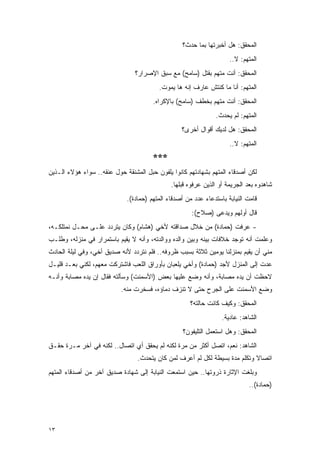 ‫ﺍﻟﻤﺤﻘﻕ: ﻫل ﺃﺨﺒﺭﺘﻬﺎ ﺒﻤﺎ ﺤﺩﺙ؟‬
                                                                     ‫ﺍﻟﻤﺘﻬﻡ: ﻻ..‬
                                ‫ﺍﻟﻤﺤﻘﻕ: ﺃﻨﺕ ﻤﺘﻬﻡ ﺒﻘﺘل )ﺴﺎﻤﺢ( ﻤﻊ ﺴﺒﻕ ﺍﻹﺼﺭﺍﺭ؟‬
                                         ‫ﺍﻟﻤﺘﻬﻡ: ﺃﻨﺎ ﻤﺎ ﻜﻨﺘﺵ ﻋﺎﺭﻑ ﺇﻨﻪ ﻫﺎ ﻴﻤﻭﺕ.‬
                                       ‫ﺍﻟﻤﺤﻘﻕ: ﺃﻨﺕ ﻤﺘﻬﻡ ﺒﺨﻁﻑ )ﺴﺎﻤﺢ( ﺒﺎﻹﻜﺭﺍﻩ.‬
                                                               ‫ﺍﻟﻤﺘﻬﻡ: ﻟﻡ ﻴﺤﺩﺙ.‬
                                                  ‫ﺍﻟﻤﺤﻘﻕ: ﻫل ﻟﺩﻴﻙ ﺃﻗﻭﺍل ﺃﺨﺭﻯ؟‬
                                                                     ‫ﺍﻟﻤﺘﻬﻡ: ﻻ..‬
                                       ‫***‬
‫ﻟﻜﻥ ﺃﺼﺩﻗﺎﺀ ﺍﻟﻤﺘﻬﻡ ﺒﺸﻬﺎﺩﺘﻬﻡ ﻜﺎﻨﻭﺍ ﻴﻠﻔﻭﻥ ﺤﺒل ﺍﻟﻤﺸﻨﻘﺔ ﺤﻭل ﻋﻨﻘﻪ.. ﺴﻭﺍﺀ ﻫﺅﻻﺀ ﺍﻟـﺫﻴﻥ‬
                                              ‫ﺸﺎﻫﺩﻭﻩ ﺒﻌﺩ ﺍﻟﺠﺭﻴﻤﺔ ﺃﻭ ﺍﻟﺫﻴﻥ ﻋﺭﻓﻭﻩ ﻗﺒﻠﻬﺎ.‬
                             ‫ﻗﺎﻤﺕ ﺍﻟﻨﻴﺎﺒﺔ ﺒﺎﺴﺘﺩﻋﺎﺀ ﻋﺩﺩ ﻤﻥ ﺃﺼﺩﻗﺎﺀ ﺍﻟﻤﺘﻬﻡ )ﺤﻤﺎﺩﺓ(.‬
                                                      ‫ﻗﺎل ﺃﻭﻟﻬﻡ ﻭ ‪‬ﺩﻋﻰ )ﺼﻼﺡ(:‬
                                                                ‫ﻴ‬
‫- ﻋﺭﻓﺕ )ﺤﻤﺎﺩﺓ( ﻤﻥ ﺨﻼل ﺼﺩﺍﻗﺘﻪ ﻷﺨﻲ )ﻫﺸﺎﻡ( ﻭﻜﺎﻥ ﻴﺘﺭﺩﺩ ﻋﻠـﻰ ﻤﺤـل ﻨﻤﺘﻠﻜـﻪ،‬
‫ﻭﻋﻠﻤﺕ ﺃﻨﻪ ﺘﻭﺠﺩ ﺨﻼﻓﺎﺕ ﺒﻴﻨﻪ ﻭﺒﻴﻥ ﻭﺍﻟﺩﻩ ﻭﻭﺍﻟﺩﺘﻪ، ﻭﺃﻨﻪ ﻻ ﻴﻘﻴﻡ ﺒﺎﺴﺘﻤﺭﺍﺭ ﻓﻲ ﻤﻨﺯﻟﻪ، ﻭﻁﻠـﺏ‬
‫ﻤﻨﻲ ﺃﻥ ﻴﻘﻴﻡ ﺒﻤﻨﺯﻟﻨﺎ ﻴﻭﻤﻴﻥ ﺜﻼﺜﺔ ﺒﺴﺒﺏ ﻅﺭﻭﻓﻪ.. ﻓﻠﻡ ﻨﺘﺭﺩﺩ ﻷﻨﻪ ﺼﺩﻴﻕ ﺃﺨﻲ، ﻭﻓﻲ ﻟﻴﻠﺔ ﺍﻟﺤﺎﺩﺙ‬
‫ﻋﺩﺕ ﺇﻟﻰ ﺍﻟﻤﻨﺯل ﻷﺠﺩ )ﺤﻤﺎﺩﺓ( ﻭﺃﺨﻲ ﻴﻠﻌﺒﺎﻥ ﺒﺄﻭﺭﺍﻕ ﺍﻟﻠﻌﺏ ﻓﺎﺸﺘﺭﻜﺕ ﻤﻌﻬﻡ، ﻟﻜﻨﻲ ﺒﻌـﺩ ﻗﻠﻴـل‬
‫ﻻﺤﻅﺕ ﺃﻥ ﻴﺩﻩ ﻤﺼﺎﺒﺔ، ﻭﺃﻨﻪ ﻭﻀﻊ ﻋﻠﻴﻬﺎ ﺒﻌﺽ )ﺍﻷﺴﻤﻨﺕ( ﻭﺴﺄﻟﺘﻪ ﻓﻘﺎل ﺇﻥ ﻴﺩﻩ ﻤﺼﺎﺒﺔ ﻭﺃﻨـﻪ‬
                           ‫ﻭﻀﻊ ﺍﻷﺴﻤﻨﺕ ﻋﻠﻰ ﺍﻟﺠﺭﺡ ﺤﺘﻰ ﻻ ﺘﻨﺯﻑ ﺩﻤﺎﺅﻩ، ﻓﺴﺨﺭﺕ ﻤﻨﻪ.‬
                                                     ‫ﺍﻟﻤﺤﻘﻕ: ﻭﻜﻴﻑ ﻜﺎﻨﺕ ﺤﺎﻟﺘﻪ؟‬
                                                                  ‫ﺍﻟﺸﺎﻫﺩ: ﻋﺎﺩﻴﺔ.‬
                                                   ‫ﺍﻟﻤﺤﻘﻕ: ﻭﻫل ﺍﺴﺘﻌﻤل ﺍﻟﺘﻠﻴﻔﻭﻥ؟‬
‫ﺍﻟﺸﺎﻫﺩ: ﻨﻌﻡ، ﺍﺘﺼل ﺃﻜﺜﺭ ﻤﻥ ﻤﺭﺓ ﻟﻜﻨﻪ ﻟﻡ ﻴﺤﻘﻕ ﺃﻱ ﺍﺘﺼﺎل.. ﻟﻜﻨﻪ ﻓﻲ ﺁﺨﺭ ﻤـﺭﺓ ﺤﻘـﻕ‬
                                 ‫ﺍﺘﺼﺎﻻ ﻭﺘﻜﻠﻡ ﻤﺩﺓ ﺒﺴﻴﻁﺔ ﻟﻜل ﻟﻡ ﺃﻋﺭﻑ ﻟﻤﻥ ﻜﺎﻥ ﻴﺘﺤﺩﺙ.‬
                                                                            ‫ﹰ‬
‫ﻭﺒﻠﻐﺕ ﺍﻹﺜﺎﺭﺓ ﺫﺭﻭﺘﻬﺎ.. ﺤﻴﻥ ﺍﺴﺘﻤﻌﺕ ﺍﻟﻨﻴﺎﺒﺔ ﺇﻟﻰ ﺸﻬﺎﺩﺓ ﺼﺩﻴﻕ ﺁﺨﺭ ﻤﻥ ﺃﺼﺩﻗﺎﺀ ﺍﻟﻤﺘﻬﻡ‬
                                                                             ‫)ﺤﻤﺎﺩﺓ(..‬




‫٣١‬
 