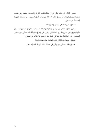 ‫ﺼﺩﻴﻕ ﺍﻟﻘﺎﺘل: ﻜﺎﻥ ﺩﺍﺌ ‪‬ﺎ ﻴﻔﻜﺭ ﻓﻲ ﺃﻥ ﻴﻤﺘﻠﻙ ﻓﻠﻭ ‪‬ﺎ ﻜﺜﻴﺭﺓ، ﻭﺫﺍﺕ ﻤﺭﺓ ﺴﻤﻌﺘﻪ ﻭﻫﻭ ﻴﺤﺩﺙ‬
                                ‫ﺴ‬                       ‫ﻤ‬
‫ﺨﻁﻴﺒﺘﻪ، ﻭﻴﻘﻭل ﻟﻬﺎ: ﻟﻭ ﻟﻡ ﺃﺤﺼل ﻋﻠﻰ ﻫﺫﻩ ﺍﻟﻔﻠﻭﺱ ﺴﻭﻑ ﺃﺩﺨل ﺍﻟﺴﺠﻥ.. ﻭﻟﻭ ﺤﺼﻠﺕ ﻋﻠﻴﻬـﺎ‬
                                                                  ‫ﺃﻴ ‪‬ﺎ ﺴﺄﺩﺨل ﺍﻟﺴﺠﻥ.‬
                                                                                ‫ﻀ‬
                                         ‫ﺍﻟﻤﺤﻘﻕ: ﺃﻟﻡ ﻴﺤﺩﺜﻙ ﻓﻲ ﻤﻭﻀﻭﻉ ﺍﻟﺠﺭﻴﻤﺔ؟‬
‫ﺼﺩﻴﻕ ﺍﻟﻘﺘﻴل: ﺤﺩﺜﻨﻲ ﻓﻲ ﻤﻭﻀﻭﻉ ﺤﻘﻴﺒﺔ ﺒﻬﺎ ﻤﺎﺌﺔ ﺃﻟﻑ ﺠﻨﻴﻪ، ﻭﻗﺎل ﺇﻥ ﺼﺎﺤﺒﻬﺎ ﺤـﺼل‬
‫ﻋﻠﻴﻬﺎ ﺒﻁﺭﻕ ﻏﻴﺭ ﻤﺸﺭﻭﻋﺔ ﻭﻟﻭ ﺃﺨﺫﻨﺎﻫﺎ ﻟﻥ ﻴﺠﺭﺅ ﻋﻠﻰ ﺇﺒﻼﻍ ﺍﻟﺸﺭﻁﺔ، ﻜﻤﺎ ﺤﺩﺜﻨﻲ ﻋﻥ ﻋﺠﻭﺯ‬
             ‫ﺍﻟﻤﻌﺎﺩﻱ، ﻭﻗﺎل: ﺇﻨﻬﺎ ﺘﻅل ﺒﻤﻔﺭﺩﻫﺎ ﻓﻲ ﺍﻟﺒﻴﺕ ﺒﻌﺩ ﺃﻥ ﻴﻐﺎﺩﺭﻫﺎ ﻭﻟﺩﺍﻫﺎ ﻓﻲ ﺍﻟﺼﺒﺎﺡ!‬
                          ‫ﺍﻟﻤﺤﻘﻕ: ﻋﻨﺩﻤﺎ ﻋﺎﺩ ﻟﻴﻠﺔ ﺍﺭﺘﻜﺎﺏ ﺍﻟﺤﺎﺩﺙ ﺒﻤﺎﺫﺍ ﺘﺤﺩﺙ ﺇﻟﻴﻙ؟‬
               ‫ﺼﺩﻴﻕ ﺍﻟﻘﺎﺘل: ﺴﺄﻟﻨﻲ ﻋﻥ ﺭﺃﻴﻲ ﻓﻲ ﺼﻴﻨﻴﺔ ﻜﻨﺎﻓﺔ ﻜﺎﻥ ﻗﺩ ﻗﺎﻡ ﺒﺈﻋﺩﺍﺩﻫﺎ..‬




‫٥١‬
 