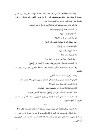 ‫ﻭﻜﺎﻨﺕ ﻜل ﺩﻗﻴﻘﺔ ﺘﻌﻭﺩ ﻟﺘﺴﺄﻟﻨﻲ: ﻫل ﻋﺎﺩ؟ ﻭﻅﻠﺕ ﺠﺎﻟﺴﺔ ﻤﻊ ﺼـﺩﻴﻘﺘﻲ )ﻋـﺯﺓ( ﺤﺘـﻰ‬
‫ﺍﻟﺴﺎﻋﺔ ﺍﻟﻭﺍﺤﺩﺓ ﻭﻋﺸﺭ ﺩﻗﺎﺌﻕ ﺒﻌﺩ ﻤﻨﺘﺼﻑ ﺍﻟﻠﻴل.. ﺜﻡ ﺩﻕ ﺠﺭﺱ ﺍﻟﺘﻠﻴﻔﻭﻥ ﺃﺴﺭﻋﺕ ﻟﻠـﺭﺩ، ﻓﻠـﻡ‬
                                    ‫ﻴﺘﺤﺩﺙ ﺃﺤﺩ.. ﻭﺒﻌﺩ ﻗﻠﻴل ﺩﻕ ﺠﺭﺱ ﺍﻟﺘﻠﻴﻔﻭﻥ ﻤﺭﺓ ﺃﺨﺭﻯ.‬
                  ‫ﻫﺫﻩ ﺍﻟﻤﺭﺓ ﺃﺴﺭﻋﺕ ﺼﺩﻴﻘﺘﻬﺎ )ﻋﺯﺓ( ﺍﺒﻨﺔ ﺍﻟﺠﻴﺭﺍﻥ ﺒﺎﻟﺭﺩ ﻋﻠﻰ ﺍﻟﺘﻠﻴﻔﻭﻥ..‬
                                               ‫ﻗﺎل ﺍﻟﻤﺘﺤﺩﺙ: ﻤﺩﺍﻡ )ﺴﻤﻴﺭﺓ( ﻤﻭﺠﻭﺩﺓ؟‬
                                                           ‫ﺴﺄﻟﺘﻪ )ﻋﺯﺓ(: ﺇﻨﺕ ﻤﻴﻥ؟‬
                                                     ‫ﻗﺎل ﻟﻬﺎ: ﺇﻨﺕ )ﻋﺯﺓ( ﺃﻡ )ﺩﺍﻟﻴﺎ(؟‬
                                      ‫ﻭﻫﻨﺎ ﺃﻋﻁﺕ )ﻋﺯﺓ( ﺴﻤﺎﻋﺔ ﺍﻟﺘﻠﻴﻔﻭﻥ ﻟـ )ﺩﺍﻟﻴﺎ(..‬
                                                       ‫ﺴﺄﻟﻬﺎ ﺍﻟﻤﺘﺤﺩﺙ: ﺇﻨﺕ )ﺩﺍﻟﻴﺎ(؟‬
                                                          ‫ﻓﺴﺄﻟﺘﻪ ﺒﺩﻭﺭﻫﺎ: ﺇﻨﺕ ﻤﻴﻥ؟‬
                                                             ‫ﻋﺎﺩ ﻟﻴﺴﺄﻟﻬﺎ: ﻤﺎﻤﺎ ﻫﻨﺎ؟‬
                                        ‫ﻭﺭﺩﺕ )ﺩﺍﻟﻴﺎ(: ﻤﺎﻤﺎ ﻏﻴﺭ ﻤﻭﺠﻭﺩﺓ.. ﺇﻨﺕ ﻤﻴﻥ؟‬
                  ‫ﻗﺎل ﺍﻟﻤﺘﺤﺩﺙ ﺍﻟﻤﺠﻬﻭل: ﻟﻤﺎ ﺘﺭﺠﻊ ﻤﺎﻤﺎ ﺃﺒﻠﻐﻴﻬﺎ ﺃﻻ ﺘﺒﺤﺙ ﻋﻥ )ﺴﺎﻤﺢ(.‬
‫ﻭﻫﻨﺎ ﺃﺴﺭﻋﺕ )ﺩﺍﻟﻴﺎ( ﺘﺤﺕ ﺘﺄﺜﻴﺭ ﺍﻟﻤﻔﺎﺠﺄﺓ ﺒﺈﻟﻘﺎﺀ ﺴﻤﺎﻋﺔ ﺍﻟﺘﻠﻴﻔﻭﻥ.. ﺍﻨﻬـﺎﺭﺕ ﻭﺃﺠﻬـﺸﺕ‬
                                                                                 ‫ﺒﺎﻟﺒﻜﺎﺀ..‬
                                             ‫ﻭﻋﺎﺩﺕ )ﻋﺯﺓ( ﻟﺘﻤﺴﻙ ﺒﺴﻤﺎﻋﺔ ﺍﻟﺘﻠﻴﻔﻭﻥ.‬
       ‫ﻓﻘﺎل ﻟﻬﺎ ﺍﻟﻤﺘﺤﺩﺙ ﺍﻟﻤﺠﻬﻭل: )ﺴﺎﻤﺢ( ﻓﻲ ﺍﻟﺤﻔﻅ ﻭﺍﻟﺼﻭﻥ ﻋﻨﺩﻱ.. ﻓﻼ ﺘﺒﺤﺜﻭﺍ ﻋﻨﻪ..‬
                                             ‫ﺜﻡ ﻋﺎﺩ ﻟﻴﺴﺄل: ﻫل ﻋﺎﺩﺕ ﻤﺩﺍﻡ )ﺴﻬﻴﺭ(؟‬
                             ‫ﻜﺎﻨﺕ )ﻋﺯﺓ( ﺍﺒﻨﺔ ﺍﻟﺠﻴﺭﺍﻥ ﻗﺩ ﺍﺴﺘﺠﻤﻌﺕ ﺒﻌﺽ ﺸﺠﺎﻋﺘﻬﺎ..‬
                  ‫ﻓﺴﺄﻟﺕ ﺍﻟﻤﺘﺤﺩﺙ ﺍﻟﻤﺠﻬﻭل: ﺇﻥ ﻜﺎﻥ )ﺴﺎﻤﺢ( ﻟﺩﻴﻙ ﻓﻌﻼ ﺃﺴﻤﻌﻨﻲ ﺼﻭﺘﻪ؟‬
                               ‫ﹰ‬
‫ﻓﺭﺩ ﻋﻠﻴﻬﺎ ﺒﻌﻨﻑ: ﺍﺠﻌﻠﻲ ﺃﻡ )ﺴﺎﻤﺢ( ﺘﺠﻠﺱ ﺒﺠﻭﺍﺭ ﺍﻟﺘﻠﻴﻔﻭﻥ.. ﻓﺴﻭﻑ ﺃﺘﺼل ﺒﻬـﺎ ﻤـﺭﺓ‬
                                                                ‫ﺃﺨﺭﻯ، ﺜﻡ ﺃﻏﻠﻕ ﺍﻟﺘﻠﻴﻔﻭﻥ.‬
                                       ‫***‬
     ‫ﻋﺎﺩ ﺍﻟﻤﺤﻘﻕ ﻟﻴﺴﺄل )ﺩﺍﻟﻴﺎ(: ﻫل ﺘﺒﻴﻨﺕ ﺼﻭﺕ ﺍﻟﻤﺘﺤﺩﺙ ﺃﻭ ﺍﻟﻤﻜﺎﻥ ﺍﻟﺫﻱ ﻜﺎﻥ ﻴﺘﻜﻠﻡ ﻤﻨﻪ؟‬
‫ﺭﺩﺕ )ﺩﺍﻟﻴﺎ(: ﻟﻘﺩ ﺴﻤﻌﺕ ﻫﺫﺍ ﺍﻟﺼﻭﺕ ﻗﺒل ﺫﻟﻙ، ﻭﻫﻭ ﻗﺭﻴﺏ ﻤﻥ ﺼﻭﺕ ﺍﺒـﻥ ﺍﻟﺠﻴـﺭﺍﻥ‬
‫)ﺤﻤﺎﺩﺓ( ﺍﻟﻤﺘﻬﻡ.. ﺃﻤﺎ ﺍﻟﻤﻜﺎﻥ ﺍﻟﺫﻱ ﻜﺎﻥ ﻴﺘﺤﺩﺙ ﻤﻨﻪ؛ ﻓﻘﺩ ﻜﺎﻨﺕ ﺘﺼﺩﺭ ﻋﻨﻪ ﻀﻭﻀﺎﺀ ﺘﻠﻴﻔﺯﻴـﻭﻥ‬
                                                                               ‫ﺃﻭ ﻤﻘﻬﻰ..‬


‫٧١‬
 