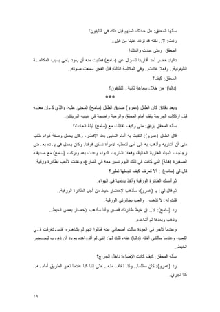 ‫ﺴﺄﻟﻬﺎ ﺍﻟﻤﺤﻘﻕ: ﻫل ﺤﺎﺩﺜﻙ ﺍﻟﻤﺘﻬﻡ ﻗﺒل ﺫﻟﻙ ﻓﻲ ﺍﻟﺘﻠﻴﻔﻭﻥ؟‬
                                           ‫ﺭﺩﺕ: ﻻ.. ﻟﻜﻨﻪ ﻗﺩ ﺘﺭﺩﺩ ﻋﻠﻴﻨﺎ ﻤﻥ ﻗﺒل..‬
                                                     ‫ﺍﻟﻤﺤﻘﻕ: ﻭﻤﺘﻰ ﻋﺎﺩﺕ ﻭﺍﻟﺩﺘﻙ!‬
‫ﺩﺍﻟﻴﺎ: ﺤﻀﺭ ﺃﺤﺩ ﺃﻗﺎﺭﺒﻨﺎ ﻟﻠﺴﺅﺍل ﻋﻥ )ﺴﺎﻤﺢ( ﻓﻁﻠﺒﺕ ﻤﻨﻪ ﺃﻥ ﻴﻌﻭﺩ ﺒﺄﻤﻲ ﺒﺴﺒﺏ ﺍﻟﻤﻜﺎﻟﻤـﺔ‬
                   ‫ﺍﻟﺘﻠﻴﻔﻭﻨﻴﺔ.. ﻭﻓﻌﻼ ﻋﺎﺩﺕ.. ﻭﻓﻲ ﺍﻟﻤﻜﺎﻟﻤﺔ ﺍﻟﺜﺎﻟﺜﺔ ﻗﺒل ﺍﻟﻔﺠﺭ ﺴﻤﻌﺕ ﺼﻭﺘﻪ..‬
                                                                     ‫ﹰ‬
                                                                   ‫ﺍﻟﻤﺤﻘﻕ: ﻜﻴﻑ؟‬
                                          ‫)ﺩﺍﻟﻴﺎ(: ﻤﻥ ﺨﻼل ﺴﻤﺎﻋﺔ ﺜﺎﻨﻴﺔ.. ﻟﻠﺘﻠﻴﻔﻭﻥ؟‬
                                       ‫***‬
‫ﻭﺒﻌﺩ ﺩﻗﺎﺌﻕ ﻜﺎﻥ ﺍﻟﻁﻔل )ﻋﻤﺭﻭ( ﺼﺩﻴﻕ ﺍﻟﻁﻔل )ﺴﺎﻤﺢ( ﺍﻟﻤﺠﻨﻲ ﻋﻠﻴﻪ، ﻭﺍﻟﺫﻱ ﻜـﺎﻥ ﻤﻌـﻪ‬
                ‫ﻗﺒل ﺍﺭﺘﻜﺎﺏ ﺍﻟﺠﺭﻴﻤﺔ ﻴﻘﻑ ﺃﻤﺎﻡ ﺍﻟﻤﺤﻘﻕ ﻭﺍﻟﺭﻫﺒﺔ ﻭﺍﻀﺤﺔ ﻓﻲ ﻋﻴﻨﻴﻪ ﺍﻟﺒﺭﻴﺌﺘﻴﻥ.‬
                     ‫ﺴﺄﻟﻪ ﺍﻟﻤﺤﻘﻕ ﺒﺭﻓﻕ: ﻤﺘﻰ ﻭﻜﻴﻑ ﺘﻘﺎﺒﻠﺕ ﻤﻊ )ﺴﺎﻤﺢ( ﻟﻴﻠﺔ ﺍﻟﺤﺎﺩﺙ؟‬
‫ﻗﺎل ﺍﻟﻁﻔل )ﻋﻤﺭﻭ(: ﺍﻟﺘﻘﻴﺕ ﺒﻪ ﺃﻤﺎﻡ ﺍﻟﻤﻘﻬﻰ ﺒﻌﺩ ﺍﻹﻓﻁﺎﺭ، ﻭﻜﺎﻥ ﻴﺤﻤل ﻭﺼﻔﺔ ﺩﻭﺍﺀ ﻁﻠﺏ‬
‫ﻤﻨﻲ ﺃﻥ ﺃﺸﺘﺭﻴﻪ ﻭﺃﺫﻫﺏ ﺒﻪ ﺇﻟﻰ ﺃﻤﻲ ﻟﺘﻌﻁﻴﻪ ﻻﻤﺭﺃﺓ ﺘﺴﻜﻥ ﻓﻭﻗﻨﺎ. ﻭﻜﺎﻥ ﻴﺤﻤل ﻓﻲ ﻴـﺩﻩ ﺒﻌـﺽ‬
‫ﺯﺠﺎﺠﺎﺕ ﺍﻟﻤﻴﺎﻩ ﺍﻟﻐﺎﺯﻴﺔ ﺍﻟﺨﺎﻟﻴﺔ، ﻭﻓﻌﻼ ﺍﺸﺘﺭﻴﺕ ﺍﻟﺩﻭﺍﺀ ﻭﻋﺩﺕ ﺒﻪ، ﻭﺘﺭﻜﺕ )ﺴﺎﻤﺢ( ﻤﻊ ﺼﺩﻴﻘﺘﻪ‬
                                              ‫ﹰ‬
‫ﺍﻟﺼﻐﻴﺭﺓ )ﻫﺎﻟﺔ( ﺍﻟﺘﻲ ﻜﺎﻨﺕ ﻓﻲ ﺫﻟﻙ ﺍﻟﻴﻭﻡ ﺘﺴﻴﺭ ﻤﻌﻪ ﻓﻲ ﺍﻟﺸﺎﺭﻉ، ﻭﻋﺩﺕ ﻷﻟﻌﺏ ﺒﻁﺎﺌﺭﺓ ﻭﺭﻗﻴﺔ.‬
                                          ‫ﻗﺎل ﻟﻲ )ﺴﺎﻤﺢ( : ﺃﻻ ﺘﻌﺭﻑ ﻜﻴﻑ ﺘﺠﻌﻠﻬﺎ ﺘﻁﻴﺭ؟‬
                                   ‫ﺜﻡ ﺃﻤﺴﻙ ﺍﻟﻁﺎﺌﺭﺓ ﺍﻟﻭﺭﻗﻴﺔ ﻭﺃﺨﺫ ﻴﺩﻓﻌﻬﺎ ﻓﻲ ﺍﻟﻬﻭﺍﺀ.‬
             ‫ﺜﻡ ﻗﺎل ﻟﻲ : ﻴﺎ )ﻋﻤﺭﻭ(، ﺴﺄﺫﻫﺏ ﻹﺤﻀﺎﺭ ﺨﻴﻁ ﻤﻥ ﺃﺠل ﺍﻟﻁﺎﺌﺭﺓ ﺍﻟﻭﺭﻗﻴﺔ..‬
                                       ‫ﻗﻠﺕ ﻟﻪ: ﻻ ﺘﺫﻫﺏ.. ﻭﺍﻟﻌﺏ ﺒﻁﺎﺌﺭﺘﻲ ﺍﻟﻭﺭﻗﻴﺔ.‬
        ‫ﺭﺩ )ﺴﺎﻤﺢ(: ﻻ.. ﺇﻥ ﺨﻴﻁ ﻁﺎﺌﺭﺘﻙ ﻗﺼﻴﺭ ﻭﺃﻨﺎ ﺴﺄﺫﻫﺏ ﻹﺤﻀﺎﺭ ﺒﻌﺽ ﺍﻟﺨﻴﻁ..‬
                                                         ‫ﻭﺫﻫﺏ ﻭﺒﻌﺩﻫﺎ ﻟﻡ ﺃﺸﺎﻫﺩﻩ.‬
‫ﻭﻋﻨﺩﻤﺎ ﺘﺄﺨﺭ ﻓﻲ ﺍﻟﻌﻭﺩﺓ ﺴﺄﻟﺕ ﺃﺼﺤﺎﺒﻲ ﻋﻨﻪ ﻓﻘﺎﻟﻭﺍ ﺇﻨﻬﻡ ﻟﻡ ﻴﺸﺎﻫﺩﻭﻩ؛ ﻓﺎﺴـﺘﻐﺭﻗﺕ ﻓـﻲ‬
‫ﺍﻟﻠﻌﺏ، ﻭﻋﻨﺩﻤﺎ ﺴﺄﻟﺘﻨﻲ ﺃﺨﺘﻪ )ﺩﺍﻟﻴﺎ( ﻋﻨﻪ، ﻗﻠﺕ ﻟﻬﺎ: ﺇﻨﻨﻲ ﻟﻡ ﺃﺸـﺎﻫﺩﻩ ﺒﻌـﺩ ﺃﻥ ﺫﻫـﺏ ﻟﻴﺤـﻀﺭ‬
                                                                               ‫ﺍﻟﺨﻴﻁ..‬
                                   ‫ﺴﺄﻟﻪ ﺍﻟﻤﺤﻘﻕ: ﻜﻴﻑ ﻜﺎﻨﺕ ﺍﻹﻀﺎﺀﺓ ﺩﺍﺨل ﺍﻟﺠﺭﺍﭺ؟‬
‫ﺭﺩ )ﻋﻤﺭﻭ(: ﻜﺎﻥ ﻤﻅﻠ ‪‬ﺎ.. ﻭﻜﻨﺎ ﻨﺨﺎﻑ ﻤﻨﻪ.. ﺤﺘﻰ ﺇﻨﻨﺎ ﻜﻨﺎ ﻋﻨﺩﻤﺎ ﻨﻌﺒﺭ ﺍﻟﻁﺭﻴﻕ ﺃﻤﺎﻤـﻪ..‬
                                                           ‫ﻤ‬
                                                                            ‫ﻜﻨﺎ ﻨﺠﺭﻱ.‬



‫٨١‬
 