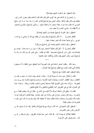 ‫ﺴﺄﻟﻪ ﺍﻟﻤﺤﻘﻕ: ﻫل ﺸﺎﻫﺩﺕ ﺍﻟﻤﺘﻬﻡ )ﺤﻤﺎﺩﺓ(؟‬
‫ﺭﺩ )ﻋﻤﺭﻭ(: ﻟﻡ ﺃﺸﺎﻫﺩﻩ ﻓﻲ ﻫﺫﺍ ﺍﻟﻴﻭﻡ، ﻟﻜﻥ ﻗﺒل ﺫﻟﻙ ﻜﻨﺕ ﺃﺸﺎﻫﺩﻩ ﻴﻘﻑ ﺒﺠﻭﺍﺭ ﺍﻟﺠـﺭﺍﭺ..‬
‫ﻭﻗﺒﻠﻬﺎ ﺒﻴﻭﻡ ﻜﺎﻥ ﻴﻘﻑ ﻫﻨﺎﻙ، ﻭﻜﻨﺕ ﺃﻤﺸﻲ ﻤﻊ )ﺴﺎﻤﺢ( ﻓﻨﺎﺩﻯ ﻋﻠﻴـﻪ، ﻭﻋﻨـﺩﻤﺎ ﻋـﺎﺩ )ﺴـﺎﻤﺢ(‬
‫ﺃﺨﺒﺭﻨﻲ ﺃﻨﻪ ﻁﻠﺏ ﻤﻨﻪ ﺸﺭﺍﺀ ﻋﻠﺒﺔ ﺴﺠﺎﺌﺭ ﻟﻪ ﻭﺃﻋﻁﺎﻩ ﺜﻤﻨﻬﺎ.. ﻭﺴﺄﻟﻨﻲ )ﺴﺎﻤﺢ(: ﺃﻴﺸﺘﺭﻱ ﺍﻟﺴﺠﺎﺌﺭ‬
                                              ‫ﺃﻡ ﻻ؟ ﻓﻘﻠﺕ ﻟﻪ: ﻋﺎﺩﻱ، ﺃﺫﻫﺏ ﻭﻻ ﺘﺨﻑ ﻤﻨﻪ.‬
                            ‫ﺍﻟﻤﺤﻘﻕ: ﻭﻫل ﺃﺨﺒﺭﻙ )ﺴﺎﻤﺢ( ﺒﺨﻭﻓﻪ ﻤﻥ ﺍﻟﻤﺘﻬﻡ )ﺤﻤﺎﺩﺓ(.‬
‫: ﻻ، ﻟﻜﻥ )ﺴﺎﻤﺢ( ﻟﻡ ﻴﻜﻥ ﻴﺤﺏ ﺃﻥ ﻴﺘﻜﻠﻡ ﻤﻊ ﺃﺤﺩ ﺃﻭ ﻴﻤﺸﻲ ﻤـﻊ ﺃﺤـﺩ‬       ‫ﺍﻟﻁﻔل )ﻋﻤﺭﻭ(‬
                                      ‫ﻏﻴﺭﻱ.. ﻭﺃﻱ ﺤﺎﺠﺔ ﺘﺤﺩﺙ ﻜﻨﺎ ﻨﺨﺒﺭ ﺒﻌﻀﻨﺎ ﻋﻨﻬﺎ...‬
                           ‫ﺍﻟﻤﺤﻘﻕ: ﻭﻫل ﺸﺎﻫﺩﺕ ﺍﻟﻤﺘﻬﻡ ﻴﺘﺤﺩﺙ ﺇﻟﻰ )ﺴﺎﻤﺢ( ﻤﻥ ﻗﺒل؟‬
‫ﺍﻟﻁﻔل )ﻋﻤﺭﻭ(: ﻻ.. ﻟﻜﻥ ﻗﺒل ﺤﻜﺎﻴﺔ ﺍﻟﺴﺠﺎﺌﺭ ﺒﻴﻭﻡ ﻜﻨﺎ ﻨـﺴﻴﺭ ﻭﺭﺍﺀ ﺒﻌـﻀﻨﺎ.. ﻓﻭﻀـﻊ‬
‫)ﺤﻤﺎﺩﺓ( ﻴﺩﻩ ﻋﻠﻰ ﺭﺃﺱ )ﺴﺎﻤﺢ( ﻭﺘﺤﺴﺴﻬﺎ.. ﻟﻜﻨﻪ ﻟﻡ ﻴﻜﻠﻤﻪ.. ﻭﻓﻲ ﻨﻔﺱ ﺍﻟﻴـﻭﻡ ﻜﺎﻨـﺕ ﻭﺍﻟـﺩﺓ‬
                              ‫)ﺴﺎﻤﺢ( ﺘﺴﻴﺭ ﻭﻜﺎﻥ ﺍﻟﻤﺘﻬﻡ ﻴﻘﻑ ﺒﺎﻟﺸﺎﺭﻉ ﻓﺄﻟﻘﺕ ﻋﻠﻴﻪ ﺒﺎﻟﺘﺤﻴﺔ.‬
                                        ‫***‬
‫ﻭﺒﻌﺩ ﺫﻟﻙ.. ﻭﻗﻔﺕ ﺃﺼﻐﺭ ﺸﺎﻫﺩﺓ ﻓﻲ ﻫﺫﻩ ﺍﻟﺠﺭﻴﻤﺔ ﺃﻤﺎﻡ ﺍﻟﻤﺤﻘﻕ ﻭﻫﻲ ﺍﻟﻁﻔﻠـﺔ ﺍﻟـﺼﻐﻴﺭﺓ‬
                                 ‫)ﻫﺎﻟﺔ( ﺍﻟﺘﻲ ﻜﺎﻨﺕ ﺘﻠﻌﺏ ﻤﻊ ﺍﻟﻁﻔل )ﺴﺎﻤﺢ( ﻟﻴﻠﺔ ﺍﻟﺤﺎﺩﺙ...‬
                                                 ‫ﺴﺄﻟﻬﺎ ﺍﻟﻤﺤﻘﻕ: ﻜﻴﻑ ﺘﻘﺎﺒﻠﺕ ﻤﻊ )ﺴﺎﻤﺢ(؟‬
‫ﻗﺎﻟﺕ ) ﻫﺎﻟﺔ(: ﻨﺤﻥ ﻨﻤﺕ ﻟﻪ ﺒﺼﻠﺔ ﻗﺭﺍﺒﺔ.. ﻭﻜﻨﺕ ﻋﻨﺩﻫﻡ ﺤﻴﺙ ﺘﻨﺎﻭﻟـﺕ ﻤﻌﻬـﻡ ﻁﻌـﺎﻡ‬
‫ﺍﻹﻓﻁﺎﺭ، ﻭﺒﻌﺩ ﺍﻹﻓﻁﺎﺭ ﺃﻋﺩﺩﺕ ﺯﺠﺎﺠﺎﺕ ﺍﻟﻤﻴﺎﻩ ﺍﻟﻐﺎﺯﻴﺔ، ﻭﺍﺭﺘﺩﻯ )ﺴﺎﻤﺢ( ﻤﻼﺒﺴﻪ ﺤﺘـﻰ ﻴﻨـﺯل‬
‫ﻟﺘﻐﻴﻴﺭﻫﺎ.. ﻭﻨﺯﻟﺕ ﻤﻌﻪ ﻭﻓﻲ ﺍﻟﻁﺭﻴﻕ ﻗﺎﺒﻠﻨﺎ ﺼﺩﻴﻘﻪ )ﻋﻤﺭﻭ( ﻴﻠﻌﺏ ﺒﻁﺎﺌﺭﺓ ﻭﺭﻗﻴﺔ.. ﻭﻋﻨﺩﻤﺎ ﻋﺩﻨﺎ‬
                   ‫ﺇﻟﻰ ﺍﻟﻤﻨﺯل، ﻗﺎل ﻟﻲ ﻓﻲ ﺍﻟﻁﺭﻴﻕ: ﺃﻨﺕ )ﺘﻁﻠﻌﻲ( ﻁﺎﺒﻘﻴﻥ ﻭﺃﻨﺎ ﺃﻁﻠﻊ ﻁﺎﺒﻘﻴﻥ.‬
‫ﻓﻘﻠﺕ ﻟﻪ: ﺍﻁﻠﻊ ﻷﻥ ﻭﺍﻟﺩﺘﻙ ﺃﻤﺭﺘﻙ ﺒﺄﻻ ﺘﻠﻌﺏ ﻓﻲ ﺍﻟﺸﺎﺭﻉ.. ﻓﻘﺎل ﻟﻲ ﺇﻨﻪ ﺴﻴﻠﻌﺏ ﻗﻠﻴﻼ ﻤـﻊ‬
    ‫ﹰ‬
‫)ﻋﻤﺭﻭ(.. ﻭﺒﻌﺩ ﻓﺘﺭﺓ ﺤﻀﺭ ﻭﺼﺎﺡ ﻋﻠﻰ ﻭﺍﻟﺩﺘﻪ ﻤﻥ ﺃﺠل ﺇﺤﻀﺎﺭ ﺨﻴﻁ ﻟﻠﻁﺎﺌﺭﺓ ﺍﻟﻭﺭﻗﻴﺔ، ﻓﺭﺩﺕ‬
‫ﻋﻠﻴﻪ ﻭﺍﻟﺩﺓ )ﻋﻤﺭﻭ(، ﻭﺴﻤﻌﺕ ﻭﺍﻟﺩﺘﻪ ﺘﻁﻠﺏ ﻤﻨﻬﺎ ﺃﻻ ﺘﻌﻁﻴﻪ ﺍﻟﺨـﻴﻁ ﻭﺨﺭﺠـﺕ ﻟﺘﻨـﺎﺩﻱ ﻋﻠﻴـﻪ‬
                                                              ‫ﻓﺄﺨﺒﺭﻫﺎ ﺃﻨﻪ ﺴﻴﻠﻌﺏ ﻗﻠﻴﻼ.‬
                                                               ‫ﹰ‬
‫ﺍﻟﻤﺤﻘﻕ: ﻟﻜﻥ ﺍﻟﻤﺘﻬﻡ ﻗﺭﺭ ﺃﻨﻪ ﺃﺜﻨﺎﺀ ﺴﻴﺭﻙ ﻤﻊ )ﺴﺎﻤﺢ( ﻗﺎﻡ ﺒﺎﻟﻨﻅﺭ ﺇﻟﻴﻪ، ﺜﻡ ﺃﺒـﺼﻕ ﻋﻠـﻰ‬
                                                         ‫ﺍﻷﺭﺽ ﻭﻜﺭﺭ ﻨﻔﺱ ﺍﻟﺘﺼﺭﻑ.‬
‫ﺍﻟﻁﻔﻠﺔ )ﻫﺎﻟﺔ(: ﻟﻡ ﻴﺤﺩﺙ ﺃﺒ ‪‬ﺍ.. ﻟﻘﺩ ﻜﻨﺕ ﺃﺴﻴﺭ ﻤﻌﻪ ﻁﻭﺍل ﺍﻟﻁﺭﻴﻕ.. ﻭﻫﻭ ﻟﻡ ﻴﻨﻅـﺭ ﺇﻟـﻰ‬
                                                    ‫ﺩ‬
                                                        ‫ﺃﺤﺩ.. ﻭﻟﻡ ﻴﺒﺼﻕ ﻋﻠﻰ ﺍﻷﺭﺽ!‬


‫٩١‬
 