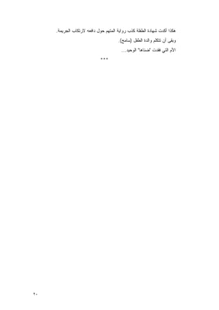 ‫ﻫﻜﺫﺍ ﺃﻜﺩﺕ ﺸﻬﺎﺩﺓ ﺍﻟﻁﻔﻠﺔ ﻜﺫﺏ ﺭﻭﺍﻴﺔ ﺍﻟﻤﺘﻬﻡ ﺤﻭل ﺩﺍﻓﻌﻪ ﻻﺭﺘﻜﺎﺏ ﺍﻟﺠﺭﻴﻤﺔ.‬
                                      ‫ﻭﺒﻘﻰ ﺃﻥ ﺘﺘﻜﻠﻡ ﻭﺍﻟﺩﺓ ﺍﻟﻁﻔل )ﺴﺎﻤﺢ(.‬
                                        ‫ﺍﻷﻡ ﺍﻟﺘﻲ ﻓﻘﺩﺕ "ﻀﻨﺎﻫﺎ" ﺍﻟﻭﺤﻴﺩ...‬
                             ‫***‬




‫٠٢‬
 