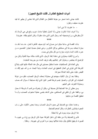 ‫أدوات اﻟﻤﻄﺒﺦ اﻟﻄﺎﺋﺮة.. ﻗﺘﻠﺖ اﻟﺸﻴﺦ اﻟﻌﺠﻮز!‬
‫ﻜﺎﻨﺕ ﺠﺩﺘﻲ ﺩﺍﺌ ‪‬ﺎ ﺘﺴﺨﺭ ﻤﻥ ﺨﻭﻓﻨﺎ ﻜﺄﻁﻔﺎل ﻤﻥ ﺍﻟﻅﻼﻡ ﺍﻟﺫﻱ ﻜﻨﺎ ﻨﺨﺸﻰ ﺃﻥ ﻴﻅﻬﺭ ﻟﻨﺎ ﻓﻴﻪ‬
                                                             ‫ﻤ‬
                                                                 ‫ﻋﻔﺭﻴﺕ ﻤﺨﻴﻑ، ﻭﺘﻘﻭل:‬
                                                      ‫- ﻤﺎ ﻋﻔﺭﻴﺕ ﺇﻻ ﺒﻨﻲ ﺁﺩﻡ!‬
‫ﻭﻻ ﺃﻋﺭﻑ ﻟﻤﺎﺫﺍ ﺘﺫﻜﺭﺕ ﺠﺩﺘﻲ ﻭﺃﻨﺎ ﺃﺤﺎﻭل ﺘﻐﻁﻴﺔ ﺤﺎﺩﺙ ﻏﺭﻴﺏ ﻭﻗﻊ ﻓﻲ ﺤﻲ ﺍﻟﺯﻤﺎﻟـﻙ‬
 ‫ﺍﻷﺭﺴﺘﻘﺭﺍﻁﻲ، ﻭﺭﺍﺡ ﻀﺤﻴﺘﻪ ﺃﺤﺩ ﺭﺠﺎل ﺍﻟﺩﻴﻥ ﺍﻟﺫﻱ ﻤﺎﺕ ﻤﻘﺘﻭ ﹰ، ﻭﻜﺎﻥ ﺍﻟﻤﺘﻬﻡ ﺒﻘﺘﻠﻪ: ﻋﻔﺭﻴﺕ!‬
                            ‫ﻻ‬
                                        ‫***‬
‫ﺒﺩﺃﺕ ﺍﻟﻘﺼﺔ ﻓﻲ ﺴﺎﻋﺔ ﻤﺒﻜﺭﺓ ﻤﻥ ﺼﺒﺎﺡ ﺃﺤﺩ ﺃﻴﺎﻡ ﺼﻴﻑ ﺍﻟﻘﺎﻫﺭﺓ ﺍﻟﺤﺎﺭ، ﻋﻨـﺩﻤﺎ ﺩﻟﻔـﺕ‬
‫ﺴﻴﺎﺭﺓ ﺇﺴﻌﺎﻑ ﺒﺴﺭﻋﺔ ﺇﻟﻰ ﻤﺴﺘﺸﻔﻰ ﺒﻭﻻﻕ ﺍﻟﺩﻜﺭﻭﺭ، ﻭﻫﻲ ﺘﺤﻤل ﻤﺼﺎ ‪‬ﺎ ﺘﺠﺎﻭﺯ ﺍﻟﺨﻤﺴﻴﻥ ﻤـﻥ‬
                   ‫ﺒ‬
                                 ‫ﻋﻤﺭﻩ، ﻜﺎﻨﺕ ﺍﻟﺩﻤﺎﺀ ﺘﻨﺯﻑ ﺒﻐﺯﺍﺭﺓ ﻤﻥ ﻜل ﻤﻜﺎﻥ ﻓﻲ ﺠﺴﺩﻩ.‬
‫ﻭﺃﺴﺭﻉ ﺍﻷﻁﺒﺎﺀ ﻴﺤﺎﻭﻟﻭﻥ ﻓﻲ ﺩﻫﺸﺔ ﺇﻨﻘﺎﺫ ﺍﻟﺭﺠل، ﺍﻟﺫﻱ ﻜﺎﻨﺕ ﺤﺎﻟﺘﻪ ﺴﻴﺌﺔ ﻟﻠﻐﺎﻴﺔ ﻭﻜﺎﻥ ﻤﻥ‬
          ‫ﺍﻟﻭﺍﻀﺢ ﺃﻨﻪ ﻴﺤﺘﻀﺭ، ﻭﺤﺎﻭﻟﻭﺍ ﻗﺩﺭ ﺇﻤﻜﺎﻨﻬﻡ ﻭﻗﻑ ﻨﺯﻴﻑ ﺍﻟﺩﻤﺎﺀ ﻤﻥ ﺠﺭﻭﺤﻪ ﺍﻟﻤﺘﻌﺩﺩﺓ.‬
‫ﻭﻓﻲ ﺍﻟﻌﺎﺩﺓ ﻓﺈﻥ ﺍﻟﻤﺴﺘﺸﻔﻴﺎﺕ ﻋﻨﺩﻤﺎ ﺘﺴﺘﻘﺒل ﻤﺼﺎﺒﻴﻥ ﻓﻲ ﻤﺜل ﻫﺫﻩ ﺍﻟﺤﺎﻟﺔ، ﻓﺈﻨﻬﺎ ﺘﻘﻭﻡ ﺒﺈﺒﻼﻍ‬
‫ﺍﻟﺸﺭﻁﺔ ﺍﻟﺘﻲ ﺘﺘﻭﻟﻰ ﻓﻲ ﺍﻟﺤﺎل ﺍﻟﺘﺤﻘﻴﻕ ﻓﻲ ﺃﺴﺒﺎﺏ ﺍﻟﺤﺎﺩﺙ، ﻭﺘﺒﺩﺃ ﺍﻟﺒﺤﺙ ﻋـﻥ ﺍﻟﻤـﺘﻬﻡ ﻹﻟﻘـﺎﺀ‬
                                                  ‫ﺍﻟﻘﺒﺽ ﻋﻠﻴﻪ، ﺤﺘﻰ ﺘﺄﺨﺫ ﺍﻟﻌﺩﺍﻟﺔ ﻤﺠﺭﺍﻫﺎ.‬
‫ﻭﻫﻜﺫﺍ ﺒﻌﺩ ﺃﻥ ﺒﺫل ﺍﻷﻁﺒﺎﺀ ﺠﻬﺩﻫﻡ ﻓﻲ ﻤﺤﺎﻭﻟﺔ ﺇﺴﻌﺎﻑ ﺍﻟﺭﺠل ﺍﻟﻤﺼﺎﺏ، ﻨﻘﻠﻭﻩ ﻤﻥ ﻏﺭﻓﺔ‬
‫ﺍﻟﻌﻤﻠﻴﺎﺕ ﺇﻟﻰ ﺍﻟﻔﺭﺍﺵ، ﻭﺍﺘﺼﻠﻭﺍ ﺒﻘﺴﻡ ﺸﺭﻁﺔ ﻗﺼﺭ ﺍﻟﻨﻴل ﺍﻟﺫﻱ ﺃﻭﻓﺩ ﻀﺎﺒ ﹰﺎ ﻟـﺴﺅﺍل ﺍﻟﻤـﺼﺎﺏ‬
                ‫ﻁ‬
                                                           ‫ﻭﻤﺤﺎﻭﻟﺔ ﺍﻟﺘﻌﺭﻑ ﻋﻠﻰ ﺍﻟﻤﺘﻬﻡ.‬
‫ﻭﻤﻥ ﺤﻅﻰ ﺃﻥ ﻫﺫﺍ ﺍﻟﻀﺎﺒﻁ ﻜﺎﻥ ﺼﺩﻴ ﹰﺎ ﻟﻲ، ﻭﻗﺒل ﺃﻥ ﻴﺘﺤﺭﻙ ﻤﻥ ﻗﺴﻡ ﺍﻟـﺸﺭﻁﺔ ﺍﺘـﺼل‬
                                        ‫ﻘ‬
‫ﺒﻲ، ﻭﺍﺘﻔﻘﻨﺎ ﻋﻠﻰ ﺃﻥ ﻨﻠﺘﻘﻲ ﻓﻲ ﺍﻟﻤﺴﺘﺸﻔﻰ، ﺤﺘﻰ ﺃﺸﺎﻫﺩ ﺒﻨﻔﺴﻲ ﻋﻤﻠﻴﺔ ﺍﺴﺘﺠﻭﺍﺏ ﺍﻟﻤﺼﺎﺏ، ﻭﺃﺒـﺩﺃ‬
                                                               ‫ﺘﺤﻘﻴﻕ ﺍﻟﻘﺼﺔ ﻤﻥ ﺒﺩﺍﻴﺘﻬﺎ.‬
                                        ‫***‬
‫ﻭﻋﻨﺩﻤﺎ ﺩﺨﻠﺕ ﻤﻊ ﺍﻟﻀﺎﺒﻁ ﺇﻟﻰ ﺤﺠﺭﺓ ﺍﻟﺭﺠل ﺍﻟﻤﺼﺎﺏ ﻭﺠﺩﻨﺎ ﺒﻌﺽ ﺍﻷﻁﺒﺎﺀ ﻋﻠﻰ ﺒـﺎﺏ‬
                                          ‫ﺍﻟﺤﺠﺭﺓ ﻴﺘﺒﺎﺩﻟﻭﻥ ﺍﻟﻨﻅﺭﺍﺕ، ﻭﻗﺎل ﺃﺤﺩﻫﻡ ﻟﻠﻀﺎﺒﻁ:‬
                                             ‫ﻫﺫﺍ ﺍﻟﺭﺠل ﺴﻭﻑ ﻴﻤﻭﺕ ﻓﻲ ﺃﻴﺔ ﻟﺤﻅﺔ.‬
‫ﻓﺄﺴﺭﻉ ﺍﻟﻀﺎﺒﻁ ﻭﺃﻨﺎ ﻤﻥ ﺨﻠﻔﻪ ﺇﻟﻰ ﺩﺍﺨل ﺍﻟﻐﺭﻓﺔ؛ ﺤﻴﺙ ﻜﺎﻥ ﺍﻟﺭﺠل ﻴﺭﻭﺡ ﻓـﻲ ﻏﻴﺒﻭﺒـﺔ‬
          ‫ﻗﺼﻴﺭﺓ، ﺜﻡ ﻴﻔﻴﻕ ﻟﺩﻗﺎﺌﻕ ﻴﺘﺄﻭﻩ ﺒﺸﺩﺓ ﺨﻼﻟﻬﺎ ﻭﻴﻌﻭﺩ ﻤﺭﺓ ﺃﺨﺭﻯ ﺇﻟﻰ ﻏﻴﺒﻭﺒﺘﻪ.. ﻭﻫﻜﺫﺍ..‬



‫٩٢‬
 