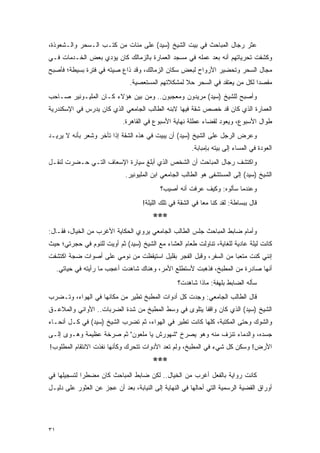 ‫ﻋﺜﺭ ﺭﺠﺎل ﺍﻟﻤﺒﺎﺤﺙ ﻓﻲ ﺒﻴﺕ ﺍﻟﺸﻴﺦ )ﺴﻴﺩ( ﻋﻠﻰ ﻤﺌﺎﺕ ﻤﻥ ﻜﺘـﺏ ﺍﻟـﺴﺤﺭ ﻭﺍﻟـﺸﻌﻭﺫﺓ،‬
‫ﻭﻜﺸﻔﺕ ﺘﺤﺭﻴﺎﺘﻬﻡ ﺃﻨﻪ ﺒﻌﺩ ﻋﻤﻠﻪ ﻓﻲ ﻤﺴﺠﺩ ﺍﻟﻌﻤﺎﺭﺓ ﺒﺎﻟﺯﻤﺎﻟﻙ ﻜﺎﻥ ﻴﺅﺩﻱ ﺒﻌﺽ ﺍﻟﺨـﺩﻤﺎﺕ ﻓـﻲ‬
‫ﻤﺠﺎل ﺍﻟﺴﺤﺭ ﻭﺘﺤﻀﻴﺭ ﺍﻷﺭﻭﺍﺡ ﻟﺒﻌﺽ ﺴﻜﺎﻥ ﺍﻟﺯﻤﺎﻟﻙ، ﻭﻗﺩ ﺫﺍﻉ ﺼﻴﺘﻪ ﻓﻲ ﻓﺘﺭﺓ ﺒﺴﻴﻁﺔ؛ ﻓﺄﺼﺒﺢ‬
                               ‫ﻤﻘﺼ ‪‬ﺍ ﻟﻜل ﻤﻥ ﻴﻌﺘﻘﺩ ﻓﻲ ﺍﻟﺴﺤﺭ ﺤﻼ ﻟﻤﺸﻜﻼﺘﻬﻡ ﺍﻟﻤﺴﺘﻌﺼﻴﺔ.‬
                                                   ‫ﹰ‬                         ‫ﺩ‬
‫ﻭﺃﺼﺒﺢ ﻟﻠﺸﻴﺦ )ﺴﻴﺩ( ﻤﺭﻴﺩﻭﻥ ﻭﻤﻌﺠﺒﻭﻥ.. ﻭﻤﻥ ﺒﻴﻥ ﻫﺅﻻﺀ ﻜـﺎﻥ ﺍﻟﻤﻠﻴـﻭﻨﻴﺭ ﺼـﺎﺤﺏ‬
‫ﺍﻟﻌﻤﺎﺭﺓ ﺍﻟﺫﻱ ﻜﺎﻥ ﻗﺩ ﺨﺼﺹ ﺸﻘﺔ ﻓﻴﻬﺎ ﻻﺒﻨﻪ ﺍﻟﻁﺎﻟﺏ ﺍﻟﺠﺎﻤﻌﻲ ﺍﻟﺫﻱ ﻜﺎﻥ ﻴﺩﺭﺱ ﻓﻲ ﺍﻹﺴﻜﻨﺩﺭﻴﺔ‬
                            ‫ﻁﻭﺍل ﺍﻷﺴﺒﻭﻉ، ﻭﻴﻌﻭﺩ ﻟﻘﻀﺎﺀ ﻋﻁﻠﺔ ﻨﻬﺎﻴﺔ ﺍﻷﺴﺒﻭﻉ ﻓﻲ ﺍﻟﻘﺎﻫﺭﺓ.‬
‫ﻭﻋﺭﺽ ﺍﻟﺭﺠل ﻋﻠﻰ ﺍﻟﺸﻴﺦ )ﺴﻴﺩ( ﺃﻥ ﻴﺒﻴﺕ ﻓﻲ ﻫﺫﻩ ﺍﻟﺸﻘﺔ ﺇﺫﺍ ﺘﺄﺨﺭ ﻭﺸﻌﺭ ﺒﺄﻨﻪ ﻻ ﻴﺭﻴـﺩ‬
                                                        ‫ﺍﻟﻌﻭﺩﺓ ﻓﻲ ﺍﻟﻤﺴﺎﺀ ﺇﻟﻰ ﺒﻴﺘﻪ ﺒﺈﻤﺒﺎﺒﺔ.‬
‫ﻭﺍﻜﺘﺸﻑ ﺭﺠﺎل ﺍﻟﻤﺒﺎﺤﺙ ﺃﻥ ﺍﻟﺸﺨﺹ ﺍﻟﺫﻱ ﺃﺒﻠﻎ ﺴﻴﺎﺭﺓ ﺍﻹﺴﻌﺎﻑ ﺍﻟﺘـﻲ ﺤـﻀﺭﺕ ﻟﻨﻘـل‬
                             ‫ﺍﻟﺸﻴﺦ )ﺴﻴﺩ( ﺇﻟﻰ ﺍﻟﻤﺴﺘﺸﻔﻰ ﻫﻭ ﺍﻟﻁﺎﻟﺏ ﺍﻟﺠﺎﻤﻌﻲ ﺍﺒﻥ ﺍﻟﻤﻠﻴﻭﻨﻴﺭ.‬
                                           ‫ﻭﻋﻨﺩﻤﺎ ﺴﺄﻟﻭﻩ: ﻭﻜﻴﻑ ﻋﺭﻓﺕ ﺃﻨﻪ ﺃﺼﻴﺏ؟‬
                                    ‫ﻗﺎل ﺒﺒﺴﺎﻁﺔ: ﻟﻘﺩ ﻜﻨﺎ ﻤ ‪‬ﺎ ﻓﻲ ﺍﻟﺸﻘﺔ ﻓﻲ ﺘﻠﻙ ﺍﻟﻠﻴﻠﺔ!‬
                                                             ‫ﻌ‬
                                        ‫***‬
‫ﻭﺃﻤﺎﻡ ﻀﺎﺒﻁ ﺍﻟﻤﺒﺎﺤﺙ ﺠﻠﺱ ﺍﻟﻁﺎﻟﺏ ﺍﻟﺠﺎﻤﻌﻲ ﻴﺭﻭﻱ ﺍﻟﺤﻜﺎﻴﺔ ﺍﻷﻏﺭﺏ ﻤﻥ ﺍﻟﺨﻴﺎل، ﻓﻘـﺎل:‬
‫ﻜﺎﻨﺕ ﻟﻴﻠﺔ ﻋﺎﺩﻴﺔ ﻟﻠﻐﺎﻴﺔ، ﺘﻨﺎﻭﻟﺕ ﻁﻌﺎﻡ ﺍﻟﻌﺸﺎﺀ ﻤﻊ ﺍﻟﺸﻴﺦ )ﺴﻴﺩ( ﺜﻡ ﺃﻭﻴﺕ ﻟﻠﻨﻭﻡ ﻓﻲ ﺤﺠﺭﺘﻲ؛ ﺤﻴﺙ‬
‫ﺇﻨﻨﻲ ﻜﻨﺕ ﻤﺘﻌ ‪‬ﺎ ﻤﻥ ﺍﻟﺴﻔﺭ، ﻭﻗﺒل ﺍﻟﻔﺠﺭ ﺒﻘﻠﻴل ﺍﺴﺘﻴﻘﻅﺕ ﻤﻥ ﻨﻭﻤﻲ ﻋﻠﻰ ﺃﺼﻭﺍﺕ ﻀﺠﺔ ﺍﻜﺘﺸﻔﺕ‬
                                                                 ‫ﺒ‬
     ‫ﺃﻨﻬﺎ ﺼﺎﺩﺭﺓ ﻤﻥ ﺍﻟﻤﻁﺒﺦ، ﻓﺫﻫﺒﺕ ﻷﺴﺘﻁﻠﻊ ﺍﻷﻤﺭ، ﻭﻫﻨﺎﻙ ﺸﺎﻫﺩﺕ ﺃﻋﺠﺏ ﻤﺎ ﺭﺃﻴﺘﻪ ﻓﻲ ﺤﻴﺎﺘﻲ.‬
                                                  ‫ﺴﺄﻟﻪ ﺍﻟﻀﺎﺒﻁ ﺒﻠﻬﻔﺔ: ﻤﺎﺫﺍ ﺸﺎﻫﺩﺕ؟‬
‫ﻗﺎل ﺍﻟﻁﺎﻟﺏ ﺍﻟﺠﺎﻤﻌﻲ: ﻭﺠﺩﺕ ﻜل ﺃﺩﻭﺍﺕ ﺍﻟﻤﻁﺒﺦ ﺘﻁﻴﺭ ﻤﻥ ﻤﻜﺎﻨﻬﺎ ﻓﻲ ﺍﻟﻬﻭﺍﺀ، ﻭﺘـﻀﺭﺏ‬
‫ﺍﻟﺸﻴﺦ )ﺴﻴﺩ( ﺍﻟﺫﻱ ﻜﺎﻥ ﻭﺍﻗﻔﺎ ﻴﺘﻠﻭﻯ ﻓﻲ ﻭﺴﻁ ﺍﻟﻤﻁﺒﺦ ﻤﻥ ﺸﺩﺓ ﺍﻟﻀﺭﺒﺎﺕ.. ﺍﻷﻭﺍﻨﻲ ﻭﺍﻟﻤﻼﻋـﻕ‬
                                                      ‫ﹰ‬
‫ﻭﺍﻟﺸﻭﻙ ﻭﺤﺘﻰ ﺍﻟﻤﻜﺘﺒﺔ، ﻜﻠﻬﺎ ﻜﺎﻨﺕ ﺘﻁﻴﺭ ﻓﻲ ﺍﻟﻬﻭﺍﺀ، ﺜﻡ ﺘﻀﺭﺏ ﺍﻟﺸﻴﺦ )ﺴﻴﺩ( ﻓﻲ ﻜـل ﺃﻨﺤـﺎﺀ‬
‫ﺠﺴﺩﻩ، ﻭﺍﻟﺩﻤﺎﺀ ﺘﻨﺯﻑ ﻤﻨﻪ ﻭﻫﻭ ﻴﺼﺭﺥ "ﺸﻬﻭﺭﺵ ﻴﺎ ﻤﻠﻌﻭﻥ" ﺜﻡ ﺼﺭﺨﺔ ﻋﻅﻴﻤﺔ ﻭﻫـﻭﻯ ﺇﻟـﻰ‬
‫ﺍﻷﺭﺽ! ﻭﺴﻜﻥ ﻜل ﺸﻲﺀ ﻓﻲ ﺍﻟﻤﻁﺒﺦ، ﻭﻟﻡ ﺘﻌﺩ ﺍﻷﺩﻭﺍﺕ ﺘﺘﺤﺭﻙ ﻭﻜﺄﻨﻬﺎ ﻨﻔﺫﺕ ﺍﻻﻨﺘﻘﺎﻡ ﺍﻟﻤﻁﻠﻭﺏ!‬
                                        ‫***‬
‫ﻜﺎﻨﺕ ﺭﻭﺍﻴﺔ ﺒﺎﻟﻔﻌل ﺃﻏﺭﺏ ﻤﻥ ﺍﻟﺨﻴﺎل.. ﻟﻜﻥ ﻀﺎﺒﻁ ﺍﻟﻤﺒﺎﺤﺙ ﻜﺎﻥ ﻤﻀﻁ ‪‬ﺍ ﻟﺘﺴﺠﻴﻠﻬﺎ ﻓﻲ‬
             ‫ﺭ‬
‫ﺃﻭﺭﺍﻕ ﺍﻟﻘﻀﻴﺔ ﺍﻟﺭﺴﻤﻴﺔ ﺍﻟﺘﻲ ﺃﺤﺎﻟﻬﺎ ﻓﻲ ﺍﻟﻨﻬﺎﻴﺔ ﺇﻟﻰ ﺍﻟﻨﻴﺎﺒﺔ، ﺒﻌﺩ ﺃﻥ ﻋﺠﺯ ﻋﻥ ﺍﻟﻌﺜﻭﺭ ﻋﻠﻰ ﺩﻟﻴـل‬




‫١٣‬
 