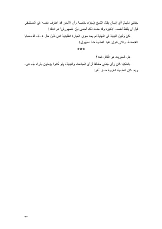 ‫ﺠﻨﺎﺌﻲ ﺒﺎﺘﻬﺎﻡ ﺃﻱ ﺇﻨﺴﺎﻥ ﻴﻘﺘل ﺍﻟﺸﻴﺦ )ﺴﻴﺩ(، ﺨﺎﺼﺔ ﻭﺃﻥ ﺍﻷﺨﻴﺭ ﻗﺩ ﺍﻋﺘﺭﻑ ﺒﻨﻔﺴﻪ ﻓﻲ ﺍﻟﻤﺴﺘﺸﻔﻲ‬
                  ‫ﻗﺒل ﺃﻥ ﻴﻠﻔﻅ ﺃﻨﻔﺴﺎﻩ ﺍﻷﺨﻴﺭﺓ ﻭﻗﺩ ﺤﺩﺙ ﺫﻟﻙ ﺃﻤﺎﻤﻲ ﺒﺄﻥ "ﺸﻤﻬﻭﺭﺵ" ﻫﻭ ﻗﺎﺘﻠﻪ!‬
‫ﻟﻜﻥ ﻭﻜﻴل ﺍﻟﻨﻴﺎﺒﺔ ﻓﻲ ﺍﻟﻨﻬﺎﻴﺔ ﻟﻡ ﻴﺠﺩ ﺴﻭﻯ ﺍﻟﻌﺒﺎﺭﺓ ﺍﻟﺘﻘﻠﻴﺩﻴﺔ ﺍﻟﺘﻲ ﺘﺫﻴل ﻤﺜل ﻫـﺫﻩ ﺍﻟﻘـﻀﺎﻴﺎ‬
                                           ‫ﺍﻟﻐﺎﻤﻀﺔ، ﻭﺍﻟﺘﻲ ﺘﻘﻭل: ﺘﻘﻴﺩ ﺍﻟﻘﻀﻴﺔ ﻀﺩ ﻤﺠﻬﻭل!‬
                                          ‫***‬
                                                        ‫ﻫل ﺍﻟﻌﻔﺭﻴﺕ ﻫﻭ ﺍﻟﻘﺎﺘل ﻓﻌ ﹰ؟‬
                                                         ‫ﻼ‬
‫ﺒﺎﻟﺘﺄﻜﻴﺩ ﻜﺎﻥ ﺭﺃﻱ ﺠﺩﺘﻲ ﻤﺨﺎﻟ ﹰﺎ ﻟﺭﺃﻱ ﺍﻟﻤﺒﺎﺤﺙ ﻭﺍﻟﻨﻴﺎﺒﺔ، ﻭﻟﻭ ﻜﺎﻨﻭﺍ ﻴﺅﻤﻨﻭﻥ ﺒﺂﺭﺍﺀ ﺠـﺩﺘﻲ،‬
                                                      ‫ﻔ‬
                                                      ‫ﺭﺒﻤﺎ ﻜﺎﻥ ﻟﻠﻘﻀﻴﺔ ﺍﻟﻐﺭﻴﺒﺔ ﻤﺴﺎﺭ ﺁﺨﺭ!‬




‫٢٣‬
 