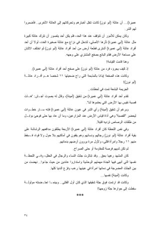 ‫ﻋﻤﻴﺭﺓ(... ﺃﻥ ﻋﺎﺌﻠﺔ )ﺃﺒﻭ ﻨﻭﻥ( ﻜﺎﻨﺕ ﺘﻨﻘل ﺃﺨﺒﺎﺭﻫﻡ ﻭﺘﺤﺭﻜﺎﺘﻬﻡ ﺇﻟﻰ ﺍﻟﻌﺎﺌﻠﺔ ﺍﻷﺨﺭﻯ.. ﻓﺄﻀﻤﺭﻭﺍ‬
                                                                            ‫ﻟﻬﻡ ﺍﻟﺸﺭ.‬
‫ﻭﻜﺎﻥ ﻴﻤﻜﻥ ﻟﻸﻤﻭﺭ ﺃﻥ ﺘﺘﻭﻗﻑ ﻋﻨﺩ ﻫﺫﺍ ﺍﻟﺤﺩ، ﻓﻠﻡ ﻴﻜﻥ ﺃﺤﺩ ﻴﺘﺼﻭﺭ ﺃﻥ ﺘﺘﺭﻙ ﻋﺎﺌﻠﺔ ﻜﺒﻴﺭﺓ‬
‫ﻤﺜل ﻋﺎﺌﻠﺔ )ﺃﺒﻲ ﻋﻤﻴﺭﺓ( ﺜﺄﺭﻫﺎ ﺍﻷﺼﻠﻲ، ﻟﺘﺩﺨل ﻓﻲ ﻨﺯﺍﻉ ﻤﻊ ﻋﺎﺌﻠﺔ ﺼﻐﻴﺭﺓ ﺍﻟﻌﺩﺩ، ﻟﻭﻻ ﺃﻥ ﺃﺤﺩ‬
‫ﺃﻓﺭﺍﺩ ﻋﺎﺌﻠﺔ )ﺃﺒﻲ ﻋﻤﻴﺭﺓ( ﺃﺸﺘﺭﻯ ﻗﻁﻌﺔ ﺃﺭﺽ ﻤﻥ ﺃﺤﺩ ﺃﻓﺭﺍﺩ ﻋﺎﺌﻠﺔ )ﺃﺒﻭ ﻨﻭﻥ( ﺜﻡ ﺍﺨﺘﻠﻑ ﺍﻻﺜﻨﺎﻥ‬
                              ‫ﻋﻠﻰ ﻤﺴﺎﺤﺔ ﺍﻷﺭﺽ ﻓﻘﺎﻡ ﺍﻟﺒﺎﺌﻊ ﺒﺼﻔﻊ ﺍﻟﻤﺸﺘﺭﻱ ﻋﻠﻰ ﻭﺠﻬﻪ.‬
                                                             ‫ﻭﻫﻨﺎ ﻗﺎﻤﺕ ﺍﻟﻘﻴﺎﻤﺔ!‬
     ‫ﺇﺫ ﻜﻴﻑ ﻴﺠﺭﺅ، ﻓﺭﺩ ﻤﻥ ﻋﺎﺌﻠﺔ )ﺃﺒﻭ ﻨﻭﻥ( ﻋﻠﻰ ﺼﻔﺢ ﺃﺤﺩ ﺃﻓﺭﺍﺩ ﻋﺎﺌﻠﺔ )ﺃﺒﻲ ﻋﻤﻴﺭﺓ(.‬
‫ﻭﻜﺎﻨﺕ ﻫﺫﻩ ﺍﻟﺼﻔﻌﺔ ﺇﻴﺫﺍ ﹰﺎ ﺒﺎﻟﻤﺫﺒﺤﺔ ﺍﻟﺘﻲ ﺭﺍﺡ ﻀﺤﻴﺘﻬﺎ ١١ ﺸﺨ ‪‬ﺎ ﻫـﻡ ﺃﻓـﺭﺍﺩ ﻋﺎﺌﻠـﺔ‬
                   ‫ﺼ‬                                 ‫ﻨ‬
                                                                           ‫)ﺃﺒﻭ ﻨﻭﻥ(!‬
                                               ‫ﺍﻟﺠﺭﻴﻤﺔ ﺍﻟﺒﺸﻌﺔ ﺘﻤﺕ ﻓﻲ ﻟﺤﻅﺎﺕ..‬
‫ﺘﻘﺩﻡ ﺃﺤﺩ ﺃﻓﺭﺍﺩ ﻋﺎﺌﻠﺔ )ﺃﺒﻲ ﻋﻤﻴﺭﺓ( ﻤﻥ ﺸﻘﻴﻕ )ﺃﻤﻴﻨﺔ(، ﻭﻗﺎل ﻟﻪ ﺒﺼﻭﺕ ﺃﺠـﺵ: "ﻫـﺎﺕ‬
                                              ‫ﻗﺼﺒﺔ ﻨﻘﻴﺱ ﺒﻬﺎ ﺍﻷﺭﺽ ﺍﻟﺘﻲ ﺒﻌﺘﻤﻭﻫﺎ ﻟﻨﺎ".‬
‫ﻭﺒﺭﻏﻡ ﺃﻥ ﺸﻘﻴﻕ )ﺃﻤﻴﻨﺔ( ﺭﺃﻱ ﺍﻟﺸﺭ ﻓﻲ ﻋﻴﻭﻥ ﻋﺎﺌﻠﺔ )ﺃﺒﻲ ﻋﻤﻴﺭﺓ( ﻓﺈﻨﻪ ﺴـﺎﺭ ﺨﻁـﻭﺍﺕ‬
‫ﻟﻴﺤﻀﺭ "ﺍﻟﻘﺼﺒﺔ" ﻭﻫﻲ ﺃﺩﺍﺓ ﻗﻴﺎﺱ ﺍﻷﺭﺽ ﻋﻨﺩ ﺍﻟﻤﺯﺍﺭﻋﻴﻥ، ﻭﻤﺎ ﺃﻥ ﻋﺎﺩ ﺒﻬﺎ ﺤﺘﻰ ﻓﻭﺠﺊ ﺒﻭﺍﺒـل‬
                                                     ‫ﻤﻥ ﻁﻠﻘﺎﺕ ﺍﻟﺭﺼﺎﺹ ﺘﺭﺩﻴﻪ ﻗﺘﻴﻼ.‬
                                                      ‫ﹰ‬
‫ﻭﻓﻲ ﻨﻔﺱ ﺍﻟﻠﺤﻅﺔ ﻜﺎﻥ ﺃﻓﺭﺍﺩ ﻋﺎﺌﻠﺔ )ﺃﺒﻲ ﻋﻤﻴﺭﺓ( ﺍﻷﺭﺒﻌﺔ ﻴﻁﻠﻘﻭﻥ ﻤﺩﺍﻓﻌﻬﻡ ﺍﻟﺭﺸﺎﺸﺔ ﻋﻠﻰ‬
‫ﺒﻘﻴﺔ ﺃﻓﺭﺍﺩ ﻋﺎﺌﻠﺔ )ﺃﺒﻭ ﻨﻭﻥ( ﺭﺠﺎﻟﻬﻡ ﻭﻨﺴﺎﺌﻬﻡ ﻭﻫﻡ ﻴﻘﻔﻭﻥ ﻓﻲ ﺃﻤﺎﻜﻨﻬﻡ ﺒﻼ ﺤﻭل ﻭﻻ ﻗﻭﺓ، ﻓـﺴﻘﻁ‬
                         ‫ﻤﻨﻬﻡ ١١ ﺭﺠﻼ ﻭﺍﻤﺭﺃﺓ ﻗﺘﻠﻰ، ﻭﻷﻭل ﻤﺭﺓ ﻴﺭﻭﻭﻥ ﺃﺭﻀﻬﻡ ﺒﺩﻤﺎﺌﻬﻡ.‬
                                                                    ‫ﹰ‬
                                    ‫ﻟﻡ ﺘﻜﻥ ﻟﺩﻴﻬﻡ ﻓﺭﺼﺔ ﻟﻠﻤﻘﺎﻭﻤﺔ ﺃﻭ ﺤﺘﻰ ﺍﻟﺼﺭﺍﺥ.‬
‫ﻜﺎﻥ ﺍﻟﻤﺸﻬﺩ ﺭﻫﻴ ‪‬ﺎ ﺒﺤﻕ.. ﻭﻗﺩ ﺘﻨﺎﺜﺭﺕ ﺠﺜﺙ ﺍﻟﻨﺴﺎﺀ ﻭﺍﻟﺭﺠﺎل ﻓﻲ ﺍﻟﺤﻘل، ﻭﻓـﻲ ﺍﻟﻠﺤﻅـﺔ‬
                                                            ‫ﺒ‬
‫ﻨﻔﺴﻬﺎ ﺍﻟﺘﻲ ﺃﻨﻬﻰ ﻓﻴﻬﺎ ﺍﻟﺠﻨﺎﺓ ﻤﻬﻤﺘﻬﻡ ﺍﻟﻭﺤﺸﻴﺔ ﻭﺍﺴﺘﺩﺍﺭﻭﺍ ﻋﺎﺌﺩﻴﻥ ﻤﻥ ﺤﻴﺙ ﺠﺎﺀﻭﺍ.. ﻨﻬﻀﺕ ﻤﻥ‬
                   ‫ﺒﻴﻥ ﺍﻟﺠﺜﺙ ﺍﻟﻤﻀﺭﺠﺔ ﻓﻲ ﺩﻤﺎﺌﻬﺎ ﺍﻤﺭﺃﺓ ﻓﻲ ﻋﻴﻨﻴﻬﺎ ﺭﻋﺏ ﻭﻓﺯﻉ ﺍﻟﺩﻨﻴﺎ ﻜﻠﻬﺎ.‬
                                                         ‫ﻭﻜﺎﻨﺕ )ﺃﻤﻴﻨﺔ( ﻨﻔﺴﻬﺎ...‬
‫ﻭﻜﺎﻨﺕ ﻗﺩ ﺍﺭﺘﻤﺕ ﻓﻭﻕ ﺠﺜﺔ ﺸﻘﻴﻘﻬﺎ ﺍﻟﺫﻱ ﻜﺎﻥ ﺃﻭل ﺍﻟﻘﺘﻠﻰ.. ﻭﺒﻴﻨﻤـﺎ ﺍﺤﺘـﻀﻨﺘﻪ ﻤﻭﻟﻭﻟـﺔ‬
                                                       ‫ﺴﻘﻁﺕ ﺇﻟﻰ ﺠﻭﺍﺭﻫﺎ ﺠﺜﺔ ﺯﻭﺠﻬﺎ!‬
                                       ‫***‬



‫٤٣‬
 