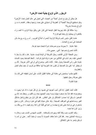 ‫اﻟﺮﺟﻞ... اﻟﺬي ﺗﺰوج ﺟﻨﻴﺔ ﺗﺤﺖ اﻷرض؟‬
‫ﻫل ﻴﻤﻜﻥ ﺃﻥ ﻴﺘﺯﻭﺝ ﺇﻨﺴﺎﻥ "ﺠﻨﻴﺔ" ﻤﻥ ﺍﻟﺠﻨﻴﺎﺕ ﺍﻟﺘﻲ ﺘﻌﻴﺵ ﻓﻲ ﻋﺎﻟﻡ ﺍﻟﺠﺎﻥ ﺘﺤﺕ ﺍﻷﺭﺽ؟‬
‫ﻭﻫل ﺘﺴﺘﻁﻴﻊ ﺍﻟﺯﻭﺠﺔ "ﺍﻟﺠﻨﻴﺔ" ﺃﻭ ﺍﻟﻌﻔﺭﻴﺘﺔ ﺃﻥ ﺘﺴﺘﻭﻟﻲ ﻋﻠﻰ ﺠﺴﺩ ﺯﻭﺠﻬﺎ ﻭﻋﻘﻠﻪ.. ﻓﺘﻤﻨﻌـﻪ ﻤـﻥ‬
                                                                 ‫ﺍﻟﺯﻭﺍﺝ ﺒﺈﻨﺴﺎﻨﺔ ﺒﺸﺭﻴﺔ؟‬
‫ﻭﻤﺎ ﻋﻼﻗﺔ ﻜل ﺫﻟﻙ ﺒﺠﺭﻴﻤﺔ ﺍﻟﻘﺘل ﺍﻟﺒﺸﻌﺔ ﺍﻟﺘﻲ ﻜﺎﻥ ﻋﻠﻰ ﻭﻜﻴل ﻨﻴﺎﺒﺔ ﺍﻟﺯﺍﻭﻴـﺔ ﺍﻟﺤﻤـﺭﺍﺀ‬
                                                ‫ﺒﺎﻟﻘﺎﻫﺭﺓ ﺃﻥ ﻴﺒﺤﺜﻬﺎ ﻭﺃﻥ ﻴﺘﺨﺫ ﻓﻴﻬﺎ ﻗﺭﺍﺭﺍ؟‬
                                                  ‫‪‬‬
‫ﻋﻨﺩﻤﺎ ﺘﻠﻘﻰ ﻤﺄﻤﻭﺭ ﻗﺴﻡ ﺸﺭﻁﺔ ﺍﻟﺯﺍﻭﻴﺔ ﺍﻟﺤﻤﺭﺍﺀ ﺍﻟﺒﻼﻍ ﺍﻟﻐﺭﻴﺏ.. ﺃﺴـﺭﻉ ﻤـﻊ ﻤﻔـﺘﺵ‬
                                                          ‫ﺍﻟﻤﺒﺎﺤﺙ ﺇﻟﻰ ﻤﺴﺭﺡ ﺍﻟﺤﺎﺩﺙ..‬
                     ‫ﺸﻘﺔ ﻋﺎﺩﻴﺔ.. ﻻ ﻴﻤﻴﺯﻫﺎ ﺴﻭﻯ ﺼﺭﺨﺎﺕ ﺍﻤﺭﺃﺓ ﺘﻨﺒﻌﺙ ﻤﻨﻬﺎ ﺒﻠﻭﻋﺔ.‬
                                       ‫ﻜﺎﻨﺕ ﺘﺼﺭﺥ ﺒﺩﻤﻭﻋﻬﺎ: ﺃﺨﻲ.. ﺤﺒﻴﺒﻲ ﻤﺎﺕ..‬
‫ﻭﻤﻥ ﺍﻟﻠﺤﻅﺔ ﺍﻷﻭﻟﻰ ﺍﻜﺘﺸﻑ ﺭﺠﺎل ﺍﻟﺸﺭﻁﺔ ﺃﻥ ﺍﻟﻭﻓﺎﺓ ﻟﻴﺴﺕ ﻋﺎﺩﻴﺔ.. ﻓﻘـﺩ ﻜﺎﻨـﺕ ﺠﺜـﺔ‬
‫ﺍﻟﻤﺠﻨﻲ ﻋﻠﻴﻪ ﻭﻫﻭ ﺸﺎﺏ ﻓﻲ ﺍﻟﺜﻼﺜﻴﻥ ﻤﻥ ﻋﻤﺭﻩ ﺘﺭﻗﺩ ﻓﻭﻕ ﻓﺭﺍﺸﻪ.. ﻻﺤﻅ ﺍﻟﻀﺎﺒﻁ ﻭﺠﻭﺩ ﻜﺩﻤﺎﺕ‬
‫ﻋﺩﻴﺩﺓ ﻋﻠﻰ ﺭﺃﺱ ﺍﻟﻀﺤﻴﺔ ﻭﺤﻭل ﻋﻨﻘﻪ.. ﻜﺎﻨﺕ ﺘﺸﻴﺭ ﺒﻭﻀﻭﺡ ﺇﻟﻰ ﺃﻥ ﻓﻲ ﺍﻷﻤﺭ ﺠﺭﻴﻤﺔ.. ﻟﻜـﻥ‬
‫ﻟﻡ ﻴﺨﻁﺭ ﺃﺒ ‪‬ﺍ ﻋﻠﻰ ﺒﺎل ﺍﻟﻀﺎﺒﻁ ﺃﻥ ﺘﻜﻭﻥ ﻫﺫﻩ ﺍﻟﺠﺭﻴﻤﺔ ﻟﻬﺎ ﻋﻼﻗﺔ ﻤﻥ ﻗﺭﻴﺏ ﺃﻭ ﺒﻌﻴﺩ ﺒﻌﺎﻟﻡ ﺍﻟﺠﺎﻥ‬
                                                                         ‫ﺩ‬
                                                                            ‫ﻭﺍﻟﻌﻔﺎﺭﻴﺕ.‬
‫ﻟﻜﻨﻬﻡ ﺠﻠﺴﻭﺍ ﻴﺴﺘﻤﻌﻭﻥ ﻓﻲ ﺩﻫﺸﺔ ﺇﻟﻰ ﺤﻜﺎﻴﺔ ﺍﻟﻘﺘﻴل ﺍﻟﺸﺎﺏ ﻋﻠﻰ ﻟﺴﺎﻥ ﺸﻘﻴﻘﺘﻪ ﺍﻟﺘﻲ ﻜﺎﻨـﺕ‬
                                                             ‫ﺘﺒﻜﻲ ﺒﺤﺭﻗﺔ ﺭﺤﻴل ﺸﻘﻴﻘﻬﺎ.‬
                                                                     ‫ﻓﻤﺎﺫﺍ ﻗﺎﻟﺕ؟‬
                                       ‫***‬
‫ﻗﺎﻟﺕ ﺃﺨﺕ ﺍﻟﻘﺘﻴل: ﺇﻨﻪ ﻜﺎﻥ ﺃﺤﺏ ﺃﺨﻭﺘﻬﺎ ﺇﻟﻰ ﻨﻔﺴﻬﺎ، ﺒل ﺇﻥ ﻜل ﺇﺨﻭﺘـﻪ ﻜـﺎﻨﻭﺍ ﻴﺤﺒﻭﻨـﻪ‬
‫ﻭﻴﺤﺘﺭﻤﻭﻨﻪ، ﻓﻘﺩ ﻨﺸﺄ ﻤﻨﺫ ﺼﻐﺭﻩ ﻤﻬﺫ ‪‬ﺎ ﻭﺩﻭ ‪‬ﺍ ﻴﺤﺏ ﺍﻟﺠﻤﻴﻊ، ﻴﺤﺘـﺭﻡ ﺍﻟﻜﺒﻴـﺭ ﻭﻴﻌﻁـﻑ ﻋﻠـﻰ‬
                                        ‫ﺩ‬      ‫ﺒ‬
‫ﺍﻟﺼﻐﻴﺭ، ﻟﻡ ﻴﻜﻥ ﺃﺒ ‪‬ﺍ ﻤﺼﺩ ‪‬ﺍ ﻟﻠﻤﺸﺎﻜل ﺒل ﻋﻠﻰ ﺍﻟﻌﻜﺱ.. ﻓﻘﺩ ﻜﺎﻥ ﺃﻭل ﻤﻥ ﻴﺘﻁﻭﻉ ﻟﺤل ﻤﺸﺎﻜل‬
                                                       ‫ﺭ‬      ‫ﺩ‬
‫ﺍﻟﻐﻴﺭ ﻭﻤﺴﺎﻋﺩﺘﻬﻡ ﻓﻲ ﺍﻟﻤﻭﺍﻗﻑ ﺍﻟﺼﻌﺒﺔ.. ﻭﻗﺩ ﻋﺎﺵ ﺤﻴﺎﺘﻪ ﻜﻠﻬﺎ ﻓﻲ ﻫﺩﻭﺀ ﻭﺴﻼﻡ.. ﻜﺎﻥ ﻴـﻨﺠﺢ‬
‫ﺒﺎﺴﺘﻤﺭﺍﺭ ﻓﻲ ﺩﺭﺍﺴﺘﻪ ﺤﺘﻰ ﺘﺨﺭﺝ ﻤﻬﻨﺩ ‪‬ﺎ ﺯﺭﺍﻋ ‪‬ﺎ ﻓﻲ ﻜﻠﻴﺔ ﺍﻟﺯﺭﺍﻋﺔ، ﻭﺘﻡ ﺘﻌﻴﻴﻨـﻪ ﻓـﻲ ﻤﻜﺘـﺏ‬
                                        ‫ﻴ‬       ‫ﺴ‬
                                                                  ‫ﻭﺯﻴﺭ ﺍﻟﺯﺭﺍﻋﺔ ﻨﻔﺴﻪ.‬
‫ﻭﻜﻤﺎ ﺍﻜﺘﺴﺏ ﺤﺏ ﻭﺜﻘﺔ ﺃﻫﻠﻪ ﻭﺠﻴﺭﺍﻨﻪ ﻭﺃﺼﺩﻗﺎﺌﻪ.. ﺍﻜﺘﺴﺏ ﺍﻟﻤﻬﻨﺩﺱ ﺍﻟﺸﺎﺏ ﺤﺏ ﺯﻤﻼﺌـﻪ‬
‫ﻭﺭﺅﺴﺎﺌﻪ ﺍﻟﻌﺎﻤﻠﻴﻥ ﻤﻌﻪ.. ﻓﻘﺩ ﻜﺎﻥ ﺩﺍﺌ ‪‬ﺎ ﺨﺎﻓﺕ ﺍﻟﺼﻭﺕ ﻻ ﻴﺴﺒﺏ ﺇﺯﻋﺎ ‪‬ﺎ ﻷﺤﺩ.. ﺤﺘﻰ ﺇﻥ ﺃﺤـ ‪‬ﺍ‬
 ‫ﺩ‬                   ‫ﺠ‬                         ‫ﻤ‬
                                                         ‫ﻟﻡ ﻴﻜﻥ ﻴﺸﻌﺭ ﺒﻪ ﻋﻠﻰ ﺍﻹﻁﻼﻕ.‬


‫٧٣‬
 