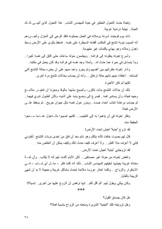 ‫ﻭﻓﺠﺄﺓ ﺤﺩﺙ ﺍﻟﺘﺤﻭل ﺍﻟﺨﻁﻴﺭ ﻓﻲ ﺤﻴﺎﺓ ﺍﻟﻤﻬﻨﺩﺱ ﺍﻟﺸﺎﺏ.. ﻫﺫﺍ ﺍﻟﺘﺤﻭل ﺍﻟﺫﻱ ﺃﻨﻬـﻰ ﺘﻠـﻙ‬
                                                            ‫ﺍﻟﺤﻴﺎﺓ.. ﻨﻬﺎﻴﺔ ﺩﺭﺍﻤﻴﺔ ﻏﺭﻴﺒﺔ.‬
‫ﺫﺍﺕ ﻴﻭﻡ ﻓﻭﺠﺌﺕ ﺃﺴﺭﺘﻪ ﺒﺯﻤﻼﺌﻪ ﻓﻲ ﺍﻟﻌﻤل ﻴﺤﻤﻠﻭﻨﻪ ﻓﺎﻗﺩ ﺍﻟﻭﻋﻲ ﺇﻟﻰ ﺍﻟﻤﻨﺯل ﻭﺃﺨﺒـﺭﻭﻫﻡ‬
‫ﺃﻨﻪ ﺃﺼﻴﺏ ﺒﻨﻭﺒﺔ ﺘﺸﻨﺞ ﻓﻲ ﺍﻟﻤﻜﺘﺏ ﺃﻓﻘﺩﺘﻪ ﺍﻟﺴﻴﻁﺭﺓ ﻋﻠﻰ ﻨﻔﺴﻪ.. ﻓﺴﻘﻁ ﻴﺘﻠﻭﻯ ﻋﻠﻰ ﺍﻷﺭﺽ ﻭﺴﻁ‬
                                            ‫ﺫﻫﻭل ﺯﻤﻼﺌﻪ ﻭﻫﻭ ﻴﻬﺫﻱ ﺒﻜﻠﻤﺎﺕ ﻏﻴﺭ ﻤﻔﻬﻭﻤﺔ.‬
‫ﻭﺃﺴﺭﻉ ﺇﺨﻭﺘﻪ ﻴﻨﻘﻠﻭﻨﻪ ﺇﻟﻰ ﻓﺭﺍﺸﻪ.. ﻭﻴﺠﻠﺴﻭﻥ ﺤﻭﻟﻪ ﺴﺎﻋﺎﺕ ﺤﺘﻰ ﺃﻓﺎﻕ ﺇﻟﻰ ﻨﻔﺴﻪ ﺃﺨﻴ ‪‬ﺍ..‬
   ‫ﺭ‬
     ‫ﻭﺒﺩﺃ ﻴﺘﺴﺎﺀل ﻓﻲ ﺤﻴﺭﺓ ﻋﻤﺎ ﺤﺩﺙ ﻟﻪ.. ﻭﻟﻤﺎﺫﺍ ﻭﺠﺩ ﻨﻔﺴﻪ ﻓﻲ ﻓﺭﺍﺸﻪ ﻭﻗﺩ ﻜﺎﻥ ﻴﻌﻤل ﻓﻲ ﻤﻜﺘﺒﻪ.‬
‫ﻭﺃﺩﺍﺭ ﺇﺨﻭﺘﻪ ﻨﻅﺭﺍﺘﻬﻡ ﺒﻴﻥ ﺃﻨﻔﺴﻬﻡ ﻭﻟﻡ ﻴﺠﺭﺅ ﻭﺍﺤﺩ ﻤﻨﻬﻡ ﻋﻠﻰ ﺃﻥ ﻴﺨﺒﺭﻩ ﺒﺤﺎﻟﺔ ﺍﻟﺘﺸﻨﺞ ﺍﻟﺘﻲ‬
         ‫ﺃﺼﺎﺒﺘﻪ.. ﺍﻋﺘﻘﺎ ‪‬ﺍ ﻤﻨﻬﻡ ﺒﺄﻨﻬﻡ ﺤﺎﻟﺔ ﺇﺭﻫﺎﻕ... ﻭﺃﻨﻪ ﻟﻥ ﻴﺼﺎﺏ ﺒﺤﺎﻻﺕ ﺘﺸﻨﺞ ﻤﺭﺓ ﺃﺨﺭﻯ.‬
                                                                     ‫ﺩ‬
                                                             ‫ﻟﻜﻨﻬﺎ ﻟﻡ ﺘﻜﻥ ﺍﻷﺨﻴﺭﺓ.‬
‫ﺫﻟﻙ ﺃﻥ ﺤﺎﻻﺕ ﺍﻟﺘﺸﻨﺞ ﺒﺩﺃﺕ ﺘﺘﻜﺭﺭ، ﻭﺃﺼﺒﺢ ﻤﺸﻬ ‪‬ﺍ ﻤﺄﻟﻭ ﹰﺎ ﻭﻤﺤﺯ ﹰﺎ ﺃﻥ ﺘﺘﻐﻴـﺭ ﻤﻼﻤـﺢ‬
                 ‫ﻨ‬       ‫ﻓ‬       ‫ﺩ‬
‫ﻭﺠﻬﻪ ﻓﺠﺄﺓ، ﻭﺃﻥ ﻴﺴﺘﺩﻴﺭ ﻓﻤﻪ.. ﻓﻴﺴﺭﻉ ﺇﻟﻰ ﻭﻀﻊ ﻴﺩﻴﻪ ﻋﻠﻰ ﺃﺫﻨﻴﻪ، ﻭﻜﺄﻥ ﺍﻟﻁﺒﻭل ﺘﺩﻭﻱ ﻓﻴﻬﻤﺎ..‬
‫ﺜﻡ ﻴﺼﺎﺏ ﺒﺭﻋﺸﺔ ﺘﻨﺘﺎﺏ ﺃﻨﺤﺎﺀ ﺠﺴﺩﻩ.. ﻭﻴﺩﻭﺭ ﺤﻭل ﻨﻔﺴﻪ ﻤﺜل ﺤﻴﻭﺍﻥ ﺠﺭﻴﺢ.. ﺜﻡ ﻴﺴﻘﻁ ﻋﻠـﻰ‬
                                                                          ‫ﺍﻷﺭﺽ ﻓﺠﺄﺓ.‬
‫ﻭﻓﻜﺭ ﺇﺨﻭﺘﻪ ﻓﻲ ﺃﻥ ﻴﺫﻫﺒﻭﺍ ﺒﻪ ﺇﻟﻰ ﺍﻟﻁﺒﻴﺏ... ﻟﻜﻨﻬﻡ ﺃﺼﻴﺒﻭﺍ ﺒﺎﻟـﺫﻫﻭل ﻋﻨـﺩﻤﺎ ﺴـﻤﻌﻭﺍ‬
                                                                            ‫ﺍﻟﺤﻘﻴﻘﺔ ﻤﻨﻪ.‬
                                              ‫ﻟﻘﺩ ﺘﺯﻭﺝ "ﺠﻨﻴﺔ" ﺘﻌﻴﺵ ﺘﺤﺕ ﺍﻷﺭﺽ!‬
‫ﻗﺎل ﻟﻬﻡ ﺒﺼﻭﺕ ﺨﺎﻓﺕ ﻜﺄﻨﻪ ﻴﺘﻜﻠﻡ ﻭﻫﻭ ﻨﺎﺌﻡ ﺒﻌﺩ ﺃﻥ ﻓﺎﻕ ﻤﻥ ﺇﺤﺩﻯ ﻨﻭﺒﺎﺕ ﺍﻟﺘﺸﻨﺞ: ﺃﻨﻘﺫﻭﻨﻲ‬
          ‫ﻓﺈﻨﻲ ﻻ ﺃﻋﺭﻑ ﻤﺎﺫﺍ ﺃﻓﻌل... ﻭﻻ ﺃﻋﺭﻑ ﻜﻴﻑ ﺤﺩﺙ ﺫﻟﻙ ﻭﻜﻴﻑ ﻴﻤﻜﻥ ﺃﻥ ﺃﺘﺨﻠﺹ ﻤﻨﻪ.‬
                                           ‫ﻟﻘﺩ ﺘﺯﻭﺠﺘﻨﻲ "ﺠﻨﻴﺔ" ﺘﻌﻴﺵ ﺘﺤﺕ ﺍﻷﺭﺽ.‬
‫ﻭﺍﻨﻔﺽ ﺇﺨﻭﺘﻪ ﻤﻥ ﺤﻭﻟﻪ ﻏﻴﺭ ﻤﺼﺩﻗﻴﻥ... ﻟﻜﻥ ﺍﻷﻴﺎﻡ ﺃﻜﺩﺕ ﻟﻬﻡ ﺃﻨﻪ ﻻ ﻴﻜﺫﺏ.. ﻭﺃﻥ ﺜﻤـﺔ‬
‫ﻤﻌﺎﻨﺎﺓ ﻏﺭﻴﺒﺔ ﻴﻌﻴﺸﻬﺎ ﺸﻘﻴﻘﻬﻡ ﺍﻟﻤﻬﻨﺩﺱ ﺍﻟﺸﺎﺏ.. ﺫﻟﻙ ﺃﻨﻪ ﻜﻠﻤﺎ ﻓﻜﺭ – ﻤﺜـل ﺃﻱ ﺸـﺎﺏ – ﻓـﻲ‬
‫ﺍﻻﺴﺘﻘﺭﺍﺭ ﻭﺍﻟﺯﻭﺍﺝ... ﻭﻜﻠﻤﺎ ﺍﺨﺘﺎﺭ ﻋﺭﻭ ‪‬ﺎ ﻤﻼﺌﻤﺔ ﺘﺤﺩﺙ ﻤﺸﺎﻜل ﻏﺭﻴﺒﺔ ﻭﻋﺠﻴﺒﺔ ﻻ ﺒﺩ ﺃﻥ ﺘﻨﻬﻲ‬
                                            ‫ﺴ‬
                                                                         ‫ﺍﻟﺯﻴﺠﺔ ﺒﺎﻟﻔﺸل.‬
 ‫ﻭﻜﺎﻥ ﻴﺒﻜﻲ ﻭﻴﻘﻭل ﻟﻬﻡ: ﺃﻟﻡ ﺃﻗل ﻟﻜﻡ.. ﺇﻨﻬﺎ ﺘﺭﻓﺽ ﺃﻥ ﺃﺘﺯﻭﺝ ﻋﻠﻴﻬﺎ ﻤﻥ ﺃﺨﺭﻯ.. ﺇﻨﺴﻴﺔ؟!‬
                                        ‫***‬
                                                            ‫ﻫل ﻜﺎﻥ ﻴﺼﺩﻕ ﺍﻟﻘﻭل؟‬
                    ‫ﻭﻫل ﺘﺯﻭﺠﺘﻪ ﺘﻠﻙ "ﺍﻟﺠﻨﻴﺔ" ﺍﻟﺸﺭﻴﺭﺓ ﻭﻤﻨﻌﺘﻪ ﻤﻥ ﺍﻟﺯﻭﺍﺝ ﺒﺈﻨﺴﻴﺔ ﻓﻌ ﹰ؟‬
                     ‫ﻼ‬


‫٨٣‬
 