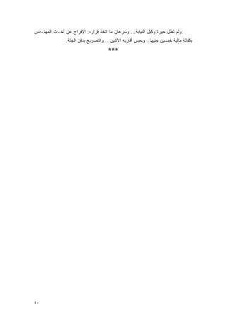 ‫ﻭﻟﻡ ﺘﻁل ﺤﻴﺭﺓ ﻭﻜﻴل ﺍﻟﻨﻴﺎﺒﺔ... ﻭﺴﺭﻋﺎﻥ ﻤﺎ ﺍﺘﺨﺫ ﻗﺭﺍﺭﻩ: ﺍﻹﻓﺭﺍﺝ ﻋﻥ ﺃﺨـﺕ ﺍﻟﻤﻬﻨـﺩﺱ‬
               ‫ﺒﻜﻔﺎﻟﺔ ﻤﺎﻟﻴﺔ ﺨﻤﺴﻴﻥ ﺠﻨﻴ ‪‬ﺎ.. ﻭﺤﺒﺱ ﺃﻗﺎﺭﺒﻪ ﺍﻻﺜﻨﻴﻥ... ﻭﺍﻟﺘﺼﺭﻴﺢ ﺒﺩﻓﻥ ﺍﻟﺠﺜﺔ.‬
                                                             ‫ﻬ‬
                                      ‫***‬




‫٠٤‬
 