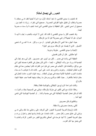 ‫اﻟﺤﺐ.... ﻓﻲ إﻳﺼﺎل أﻣﺎﻧﺔ!‬
‫ﻗﺩ ﺘﺘﻌﺠﺏ ﻴﺎ ﺴﻴﺩﻱ ﺍﻟﻘﺎﻀﻲ، ﺇﺫ ﺘﺠﺩ ﺃﻤﺎﻤﻙ ﻷﻭل ﻤﺭﺓ ﺍﻤﺭﺃﺓ ﺃﺠﻨﺒﻴﺔ ﺘﻘﻑ ﻓـﻲ ﻤﺤﻜﻤـﺔ‬
‫ﻤﺼﺭﻴﺔ ﻭﺘﻁﻠﺏ ﺃﻥ ﺘﻁﺒﻕ ﻋﻠﻴﻬﺎ ﺍﻟﻘﻭﺍﻨﻴﻥ ﺍﻟﻤﺼﺭﻴﺔ.. ﺼﺤﻴﺢ ﺃﻨﻨﻲ ﺸﻘﺭﺍﺀ.. ﺯﺭﻗـﺎﺀ ﺍﻟﻌﻴﻨـﻴﻥ..‬
‫ﺼﺤﻴﺢ ﺃﻥ ﺍﺴﻤﻲ ﺃﺠﻨﺒﻲ.. ﻟﻜﻥ ﺍﻟﺤﻘﻴﻘﺔ ﻴﺎ ﺴﻴﺩﻱ ﺍﻟﻘﺎﻀﻲ ﺃﻨﻨﻲ ﻟﺴﺕ ﺃﺠﻨﺒﻴـﺔ ﻭﻟـﺴﺕ ﻤـﺼﺭﻴﺔ‬
                                                                                    ‫ﺃﻴ ‪‬ﺎ..‬
                                                                                       ‫ﻀ‬
‫ﻭﻗﺩ ﺘﺘﻌﺠﺏ ﺃﻜﺜﺭ ﻴﺎ ﺴﻴﺩﻱ ﺍﻟﻘﺎﻀﻲ ﺇﺫ ﻗﻠﺕ ﻟﻙ: ﺇﻨﻨﻲ ﻻ ﺃﻋﺭﻑ ﺒﺎﻟﺘﺤﺩﻴـﺩ ﺇﺠﺎﺒـﺔ ﻟﻬـﺫﺍ‬
                              ‫ﺍﻟﺴﺅﺍل: ﻫل ﺃﻨﺎ ﺃﺠﻨﺒﻴﺔ؟ ﺃﻭ ﺇﻨﻨﻲ ﻤﺼﺭﻴﺔ؟ ﻫل ﺃﻨﺎ ﻤﻥ ﺍﻟﺯﻤﺎﻟﻙ..‬
‫ﺤﻴﺙ ﺃﻋﻴﺵ، ﻫﺫﺍ ﺍﻟﺤﻲ ﺍﻻﺭﺴﺘﻘﺭﺍﻁﻲ ﺍﻟﻬﺎﺩﺉ.. ﺃﻭ ﻤﻥ ﺒـﻭﻻﻕ.. ﻫـﺫﺍ ﺍﻟﺤـﻲ ﺍﻟـﺸﻌﺒﻲ‬
                                     ‫ﺍﻷﺼﻴل.. ﺍﻟﺫﻱ ﻻ ﻴﻔﺼﻠﻪ ﻋﻥ ﺍﻟﺯﻤﺎﻟﻙ ﺴﻭﻯ ﻨﻬﺭ ﺍﻟﻨﻴل؟‬
                                           ‫ﺍﻹﺠﺎﺒﺔ ﻴﺎ ﺴﻴﺩﻱ ﺍﻟﻘﺎﻀﻲ.. ﻁﻭﻴﻠﺔ ﻭﻏﺭﻴﺒﺔ.‬
                                                 ‫ﺃﻨﻬﺎ ﺤﻜﺎﻴﺘﻲ.. ﻗﺒل ﺃﻥ ﺘﻜﻭﻥ ﻗﻀﻴﺘﻲ.‬
‫ﺍﻟﺤﻘﻴﻘﺔ ﺃﻨﻨﻲ ﻭﻟﺩﺕ ﻓﻲ ﻤﺼﺭ... ﻟﻜﻥ ﻤﻥ ﺃﺒﻭﻴﻥ ﻏﻴﺭ ﻤﺼﺭﻴﻴﻥ.. ﻜﺎﻥ ﺃﺒﻲ ﻭﻫﻭ ﺇﻴﻁـﺎﻟﻲ‬
‫ﺍﻟﺠﻨﺴﻴﺔ ﻗﺩ ﻭﺭﺙ ﻋﻥ ﻭﺍﻟﺩﻩ ﺍﻹﻴﻁﺎﻟﻲ – ﺃﻴ ‪‬ﺎ – ﺍﻟﺫﻱ ﻜﺎﻥ ﻴﻌﻴﺵ ﻓﻲ ﺍﻟﻘﺎﻫﺭﺓ ﻤﺼﻨ ‪‬ﺎ ﻜﺒﻴ ‪‬ﺍ ﻓﻲ‬
    ‫ﻌ ﺭ‬                                      ‫ﻀ‬
‫ﺤﻲ ﺒﻭﻻﻕ، ﻭﻜﺎﻟﻌﺎﺩﺓ ﻓﺈﻥ ﺍﻷﺠﺎﻨﺏ ﻓﻲ ﻤﺼﺭ ﻓﻲ ﻓﺘﺭﺓ ﻤﻥ ﺍﻟﻔﺘﺭﺍﺕ ﻜﺎﻨﻭﺍ ﻴﻌﻴﺸﻭﻥ ﻤ ‪‬ﺎ ﻓﻲ ﻨﻅﺎﻡ‬
         ‫ﻌ‬
‫ﺃﻗﺭﺏ ﻟﻨﻅﺎﻡ ﺍﻟﺠﺎﻟﻴﺎﺕ.. ﻭﺘﻌﺭﻑ ﻭﺍﻟﺩﻱ ﻭﻫﻭ ﺸﺎﺏ ﻋﻠﻰ ﺃﻤﻲ.. ﻜﺎﻨﺕ ﻓﺘـﺎﺓ ﻫﻭﻟﻨﺩﻴـﺔ ﺤـﺴﻨﺎﺀ‬
‫ﺨﺎﻀﺕ ﺍﻟﺤﺭﺏ ﺍﻟﻌﺎﻟﻤﻴﺔ ﺍﻟﺜﺎﻨﻴﺔ ﻤﺠﻨﺩﺓ ﻓﻲ ﺠﻴﻭﺵ ﺍﻟﺤﻠﻔﺎﺀ.. ﻭﺒﻌﺩ ﺍﻨﺘﻬﺎﺀ ﺍﻟﺤﺭﺏ ﻋﺎﺩﺕ ﻟﺘﻌﻤل ﻓﻲ‬
‫ﺴﻔﺎﺭﺓ ﺒﻠﺩﻫﺎ ﺒﺎﻟﻘﺎﻫﺭﺓ... ﺤﻴﺙ ﺍﻟﺘﻘﺕ ﺒﻭﺍﻟﺩﻱ ﻭﺴﺭﻋﺎﻥ ﻤﺎ ﺭﺒﻁﺕ ﺒﻴﻨﻬﻤﺎ ﻗﺼﺔ ﺤﺏ ﻋﻨﻴﻔﺔ ﺍﻨﺘﻬﺕ‬
                                                                                  ‫ﺒﺎﻟﺯﻭﺍﺝ.‬
                         ‫ﻭﻜﺎﻨﺕ ﺜﻤﺭﺓ ﻫﺫﺍ ﺍﻟﺯﻭﺍﺝ ﺒﻴﻥ ﺍﻹﻴﻁﺎﻟﻲ ﻭﺍﻟﻬﻭﻟﻨﺩﻴﺔ ﻁﻔﻼ ﻭﻁﻔﻠﺔ.‬
                                ‫ﹰ‬
‫ﻭﻫﻜﺫﺍ ﻨﺸﺄﺕ ﻤﻊ ﺃﺨﻲ ﺍﻟﻜﺒﻴﺭ ﻓﻲ ﻤﻨﺯﻟﻨﺎ ﺒﺎﻟﺯﻤﺎﻟﻙ، ﺩﻴﺎﻨﺘﻲ ﻫﻲ ﺍﻟﻤﺴﻴﺤﻴﺔ ﺒﺤﻜـﻡ ﺍﻟﻤﻭﻟـﺩ،‬
‫ﻟﻜﻨﻨﺎ ﻟﻡ ﻨﻜﻥ ﻨﺤﻤل ﺍﻟﺠﻨﺴﻴﺔ ﺍﻹﻴﻁﺎﻟﻴﺔ ﺍﻟﺘﻲ ﻫﻲ ﺠﻨﺴﻴﺔ ﻭﺍﻟﺩﻨﺎ... ﺃﻭ ﺍﻟﺠﻨﺴﻴﺔ ﺍﻟﻬﻭﻟﻨﺩﻴﺔ ﺍﻟﺘﻲ ﺘﻨﺘﻤﻲ‬
                                                                               ‫ﺇﻟﻴﻬﺎ ﺃﻤﻨﺎ...‬
                                                           ‫ﻭﺒﺎﻟﻁﺒﻊ ﻟﻡ ﻨﻜﻥ ﻤﺼﺭﻴﻴﻥ.‬
                                                   ‫ﻟﻜﻨﻲ ﺭﻀﻌﺕ ﻤﺼﺭﻴﺘﻲ ﻭﺃﻨﺎ ﻁﻔﻠﺔ.‬
‫ﻜﺎﻨﺕ )ﺯﺒﻴﺩﺓ( ﺍﻟﻤﺭﺒﻴﺔ ﺍﻟﻤﺼﺭﻴﺔ ﺍﻟﻌﺠﻭﺯ ﺍﻟﺘﻲ ﺃﺸﺭﻓﺕ ﻋﻠﻰ ﺭﻋﺎﻴﺘﻲ ﻤﻨﺫ ﻁﻔـﻭﻟﺘﻲ ﻫـﻲ‬
‫ﺒﻭﺍﺒﺘﻲ ﺇﻟﻰ ﻋﺸﻕ ﻤﺼﺭ ﻭﺃﻫل ﻤﺼﺭ... ﻜﺎﻨﺕ ﺘﺘﺤﺩﺙ ﻋﻥ ﺒﻠﺩﻫﺎ ﻭﻨﺎﺴﻬﺎ ﺒﻔﺨﺭ ﻭﺍﻋﺘﺯﺍﺯ ﻭﺭﻏـﻡ‬
‫ﺠﻬل ﺍﻟﻤﺭﺒﻴﺔ ﺍﻟﻌﺠﻭﺯ ﺇﻻ ﺃﻨﻬﺎ ﻏﺭﺴﺕ ﻓﻲ ﺃﻋﻤﺎﻗﻲ ﺒﺎﻟﺘﺩﺭﻴﺞ ﺍﻟﻨﻔﻭﺭ ﻤﻥ ﺍﻟﺘﺤﺭﺭ ﺍﻟﺯﺍﺌﺩ ﻭﺍﻟﻤﺎﺩﻴـﺔ‬
                                                                ‫ﺍﻟﺘﻲ ﻴﺘﻤﻴﺯ ﺒﻬﺎ ﺃﻫل ﺍﻟﻐﺭﺏ.‬


‫٤٤‬
 