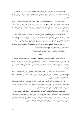 ‫ﻫﻜﺫﺍ ﻨﺸﺄﺕ ﻋﻠﻰ ﻴﺩﻱ ﻤﺭﺒﻴﺘﻲ.. ﻤﺯﻴﺞ ﻤﻥ ﺍﻟﻤﻴل ﺍﻟﻐﺎﻤﺽ ﻟﻜـل ﻤـﺎ ﻫـﻭ ﻤـﺼﺭﻱ...‬
‫ﻭﺃﻋﺼﺎﺏ ﺴﺎﺨﻨﺔ ﺤﺎﺩﺓ ﻭﺭﺜﺘﻬﺎ ﻤﻥ ﻭﺍﻟﺩﻱ ﺍﻹﻴﻁﺎﻟﻲ ﻭﺘﻔﻜﻴﺭ ﻫﺎﺩﺉ ﻤﻨﻅﻡ ﻋـﻥ ﺃﻤـﻲ ﺍﻟﻬﻭﻟﻨﺩﻴـﺔ‬
                                                                              ‫ﺍﻟﺠﺴﻭﺭ.‬
‫ﻭﻤﺭﺕ ﺍﻟﺴﻨﻭﺍﺕ... ﻭﺒﺩﺃﺕ ﻅﺭﻭﻑ ﺃﺴﺭﺘﻲ ﺘﺘﻌﺜﺭ ﺒﻌﺽ ﺍﻟﺸﻲﺀ ﺒﺴﺒﺏ ﺍﻟﺘـﺄﻤﻴﻡ.. ﻭﻤـﻊ‬
‫ﻅﺎﻫﺭﺓ ﻫﺠﺭﺓ ﺍﻷﺠﺎﻨﺏ ﻤﻥ ﻤﺼﺭ ﻭﺍﻟﻌﻭﺩﺓ ﺇﻟﻰ ﺒﻼﺩﻫﻡ ﻓﻲ ﺘﻠﻙ ﺍﻷﻴﺎﻡ.. ﻗﺭﺭ ﺃﺨـﻲ ﺍﻟﻜﺒﻴـﺭ ﺃﻥ‬
‫ﻴﻬﺎﺠﺭ ﺇﻟﻰ ﺒﺎﺭﻴﺱ؛ ﺤﻴﺙ ﺴﺎﻓﺭ ﺇﻟﻰ ﻫﻨﺎﻙ ﻭﺍﺴﺘﻁﺎﻉ ﺃﻥ ﻴﺸﻕ ﻁﺭﻴﻘﻪ ﺒﻤﻔﺭﺩﻩ، ﻭﺃﻥ ﻴﻜﻭﻥ ﻟﻨﻔـﺴﻪ‬
                                                                          ‫ﺤﻴﺎﺓ ﻤﺴﺘﻘﻠﺔ.‬
‫ﺃﻤﺎ ﺃﻨﺎ ﻓﻘﺩ ﺒﺩﺃﺕ ﻤﺘﺎﻋﺒﻲ، ﻭﺃﻟﺤﻘﺘﻨﻲ ﺃﺴﺭﺘﻲ ﺒﻤﺩﺭﺴﺔ ﻤﻥ ﺍﻟﻤﺩﺍﺭﺱ ﺍﻷﺠﻨﺒﻴﺔ ﺍﻟﻘﻠﻴﻠـﺔ ﺍﻟﺘـﻲ‬
‫ﻜﺎﻨﺕ ﻓﻲ ﺍﻟﻘﺎﻫﺭﺓ، ﻟﻜﻨﻲ ﻟﻡ ﺃﺴﺘﻁﻊ ﻤﻭﺍﺼﻠﺔ ﺍﻟﺩﺭﺍﺴﺔ ﺒﻬﺎ، ﻭﻟﻡ ﺃﺴـﺘﻁﻊ ﺍﻟﺘﻜﻴـﻑ ﻤـﻊ ﺍﻟﻔﺘﻴـﺎﺕ‬
     ‫ﺍﻷﺠﻨﺒﻴﺎﺕ ﺍﻟﻼﺘﻲ ﻜﻥ ﻴﺘﺤﺩﺜﻥ ﻋﻥ ﻤﺼﺭ ﺒﺘﺭﻓﻊ، ﺒل ﺇﻨﻬﻥ ﻜﻥ ﻴﻨﻅﺭﻥ ﺇﻟﻰ ﻋﻠﻰ ﺃﻨﻨﻲ ﻤﺼﺭﻴﺔ.‬
                     ‫‪‬‬
‫ﻭﻓﻲ ﻨﻔﺱ ﺍﻟﻭﻗﺕ ﻟﻡ ﺃﺴﺘﻁﻊ ﺍﻻﺴﺘﻤﺭﺍﺭ ﻓﻲ ﺃﻱ ﻤﺩﺭﺴﺔ ﻤﺼﺭﻴﺔ.. ﻓﻜﻴﻑ ﺘﺘـﻭﺍﺀﻡ ﺸـﻘﺭﺍﺀ‬
                                  ‫ﻨﺼﻔﻬﺎ ﺇﻴﻁﺎﻟﻲ ﻭﻨﺼﻔﻬﺎ ﻫﻭﻟﻨﺩﻱ ﻤﻊ ﺍﻟﺘﻠﻤﻴﺫﺍﺕ ﺍﻟﻤﺼﺭﻴﺎﺕ.‬
                              ‫ﻭﺘﻌﺜﺭﺕ ﻓﻲ ﺩﺭﺍﺴﺘﻲ... ﺤﺘﻰ ﻭﻗﻌﺕ ﻓﻲ "ﻤﻁﺏ ﺍﻟﺤﺏ"!‬
                                        ‫***‬
‫ﻓﻲ ﻨﺎﺩﻱ ﺍﻟﺠﺯﻴﺭﺓ ﺍﻟﺘﻘﻴﺕ ﺒﻪ، ﺸﺎﺏ ﻭﺴﻴﻡ ﻤﻔﺘﻭل ﺍﻟﻌﻀﻼﺕ.. ﻓﻲ ﻋﻴﻨﻴﻪ ﺒﺭﻴـﻕ ﺴـﺎﺤﺭ..‬
‫ﻅل ﻴﻁﺎﺭﺩﻨﻲ ﺸﻬﻭ ‪‬ﺍ ﻋﺩﻴﺩﺓ ﺒﻜﻠﻤﺎﺕ ﺍﻹﻋﺠﺎﺏ.. ﻭﺍﻟﺤﻘﻴﻘﺔ ﺃﻨﻨﻲ ﻭﺠﺩﺕ ﻓﻲ ﻨﻔـﺴﻲ ﻤـﻴﻼ ﺇﻟﻴـﻪ‬
      ‫ﹰ‬                                                       ‫ﺭ‬
‫ﻭﺍﻨﺠﺫﺒﺕ ﻤﺸﺎﻋﺭﻱ ﺘﺠﺎﻫﻪ، ﻭﻋﻨﺩﻤﺎ ﺠﺎﺀ ﺫﺍﺕ ﻴﻭﻡ ﻟﻴﻁﻠﺏ ﻴﺩﻱ.. ﺃﻴﻘﻨﺕ ﺃﻨﻨﻲ ﻭﻗﻌﺕ ﺒﺎﻟﻔﻌل ﻓـﻲ‬
                                                                               ‫ﻏﺭﺍﻤﻪ.‬
‫ﻭﺃﺴﺭﻋﺕ ﺒﻪ ﺇﻟﻰ ﻤﻨﺯل ﺃﺴﺭﺘﻲ.. ﺤﻴﺙ ﻋﺭﻓﺘﻪ ﺒﻭﺍﻟﺩﻱ ﻭﻭﺍﻟﺩﺘﻲ ﻭﻓﻲ ﺍﻟﻴﻭﻡ ﺍﻟﻤﺤﺩﺩ... ﺠﺎﺀ‬
‫ﻤﻊ ﻭﺍﻟﺩﺘﻪ ﻭﻫﻲ ﺴﻴﺩﺓ ﺃﻋﻤﺎل ﻤﻌﺭﻭﻓﺔ ﻟﻴﻠﺘﻘﻲ ﺒﺄﻓﺭﺍﺩ ﺃﺴﺭﺘﻲ... ﻜﺎﻨﺕ ﺘﺤﻤل ﻓﻲ ﻴﺩﻫﺎ ﺤﻘﻴﺒﺔ ﻤﻠﻴﺌﺔ‬
                                                        ‫ﺒﺂﻻﻑ ﺍﻟﺠﻨﻴﻬﺎﺕ ﻟﺘﻜﻭﻥ ﻤﻬ ‪‬ﺍ ﻟﻲ.‬
                                                             ‫ﺭ‬
‫ﻟﻜﻥ ﺃﺒﻲ ﺍﻹﻴﻁﺎﻟﻲ ﻗﺎل ﻟﻬﺎ: ﺃﺭﻓﺽ ﻨﻅﺎﻡ ﺍﻟﻤﻬﺭ.. ﻭﺃﻨﺎ ﻻ ﺃﺒﻴﻊ ﺍﺒﻨﺘﻲ.. ﺇﺫﺍ ﻜﺎﻨﺕ ﺘﺤﺏ ﺍﺒﻨﻙ‬
‫ﻭﻫﻭ ﻴﺤﺒﻬﺎ ﻭﻴﺭﻴﺩﺍﻥ ﺍﻟﺯﻭﺍﺝ.. ﻓﻠﻴﺘﺯﻭﺠﺎ ﻭﻟﻴﺘﺤﻤل ﺍﻻﺜﻨﺎﻥ ﺤﻴﺎﺘﻬﺎ ﻤ ‪‬ﺎ.. ﻭﻫﻜﺫﺍ ﺘﺯﻭﺠـﺕ.. ﻜـﺎﻥ‬
                       ‫ﻌ‬
                                    ‫ﻤﻬﺭﻱ ٥٢ ﻗﺭ ﹰﺎ ﻭﻤﺅﺨﺭ ﺼﺩﺍﻗﻲ ﺠﻨﻴ ‪‬ﺎ ﻭﺍﺤ ‪‬ﺍ ﻻ ﻏﻴﺭ.‬
                                            ‫ﺩ‬      ‫ﻬ‬                  ‫ﺸ‬
‫ﻜﻨﺕ ﺼﻐﻴﺭﺓ ﻭﻋﺎﺸﻘﺔ ﻭﺍﻨﺘﻘﻠﺕ ﻷﻋﻴﺵ ﻓﻲ ﺸﻘﺔ ﺼﻐﻴﺭﺓ ﻓﻲ ﻭﺴﻁ ﺍﻟﻘﺎﻫﺭﺓ ﻤـﻊ ﺯﻭﺠـﻲ‬
‫ﺍﻟﺸﺎﺏ ﺍﻟﺫﻱ ﺃﺤﺒﻪ ﻭﻤﺭﺕ ﺃﻴﺎﻡ ﻭﺸﻬﻭﺭ ﺍﻟﺯﻭﺍﺝ ﺍﻷﻭﻟﻰ ﻭﻜﺄﻨﻨﻲ ﺃﻋﻴﺵ ﻓﻲ ﺤﻠﻡ ﺠﻤﻴل ﻻ ﺃﺭﻴـﺩ ﺃﻥ‬
‫ﻴﻨﺘﻬﻲ ﺃﺒ ‪‬ﺍ.. ﻭﺨﺎﺼﺔ ﺃﻨﻨﻲ ﺴﺭﻋﺎﻥ ﻤﺎ ﺤﻤﻠﺕ ﻓﻲ ﺃﺤﺸﺎﺌﻲ ﺜﻤﺭﺓ ﻫﺫﺍ ﺍﻟﺯﻭﺍﺝ ﺠﻨﻴ ﹰﺎ ﺒﺩﺃ ﻴﺘﺤﺭﻙ ﻓﻲ‬
              ‫ﻨ‬                                                           ‫ﺩ‬
                     ‫ﺒﻁﻨﻲ.. ﻭﺒﻌﺩ ﺸﻬﻭﺭ ﺠﺎﺀﺕ ﺍﺒﻨﺘﻲ ﺍﻟﻭﺤﻴﺩﺓ.. ﺍﻟﺘﻲ ﻜﺎﻨﺕ ﻫﺩﻴﺔ ﺍﻟﺴﻤﺎﺀ ﻟﻲ.‬



‫٥٤‬
 