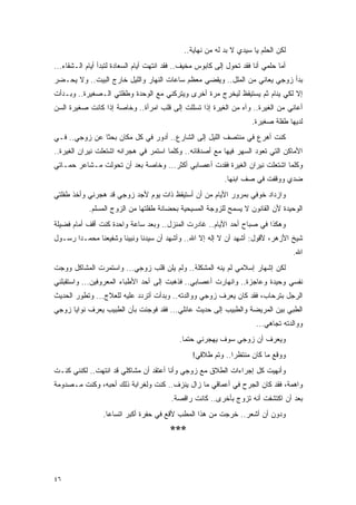 ‫ﻟﻜﻥ ﺍﻟﺤﻠﻡ ﻴﺎ ﺴﻴﺩﻱ ﻻ ﺒﺩ ﻟﻪ ﻤﻥ ﻨﻬﺎﻴﺔ..‬
‫ﺃﻤﺎ ﺤﻠﻤﻲ ﺃﻨﺎ ﻓﻘﺩ ﺘﺤﻭل ﺇﻟﻰ ﻜﺎﺒﻭﺱ ﻤﺨﻴﻑ.. ﻓﻘﺩ ﺍﻨﺘﻬﺕ ﺃﻴﺎﻡ ﺍﻟﺴﻌﺎﺩﺓ ﻟﺘﺒﺩﺃ ﺃﻴﺎﻡ ﺍﻟـﺸﻘﺎﺀ...‬
‫ﺒﺩﺃ ﺯﻭﺠﻲ ﻴﻌﺎﻨﻲ ﻤﻥ ﺍﻟﻤﻠل.. ﻭﻴﻘﻀﻲ ﻤﻌﻅﻡ ﺴﺎﻋﺎﺕ ﺍﻟﻨﻬﺎﺭ ﻭﺍﻟﻠﻴل ﺨﺎﺭﺝ ﺍﻟﺒﻴﺕ.. ﻭﻻ ﻴﺤـﻀﺭ‬
‫ﺇﻻ ﻟﻜﻲ ﻴﻨﺎﻡ ﺜﻡ ﻴﺴﺘﻴﻘﻅ ﻟﻴﺨﺭﺝ ﻤﺭﺓ ﺃﺨﺭﻯ ﻭﻴﺘﺭﻜﻨﻲ ﻤﻊ ﺍﻟﻭﺤﺩﺓ ﻭﻁﻔﻠﺘﻲ ﺍﻟـﺼﻐﻴﺭﺓ.. ﻭﺒـﺩﺃﺕ‬
‫ﺃﻋﺎﻨﻲ ﻤﻥ ﺍﻟﻐﻴﺭﺓ.. ﻭﺁﻩ ﻤﻥ ﺍﻟﻐﻴﺭﺓ ﺇﺫﺍ ﺘﺴﻠﻠﺕ ﺇﻟﻰ ﻗﻠﺏ ﺍﻤﺭﺃﺓ.. ﻭﺨﺎﺼﺔ ﺇﺫﺍ ﻜﺎﻨﺕ ﺼﻐﻴﺭﺓ ﺍﻟﺴﻥ‬
                                                                      ‫ﻟﺩﻴﻬﺎ ﻁﻔﻠﺔ ﺼﻐﻴﺭﺓ.‬
‫ﻜﻨﺕ ﺃﻫﺭﻉ ﻓﻲ ﻤﻨﺘﺼﻑ ﺍﻟﻠﻴل ﺇﻟﻰ ﺍﻟﺸﺎﺭﻉ.. ﺃﺩﻭﺭ ﻓﻲ ﻜل ﻤﻜﺎﻥ ﺒﺤ ﹰﺎ ﻋﻥ ﺯﻭﺠﻲ.. ﻓـﻲ‬
               ‫ﺜ‬
‫ﺍﻷﻤﺎﻜﻥ ﺍﻟﺘﻲ ﺘﻌﻭﺩ ﺍﻟﺴﻬﺭ ﻓﻴﻬﺎ ﻤﻊ ﺃﺼﺩﻗﺎﺌﻪ.. ﻭﻜﻠﻤﺎ ﺍﺴﺘﻤﺭ ﻓﻲ ﻫﺠﺭﺍﻨﻪ ﺍﺸﺘﻌﻠﺕ ﻨﻴﺭﺍﻥ ﺍﻟﻐﻴﺭﺓ..‬
‫ﻭﻜﻠﻤﺎ ﺍﺸﺘﻌﻠﺕ ﻨﻴﺭﺍﻥ ﺍﻟﻐﻴﺭﺓ ﻓﻘﺩﺕ ﺃﻋﺼﺎﺒﻲ ﺃﻜﺜﺭ... ﻭﺨﺎﺼﺔ ﺒﻌﺩ ﺃﻥ ﺘﺤﻭﻟﺕ ﻤـﺸﺎﻋﺭ ﺤﻤـﺎﺘﻲ‬
                                                             ‫ﻀﺩﻱ ﻭﻭﻗﻔﺕ ﻓﻲ ﺼﻑ ﺍﺒﻨﻬﺎ.‬
‫ﻭﺍﺯﺩﺍﺩ ﺨﻭﻓﻲ ﺒﻤﺭﻭﺭ ﺍﻷﻴﺎﻡ ﻤﻥ ﺃﻥ ﺃﺴﺘﻴﻘﻅ ﺫﺍﺕ ﻴﻭﻡ ﻷﺠﺩ ﺯﻭﺠﻲ ﻗﺩ ﻫﺠﺭﻨﻲ ﻭﺃﺨﺫ ﻁﻔﻠﺘﻲ‬
            ‫ﺍﻟﻭﺤﻴﺩﺓ ﻷﻥ ﺍﻟﻘﺎﻨﻭﻥ ﻻ ﻴﺴﻤﺢ ﻟﻠﺯﻭﺠﺔ ﺍﻟﻤﺴﻴﺤﻴﺔ ﺒﺤﻀﺎﻨﺔ ﻁﻔﻠﺘﻬﺎ ﻤﻥ ﺍﻟﺯﻭﺝ ﺍﻟﻤﺴﻠﻡ.‬
‫ﻭﻫﻜﺫﺍ ﻓﻲ ﺼﺒﺎﺡ ﺃﺤﺩ ﺍﻷﻴﺎﻡ.. ﻏﺎﺩﺭﺕ ﺍﻟﻤﻨﺯل.. ﻭﺒﻌﺩ ﺴﺎﻋﺔ ﻭﺍﺤﺩﺓ ﻜﻨﺕ ﺃﻗﻑ ﺃﻤﺎﻡ ﻓﻀﻴﻠﺔ‬
‫ﺸﻴﺦ ﺍﻷﺯﻫﺭ، ﻷﻗﻭل: ﺃﺸﻬﺩ ﺃﻥ ﻻ ﺇﻟﻪ ﺇﻻ ﺍﷲ.. ﻭﺃﺸﻬﺩ ﺃﻥ ﺴﻴﺩﻨﺎ ﻭﻨﺒﻴﻨﺎ ﻭﺸﻔﻴﻌﻨﺎ ﻤﺤﻤـ ‪‬ﺍ ﺭﺴـﻭل‬
       ‫ﺩ‬
                                                                                      ‫ﺍﷲ.‬
‫ﻟﻜﻥ ﺇﺸﻬﺎﺭ ﺇﺴﻼﻤﻲ ﻟﻡ ﻴﻨﻪ ﺍﻟﻤﺸﻜﻠﺔ.. ﻭﻟﻡ ﻴﻠﻥ ﻗﻠﺏ ﺯﻭﺠﻲ... ﻭﺍﺴﺘﻤﺭﺕ ﺍﻟﻤﺸﺎﻜل ﻭﻭﺠﺕ‬
‫ﻨﻔﺴﻲ ﻭﺤﻴﺩﺓ ﻭﻋﺎﺠﺯﺓ.. ﻭﺍﻨﻬﺎﺭﺕ ﺃﻋﺼﺎﺒﻲ.. ﻓﺫﻫﺒﺕ ﺇﻟﻰ ﺃﺤﺩ ﺍﻷﻁﺒﺎﺀ ﺍﻟﻤﻌﺭﻭﻓﻴﻥ... ﻭﺍﺴﺘﻘﺒﻠﻨﻲ‬
‫ﺍﻟﺭﺠل ﺒﺘﺭﺤﺎﺏ، ﻓﻘﺩ ﻜﺎﻥ ﻴﻌﺭﻑ ﺯﻭﺠﻲ ﻭﻭﺍﻟﺩﺘﻪ.. ﻭﺒﺩﺃﺕ ﺃﺘﺭﺩﺩ ﻋﻠﻴﻪ ﻟﻠﻌﻼﺝ... ﻭﺘﻁﻭﺭ ﺍﻟﺤﺩﻴﺙ‬
‫ﺍﻟﻁﺒﻲ ﺒﻴﻥ ﺍﻟﻤﺭﻴﻀﺔ ﻭﺍﻟﻁﺒﻴﺏ ﺇﻟﻰ ﺤﺩﻴﺙ ﻋﺎﺌﻠﻲ... ﻓﻘﺩ ﻓﻭﺠﺌﺕ ﺒﺄﻥ ﺍﻟﻁﺒﻴﺏ ﻴﻌﺭﻑ ﻨﻭﺍﻴﺎ ﺯﻭﺠﻲ‬
                                                                        ‫ﻭﻭﺍﻟﺩﺘﻪ ﺘﺠﺎﻫﻲ...‬
                                             ‫ﻭﻴﻌﺭﻑ ﺃﻥ ﺯﻭﺠﻲ ﺴﻭﻑ ﻴﻬﺠﺭﻨﻲ ﺤﺘ ‪‬ﺎ.‬
                                               ‫ﻤ‬
                                                 ‫ﻭﻭﻗﻊ ﻤﺎ ﻜﺎﻥ ﻤﻨﺘﻅ ‪‬ﺍ.. ﻭﺘﻡ ﻁﻼﻗﻲ!‬
                                                              ‫ﺭ‬
‫ﻭﺃﻨﻬﻴﺕ ﻜل ﺇﺠﺭﺍﺀﺍﺕ ﺍﻟﻁﻼﻕ ﻤﻊ ﺯﻭﺠﻲ ﻭﺃﻨﺎ ﺃﻋﺘﻘﺩ ﺃﻥ ﻤﺸﺎﻜﻠﻲ ﻗﺩ ﺍﻨﺘﻬﺕ.. ﻟﻜﻨﻨﻲ ﻜﻨـﺕ‬
‫ﻭﺍﻫﻤﺔ، ﻓﻘﺩ ﻜﺎﻥ ﺍﻟﺠﺭﺡ ﻓﻲ ﺃﻋﻤﺎﻗﻲ ﻤﺎ ﺯﺍل ﻴﻨﺯﻑ.. ﻜﻨﺕ ﻭﻟﻐﺭﺍﺒﺔ ﺫﻟﻙ ﺃﺤﺒﻪ، ﻭﻜﻨﺕ ﻤـﺼﺩﻭﻤﺔ‬
                                          ‫ﺒﻌﺩ ﺃﻥ ﺍﻜﺘﺸﻔﺕ ﺃﻨﻪ ﺘﺯﻭﺝ ﺒﺄﺨﺭﻯ.. ﻜﺎﻨﺕ ﺭﺍﻗﺼﺔ.‬
                 ‫ﻭﺩﻭﻥ ﺃﻥ ﺃﺸﻌﺭ.. ﺨﺭﺠﺕ ﻤﻥ ﻫﺫﺍ ﺍﻟﻤﻁﺏ ﻷﻗﻊ ﻓﻲ ﺤﻔﺭﺓ ﺃﻜﺒﺭ ﺍﺘﺴﺎ ‪‬ﺎ.‬
                   ‫ﻋ‬
                                         ‫***‬



‫٦٤‬
 