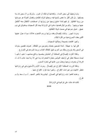 ‫ﻭﺘﻡ ﺘﺭﺤﻴﻠﻬﺎ ﺇﻟﻰ ﺴﺠﻥ ﺍﻟﻨﺴﺎﺀ.. ﻭﻜﻌﺎﺩﺘﻬﺎ ﻟﻡ ﺘﺸﻙ ﺃﻭ ﺘﺘﺒﺭﻡ.. ﻭﻟﻡ ﻴﻜـﻥ ﺍﻟـﺴﺠﻥ ﻨﻔـﺴﻪ‬
‫ﻴﻀﺎﻴﻘﻬﺎ.. ﺒل ﻜﺎﻥ ﺃﻜﺜﺭ ﻤﺎ ﻨﻐﺽ ﺃﻴﺎﻤﻬﺎ ﻓﻴﻪ، ﻭﺠﻌﻠﻬﺎ ﺘﺘﺭﻙ ﺍﻟﻁﻌﺎﻡ، ﻭﺘﻔﻀل ﺍﻟﻌﺯﻟﺔ ﻫﻭ ﺤﺭﻤﺎﻨﻬﺎ‬
‫ﻤﻥ ﺭﺅﻴﺔ ﺃﻁﻔﺎﻟﻬﺎ.. ﻟﻭ ﺘﻔﻬﻡ ﻟﻤﺎﺫﺍ ﺍﻤﺘﻨﻊ ﺯﻭﺠﻬﺎ ﻋﻥ ﺯﻴﺎﺭﺘﻬﺎ ﺃﻭ ﺍﺼﻁﺤﺎﺏ ﺍﻷﻁﻔﺎل ﻤﻌﻪ "ﻟﺘﻜﺤل‬
‫ﻋﻴﻨﻬﺎ ﺒﺭﺅﻴﺘﻬﻡ".. ﻭﻜﻡ ﻤﻥ ﻟﻴﺎل ﻗﻀﺘﻬﺎ ﺴﺎﻫﺭﺓ ﻓﻲ ﺍﻟﺯﻨﺯﺍﻨﺔ ﺒﻴﻨﻤﺎ ﻜل ﺍﻟﺴﺠﻴﻨﺎﺕ ﻴﺴﺘﻐﺭﻗﻥ ﻓﻲ ﻨﻭﻡ‬
                                                         ‫ٍ‬
                                         ‫ﻋﻤﻴﻕ.. ﺘﺴﻴل ﺩﻤﻭﻋﻬﺎ ﻓﻲ ﺼﻤﺕ ﺸﻭ ﹰﺎ ﻷﻁﻔﺎﻟﻬﺎ.‬
                                                   ‫ﻗ‬
‫ﻭﻤﺭﺕ ﺸﻬﻭﺭ.. ﻭﺫﺒﻠﺕ )ﻨﻔﻴﺴﺔ( ﻭﺨﻑ ﻭﺯﻨﻬﺎ ﻭﺭﺴﻡ ﺍﻟﺸﺤﻭﺏ ﻫﺎﻻﺕ ﺴﻭﺩﺍﺀ ﺤﻭل ﻋﻴﻨﻴﻬﺎ‬
                                                ‫ﺍﻟﻠﺘﻴﻥ ﺠﻔﺕ ﺍﻟﺩﻤﻭﻉ ﻤﻨﻬﺎ ﻤﻥ ﻜﺜﺭﺓ ﺍﻟﺒﻜﺎﺀ.‬
                                      ‫ﻭﺃﺨﻴ ‪‬ﺍ ﺍﻗﺘﻨﻌﺕ ﺒﻨﺼﻴﺤﺔ ﺯﻤﻴﻼﺘﻬﺎ ﺍﻟﺴﺠﻴﻨﺎﺕ..‬
                                                                        ‫ﺭ‬
‫ﻗﻠﻥ ﻟﻬﺎ: ﻴﺎ ﻋﺒﻴﻁﺔ.. ﻟﻤﺎﺫﺍ ﺘﻀﺤﻴﻥ ﺒﻨﻔﺴﻙ ﻭﺘﺤﺭﻤﻴﻥ ﻤﻥ ﺃﻁﻔﺎﻟﻙ.. ﻓﺴﻭﻑ ﺘﻘﻀﻴﻥ ﺴﻨﻭﺍﺕ‬
     ‫ﻓﻲ ﺍﻟﺴﺠﻥ ﻭﻗﺩ ﻴﺘﺯﻭﺝ ﺭﺠﻠﻙ ﻤﻥ ﺃﺨﺭﻯ ﺘﺫﻴﻕ ﺃﻁﻔﺎﻟﻙ ﺍﻟﻌﺫﺍﺏ ﻭﺭﺒﻤﺎ ﺘﺸﺭﺩﻫﻡ ﻓﻲ ﺍﻟﺸﻭﺍﺭﻉ.‬
‫ﻭﻫﻜﺫﺍ ﺃﻨﻜﺭﺕ )ﻨﻔﻴﺴﺔ( ﻓﻲ ﺍﻟﻤﺤﻜﻤﺔ ﺃﻥ ﺍﻟﺤﺸﻴﺵ ﻴﺨﺼﻬﺎ، ﻭﺩﺍﻓﻊ ﻤﺤﺎﻤﻴﻬـﺎ ﻋﻨﻬـﺎ ﺒﺄﻨﻬـﺎ‬
‫ﻟﻴﺴﺕ ﻤﺴﺠﻠﺔ ﺨﻁﺭ ﻓﻲ ﺃﺭﺸﻴﻑ ﺍﻟﺒﻭﻟﻴﺱ ﺒﺘﺠﺎﺭﺓ ﺍﻟﻤﺨﺩﺭﺍﺕ ﻭﻤﺎ ﻫﻲ ﺇﻻ ﺭﺒﺔ ﺒﻴﺕ ﻋﺎﺩﻴـﺔ ﺸـﺎﺀ‬
                            ‫ﻗﺩﺭﻫﺎ ﺃﻥ ﻴﻨﺤﺭﻑ ﺯﻭﺠﻬﺎ ﻭﻴﻌﻤل ﺩﻭﻥ ﻋﻠﻤﻬﺎ ﻓﻲ ﺘﺠﺎﺭﺓ ﺍﻟﺴﻤﻭﻡ.‬
‫ﻭﻫﻜﺫﺍ ﻗﺭﺭﺕ ﺍﻟﻤﺤﻜﻤﺔ ﺍﻹﻓﺭﺍﺝ ﻋﻥ )ﻨﻔﻴﺴﺔ(.. ﻭﻤﺭﺕ ﺍﻷﻴﺎﻡ ﻭﺍﻷﺴﺎﺒﻴﻊ ﻭﻫﻲ ﻓﻲ ﺯﻨﺯﺍﻨﺘﻬﺎ‬
                    ‫ﺘﻨﺘﻅﺭ ﺍﻻﻨﺘﻬﺎﺀ ﻤﻥ ﺇﺠﺭﺍﺀﺍﺕ ﺍﻹﻓﺭﺍﺝ.. ﻭﺃﺨﻴ ‪‬ﺍ ﺠﺎﺀ ﻗﺭﺍﺭ ﺍﻹﻓﺭﺍﺝ ﻋﻨﻬﺎ..‬
                                            ‫ﺭ‬
‫ﻭﻋﻨﺩﻤﺎ ﻓﺘﺤﻭﺍ ﺒﺎﺏ ﺯﻨﺯﺍﻨﺘﻬﺎ ﻓﻲ ﺍﻟﺼﺒﺎﺡ.. ﻟﻴﺒﺸﺭﻭﻫﺎ ﺒﺎﻟﺨﺒﺭ ﺍﻟﺴﻌﻴﺩ.. ﻟـﻡ ﺘـﺴﻌﺩ ﻭﻟـﻡ‬
                                                                               ‫ﺘﻔﺭﺡ..‬
                                          ‫ﻜﺎﻨﺕ ﻗﺩ ﻤﺎﺘﺕ ﻋﻠﻰ ﻓﺭﺍﺸﻬﺎ ﻓﻲ ﺍﻟﺯﻨﺯﺍﻨﺔ!‬
                                       ‫***‬




‫٣٥‬
 