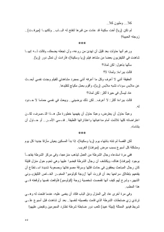 ‫ﻜﻼ... ﻭﻤﻠﻴﻭﻥ ﻜﻼ..‬
‫ﻟﻡ ﺘﻜﻥ )ﺭﻴﺎ( ﺃﺨﺕ ﺴﻜﻴﻨﺔ ﻗﺩ ﻋﺎﺩﺕ ﻤﻥ ﻗﺒﺭﻫﺎ ﻟﺘﻔﺘﺢ ﻟﻪ ﺍﻟﺒـﺎﺏ.. ﻭﻟﻜﻨﻬـﺎ )ﻤﻴﺭﻓـﺕ(..‬
                                                                            ‫ﺯﻭﺠﺘﻪ ﺍﻟﺤﺒﻴﺒﺔ!‬
                                          ‫***‬
‫ﻭﺭﻏﻡ ﺃﻨﻬﺎ ﺤﺎﻭﻟﺕ ﺒﻌﺩ ﻗﻠﻴل ﺃﻥ ﺘﻬﺩﺉ ﻤﻥ ﺭﻭﻋﻪ، ﻭﺃﻥ ﺘﺠﻌﻠﻪ ﻴﻀﺤﻙ، ﻭﻗﺎﻟﺕ ﻟـﻪ ﺇﻨﻬـﺎ‬
        ‫ﺸﺎﻫﺩﺕ ﻓﻲ ﺍﻟﺘﻠﻴﻔﺯﻴﻭﻥ ﺒﻌ ‪‬ﺎ ﻤﻥ ﻤﺸﺎﻫﺩ ﻓﻴﻠﻡ )ﺭﻴﺎ ﻭﺴﻜﻴﻨﺔ(، ﻓﺄﺭﺍﺩﺕ ﺃﻥ ﹸﻤﺜل ﺩﻭﺭ )ﺭﻴﺎ(.‬
                      ‫ﺘ‬                                        ‫ﻀ‬
                                                             ‫ﺴﺄﻟﻬﺎ ﺒﺫﻫﻭل: ﻟﻜﻥ ﻟﻤﺎﺫﺍ؟‬
                                                              ‫ﻗﺎﻟﺕ ﺒﺒﺭﺍﺀﺓ: ﻭﻟﻤﺎﺫﺍ ﻻ؟‬
‫ﺍﻟﺤﻘﻴﻘﺔ ﺃﻨﻨﻲ ﻻ ﺃﻋﺭﻑ ﻭﻜل ﻤﺎ ﺃﻋﺭﻓﻪ ﺃﻨﻨﻲ ﺒﻤﺠﺭﺩ ﻤﺸﺎﻫﺩﺘﻲ ﻟﻠﻔﻴﻠﻡ ﻭﺠﺩﺕ ﻨﻔﺴﻲ ﺃﺒﺤـﺙ‬
                           ‫ﻋﻥ ﻤﻼﺒﺱ ﺴﻭﺩﺍﺀ ﺘﺸﺒﻪ ﻤﻼﺒﺱ )ﺭﻴﺎ(، ﻭﺃﻗﻭﻡ ﺒﻌﻤل ﻤﻜﻴﺎﭺ ﻟﺘﻘﻠﻴﺩﻫﺎ.‬
                                                 ‫ﻋﺎﺩ ﻟﻴﺴﺄل ﻓﻲ ﺤﻴﺭﺓ ﺃﻜﺜﺭ: ﻟﻜﻥ ﻟﻤﺎﺫﺍ؟‬
‫ﻗﺎﻟﺕ ﺒﺒﺭﺍﺀﺓ ﺃﻜﺜﺭ: ﻻ ﺃﻋﺭﻑ.. ﻟﻜﻥ ﺫﻟﻙ ﻴﺭﻀﻴﻨﻲ.. ﻭﻴﺒﻌﺙ ﻓﻲ ﻨﻔﺴﻲ ﺤﻤﺎ ‪‬ﺎ ﻻ ﺤـﺩﻭﺩ‬
         ‫ﺴ‬
                                                                                        ‫ﻟﻪ.‬
‫ﻭﻋﺒ ﹰﺎ ﺤﺎﻭل ﺃﻥ ﻴﻌﺘﺭﺽ، ﻭﻋﺒ ﹰﺎ ﺤﺎﻭل ﺃﻥ ﻴﻔﻬﻤﻬﺎ ﺨﻁﻭﺭﺓ ﻤﺜل ﻫـﺫﺍ ﺍﻟﺘـﺼﺭﻑ، ﻟﻜـﻥ‬
                                             ‫ﺜ‬                     ‫ﺜ‬
‫ﺍﻋﺘﺭﺍﻀﺎﺘﻪ ﻜﻠﻬﺎ ﺘﻼﺸﺕ ﺃﻤﺎﻡ ﻤﺩﺍﻋﺒﺎﺘﻬﺎ ﻭﺍﻋﺘﺫﺍﺭﺍﺘﻬﺎ ﺍﻟﻠﻁﻴﻔﺔ.. ﻓﻨـﺴﻲ ﺍﻷﻤـﺭ.. ﺃﻭ ﺤـﺎﻭل ﺃﻥ‬
                                                                                    ‫ﻴﺘﻨﺎﺴﺎﻩ.‬
                                          ‫***‬
‫ﻟﻜﻥ ﺍﻟﻘﺼﺔ ﻟﻡ ﺘﻨﺘﻪ ﺒﺎﻨﺘﻬﺎﺀ ﻴﻭﻡ )ﺭﻴﺎ ﻭﺴﻜﻴﻨﺔ(، ﺇﺫﺍ ﺒﺩﺃ ﺍﻟﻤﺴﻜﻴﻥ ﻴﻌﻴﺵ ﻤﺄﺯ ﹰﺎ ﺠﺩﻴ ‪‬ﺍ ﻜل ﻴﻭﻡ‬
        ‫ﺩ‬      ‫ﻗ‬
                                         ‫ﻭﻤﺸﻜﻠﺔ ﻜل ﺃﺴﺒﻭﻉ ﺒﺴﺒﺏ ﻤﺭﺽ )ﻤﻴﺭﻓﺕ( ﺍﻟﻐﺭﻴﺏ.‬
‫ﻓﻔﻲ ﻤﺭﺓ ﺍﺴﺘﺩﻋﺎﻩ ﺭﺠﺎل ﺍﻟﺸﺭﻁﺔ ﻤﻥ ﺍﻟﻌﻤل ﻟﻴﺫﻫﺏ ﻤﻨﺯﻋ ‪‬ﺎ، ﻭﻓﻲ ﻤﺭﻜﺯ ﺍﻟﺸﺭﻁﺔ ﻴﻔﺎﺠـﺄ‬
                         ‫ﺠ‬
‫ﺒﻭﺠﻭﺩ )ﻤﻴﺭﻓﺕ( ﻫﻨﺎﻙ، ﻭﻴﻜﺘﺸﻑ ﺃﻥ ﺭﺠﺎل ﺍﻟﺸﺭﻁﺔ ﻗﺒﻀﻭﺍ ﻋﻠﻴﻬﺎ ﻭﻫﻲ ﺘﺤﻭﻡ ﺤﻭل ﻤﻨﺯل ﻗﺘﻴﻠﺔ‬
‫ﻜﺎﻥ ﺭﺠﺎل ﺍﻟﻤﺒﺎﺤﺙ ﻴﺤﻘﻘﻭﻥ ﻓﻲ ﺤﺎﺩﺙ ﻗﺘﻠﻬﺎ ﻭﺴﺭﻗﺔ ﻤﺼﻭﻏﺎﺘﻬﺎ ﻭﺒﺼﻌﻭﺒﺔ ﺸﺩﻴﺩﺓ ﺍﺴـﺘﻁﺎﻉ ﺃﻥ‬
‫ﻴﻘﻨﻌﻬﻡ ﺒﺈﻁﻼﻕ ﺴﺭﺍﺤﻬﺎ ﺒﻌﺩ ﺃﻥ ﻗﺭﺭﺕ ﺃﻨﻬﺎ "ﺯﻭﺠﺔ ﻜﻭﻟﻭﻤﺒﻭ" ﺍﻟﻤﺨﺒـﺭ ﺍﻟﺨـﺎﺹ ﺍﻟﺘﻠﻴﻔﺯﻴـﻭﻨﻲ‬
‫ﺍﻟﺸﻬﻴﺭ، ﻭﺸﺭﺡ ﻟﻬﻡ ﻜﻴﻑ ﺃﻨﻬﺎ ﺘﻘﻤﺼﺕ ﺸﺨﺼﻴﺔ ﺯﻭﺠﺔ )ﻜﻭﻟﻭﻤﺒﻭ( ﻓﺄﻭﻗﻌﺕ ﻨﻔﺴﻬﺎ ﻭﺃﻭﻗﻌﺘﻪ ﻓـﻲ‬
                                                                               ‫ﻫﺫﺍ ﺍﻟﻤﻁﺏ.‬
‫ﻭﻓﻲ ﻤﺭﺓ ﺃﺨﺭﻯ ﻋﺎﺩ ﺇﻟﻰ ﺍﻟﻤﻨﺯل ﻭﺩﻕ ﺍﻟﺒﺎﺏ ﻓﻜﺎﺩ ﺃﻥ ‪‬ﻐﻤﻰ ﻋﻠﻴﻪ، ﻋﻨﺩﻤﺎ ﻓﺘﺤﺕ ﻟﻪ ﻭﻫـﻲ‬
                            ‫ﻴ‬
‫ﺘﺭﺘﺩﻱ ﺯﻱ ﻀﺎﺒﻁﺎﺕ ﺍﻟﺸﺭﻁﺔ ﺍﻟﺫﻱ ﻗﺎﻤﺕ ﺒﺘﻔﺼﻴﻠﻪ ﻟﻨﻔﺴﻬﺎ.. ﺒﻌﺩ ﺃﻥ ﺸﺎﻫﺩﺕ ﻗﺒل ﺃﺴﺒﻭﻉ ﻋﻠـﻰ‬
     ‫ﺸﺭﻴﻁ ﻓﻴﺩﻴﻭ ﺍﻟﻤﻤﺜﻠﺔ )ﻨﺒﻴﻠﺔ ﻋﺒﻴﺩ( ﺘﻠﻌﺏ ﺩﻭﺭ ﻀﺎﺒﻁﺔ ﺸﺭﻁﺔ ﺘﻁﺎﺭﺩ ﺍﻟﻤﺠﺭﻤﻴﻥ ﻭﺘﻘﺒﺽ ﻋﻠﻴﻬﻡ!‬


‫٥٥‬
 