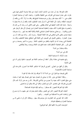 ‫ﻗﺎﻟﺕ ﻟﻠﻌﺭﺍﻓﺔ: ﺒﻌﺩ ﺃﻥ ﻋﺩﺕ ﻤﻥ ﺍﻹﻋﺎﺭﺓ ﺃﺨﺫﺕ ﺃﺒﺤﺙ ﻋﻥ ﺸﻘﺔ ﻤﻨﺎﺴﺒﺔ ﻷﻋﻴﺵ ﻓﻴﻬﺎ ﺤﺘﻰ‬
‫ﻋﺜﺭﺕ ﻋﻠﻰ ﻋﻤﺎﺭﺓ ﺠﺩﻴﺩﺓ ﻓﻲ ﺃﻁﺭﺍﻑ ﺤﻲ ﺍﻟﺨﻠﻴﻔﺔ ﺒﺎﻟﻘﺎﻫﺭﺓ.. ﻭﺫﻫﺒﺕ ﻷﺠﺩ ﺃﻥ ﺼﺎﺤﺒﺔ ﺍﻟﻌﻤﺎﺭﺓ‬
‫ﺘﻁﻠﺏ ﻤﻨﻲ ٠١ ﺁﻻﻑ ﺠﻨﻴﻪ ﺨﻠﻭ ﺭﺠل ﻭﺭﻏﻡ ﻀﺨﺎﻤﺔ ﺍﻟﻤﺒﻠﻎ ﻓﻘﺩ ﻭﺍﻓﻘـﺕ ﺃﻭﻻ: ﻷﻨﻨـﻲ ﺒﺎﻟﻔﻌـل‬
               ‫ﹰ‬
‫ﺃﺼﺒﺤﺕ ﺃﻤﺘﻠﻜﻪ، ﻭﺜﺎﻨ ‪‬ﺎ: ﻷﻥ ﺍﻟﺸﻘﺔ ﺍﻟﺘﻲ ﻻ ﺘﺯﺍل ﺘﺤﺕ ﺍﻟﺘﺸﻁﻴﺏ ﻜﺎﻨﺕ ﺒﺎﻟﻔﻌـل ﺸـﻘﺔ ﺠﻤﻴﻠـﺔ‬
                                                            ‫ﻴ‬
‫ﻭﺍﺴﻌﺔ.. ﺘﻤﺎ ‪‬ﺎ ﻜﻤﺎ ﻜﺎﻨﺕ ﺃﺘﺨﻴﻠﻬﺎ ﻓﻲ ﺃﺤﻼﻡ ﻴﻘﻅﺘﻲ.. ﻭﻓﻲ ﺍﻟﻴﻭﻡ ﺍﻟﺘﺎﻟﻲ ﺃﺴـﺭﻋﺕ ﺇﻟـﻰ ﺍﻟﺒﻨـﻙ‬
                                                                      ‫ﻤ‬
‫ﻭﺃﺤﻀﺭﺕ ﻤﺒﻠﻎ ﺍﻟﻌﺸﺭﺓ ﺁﻻﻑ ﺠﻨﻴﻪ ﻭﺃﻋﻁﻴﺘﻪ ﻟﺼﺎﺤﺒﺔ ﺍﻟﻌﻤﺎﺭﺓ ﺒﺩﻥ ﺇﻴﺼﺎل ﻷﻥ ﺨﻠﻭ ﺍﻟﺭﺠل ﻏﻴﺭ‬
‫ﻤﺸﺭﻭﻉ ﻗﺎﻨﻭ ﹰﺎ... ﻭﻭﻋﺩﺘﻨﻲ ﺼﺎﺤﺒﺔ ﺍﻟﻌﻤﺎﺭﺓ ﺒﺘﺴﻠﻤﻲ ﺍﻟﺸﻘﺔ ﻭﻜﺘﺎﺒﺔ ﺍﻟﻌﻘﺩ ﺒﻌﺩ ﺸﻬﺭ.. ﻭﺍﻨـﺼﺭﻓﺕ‬
                                                                       ‫ﻨ‬
‫ﺴﻌﻴﺩﺓ ﺒﺤﺴﻥ ﺤﻅﻲ ﺍﻟﺫﻱ ﺃﻭﻗﻌﻨﻲ ﻓﻲ ﻫﺫﻩ ﺍﻟﺸﻘﺔ ﺍﻟﺠﻤﻴﻠﺔ.. ﻭﻤﺭﺕ ﺃﻴﺎﻡ.. ﻭﺫﺍﺕ ﻴﻭﻡ ﻜﻨﺕ ﺃﺴـﻴﺭ‬
‫ﺒﺠﻭﺍﺭ ﺍﻟﻌﻤﺎﺭﺓ.. ﻭﺩﻓﻌﻨﻲ ﺍﻟﺸﻭﻕ ﺇﻟﻰ ﺍﻟﺼﻌﻭﺩ ﺇﻟﻰ ﺍﻟﺸﻘﺔ ﻟﻜﻲ ﺃﺴﺘﻁﻠﻊ ﻋﻤﻠﻴﺔ ﺍﻟﺘﺸﻁﻴﺏ ﻭﻜﺎﻨـﺕ‬
‫ﺍﻟﻤﻔﺎﺠﺄﺓ ﺃﻨﻨﻲ ﻭﺠﺩﺕ ﺃﻨﻪ ﺘﻡ ﺍﻻﻨﺘﻬﺎﺀ ﺒﺎﻟﻔﻌل ﻤﻥ ﺘﺸﻁﻴﺏ ﺍﻟﺸﻘﺔ.. ﻭﺒﺩﻭﻥ ﻤﺎ ﺃﺸﻌﺭ ﻭﻀﻌﺕ ﻴـﺩﻱ‬
        ‫ﻋﻠﻰ ﺍﻟﺯﺭ.. ﻟﻜﻥ ﺍﻟﻤﻔﺎﺠﺄﺓ ﺍﻷﻋﻅﻡ ﻜﺎﻨﺕ ﻋﻨﺩﻤﺎ ﻓﺘﺢ ﺒﺎﺏ ﺍﻟﺸﻘﺔ ﻭﻭﺠﺩﺕ ﺭﺠﻼ ﻴﻁﺎﻟﻌﻨﻲ.‬
                 ‫ﹰ‬
                                                         ‫ﺴﺄﻟﺘﻪ ﺒﺩﻫﺸﺔ: ﻤﻥ ﺃﻨ ﹶ؟‬
                                                          ‫ﺕ‬
                                                              ‫ﻗﺎل ﻟﻲ: ﻤﻥ ﺃﻨ ِ؟‬
                                                               ‫ﺕ‬
                                                  ‫ﻋﺩﺕ ﻷﺴﺄﻟﻪ: ﺃﻨﺎ ﺼﺎﺤﺒﺔ ﺍﻟﺸﻘﺔ.‬
‫ﺭﻓﻊ ﺤﺎﺠﺒﻴﻪ ﻓﻲ ﺩﻫﺸﺔ، ﻭﻗﺎل: ﺃﻋﺘﻘﺩ ﺃﻥ ﺼﺎﺤﺏ ﺍﻟﺸﻘﺔ ﻫﻭ ﺍﻟﻤﻭﺠﻭﺩ ﺩﺍﺨﻠﻬﺎ ﻭﻟﻴﺱ ﺍﻟـﺫﻱ‬
                                                                          ‫ﻋﻠﻰ ﺍﻟﺴﻠﻡ!‬
‫ﻭﻗﺒل ﺃﻥ ﺃﻓﻴﻕ ﻤﻥ ﺫﻫﻭﻟﻲ.. ﺃﺨﺒﺭﻨﻲ ﺍﻟﺭﺠل ﺃﻨﻪ ﺍﺴﺘﺄﺠﺭ ﺍﻟﺸﻘﺔ ﻤﻨﺫ ﺃﺴﺒﻭﻉ.. ﻓﺄﺴﺭﻋﺕ ﺇﻟﻰ‬
                                                            ‫ﺼﺎﺤﺒﺔ ﺍﻟﻌﻤﺎﺭﺓ ﻜﺎﻟﻤﺠﻨﻭﻨﺔ.‬
             ‫ﻟﻜﻨﻲ ﻓﻭﺠﺌﺕ ﺒﻬﺎ ﺘﻘﻭل ﻟﻲ: ﻤﻥ ﺃﻨﺕ؟ ﺃﻨﺎ ﻻ ﺃﻋﺭﻓﻙ ﻭﻟﻡ ﺁﺨﺫ ﻤﻨﻙ ﺃﻴﺔ ﻨﻘﻭﺩ!‬
‫.. ﻭﻫﻜﺫﺍ ﺃﺴﻘﻁ ﻓﻲ ﻴﺩﻱ.. ﻓﺄﻨﺎ ﻴﺎ ﺴﻴﺩﺘﻲ ﻟﻡ ﺃﺤﺼل ﻤﻨﻬﺎ ﻋﻠﻰ ﺇﻴﺼﺎل ﻴﻔﻴﺩ ﺃﻨﻬﺎ ﺘـﺴﻠﻤﺕ‬
‫ﻤﻨﻲ ﻤﺒﻠﻎ ﺍﻟﻌﺸﺭﺓ ﺁﻻﻑ ﺠﻨﻴﻪ ﻭﻻ ﺠﺩﻭﻯ ﻤﻥ ﺇﺒﻼﻏﻲ ﻟﻠﺸﺭﻁﺔ.. ﻟﻜـﻥ ﺒﻌـﺽ ﺃﻭﻻﺩ ﺍﻟﺤـﻼل‬
         ‫ﺃﺨﺒﺭﻭﻨﻲ ﺒﻘﺩﺭﺘﻙ ﻋﻠﻰ ﺘﺤﻀﻴﺭ ﺍﻷﺭﻭﺍﺡ ﻭﺍﻟﺠﺎﻥ، ﻭﻗﺎﻟﻭﺍ ﻟﻲ ﺇﻨﻙ ﻴﻤﻜﻥ ﺃﻥ ﺘﺴﺎﻋﺩﻴﻨﻲ.‬
                ‫ﻗﺎﻟﺕ ﻟﻬﺎ ﺍﻟﻌﺭﺍﻓﺔ ﺍﻟﻌﺠﻭﺯ: ﻟﻘﺩ ﺼﺩﻗﻭﺍ.. ﻭﺴﺄﻋﻴﺩ ﺇﻟﻴﻙ ﻨﻘﻭﺩﻙ ﺍﻟﻀﺎﺌﻌﺔ!‬
‫ﺃﺸﻌﻠﺕ ﺍﻟﻌﺭﺍﻓﺔ ﺍﻟﻌﺠﻭﺯ ﺍﻟﻨﺎﺭ ﻓﻲ ﺍﻟﺒﺨﻭﺭ ﻭﻅﻠﺕ ﺘﺘﻤﺘﻡ ﺒﻌﺒﺎﺭﺍﺕ ﻏﻴﺭ ﻤﻔﻬﻭﻤـﺔ ﻭﺘـﺼﺭﺥ‬
                                  ‫ﺤﺘﻰ ﺍﺭﺘﻌﺸﺕ ﺍﻟﻤﺩﺭﺴﺔ ﺍﻟﻤﺴﻜﻴﻨﺔ ﻤﻥ ﺍﻟﺨﻭﻑ... ﻭﺃﺨﻴ ‪‬ﺍ.‬
                                    ‫ﺭ‬
‫ﻗﺎﻟﺕ: ﻟﻘﺩ ﺃﺨﺒﺭﻨﻲ ﺃﺤﺩ ﺍﻟﻌﻔﺎﺭﻴﺕ ﺒﺄﻥ ﻤﻭﻀﻭﻋﻙ ﺴﻬل.. ﻭﻴﻤﻜﻨﻙ ﺍﻵﻥ ﺃﻥ ﺘـﺫﻫﺒﻲ ﺇﻟـﻰ‬
                                                      ‫ﺼﺎﺤﺒﺔ ﺍﻟﻌﻤﺎﺭﺓ ﻭﺴﺘﻌﻁﻴﻙ ﻨﻘﻭﺩﻙ.‬
                                      ‫ﺍﻋﺘﺭﻀﺕ ﺍﻟﻤﺩﺭﺴﺔ: ﻟﻜﻨﻬﺎ ﺘﻨﻜﺭ ﺃﻨﻬﺎ ﺘﻌﺭﻓﻨﻲ!‬


‫٨٥‬
 