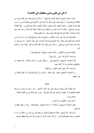 ‫أﻧﺎ ﻓﻲ أﺑﻲ ﻇﺒﻲ واﺑﻨﻲ ﻣﺨﻄﻮف ﻓﻲ اﻟﻘﺎهﺮة!‬
‫ﻋﻨﺩﻤﺎ ﺴﻤﺤﺕ )ﺴﻬﻴﺭ( ﻻﺒﻨﻬﺎ ﺍﻟﻭﺤﻴﺩ )ﺴﺎﻤﺢ( ١١ ﺴﻨﺔ ﺒﺄﻥ ﻴﻨﺯل ﻴﻠﻌﺏ ﻓﻲ ﺍﻟﺸﺎﺭﻉ ﺒﺤـﻲ‬
‫ﺍﻟﺨﻠﻴﻔﺔ ﻤﻊ ﺃﺼﺤﺎﺒﻪ.. ﻟﻡ ﻴﻜﻥ ﻴﻁﺭﺃ ﻋﻠﻰ ﺒﺎﻟﻬﺎ ﺃﺒ ‪‬ﺍ ﺃﻨﻬﺎ ﺍﻟﻤﺭﺓ ﺍﻷﺨﻴﺭﺓ ﻓﻲ ﺤﻴﺎﺘﻬﺎ ﺍﻟﺘـﻲ ﺴـﺘﺭﻯ‬
                                         ‫ﺩ‬
‫ﻓﻴﻬﺎ ﻭﻟﺩﻫﺎ ﺍﻟﻬﺎﺩﺉ.. ﻭﺃﻨﻬﺎ ﺴﺘﻌﻴﺵ ﺃﻴﺎ ‪‬ﺎ ﻭﺸﻬﻭ ‪‬ﺍ ﻤﻠﻴﺌﺔ ﺒﺎﻟﺨﻭﻑ ﻭﺍﻟﻔﺯﻉ ﻭﺍﻟﺩﻤﻭﻉ... ﻫﺒﻁ ﺍﻟﻅﻼﻡ‬
                                          ‫ﺭ‬       ‫ﻤ‬
‫ﻭﻟﻡ ﻴﻌﺩ )ﺴﺎﻤﺢ(.. ﻭﻜﺎﻨﺕ ﺃﻤﻪ ﻗﺩ ﺘﻌﺒﺕ ﻤﻥ ﺍﻟﻭﻗﻭﻑ ﻓﻲ ﺍﻟﻨﺎﻓﺫﺓ ﺒﺎﺤﺜﺔ ﻋﻨﻪ؛ ﻓﺄﺴـﺭﻋﺕ ﺒﻨﻔـﺴﻬﺎ‬
                            ‫ﺘﺴﺄل ﺃﺼﺤﺎﺒﻪ.. ﻗﺎﻟﻭﺍ ﻟﻬﺎ )ﺴﺎﻤﺢ( ﻜﺎﻥ ﻴﻠﻌﺏ ﻤﻌﻨﺎ.. ﺜﻡ ﺍﺨﺘﻔﻰ ﻓﺠﺄﺓ.‬
‫ﻜﺎﻟﻤﺠﻨﻭﻨﺔ ﻫﺭﻋﺕ ﺇﻟﻰ ﻤﻨﺎﺯل ﺍﻷﻗﺎﺭﺏ ﻭﺍﻟﻤﻌﺎﺭﻑ ﻟﻌل )ﺴﺎﻤﺢ( ﻴﻜﻭﻥ ﻗـﺩ ﺫﻫـﺏ ﺇﻟـﻰ‬
‫ﺃﺤﺩﻫﻡ، ﻜﺎﻥ ﻗﻠﺒﻬﺎ ﻴﺩﻕ ﺒﻌﻨﻑ، ﻭﻗﺩ ﺘﺠﻤﻊ ﺨﻭﻑ ﻜل ﺍﻟﺴﻨﻭﺍﺕ ﻋﻠﻰ ﺍﻟﻭﻟﺩ ﺍﻟﻭﺤﻴﺩ.. ﺍﻟـﺫﻱ ﻴﻌﻤـل‬
‫ﻭﺍﻟﺩﻩ ﻤﻨﺫ ﺴﻨﻭﺍﺕ ﻓﻲ ﺃﺒﻲ ﻅﺒﻲ.. ﻭﻋﺎﺩﺕ ﺇﻟﻰ ﺍﻟﺒﻴﺕ ﺃﺸﺩ ﻗﻠ ﹰﺎ ﻷﻨﻬﺎ ﻟﻡ ﺘﻌﺜﺭ ﻋﻠﻴﻪ، ﻭﻟﻡ ﻴـﺸﺎﻫﺩﻩ‬
                                ‫ﻘ‬
                                                                                      ‫ﺃﺤﺩ..‬
                        ‫ﻭﻓﺠﺄﺓ ﺩﻕ ﺠﺭﺱ ﺍﻟﺘﻠﻴﻔﻭﻥ.. ﻭﻗﺎل ﺸﺨﺹ ﻤﺠﻬﻭل: )ﺴﺎﻤﺢ( ﺒﺨﻴﺭ!‬
                                                  ‫ﺼﺭﺨﺕ ﺍﻷﻡ ﻓﺯﻋﺔ: ﺍﺒﻨﻲ.. ﺃﻴﻥ ﺍﺒﻨﻲ؟‬
‫ﻗﺎل ﺍﻟﻤﺘﺤﺩﺙ ﺍﻟﻤﺠﻬﻭل: )ﺴﺎﻤﺢ( ﺒﺨﻴﺭ.. ﻭﺴﻴﻅل ﺒﺨﻴﺭ ﺇﺫﺍ ﺴﻤﻌﺕ ﻜﻼﻤﻨﺎ.. ﻟﻘﺩ ﺨﻁﻔﻨـﺎﻩ،‬
                                                        ‫ﻭﺍﻟﻤﻁﻠﻭﺏ ﻓﺩﻴﺔ ﻗﺩﺭﻫﺎ ٥٧ ﺃﻟﻑ ﺠﻨﻴﻪ.‬
                                            ‫ﺼﺭﺨﺕ ﺍﻷﻡ: ﻤﻨﻴﻥ ﺃﺠﻴﺏ ﺍﻟﻔﻠﻭﺱ ﺩﻱ ﻜﻠﻬﺎ؟‬
‫ﺭﺩ ﺍﻟﻤﺘﺤﺩﺙ ﺍﻟﻤﺠﻬﻭل ﺒﻌﻨﻑ: ﻤﺵ ﺸﻐﻠﻨﺎ.. ﻭﺤﺫﺍﺭ ﻤﻥ ﺇﺒﻼﻍ ﺍﻟﺒﻭﻟﻴﺱ، ﺜﻡ ﺃﻏﻠﻕ ﺍﻟﺘﻠﻴﻔـﻭﻥ‬
                                                                                 ‫ﻓﻲ ﻭﺠﻬﻬﺎ.‬


                                            ‫***‬
‫ﻤﺎﺫﺍ ﺘﻔﻌل؟ ﺇﻨﻬﺎ ﻭﺤﻴﺩﺓ، ﺯﻭﺠﻬﺎ ﻋﻠﻰ ‪‬ﻌﺩ ﺁﻻﻑ ﺍﻷﻤﻴﺎل.. ﻭﺃﺴـﺭﻋﺕ ﺘﺘـﺼل ﺒـﺸﺭﻁﺔ‬
                                    ‫ﺒ‬
    ‫ﺍﻟﻨﺠﺩﺓ، ﻓﺄﺒﻠﻐﻭﻫﺎ ﺃﻥ ﻋﻠﻴﻬﺎ ﺃﻥ ﺘﺫﻫﺏ ﺇﻟﻰ ﻗﺴﻡ ﺍﻟﺸﺭﻁﺔ.. ﺠﺭﺕ ﺇﻟﻰ ﻫﻨﺎﻙ ﺘﺭﻭﻱ ﺍﻟﻘﺼﺔ ﻜﺎﻤﻠﺔ.‬
                                                                         ‫ﻭﻤﻀﻰ ﻴﻭﻡ..‬
                                                    ‫ﺜﻡ ﺩﻕ ﺠﺭﺱ ﺍﻟﺘﻠﻴﻔﻭﻥ ﻤﺭﺓ ﺃﺨﺭﻯ..‬
‫ﻭﻗﺎل ﺍﻟﻤﺘﺤﺩﺙ ﺍﻟﻤﺠﻬﻭل: ﺃﻤﺎﻤﻙ ٢٧ ﺴﺎﻋﺔ ﻹﺤﻀﺎﺭ ﻤﺒﻠﻎ ﺍﻟﻔﺩﻴﺔ.. ﻭﺇﻻ ﺴـﻴﻘﺘل ﺍﻟﻁﻔـل‬
                                                                                    ‫)ﺴﺎﻤﺢ(.‬
‫ﻭﺃﺴﺭﻋﺕ ﺍﻷﻡ )ﺴﻬﻴﺭ ﺴﻼﻤﺔ ﻤﺼﻁﻔﻰ( ﺘﺘﺼل ﺒﺯﻭﺠﻬﺎ ﻓﻲ ﺃﺒﻲ ﻅﺒـﻲ، ﻭﺘﻁﻠـﺏ ﻤﻨـﻪ‬
    ‫ﺍﻟﺤﻀﻭﺭ ﻭﻤﻌﻪ ﻤﺒﻠﻎ ﺍﻟﻔﺩﻴﺔ ﻓﻭ ‪‬ﺍ.. ﺇﻥ ﻜل ﺃﻤﻭﺍل ﺍﻟﺩﻨﻴﺎ ﻻ ﺘﺴﺎﻭﻱ ﺸﻴ ًﺎ ﺃﻤﺎﻡ ﺤﻴﺎﺓ ﻁﻔﻠﻬﺎ ﺍﻟﻭﺤﻴﺩ.‬
                             ‫ﺌ‬                                  ‫ﺭ‬



‫٥‬
 