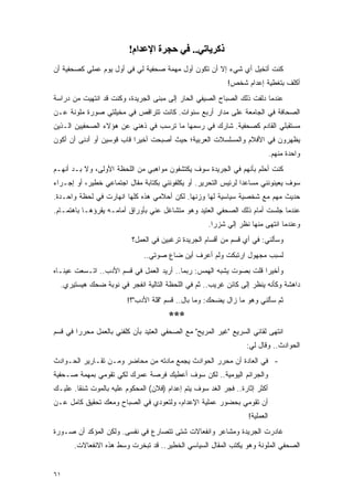 ‫ذآﺮﻳﺎﺗﻲ.. ﻓﻲ ﺣﺠﺮة اﻹﻋﺪام!‬
‫ﻜﻨﺕ ﺃﺘﺨﻴل ﺃﻱ ﺸﻲﺀ ﺇﻻ ﺃﻥ ﺘﻜﻭﻥ ﺃﻭل ﻤﻬﻤﺔ ﺼﺤﻔﻴﺔ ﻟﻲ ﻓﻲ ﺃﻭل ﻴﻭﻡ ﻋﻤﻠﻲ ﻜﺼﺤﻔﻴﺔ ﺃﻥ‬
                                                            ‫ﺃﻜﻠﻑ ﺒﺘﻐﻁﻴﺔ ﺇﻋﺩﺍﻡ ﺸﺨﺹ!‬
‫ﻋﻨﺩﻤﺎ ﺩﻟﻔﺕ ﺫﻟﻙ ﺍﻟﺼﺒﺎﺡ ﺍﻟﺼﻴﻔﻲ ﺍﻟﺤﺎﺭ ﺇﻟﻰ ﻤﺒﻨﻰ ﺍﻟﺠﺭﻴﺩﺓ، ﻭﻜﻨﺕ ﻗﺩ ﺍﻨﺘﻬﻴﺕ ﻤﻥ ﺩﺭﺍﺴﺔ‬
‫ﺍﻟﺼﺤﺎﻓﺔ ﻓﻲ ﺍﻟﺠﺎﻤﻌﺔ ﻋﻠﻰ ﻤﺩﺍﺭ ﺃﺭﺒﻊ ﺴﻨﻭﺍﺕ. ﻜﺎﻨﺕ ﺘﺘﺭﺍﻗﺹ ﻓﻲ ﻤﺨﻴﻠﺘﻲ ﺼﻭﺭﺓ ﻤﻠﻭﻨﺔ ﻋـﻥ‬
‫ﻤﺴﺘﻘﺒﻠﻲ ﺍﻟﻘﺎﺩﻡ ﻜﺼﺤﻔﻴﺔ. ﺸﺎﺭﻙ ﻓﻲ ﺭﺴﻤﻬﺎ ﻤﺎ ﺘﺭﺴﺏ ﻓﻲ ﺫﻫﻨﻲ ﻋﻥ ﻫﺅﻻﺀ ﺍﻟﺼﺤﻔﻴﻴﻥ ﺍﻟـﺫﻴﻥ‬
‫ﻴﻅﻬﺭﻭﻥ ﻓﻲ ﺍﻷﻓﻼﻡ ﻭﺍﻟﻤﺴﻠﺴﻼﺕ ﺍﻟﻌﺭﺒﻴﺔ؛ ﺤﻴﺙ ﺃﺼﺒﺤﺕ ﺃﺨﻴ ‪‬ﺍ ﻗﺎﺏ ﻗﻭﺴﻴﻥ ﺃﻭ ﺃﺩﻨﻰ ﺃﻥ ﺃﻜﻭﻥ‬
                           ‫ﺭ‬
                                                                              ‫ﻭﺍﺤﺩﺓ ﻤﻨﻬﻡ.‬
‫ﻜﻨﺕ ﺃﺤﻠﻡ ﺒﺄﻨﻬﻡ ﻓﻲ ﺍﻟﺠﺭﻴﺩﺓ ﺴﻭﻑ ﻴﻜﺘﺸﻔﻭﻥ ﻤﻭﺍﻫﺒﻲ ﻤﻥ ﺍﻟﻠﺤﻅﺔ ﺍﻷﻭﻟﻰ، ﻭﻻ ﺒـﺩ ﺃﻨﻬـﻡ‬
‫ﺴﻭﻑ ﻴﻌﻴﻨﻭﻨﻨﻲ ﻤﺴﺎﻋ ‪‬ﺍ ﻟﺭﺌﻴﺱ ﺍﻟﺘﺤﺭﻴﺭ. ﺃﻭ ﻴﻜﻠﻔﻭﻨﻨﻲ ﺒﻜﺘﺎﺒﺔ ﻤﻘﺎل ﺍﺠﺘﻤﺎﻋﻲ ﺨﻁﻴﺭ، ﺃﻭ ﺇﺠـﺭﺍﺀ‬
                                                                ‫ﺩ‬
‫ﺤﺩﻴﺙ ﻤﻬﻡ ﻤﻊ ﺸﺨﺼﻴﺔ ﺴﻴﺎﺴﻴﺔ ﻟﻬﺎ ﻭﺯﻨﻬﺎ. ﻟﻜﻥ ﺃﺤﻼﻤﻲ ﻫﺫﻩ ﻜﻠﻬﺎ ﺍﻨﻬﺎﺭﺕ ﻓﻲ ﻟﺤﻅﺔ ﻭﺍﺤـﺩﺓ.‬
‫ﻋﻨﺩﻤﺎ ﺠﻠﺴﺕ ﺃﻤﺎﻡ ﺫﻟﻙ ﺍﻟﺼﺤﻔﻲ ﺍﻟﻌﺘﻴﺩ ﻭﻫﻭ ﻤﺘﺸﺎﻏل ﻋﻨﻲ ﺒﺄﻭﺭﺍﻕ ﺃﻤﺎﻤـﻪ ﻴﻘﺭﺅﻫـﺎ ﺒﺎﻫﺘﻤـﺎﻡ.‬
                                                     ‫ﻭﻋﻨﺩﻤﺎ ﺍﻨﺘﻬﻰ ﻤﻨﻬﺎ ﻨﻅﺭ ﺇﻟﻲ ﺸﺯ ‪‬ﺍ.‬
                                                       ‫‪ ‬ﺭ‬
                           ‫ﻭﺴﺄﻟﻨﻲ: ﻓﻲ ﺃﻱ ﻗﺴﻡ ﻤﻥ ﺃﻗﺴﺎﻡ ﺍﻟﺠﺭﻴﺩﺓ ﺘﺭﻏﺒﻴﻥ ﻓﻲ ﺍﻟﻌﻤل؟‬
                               ‫ﻟﺴﺒﺏ ﻤﺠﻬﻭل ﺍﺭﺘﺒﻜﺕ ﻭﻟﻡ ﺃﻋﺭﻑ ﺃﻴﻥ ﻀﺎﻉ ﺼﻭﺘﻲ..‬
‫ﻭﺃﺨﻴ ‪‬ﺍ ﻗﻠﺕ ﺒﺼﻭﺕ ﻴﺸﺒﻪ ﺍﻟﻬﻤﺱ: ﺭﺒﻤﺎ.. ﺃﺭﻴﺩ ﺍﻟﻌﻤل ﻓﻲ ﻗﺴﻡ ﺍﻷﺩﺏ.. ﺍﺘـﺴﻌﺕ ﻋﻴﻨـﺎﻩ‬
                                                                    ‫ﺭ‬
  ‫ﺩﺍﻫﺸﺔ ﻭﻜﺄﻨﻪ ﻴﻨﻅﺭ ﺇﻟﻰ ﻜﺎﺌﻥ ﻏﺭﻴﺏ.. ﺜﻡ ﻓﻲ ﺍﻟﻠﺤﻅﺔ ﺍﻟﺘﺎﻟﻴﺔ ﺍﻨﻔﺠﺭ ﻓﻲ ﻨﻭﺒﺔ ﻀﺤﻙ ﻫﻴﺴﺘﻴﺭﻱ.‬
                         ‫ﺜﻡ ﺴﺄﻟﻨﻲ ﻭﻫﻭ ﻤﺎ ﺯﺍل ﻴﻀﺤﻙ: ﻭﻤﺎ ﺒﺎل.. ﻗﺴﻡ "ﻗﻠﺔ ﺍﻷﺩﺏ"؟!‬
                                       ‫***‬
‫ﺍﻨﺘﻬﻰ ﻟﻘﺎﺌﻲ ﺍﻟﺴﺭﻴﻊ "ﻏﻴﺭ ﺍﻟﻤﺭﻴﺢ" ﻤﻊ ﺍﻟﺼﺤﻔﻲ ﺍﻟﻌﺘﻴﺩ ﺒﺄﻥ ﻜﻠﻔﻨﻲ ﺒﺎﻟﻌﻤل ﻤﺤﺭ ‪‬ﺍ ﻓﻲ ﻗﺴﻡ‬
        ‫ﺭ‬
                                                                  ‫ﺍﻟﺤﻭﺍﺩﺙ.. ﻭﻗﺎل ﻟﻲ:‬
‫- ﻓﻲ ﺍﻟﻌﺎﺩﺓ ﺃﻥ ﻤﺤﺭﺭ ﺍﻟﺤﻭﺍﺩﺙ ﻴﺠﻤﻊ ﻤﺎﺩﺘﻪ ﻤﻥ ﻤﺤﺎﻀﺭ ﻭﻤـﻥ ﺘﻘـﺎﺭﻴﺭ ﺍﻟﺤـﻭﺍﺩﺙ‬
‫ﻭﺍﻟﺠﺭﺍﺌﻡ ﺍﻟﻴﻭﻤﻴﺔ.. ﻟﻜﻥ ﺴﻭﻑ ﺃﻋﻁﻴﻙ ﻓﺭﺼﺔ ﻋﻤﺭﻙ ﻟﻜﻲ ﺘﻘﻭﻤﻲ ﺒﻤﻬﻤﺔ ﺼـﺤﻔﻴﺔ‬
‫ﺃﻜﺜﺭ ﺇﺜﺎﺭﺓ.. ﻓﺠﺭ ﺍﻟﻐﺩ ﺴﻭﻑ ﻴﺘﻡ ﺇﻋﺩﺍﻡ )ﻓﻼﻥ( ﺍﻟﻤﺤﻜﻭﻡ ﻋﻠﻴﻪ ﺒﺎﻟﻤﻭﺕ ﺸﻨ ﹰﺎ. ﻋﻠﻴـﻙ‬
        ‫ﻘ‬
‫ﺃﻥ ﺘﻘﻭﻤﻲ ﺒﺤﻀﻭﺭ ﻋﻤﻠﻴﺔ ﺍﻹﻋﺩﺍﻡ، ﻭﻟﺘﻌﻭﺩﻱ ﻓﻲ ﺍﻟﺼﺒﺎﺡ ﻭﻤﻌﻙ ﺘﺤﻘﻴﻕ ﻜﺎﻤل ﻋـﻥ‬
                                                                   ‫ﺍﻟﻌﻤﻠﻴﺔ!‬
‫ﻏﺎﺩﺭﺕ ﺍﻟﺠﺭﻴﺩﺓ ﻭﻤﺸﺎﻋﺭ ﻭﺍﻨﻔﻌﺎﻻﺕ ﺸﺘﻰ ﺘﺘﺼﺎﺭﻉ ﻓﻲ ﻨﻔﺴﻰ. ﻭﻟﻜﻥ ﺍﻟﻤﺅﻜﺩ ﺃﻥ ﺼـﻭﺭﺓ‬
       ‫ﺍﻟﺼﺤﻔﻲ ﺍﻟﻤﻠﻭﻨﺔ ﻭﻫﻭ ﻴﻜﺘﺏ ﺍﻟﻤﻘﺎل ﺍﻟﺴﻴﺎﺴﻲ ﺍﻟﺨﻁﻴﺭ.. ﻗﺩ ﺘﺒﺨﺭﺕ ﻭﺴﻁ ﻫﺫﻩ ﺍﻻﻨﻔﻌﺎﻻﺕ.‬


‫١٦‬
 