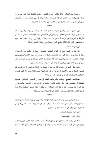 ‫ﻭﻋﻨﺩﻤﺎ ﻫﺒﻁ ﺍﻟﻅﻼﻡ.. ﺒﺩﺃﺕ ﻤﺸﺎﻋﺭ ﺃﺨﺭﻯ ﺘﻨﺘﺎﺒﻨﻲ.. ﻋﻨﺩﻤﺎ ﺍﻜﺘﺸﻔﺕ ﻓﺠﺄﺓ ﺃﻨﻨﻲ ﺁﺨﺭ ﻤـﻥ‬
‫ﻴﺼﻠﺢ ﻷﻥ ﻴﻜﻭﻥ ﻤﺤﺭ ‪‬ﺍ ﻟﻠﺠﺭﺍﺌﻡ، ﻓﺄﻨﺎ ﺸﺨﺼﻴﺔ ﻤﺴﺎﻟﻤﺔ. ﻭﺃﻨﺎ ﻻ ﺃﻤﻴل ﻟﻠﻌﻨﻑ ﺒﻁﺒﻌـﻲ. ﻓﻜﻴـﻑ‬
                                                             ‫ﺭ‬
                    ‫ﻴﻤﻜﻥ ﺃﻥ ﺃﺘﺤﻤل ﻤﺸﺎﻫﺩﺓ ﺇﻋﺩﺍﻡ ﺇﻨﺴﺎﻥ ﺜﻡ ﺍﻟﻜﺘﺎﺒﺔ ﻋﻥ ﻫﺫﺍ ﺍﻟﻤﺸﻬﺩ ﺍﻟﻔﻅﻴﻊ؟!‬
                                       ‫***‬
‫ﻓﻲ ﺴﺠﻭﻥ ﻤﺼﺭ.. ﻴﻨﻔﺫﻭﻥ ﻋﻤﻠﻴﺎﺕ ﺍﻹﻋﺩﺍﻡ ﻋـﺎﺩﺓ ﻗﺒـل ﺍﻟﻔﺠـﺭ.. ﻭﻫـﻡ ﻓـﻲ ﺍﻟﻌـﺎﺩﺓ‬
‫ﻻ ﻴﺴﻤﺤﻭﻥ ﻟﻨﺯﻻﺀ ﺍﻟﺴﺠﻥ ﺒﻤﻐﺎﺩﺭﺓ ﺯﻨﺯﺍﻨﺎﺘﻬﻡ ﻓﻲ ﺍﻟﻠﻴﻠﺔ ﺍﻟﺘﻲ ﺴﻴﺘﻡ ﻓﻴﻬﺎ ﺇﻋﺩﺍﻡ ﺸﺨﺹ ﻤﺎ، ﻟﻜـﻥ‬
‫ﺒﻁﺭﻴﻘﺔ ﺃﻭ ﺃﺨﺭﻯ ﻴﺸﻌﺭ ﻨﺯﻻﺀ ﺍﻟـﺴﺠﻥ ﺒﻤـﺎ ﺴـﻴﺤﺩﺙ، ﻭﻴﻘﻭﻟـﻭﻥ: ﺇﻥ ﺍﻟـﺴﺠﻨﺎﺀ ﺠﻤـﻴﻌﻬﻡ‬
              ‫ﻻ ﻴﺴﺘﻁﻴﻌﻭﻥ ﺍﻟﻨﻭﻡ ﺘﻠﻙ ﺍﻟﻠﻴﻠﺔ، ﻭﺸﺒﺢ ﺍﻟﻤﻭﺕ ﻴﺘﺠﻭل ﻓﻲ ﺭﺩﻫﺎﺕ ﺍﻟﺴﺠﻥ ﺍﻟﺨﺎﻟﻴﺔ.‬
                                                              ‫ﻓﻲ ﺍﻟﻤﻭﻋﺩ ﺍﻟﻤﺤﺩﺩ..‬
‫ﻜﺎﻥ ﺤﺎﺭﺱ ﺍﻟﺴﺠﻥ ﻴﻔﺘﺢ ﻟﻲ ﺍﻟﺒﻭﺍﺒﺔ ﺍﻟﺨﺸﺒﻴﺔ ﺍﻟﻀﺨﻤﺔ. ﻭﻤﻨﻬﺎ ﺇﻟﻰ ﻤﻜﺘﺏ ﻤﺩﻴﺭ ﺍﻟـﺴﺠﻥ؛‬
‫ﺤﻴﺙ ﻓﻭﺠﺌﺕ ﺒﻭﺠﻭﺩ ﻋﺩﺩ ﻜﺒﻴﺭ ﻤﻥ ﺍﻷﺸﺨﺎﺹ ﻴﺸﻜﻠﻭﻥ ﻤﺎ ﻴﺴﻤﻰ ﺒـ "ﻫﻴﺌﺔ ﺍﻹﻋﺩﺍﻡ" ﻭﻤﻨﻬﻡ ﻭﻜﻴل‬
‫ﺍﻟﻨﻴﺎﺒﺔ ﻭﺍﻟﻁﺒﻴﺏ ﻭﺍﻟﻭﺍﻋﻅ. ﻭﺍﻟﻐﺭﻴﺏ ﺃﻨﻬﻡ ﻜﺎﻨﻭﺍ ﻴﺤﺘﺴﻭﻥ ﺍﻟﺸﺎﻱ ﻭﻴﺘﺤﺩﺜﻭﻥ ﻓﻲ ﻤﻭﻀﻭﻋﺎﺕ ﺸﺘﻰ‬
                  ‫ﺩﻭﻥ ﺃﻥ ﻴﺸﻴﺭ ﺃﺤﺩ ﻤﻨﻬﻡ ﻤﻥ ﻗﺭﻴﺏ ﺃﻭ ﺒﻌﻴﺩ ﺇﻟﻰ ﻤﺎ ﺴﻭﻑ ﻴﺤﺩﺙ ﺒﻌﺩ ﺩﻗﺎﺌﻕ!‬
‫ﻜﻨﺕ ﺃﻨﻅﺭ ﺇﻟﻴﻬﻡ ﻓﻲ ﺩﻫﺸﺔ ﻭﺃﻜﺜﺭ ﻤﻥ ﺴﺅﺍل ﻴﺒﺤﺙ ﻋﻥ ﺇﺠﺎﺒﺔ ﻓﻲ ﻨﻔﺴﻲ "ﺘﺭﻯ ﻫل ﻴﻌﺭﻑ‬
‫ﺍﻟﺴﺠﻴﻥ ﺍﻟﻤﺤﻜﻭﻡ ﻋﻠﻴﻪ ﺒﺎﻹﻋﺩﺍﻡ ﺃﻨﻪ ﻟﻡ ﻴﺒﻕ ﻟﻪ ﻓﻲ ﻫﺫﻩ ﺍﻟﺤﻴﺎﺓ ﺴﻭﻯ ﺩﻗﺎﺌﻕ ﻤﻌﺩﻭﺩﺓ؟ ﻜﻴﻑ ﺸﻌﻭﺭﻩ‬
                                     ‫ﺍﻵﻥ؟ ﻭﺒﻤﺎﺫﺍ ﻴﺤﻠﻡ ﺇﻥ ﻜﺎﻥ ﻻ ﻴﺯﺍل ﻨﺎﺌ ‪‬ﺎ ﻓﻲ ﺯﻨﺯﺍﻨﺘﻪ"؟‬
                                                   ‫ﻤ‬
‫ﻓﺠﺄﺓ ﻨﻬﺽ ﺍﻟﺠﻤﻴﻊ.. ﻭﻭﻗﻔﺕ ﻤﺜﻠﻬﻡ ﻭﺍﺘﺠﻪ ﺍﻟﺤﺸﺩ ﺇﻟﻰ ﻤﺒﻨـﻰ ﺍﻟـﺴﺠﻥ ﺍﻟـﺩﺍﺨﻠﻲ؛ ﺤﻴـﺙ‬
‫ﻻﺤﻅﺕ ﺃﻥ ﺸﺨﺼﻴﻥ ﻴﻘﻔﺎﻥ ﻋﻠﻰ ﺠﺎﻨﺏ ﺍﻟﺒﺎﺏ، ﻭﻋﻨﺩﻤﺎ ﻤﺭﺭﺕ ﺇﻟﻰ ﺠﻭﺍﺭ ﺃﺤﺩﻫﻤﺎ ﻭﺤﺎﻨﺕ ﻤﻨـﻲ‬
‫ﻟﻔﺘﺔ ﺇﻟﻴﻪ ﺍﺭﺘﻌﺩ ﺠﺴﺩﻱ.. ﻓﻘﺩ ﻋﺭﻓﺕ ﺃﻨﻪ.. ﺍﻟﺠﻼﺩ ﺃﻭ ﻤﺎ ﻴﻁﻠﻘﻭﻥ ﻋﻠﻴﻪ ﺍﺴـﻡ )ﻋـﺸﻤﺎﻭﻱ(! ﺃﻤـﺎ‬
                       ‫ﺍﻟﺭﺠل ﺍﻟﺜﺎﻨﻲ.. ﻓﻘﺩ ﻜﺎﻥ ﻤﺴﺎﻋﺩﻩ.. "ﺠﻼﺩ ﺍﻟﻤﻭﺕ" ﻴﺤﺘﺎﺝ ﺇﻟﻰ ﻤﺴﺎﻋﺩﺓ!‬
                                       ‫***‬
‫ﺼﻌﺩ ﺍﻟﺤﺭﺍﺱ ﺇﻟﻰ ﺯﻨﺯﺍﻨﺔ ﺍﻟﻤﺤﻜﻭﻡ ﻋﻠﻴﻪ ﺒﺎﻹﻋﺩﺍﻡ ﻭﺃﻤﺎﻤﻬﻡ ﺭﺌﻴﺴﻬﻡ ﺍﻟﻀﺎﺒﻁ ﺍﻟـﺫﻱ ﻓـﺘﺢ‬
‫ﺒﺎﺏ ﺍﻟﺯﻨﺯﺍﻨﺔ، ﻭﻨﻅﺭﺕ ﻤﻥ ﺨﻠﻔﻪ ﻷﺠﺩ ﺴﺎﻜﻨﻬﺎ ﻭﻫﻭ ﺸﺎﺏ ﻓﻲ ﺍﻟﺜﻼﺜﻴﻨﻴﺎﺕ ﺠﺎﻟ ‪‬ﺎ ﻋﻠـﻰ ﻓـﺭﺍﺵ‬
            ‫ﺴ‬
                                       ‫ﺤﺩﻴﺩﻱ ﺼﻐﻴﺭ. ﻴﻘﺭﺃ ﻓﻲ ﺍﻟﻤﺼﺤﻑ ﺒﺼﻭﺕ ﺨﻔﻴﺽ.‬
                                                       ‫ﻨﻅﺭ ﺇﻟﻴﻪ ﺍﻟﻀﺎﺒﻁ ﺒﺈﺸﻔﺎﻕ..‬
                                                       ‫ﻭﻗﺎل: ﺍﻵﻥ.. ﺘﺫﻫﺏ ﻤﻌﻨﺎ..‬
‫ﻟﺩﻫﺸﺘﻲ ﻭﺠﺩﺕ ﺍﻟﺸﺎﺏ ﺍﻟﺫﻱ ﻜﺎﻥ ﻴﺭﺘﺩﻱ ﺍﻟﺒﺩﻟﺔ ﺍﻟﺤﻤﺭﺍﺀ ﺍﻟﺨﺎﺼﺔ ﺒﺎﻟﻤﺤﻜﻭﻡ ﻋﻠﻴﻬﻡ ﺒﺎﻹﻋﺩﺍﻡ‬
‫ﻴﻨﻬﺽ ﻤﻥ ﻋﻠﻰ ﻓﺭﺍﺸﻪ. ﻭﻗﺎل ﻟﻠﻀﺎﺒﻁ ﺒﺼﻭﺕ ﻭﺍﻀﺢ ﻻ ﺍﺭﺘﻌﺎﺵ ﻓﻴﻪ: ﻨﻌﻡ.. ﺍﻵﻥ ﺃﺫﻫﺏ ﻤﻌﻜﻡ!‬


‫٢٦‬
 