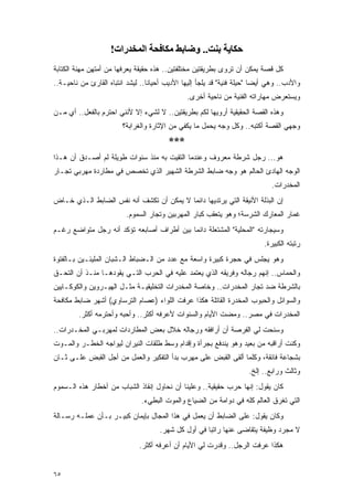 ‫ﺣﻜﺎﻳﺔ ﺑﻨﺖ.. وﺿﺎﺑﻂ ﻣﻜﺎﻓﺤﺔ اﻟﻤﺨﺪرات!‬
‫ﻜل ﻗﺼﺔ ﻴﻤﻜﻥ ﺃﻥ ﺘﺭﻭﻯ ﺒﻁﺭﻴﻘﺘﻴﻥ ﻤﺨﺘﻠﻔﺘﻴﻥ.. ﻫﺫﻩ ﺤﻘﻴﻘﺔ ﻴﻌﺭﻓﻬﺎ ﻤﻥ ﺃﻤﺘﻬﻥ ﻤﻬﻨﺔ ﺍﻟﻜﺘﺎﺒﺔ‬
‫ﻭﺍﻷﺩﺏ.. ﻭﻫﻲ ﺃﻴ ‪‬ﺎ "ﺤﻴﻠﺔ ﻓﻨﻴﺔ" ﻗﺩ ﻴﻠﺠﺄ ﺇﻟﻴﻬﺎ ﺍﻷﺩﻴﺏ ﺃﺤﻴﺎ ﹰﺎ.. ﻟﻴﺸﺩ ﺍﻨﺘﺒﺎﻩ ﺍﻟﻘﺎﺭﺉ ﻤﻥ ﻨﺎﺤﻴـﺔ..‬
                                  ‫ﻨ‬                                       ‫ﻀ‬
                                                ‫ﻭﻴﺴﺘﻌﺭﺽ ﻤﻬﺎﺭﺍﺘﻪ ﺍﻟﻔﻨﻴﺔ ﻤﻥ ﻨﺎﺤﻴﺔ ﺃﺨﺭﻯ.‬
‫ﻭﻫﺫﻩ ﺍﻟﻘﺼﺔ ﺍﻟﺤﻘﻴﻘﻴﺔ ﺃﺭﻭﻴﻬﺎ ﻟﻜﻡ ﺒﻁﺭﻴﻘﺘﻴﻥ.. ﻻ ﻟﺸﻲﺀ ﺇﻻ ﻷﻨﻨﻲ ﺍﺤﺘﺭﻡ ﺒﺎﻟﻔﻌل.. ﺃﻱ ﻤـﻥ‬
                         ‫ﻭﺠﻬﻲ ﺍﻟﻘﺼﺔ ﺃﻜﺘﺒﻪ.. ﻭﻜل ﻭﺠﻪ ﻴﺤﻤل ﻤﺎ ﻴﻜﻔﻲ ﻤﻥ ﺍﻹﺜﺎﺭﺓ ﻭﺍﻟﻐﺭﺍﺒﺔ؟‬
                                          ‫***‬
‫ﻫﻭ... ﺭﺠل ﺸﺭﻁﺔ ﻤﻌﺭﻭﻑ ﻭﻋﻨﺩﻤﺎ ﺍﻟﺘﻘﻴﺕ ﺒﻪ ﻤﻨﺫ ﺴﻨﻭﺍﺕ ﻁﻭﻴﻠﺔ ﻟﻡ ﺃﺼـﺩﻕ ﺃﻥ ﻫـﺫﺍ‬
‫ﺍﻟﻭﺠﻪ ﺍﻟﻬﺎﺩﺉ ﺍﻟﺤﺎﻟﻡ ﻫﻭ ﻭﺠﻪ ﻀﺎﺒﻁ ﺍﻟﺸﺭﻁﺔ ﺍﻟﺸﻬﻴﺭ ﺍﻟﺫﻱ ﺘﺨﺼﺹ ﻓﻲ ﻤﻁﺎﺭﺩﺓ ﻤﻬﺭﺒﻲ ﺘﺠـﺎﺭ‬
                                                                               ‫ﺍﻟﻤﺨﺩﺭﺍﺕ.‬
‫ﺇﻥ ﺍﻟﺒﺫﻟﺔ ﺍﻷﻨﻴﻘﺔ ﺍﻟﺘﻲ ﻴﺭﺘﺩﻴﻬﺎ ﺩﺍﺌ ‪‬ﺎ ﻻ ﻴﻤﻜﻥ ﺃﻥ ﺘﻜﺸﻑ ﺃﻨﻪ ﻨﻔﺱ ﺍﻟﻀﺎﺒﻁ ﺍﻟـﺫﻱ ﺨـﺎﺽ‬
                                          ‫ﻤ‬
                          ‫ﻏﻤﺎﺭ ﺍﻟﻤﻌﺎﺭﻙ ﺍﻟﺸﺭﺴﺔ؛ ﻭﻫﻭ ﻴﺘﻌﻘﺏ ﻜﺒﺎﺭ ﺍﻟﻤﻬﺭﺒﻴﻥ ﻭﺘﺠﺎﺭ ﺍﻟﺴﻤﻭﻡ.‬
‫ﻭﺴﻴﺠﺎﺭﺘﻪ "ﺍﻟﻤﺤﻠﻴﺔ" ﺍﻟﻤﺸﺘﻌﻠﺔ ﺩﺍﺌ ‪‬ﺎ ﺒﻴﻥ ﺃﻁﺭﺍﻑ ﺃﺼﺎﺒﻌﻪ ﺘﺅﻜﺩ ﺃﻨﻪ ﺭﺠل ﻤﺘﻭﺍﻀﻊ ﺭﻏـﻡ‬
                                           ‫ﻤ‬
                                                                            ‫ﺭﺘﺒﺘﻪ ﺍﻟﻜﺒﻴﺭﺓ.‬
‫ﻭﻫﻭ ﻴﺠﻠﺱ ﻓﻲ ﺤﺠﺭﺓ ﻜﺒﻴﺭﺓ ﻭﺍﺴﻌﺔ ﻤﻊ ﻋﺩﺩ ﻤﻥ ﺍﻟـﻀﺒﺎﻁ ﺍﻟـﺸﺒﺎﻥ ﺍﻟﻤﻠﻴﺌـﻴﻥ ﺒـﺎﻟﻔﺘﻭﺓ‬
‫ﻭﺍﻟﺤﻤﺎﺱ.. ﺇﻨﻬﻡ ﺭﺠﺎﻟﻪ ﻭﻓﺭﻴﻘﻪ ﺍﻟﺫﻱ ﻴﻌﺘﻤﺩ ﻋﻠﻴﻪ ﻓﻲ ﺍﻟﺤﺭﺏ ﺍﻟﺘـﻲ ﻴﻘﻭﺩﻫـﺎ ﻤﻨـﺫ ﺃﻥ ﺍﻟﺘﺤـﻕ‬
‫ﺒﺎﻟﺸﺭﻁﺔ ﻀﺩ ﺘﺠﺎﺭ ﺍﻟﻤﺨﺩﺭﺍﺕ.. ﻭﺨﺎﺼﺔ ﺍﻟﻤﺨﺩﺭﺍﺕ ﺍﻟﺘﺨﻠﻴﻘﻴـﺔ ﻤﺜـل ﺍﻟﻬﻴـﺭﻭﻴﻥ ﻭﺍﻟﻜﻭﻜـﺎﻴﻴﻥ‬
‫ﻭﺍﻟﺴﻭﺍﺌل ﻭﺍﻟﺤﺒﻭﺏ ﺍﻟﻤﺨﺩﺭﺓ ﺍﻟﻘﺎﺘﻠﺔ ﻫﻜﺫﺍ ﻋﺭﻓﺕ ﺍﻟﻠﻭﺍﺀ )ﻋﺼﺎﻡ ﺍﻟﺘﺭﺴﺎﻭﻱ( ﺃﺸﻬﺭ ﻀﺎﺒﻁ ﻤﻜﺎﻓﺤﺔ‬
         ‫ﺍﻟﻤﺨﺩﺭﺍﺕ ﻓﻲ ﻤﺼﺭ.. ﻭﻤﻀﺕ ﺍﻷﻴﺎﻡ ﻭﺍﻟﺴﻨﻭﺍﺕ ﻷﻋﺭﻓﻪ ﺃﻜﺜﺭ.. ﻭﺃﺤﺒﻪ ﻭﺃﺤﺘﺭﻤﻪ ﺃﻜﺜﺭ.‬
‫ﻭﺴﻨﺤﺕ ﻟﻲ ﺍﻟﻔﺭﺼﺔ ﺃﻥ ﺃﺭﺍﻓﻘﻪ ﻭﺭﺠﺎﻟﻪ ﺨﻼل ﺒﻌﺽ ﺍﻟﻤﻁﺎﺭﺩﺍﺕ ﻟﻤﻬﺭﺒـﻲ ﺍﻟﻤﺨـﺩﺭﺍﺕ..‬
‫ﻭﻜﻨﺕ ﺃﺭﺍﻗﺒﻪ ﻤﻥ ﺒﻌﻴﺩ ﻭﻫﻭ ﻴﻨﺩﻓﻊ ﺒﺠﺭﺃﺓ ﻭﺇﻗﺩﺍﻡ ﻭﺴﻁ ﻁﻠﻘﺎﺕ ﺍﻟﻨﻴﺭﺍﻥ ﻟﻴﻭﺍﺠﻪ ﺍﻟﺨﻁـﺭ ﻭﺍﻟﻤـﻭﺕ‬
‫ﺒﺸﺠﺎﻋﺔ ﻓﺎﺌﻘﺔ، ﻭﻜﻠﻤﺎ ﺃﻟﻘﻰ ﺍﻟﻘﺒﺽ ﻋﻠﻰ ﻤﻬﺭﺏ ﺒﺩﺃ ﺍﻟﺘﻔﻜﻴﺭ ﻭﺍﻟﻌﻤل ﻤﻥ ﺃﺠل ﺍﻟﻘﺒﺽ ﻋﻠـﻰ ﺜـﺎﻥ‬
                                                                       ‫ﻭﺜﺎﻟﺙ ﻭﺭﺍﺒﻊ.. ﺇﻟﺦ.‬
‫ﻜﺎﻥ ﻴﻘﻭل: ﺇﻨﻬﺎ ﺤﺭﺏ ﺤﻘﻴﻘﻴﺔ.. ﻭﻋﻠﻴﻨﺎ ﺃﻥ ﻨﺤﺎﻭل ﺇﻨﻘﺎﺫ ﺍﻟﺸﺒﺎﺏ ﻤﻥ ﺃﺨﻁﺎﺭ ﻫﺫﻩ ﺍﻟـﺴﻤﻭﻡ‬
                                ‫ﺍﻟﺘﻲ ﺘﻐﺭﻕ ﺍﻟﻌﺎﻟﻡ ﻜﻠﻪ ﻓﻲ ﺩﻭﺍﻤﺔ ﻤﻥ ﺍﻟﻀﻴﺎﻉ ﻭﺍﻟﻤﻭﺕ ﺍﻟﺒﻁﻲﺀ.‬
‫ﻭﻜﺎﻥ ﻴﻘﻭل: ﻋﻠﻰ ﺍﻟﻀﺎﺒﻁ ﺃﻥ ﻴﻌﻤل ﻓﻲ ﻫﺫﺍ ﺍﻟﻤﺠﺎل ﺒﺈﻴﻤﺎﻥ ﻜﺒﻴـﺭ ﺒـﺄﻥ ﻋﻤﻠـﻪ ﺭﺴـﺎﻟﺔ‬
                                      ‫ﻻ ﻤﺠﺭﺩ ﻭﻅﻴﻔﺔ ﻴﺘﻘﺎﻀﻰ ﻋﻨﻬﺎ ﺭﺍﺘ ‪‬ﺎ ﻓﻲ ﺃﻭل ﻜل ﺸﻬﺭ.‬
                                                      ‫ﺒ‬
                               ‫ﻫﻜﺫﺍ ﻋﺭﻓﺕ ﺍﻟﺭﺠل.. ﻭﻗﺩﺭﺕ ﻟﻲ ﺍﻷﻴﺎﻡ ﺃﻥ ﺃﻋﺭﻓﻪ ﺃﻜﺜﺭ.‬


‫٥٦‬
 