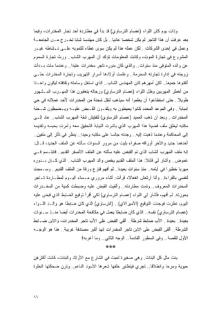 ‫ﻭﺫﺍﺕ ﻴﻭﻡ ﻜﺎﻥ ﺍﻟﻠﻭﺍﺀ )ﻋﺼﺎﻡ ﺍﻟﺘﺭﺴﺎﻭﻱ( ﻗﺩ ﺒﺩﺃ ﻓﻲ ﻤﻁﺎﺭﺩﺓ ﺃﺤﺩ ﺘﺠﺎﺭ ﺍﻟﻤﺨﺩﺭﺍﺕ، ﻭﻓﻴﻤﺎ‬
‫ﺒﻌﺩ ﻋﺭﻓﺕ ﺃﻥ ﻫﺫﺍ ﺍﻟﺘﺎﺠﺭ ﻟﻡ ﻴﻜﻥ ﺸﺨ ‪‬ﺎ ﻋﺎﺩ ‪‬ﺎ.. ﺒل ﻜﺎﻥ ﻤﻬﻨﺩ ‪‬ﺎ ﺸﺎ ‪‬ﺎ ﺘﺨـﺭﺝ ﻤـﻥ ﺍﻟﺠﺎﻤﻌـﺔ‬
                    ‫ﺴ ﺒ‬                    ‫ﻴ‬      ‫ﺼ‬
‫ﻭﻋﻤل ﻓﻲ ﺇﺤﺩﻯ ﺍﻟﺸﺭﻜﺎﺕ.. ﻟﻜﻥ ﻋﻤﻠﻪ ﻫﺫﺍ ﻟﻡ ﻴﻜﻥ ﺴﻭﻯ ﻏﻁﺎﺀ ﻟﻠﺘﻤﻭﻴﻪ ﻋﻠـﻰ ﻨـﺸﺎﻁﻪ ﻏﻴـﺭ‬
‫ﺍﻟﻤﺸﺭﻭﻉ ﻓﻲ ﺘﺠﺎﺭﺓ ﺍﻟﻤﻭﺕ، ﻭﻜﺎﻨﺕ ﺍﻟﻤﻌﻠﻭﻤﺎﺕ ﺘﺅﻜﺩ ﺃﻥ ﺍﻟﻤﻬﺭﺏ ﺍﻟﺸﺎﺏ.. ﻭﺭﺙ ﺘﺠﺎﺭﺓ ﺍﻟﺴﻤﻭﻡ‬
‫ﻋﻥ ﻭﺍﻟﺩﻩ ﺍﻟ ‪‬ﺘﻭﻓﻰ ﻤﻨﺫ ﺴﻨﻭﺍﺕ.. ﻭﺍﻟﺫﻱ ﻜﺎﻥ ﺒﺩﻭﺭﻩ ﺘﺎﺠﺭ ﻤﺨﺩﺭﺍﺕ ﻋﺘﻴ ‪‬ﺍ.. ﻭﻋﻨﺩﻤﺎ ﻤﺎﺕ ﺒـﺩﺃﺕ‬
                    ‫ﺩ‬                                                 ‫ﻤ‬
‫ﺯﻭﺠﺘﻪ ﻓﻲ ﺇﺩﺍﺭﺓ ﺘﺠﺎﺭﺘﻪ ﺍﻟﻤﺤﺭﻤﺔ.. ﻭﻋﻠﻤﺕ ﺃﻭﻻﺩﻫﺎ ﺃﺴﺭﺍﺭ ﺍﻟﺘﻬﺭﻴﺏ ﻭﺘﺠﺎﺭﺓ ﺍﻟﻤﺨﺩﺭﺍﺕ ﺤﺘـﻰ‬
‫ﺃﺘﻘﻨﻭﻫﺎ ﺠﻤﻴ ‪‬ﺎ.. ﻟﻜﻥ ﺃﻤﻬﺭﻫﻡ ﻜﺎﻥ ﺍﻟﻤﻬﻨﺩﺱ ﺍﻟﺸﺎﺏ.. ﺍﻟﺫﻱ ﺍﺴﺘﻐل ﻭﺴﺎﻤﺘﻪ ﻭﺜﻘﺎﻓﺘﻪ ﻟﻴﻜﻭﻥ ﻭﺍﺤـ ‪‬ﺍ‬
 ‫ﺩ‬                                                                        ‫ﻌ‬
‫ﻤﻥ ﺃﺨﻁﺭ ﺍﻟﻤﻬﺭﺒﻴﻥ ﻭﻅل ﺍﻟﻠﻭﺍﺀ )ﻋﺼﺎﻡ ﺍﻟﺘﺭﺴﺎﻭﻱ( ﻭﺭﺠﺎﻟﻪ ﻴﺘﻌﻘﺒﻭﻥ ﻫﺫﺍ ﺍﻟﻤﻬـﺭﺏ ﺍﻟﻤـﺸﻬﻭﺭ‬
‫ﻁﻭﻴﻼ.. ﺤﺘﻰ ﺍﺴﺘﻁﺎﻋﻭﺍ ﺃﻥ ﻴﻌﻠﻤﻭﺍ ﺃﻨﻪ ﺴﻴﺫﻫﺏ ﻟﻨﻘل ﺸﺤﻨﺔ ﻤﻥ ﺍﻟﻤﺨﺩﺭﺍﺕ ﻷﺤﺩ ﻋﻤﻼﺌﻪ ﻓﻲ ﺤﻲ‬
                                                                         ‫ﹰ‬
‫ﺇﻤﺒﺎﺒﺔ.. ﻭﻓﻲ ﺍﻟﻤﻭﻋﺩ ﺍﻟﻤﺤﺩﺩ ﻜﺎﻨﻭﺍ ﻴﺤﻴﻁﻭﻥ ﺒﻪ ﻭﻴﻠﻘـﻭﻥ ﺍﻟﻘـﺒﺽ ﻋﻠﻴـﻪ ﻭﻴـﻀﺒﻁﻭﻥ ﺸـﺤﻨﺔ‬
‫ﺍﻟﻤﺨﺩﺭﺍﺕ.. ﻭﺒﻌﺩ ﺃﻥ ﺫﻫﺏ ﺍﻟﻌﻤﻴﺩ )ﻋﺼﺎﻡ ﺍﻟﺘﺭﺴﺎﻭﻱ( ﻟﺘﻔﺘﻴﺵ ﺸﻘﺔ ﺍﻟﻤﻬﺭﺏ ﺍﻟﺸﺎﺏ.. ﻋﺎﺩ ﺇﻟـﻰ‬
‫ﻤﻜﺘﺒﻪ ﻟﻴﻐﻠﻕ ﻤﻠﻑ ﻗﻀﻴﺔ ﻫﺫﺍ ﺍﻟﻤﻬﺭﺏ ﺍﻟﺫﻱ ﺒﺎﺸﺭﺕ ﺍﻟﻨﻴﺎﺒﺔ ﺍﻟﺘﺤﻘﻴﻕ ﻤﻌﻪ ﻭﺃﻤﺭﺕ ﺒﺤﺒﺴﻪ ﻭﺘﻘﺩﻴﻤﻪ‬
‫ﺇﻟﻰ ﺍﻟﻤﺤﺎﻜﻤﺔ ﻭﻋﻨﺩﻤﺎ ﺫﻫﺒﺕ ﺇﻟﻴﻪ.. ﻭﺠﺩﺘﻪ ﺠﺎﻟ ‪‬ﺎ ﻋﻠﻰ ﻤﻜﺘﺒﻪ ﻭﺤﻴ ‪‬ﺍ.. ﻴﻨﻅﺭ ﻓﻲ ﺘﺄﺜﺭ ﺇﻟﻰ ﻤﻠﻔﻴﻥ..‬
                            ‫ﺩ‬                ‫ﺴ‬
‫ﺃﺤﺩﻫﻤﺎ ﺠﺩﻴﺩ ﻭﺍﻵﺨﺭ ﺃﻭﺭﺍﻗﻪ ﺼﻔﺭﺍﺀ ﺒﻠﻴﺕ ﻤﻥ ﻤﺭﻭﺭ ﺍﻟﺴﻨﻭﺍﺕ ﺴﺄﻟﺘﻪ ﻋﻥ ﺍﻟﻤﻠﻑ ﺍﻟﺠﺩﻴﺩ، ﻗـﺎل:‬
‫ﺇﻨﻪ ﻤﻠﻑ ﺍﻟﻤﻬﺭﺏ ﺍﻟﺸﺎﺏ ﺍﻟﺫﻱ ﺘﻡ ﺍﻟﻘﺒﺽ ﻋﻠﻴﻪ ﺴﺄﻟﺘﻪ ﻋﻥ ﺍﻟﻤﻠﻑ ﺍﻷﺼﻔﺭ ﺍﻟﻘﺩﻴﻡ.. ﻓﺎﺒﺘـﺴﻡ ﻓـﻲ‬
‫ﻏﻤﻭﺽ.. ﻭﺃﺸﺎﺭ ﻟﻲ ﻗﺎﺌﻼ: ﻫﺫﺍ ﺍﻟﻤﻠﻑ ﺍﻟﻘﺩﻴﻡ ﻴﺨﺹ ﻭﺍﻟﺩ ﺍﻟﻤﻬﺭﺏ ﺍﻟﺸﺎﺏ.. ﺍﻟﺫﻱ ﻜـﺎﻥ ﺒـﺩﻭﺭﻩ‬
                                                           ‫ﹰ‬
‫ﻤﻬﺭ ‪‬ﺎ ﺨﻁﻴ ‪‬ﺍ ﻓﻲ ﺃﻴﺎﻤﻪ.. ﻤﻨﺫ ﺴﻨﻭﺍﺕ ﺒﻌﻴﺩﺓ.. ﻟﻡ ﺃﻓﻬﻡ ﻓﻨﺯﻉ ﻭﺭﻗﺔ ﻤﻥ ﺍﻟﻤﻠﻑ ﺍﻟﻘﺩﻴﻡ.. ﻭﺴـﻤﺤﺕ‬
                                                                         ‫ﺭ‬      ‫ﺒ‬
‫ﻟﻨﻔﺴﻲ ﺒﺎﻟﻘﺭﺍﺀﺓ.. ﻭﺃﻨﺎ ﺃﺭﺘﻌﺵ ﺍﻨﻔﻌﺎ ﹰ، ﻗﺭﺃﺕ: ﺃﺜﻨﺎﺀ ﻤﺭﻭﺭﻱ ﻤـﺴﺎﺀ ﺍﻟﻴـﻭﻡ ﻟﻤﻁـﺎﺭﺩﺓ ﺘـﺎﺠﺭ‬
                                               ‫ﻻ‬
‫ﺍﻟﻤﺨﺩﺭﺍﺕ ﺍﻟﻤﻌﺭﻭﻑ.. ﻭﺘﻤﺕ ﻤﻁﺎﺭﺩﺘﻪ.. ﻭﺃﻟﻘﻴﺕ ﺍﻟﻘﺒﺽ ﻋﻠﻴﻪ ﻭﻀﺒﻁﺕ ﻜﻤﻴﺔ ﻤﻥ ﺍﻟﻤﺨـﺩﺭﺍﺕ‬
‫ﺒﺤﻭﺯﺘﻪ. ﻟﻡ ﺃﻓﻬﻡ، ﻓﺄﺸﺎﺭ ﻟﻲ ﺍﻟﻠﻭﺍﺀ )ﻋﺼﺎﻡ ﺍﻟﺘﺭﺴﺎﻭﻱ( ﻟﻜﻲ ﺃﻗﺭﺃ ﺘﻭﻗﻴﻊ ﺍﻟﻀﺎﺒﻁ ﺍﻟﺫﻱ ﻗﺒﺽ ﻋﻠﻴﻪ‬
‫ﺍﻟﻴﻭﻡ، ﻨﻅﺭﺕ ﻓﻭﺠﺩﺕ ﺍﻟﺘﻭﻗﻴﻊ )ﺍﻷﻤﻴﺭﺍﻻﻱ(.. )ﺍﻟﺘﺭﺴﺎﻭﻱ( ﺍﻟﺫﻱ ﻜﺎﻥ ﻀﺎﺒ ﹰﺎ ﻫﻭ ﻭﺍﻟـﺩ ﺍﻟﻠـﻭﺍﺀ‬
                  ‫ﻁ‬
‫)ﻋﺼﺎﻡ ﺍﻟﺘﺭﺴﺎﻭﻱ( ﻨﻔﺴﻪ.. ﺍﻟﺫﻱ ﻜﺎﻥ ﻀﺎﺒ ﹰﺎ ﻴﻌﻤل ﻓﻲ ﻤﻜﺎﻓﺤﺔ ﺍﻟﻤﺨﺩﺭﺍﺕ ﺃﻴ ‪‬ﺎ ﻤﻨـﺫ ﺴـﻨﻭﺍﺕ‬
             ‫ﻀ‬                             ‫ﻁ‬
‫ﺒﻌﻴﺩﺓ.. ﺒﻌﻴﺩﺓ.. ﺍﻷﺏ ﻀﺎﺒﻁ ﺸﺭﻁﺔ.. ﺃﻟﻘﻲ ﺍﻟﻘﺒﺽ ﻋﻠﻰ ﺍﻷﺏ ﺘﺎﺠﺭ ﺍﻟﻤﺨﺩﺭﺍﺕ، ﻭﺍﻻﺒﻥ ﻀـﺎﺒﻁ‬
‫ﺍﻟﺸﺭﻁﺔ.. ﺃﻟﻘﻰ ﺍﻟﻘﺒﺽ ﻋﻠﻰ ﺍﻻﺒﻥ ﺘﺎﺠﺭ ﺍﻟﻤﺨﺩﺭﺍﺕ ﺇﻨﻬﺎ ﺃﻜﺒﺭ ﻤﺼﺎﺩﻓﺔ ﻏﺭﻴﺒﺔ.. ﻫﺫﺍ ﻫﻭ ﺍﻟﻭﺠـﻪ‬
                           ‫ﺍﻷﻭل ﻟﻠﻘﺼﺔ.. ﻭﻓﻲ ﺍﻟﺴﻁﻭﺭ ﺍﻟﻘﺎﺩﻤﺔ.. ﺍﻟﻭﺠﻪ ﺍﻟﺜﺎﻨﻲ.. ﻭﻤﺎ ﺃﻏﺭﺒﻪ!‬
                                         ‫***‬
‫ﺒﻨﺕ ﻤﺜل ﻜل ﺍﻟﺒﻨﺎﺕ. ﻭﻫﻲ ﺼﻐﻴﺭﺓ ﻟﻌﺒﺕ ﻓﻲ ﺍﻟﺸﺎﺭﻉ ﻤﻊ ﺍﻷﻭﻻﺩ ﻭﺍﻟﺒﻨﺎﺕ، ﻜﺎﻨﺕ ﺃﻜﺜﺭﻫﻥ‬
‫ﺤﻴﻭﻴﺔ ﻭﻤﺭ ‪‬ﺎ ﻭﺍﻨﻁﻼ ﹰﺎ.. ﺘﺠﺭﻱ ﻓﻴﺘﻁﺎﻴﺭ ﺨﻠﻔﻬﺎ ﺸﻌﺭﻫﺎ ﺍﻷﺴﻭﺩ ﺍﻟﻨﺎﻋﻡ.. ﻭﺘﺭﻥ ﻀﺤﻜﺘﻬﺎ ﺍﻟﺤﻠﻭﺓ‬
                                                              ‫ﻗ‬        ‫ﺤ‬




‫٦٦‬
 