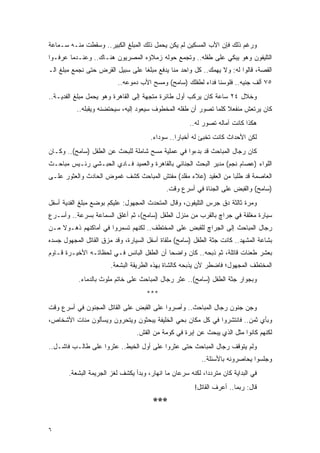 ‫ﻭﺭﻏﻡ ﺫﻟﻙ ﻓﺈﻥ ﺍﻷﺏ ﺍﻟﻤﺴﻜﻴﻥ ﻟﻡ ﻴﻜﻥ ﻴﺤﻤل ﺫﻟﻙ ﺍﻟﻤﺒﻠﻎ ﺍﻟﻜﺒﻴﺭ.. ﻭﺴﻘﻁﺕ ﻤﻨـﻪ ﺴـﻤﺎﻋﺔ‬
‫ﺍﻟﺘﻠﻴﻔﻭﻥ ﻭﻫﻭ ﻴﺒﻜﻲ ﻋﻠﻰ ﻁﻔﻠﻪ.. ﻭﺘﺠﻤﻊ ﺤﻭﻟﻪ ﺯﻤﻼﺅﻩ ﺍﻟﻤﺼﺭﻴﻭﻥ ﻫﻨـﺎﻙ.. ﻭﻋﻨـﺩﻤﺎ ﻋﺭﻓـﻭﺍ‬
‫ﺍﻟﻘﺼﺔ، ﻗﺎﻟﻭﺍ ﻟﻪ: ﻭﻻ ﻴﻬﻤﻙ.. ﻜل ﻭﺍﺤﺩ ﻤﻨﺎ ﻴﺩﻓﻊ ﻤﺒﻠ ﹰﺎ ﻋﻠﻰ ﺴﺒﻴل ﺍﻟﻘﺭﺽ ﺤﺘﻰ ﻨﺠﻤﻊ ﻤﺒﻠﻎ ﺍﻟـ‬
                                  ‫ﻐ‬
                          ‫٥٧ ﺃﻟﻑ ﺠﻨﻴﻪ.. ﻓﻠﻭﺴﻨﺎ ﻓﺩﺍﺀ ﻟﻁﻔﻠﻙ )ﺴﺎﻤﺢ( ﻭﻤﺴﺢ ﺍﻷﺏ ﺩﻤﻭﻋﻪ..‬
‫ﻭﺨﻼل ٤٢ ﺴﺎﻋﺔ ﻜﺎﻥ ﻴﺭﻜﺏ ﺃﻭل ﻁﺎﺌﺭﺓ ﻤﺘﺠﻬﺔ ﺇﻟﻰ ﺍﻟﻘﺎﻫﺭﺓ ﻭﻫﻭ ﻴﺤﻤل ﻤﺒﻠﻎ ﺍﻟﻔﺩﻴـﺔ..‬
          ‫ﻜﺎﻥ ﻴﺭﺘﻌﺵ ﻤﻨﻔﻌﻼ ﻜﻠﻤﺎ ﺘﺼﻭﺭ ﺃﻥ ﻁﻔﻠﻪ ﺍﻟﻤﺨﻁﻭﻑ ﺴﻴﻌﻭﺩ ﺇﻟﻴﻪ، ﺴﻴﺤﺘﻀﻨﻪ ﻭﻴﻘﺒﻠﻪ..‬
                                                                 ‫ﹰ‬
                                                      ‫ﻫﻜﺫﺍ ﻜﺎﻨﺕ ﺁﻤﺎﻟﻪ ﺘﺼﻭﺭ ﻟﻪ..‬
                                       ‫ﻟﻜﻥ ﺍﻷﺤﺩﺍﺙ ﻜﺎﻨﺕ ﺘﺨﺒﺊ ﻟﻪ ﺃﺨﺒﺎ ‪‬ﺍ.. ﺴﻭﺩﺍﺀ.‬
                                                 ‫ﺭ‬
‫ﻜﺎﻥ ﺭﺠﺎل ﺍﻟﻤﺒﺎﺤﺙ ﻗﺩ ﺒﺩﺀﻭﺍ ﻓﻲ ﻋﻤﻠﻴﺔ ﻤﺴﺢ ﺸﺎﻤﻠﺔ ﻟﻠﺒﺤﺙ ﻋﻥ ﺍﻟﻁﻔل )ﺴﺎﻤﺢ(.. ﻭﻜـﺎﻥ‬
‫ﺍﻟﻠﻭﺍﺀ )ﻋﺼﺎﻡ ﻨﺠﻡ( ﻤﺩﻴﺭ ﺍﻟﺒﺤﺙ ﺍﻟﺠﻨﺎﺌﻲ ﺒﺎﻟﻘﺎﻫﺭﺓ ﻭﺍﻟﻌﻤﻴﺩ ﻓـﺎﺩﻱ ﺍﻟﺤﺒـﺸﻲ ﺭﺌـﻴﺱ ﻤﺒﺎﺤـﺙ‬
‫ﺍﻟﻌﺎﺼﻤﺔ ﻗﺩ ﻁﻠﺒﺎ ﻤﻥ ﺍﻟﻌﻘﻴﺩ )ﻋﻼﺀ ﻤﻘﻠﺩ( ﻤﻔﺘﺵ ﺍﻟﻤﺒﺎﺤﺙ ﻜﺸﻑ ﻏﻤﻭﺽ ﺍﻟﺤﺎﺩﺙ ﻭﺍﻟﻌﺜﻭﺭ ﻋﻠـﻰ‬
                                             ‫)ﺴﺎﻤﺢ( ﻭﺍﻟﻘﺒﺽ ﻋﻠﻰ ﺍﻟﺠﻨﺎﺓ ﻓﻲ ﺃﺴﺭﻉ ﻭﻗﺕ.‬
‫ﻭﻤﺭﺓ ﺜﺎﻟﺜﺔ ﺩﻕ ﺠﺭﺱ ﺍﻟﺘﻠﻴﻔﻭﻥ، ﻭﻗﺎل ﺍﻟﻤﺘﺤﺩﺙ ﺍﻟﻤﺠﻬﻭل: ﻋﻠﻴﻜﻡ ﺒﻭﻀﻊ ﻤﺒﻠﻎ ﺍﻟﻔﺩﻴﺔ ﺃﺴﻔل‬
‫ﺴﻴﺎﺭﺓ ﻤﻐﻠﻘﺔ ﻓﻲ ﺠﺭﺍﭺ ﺒﺎﻟﻘﺭﺏ ﻤﻥ ﻤﻨﺯل ﺍﻟﻁﻔل )ﺴﺎﻤﺢ(، ﺜﻡ ﺃﻏﻠﻕ ﺍﻟﺴﻤﺎﻋﺔ ﺒﺴﺭﻋﺔ.. ﻭﺃﺴـﺭﻉ‬
‫ﺭﺠﺎل ﺍﻟﻤﺒﺎﺤﺙ ﺇﻟﻰ ﺍﻟﺠﺭﺍﭺ ﻟﻠﻘﺒﺽ ﻋﻠﻰ ﺍﻟﻤﺨﺘﻁﻑ.. ﻟﻜﻨﻬﻡ ﺘﺴﻤﺭﻭﺍ ﻓﻲ ﺃﻤﺎﻜﻨﻬﻡ ﺫﻫـﻭﻻ ﻤـﻥ‬
    ‫ﹰ‬
‫ﺒﺸﺎﻋﺔ ﺍﻟﻤﺸﻬﺩ.. ﻜﺎﻨﺕ ﺠﺜﺔ ﺍﻟﻁﻔل )ﺴﺎﻤﺢ( ﻤﻠﻘﺎﺓ ﺃﺴﻔل ﺍﻟﺴﻴﺎﺭﺓ، ﻭﻗﺩ ﻤﺯﻕ ﺍﻟﻘﺎﺘل ﺍﻟﻤﺠﻬﻭل ﺠﺴﺩﻩ‬
‫ﺒﻌﺸﺭ ﻁﻌﻨﺎﺕ ﻗﺎﺘﻠﺔ، ﺜﻡ ﺫﺒﺤﻪ.. ﻜﺎﻥ ﻭﺍﻀ ‪‬ﺎ ﺃﻥ ﺍﻟﻁﻔل ﺍﻟﺒﺎﺌﺱ ﻓـﻲ ﻟﺤﻅﺎﺘـﻪ ﺍﻷﺨﻴـﺭﺓ ﻗـﺎﻭﻡ‬
                                           ‫ﺤ‬
                       ‫ﺍﻟﻤﺨﺘﻁﻑ ﺍﻟﻤﺠﻬﻭل؛ ﻓﺎﻀﻁﺭ ﻷﻥ ﻴﺫﺒﺤﻪ ﻜﺎﻟﺸﺎﺓ ﺒﻬﺫﻩ ﺍﻟﻁﺭﻴﻘﺔ ﺍﻟﺒﺸﻌﺔ.‬
           ‫ﻭﺒﺠﻭﺍﺭ ﺠﺜﺔ ﺍﻟﻁﻔل )ﺴﺎﻤﺢ(.. ﻋﺜﺭ ﺭﺠﺎل ﺍﻟﻤﺒﺎﺤﺙ ﻋﻠﻰ ﺨﺎﺘﻡ ﻤﻠﻭﺙ ﺒﺎﻟﺩﻤﺎﺀ.‬
                                     ‫***‬
‫ﻭﺠﻥ ﺠﻨﻭﻥ ﺭﺠﺎل ﺍﻟﻤﺒﺎﺤﺙ.. ﻭﺃﺼﺭﻭﺍ ﻋﻠﻰ ﺍﻟﻘﺒﺽ ﻋﻠﻰ ﺍﻟﻘﺎﺘل ﺍﻟﻤﺠﻨﻭﻥ ﻓﻲ ﺃﺴﺭﻉ ﻭﻗﺕ‬
‫ﻭﺒﺄﻱ ﺜﻤﻥ.. ﻓﺎﻨﺘﺸﺭﻭﺍ ﻓﻲ ﻜل ﻤﻜﺎﻥ ﺒﺤﻲ ﺍﻟﺨﻠﻴﻔﺔ ﻴﺒﺤﺜﻭﻥ ﻭﻴﺘﺤﺭﻭﻥ ﻭﻴﺴﺄﻟﻭﻥ ﻤﺌﺎﺕ ﺍﻷﺸﺨﺎﺹ،‬
                                 ‫ﻟﻜﻨﻬﻡ ﻜﺎﻨﻭﺍ ﻤﺜل ﺍﻟﺫﻱ ﻴﺒﺤﺙ ﻋﻥ ﺇﺒﺭﺓ ﻓﻲ ﻜﻭﻤﺔ ﻤﻥ ﺍﻟﻘﺵ.‬
‫ﻭﻟﻡ ﻴﺘﻭﻗﻑ ﺭﺠﺎل ﺍﻟﻤﺒﺎﺤﺙ ﺤﺘﻰ ﻋﺜﺭﻭﺍ ﻋﻠﻰ ﺃﻭل ﺍﻟﺨﻴﻁ.. ﻋﺜﺭﻭﺍ ﻋﻠﻰ ﻁﺎﻟـﺏ ﻓﺎﺸـل..‬
                                                           ‫ﻭﺠﻠﺴﻭﺍ ﻴﺤﺎﺼﺭﻭﻨﻪ ﺒﺎﻷﺴﺌﻠﺔ..‬
       ‫ﻓﻲ ﺍﻟﺒﺩﺍﻴﺔ ﻜﺎﻥ ﻤﺘﺭﺩ ‪‬ﺍ، ﻟﻜﻨﻪ ﺴﺭﻋﺎﻥ ﻤﺎ ﺍﻨﻬﺎﺭ، ﻭﺒﺩﺃ ﻴﻜﺸﻑ ﻟﻐﺯ ﺍﻟﺠﺭﻴﻤﺔ ﺍﻟﺒﺸﻌﺔ.‬
                                                            ‫ﺩ‬
                                                        ‫ﻗﺎل: ﺭﺒﻤﺎ.. ﺃﻋﺭﻑ ﺍﻟﻘﺎﺘل!‬
                                        ‫***‬

‫٦‬
 