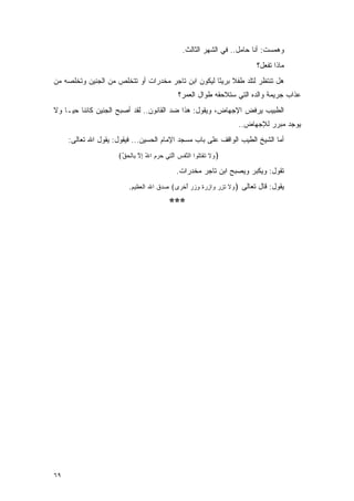 ‫ﻭﻫﻤﺴﺕ: ﺃﻨﺎ ﺤﺎﻤل.. ﻓﻲ ﺍﻟﺸﻬﺭ ﺍﻟﺜﺎﻟﺙ.‬
                                                                       ‫ﻤﺎﺫﺍ ﺘﻔﻌل؟‬
‫ﻫل ﺘﻨﺘﻅﺭ ﻟﺘﻠﺩ ﻁﻔﻼ ﺒﺭﻴ ًﺎ ﻟﻴﻜﻭﻥ ﺍﺒﻥ ﺘﺎﺠﺭ ﻤﺨﺩﺭﺍﺕ ﺃﻭ ﺘﺘﺨﻠﺹ ﻤﻥ ﺍﻟﺠﻨﻴﻥ ﻭﺘﺨﻠﺼﻪ ﻤﻥ‬
                                                    ‫ﹰ ﺌ‬
                                            ‫ﻋﺫﺍﺏ ﺠﺭﻴﻤﺔ ﻭﺍﻟﺩﻩ ﺍﻟﺘﻲ ﺴﺘﻼﺤﻘﻪ ﻁﻭﺍل ﺍﻟﻌﻤﺭ؟‬
‫ﺍﻟﻁﺒﻴﺏ ﻴﺭﻓﺽ ﺍﻹﺠﻬﺎﺽ، ﻭﻴﻘﻭل: ﻫﺫﺍ ﻀﺩ ﺍﻟﻘﺎﻨﻭﻥ.. ﻟﻘﺩ ﺃﺼﺒﺢ ﺍﻟﺠﻨﻴﻥ ﻜﺎﺌ ﹰﺎ ﺤ ‪‬ـﺎ ﻭﻻ‬
     ‫ﻨ ﻴ‬
                                                                ‫ﻴﻭﺠﺩ ﻤﺒﺭﺭ ﻟﻺﺠﻬﺎﺽ..‬
     ‫ﺃﻤﺎ ﺍﻟﺸﻴﺦ ﺍﻟﻁﻴﺏ ﺍﻟﻭﺍﻗﻑ ﻋﻠﻰ ﺒﺎﺏ ﻤﺴﺠﺩ ﺍﻹﻤﺎﻡ ﺍﻟﺤﺴﻴﻥ... ﻓﻴﻘﻭل: ﻴﻘﻭل ﺍﷲ ﺘﻌﺎﻟﻰ:‬
                     ‫﴿ ‪‬ﻻ ﺘﻘﺘﹸﻭﺍ ﺍﻟﻨﻔﺱ ﺍﻟ ِﻲ ﺤﺭﻡ ﺍﷲ ﺇﻻ ِﺎﻟﺤﻕ﴾‬
                      ‫ﻭ ﹶ ﹶ ﹾ ﹸﻠ ﱠ ﹾ ‪ ‬ﱠﺘ ‪ ِ ُ   ‬ﱠ ﺒ ﹾ ‪ ‬ﱢ‬

                                            ‫ﺘﻘﻭل: ﻭﻴﻜﺒﺭ ﻭﻴﺼﺒﺢ ﺍﺒﻥ ﺘﺎﺠﺭ ﻤﺨﺩﺭﺍﺕ.‬
                         ‫ﻴﻘﻭل: ﻗﺎل ﺘﻌﺎﻟﻰ ﴿ ‪‬ﻻ ﺘﺯﺭ ‪‬ﺍﺯﺭﺓ ﻭﺯﺭ ﺃﺨ ‪‬ﻯ﴾ ﺼﺩﻕ ﺍﷲ ﺍﻟﻌﻅﻴﻡ.‬
                                          ‫ﻭ ﹶ ﹶ ِ ‪ ‬ﻭ ِ ‪ ‬ﹲ ِ ‪ ُ  ‬ﹾﺭ‬

                                         ‫***‬




‫٩٦‬
 