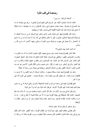 ‫رﺻﺎﺻﺔ ﻓﻲ ﻗﻠﺐ اﻟﺬل؟‬
                                                     ‫- "ﺁﻟﺴﻁﻪ ﺍﻟﺭﺒﺎﻁ.. ﻴﺎ ﺭﻴﺱ"‬
‫ﻜﺎﻨﺕ ﻨﺩﺍﺀﺍﺕ ﺍﻟﺒﺤﺎﺭﺓ ﺘﺄﺘﻴﻪ ﻋﺒﺭ ﺍﻟﺭﻴﺎﺡ ﺍﻟﺘﻲ ﺘﺩﻓﻊ ﺃﻤﻭﺍﺝ ﺍﻟﺒﺤﻴﺭﺓ.. ﻭﻫﻭ ﻓﻲ ﺠﻠﺴﺘﻪ ﻫـﺫﻩ‬
‫ﻤﻨﺫ ﺍﻟﺼﺒﺎﺡ ﻟﻡ ﻴﺘﺤﺭﻙ. ﻴﺒﻌﺙ ﺒﻌﺼﺎ ﺼﻐﻴﺭﺓ ﻓﻲ ﺭﻤﺎل ﺍﻟﺸﺎﻁﺊ، ﺭﺍﺴـ ‪‬ﺎ ﺨﻁﻭ ﹰـﺎ ﻤﺘـﺸﺎﺒﻜﺔ‬
           ‫ﻁ‬      ‫ﻤ‬
                      ‫ﻻ ﻤﻌﻨﻰ ﻟﻬﺎ، ﺘﻤﺎ ‪‬ﺎ ﻤﺜل ﻫﺫﻩ ﺍﻟﺤﻴﺎﺓ ﺍﻟﻜﺌﻴﺒﺔ ﺍﻟﺘﻲ ﻓﺭﺽ ﻋﻠﻴﻪ ﺃﻥ ﻴﻌﻴﺸﻬﺎ.‬
                                                                       ‫ﻤ‬
‫ﻭﺇﻨﻤﺎ ﻜﺎﻥ )ﻓﻀل( ﻴﻬﻔﻭ ﺇﻟﻰ ﺘﻨﺎﻭل ﻜﻭﺏ ﺸﺎﻱ ﺴﺎﺨﻥ ﻤﻊ ﺍﻟﺭﺠﺎل ﻓـﻲ ﻋـﺸﺔ ﺍﻟﻤﻌﻠﻤـﺔ‬
‫)ﺭﺍﺒﺤﺔ( ﺍﻟﻤﻭﺍﺠﻬﺔ ﻟﺸﺎﻁﺊ ﺍﻟﺒﺤﻴﺭﺓ. ﻟﻜﻥ ﻻ ﻤﻜﺎﻥ ﻟﻌﺎﻁل ﻓﻲ ﺍﻟﻌـﺸﺔ ﻻ ﻴﻤﻠـﻙ ﺜﻤـﻥ ﺍﻟـﺸﺎﻱ‬
‫ﺃﻭ ﺍﻟﻤﻌﺴل. ﻭﻻ ﻴﺤﻤل ﻓﻲ ﺠﻴﻭﺏ ﺴﺭﺍﻭﻴﻠﻪ ﺴﻭﻯ ﺍﻟﺨﻭﺍﺀ، ﻭﻋﻠﻰ ﻭﺠﻬﻪ ﺍﻷﺴﻤﺭ ﺃﺴـﺎﺭﻴﺭ ﻓﻘـﺭ‬
                                                                                     ‫ﻭﻴﺄﺱ.‬
                                                        ‫"ﻤﺎ ﺃﺸﺒﻪ ﺍﻟﺩﻨﻴﺎ ﺒﻬﺫﻩ ﺍﻟﺒﺤﻴﺭﺓ"!‬
‫ﻫﻜﺫﺍ ﻜﺎﻥ )ﻓﻀل( ﻴﺤﺩﺙ ﻨﻔﺴﻪ ﻭﻫﻭ ﻴﻤﺴﺢ ﺒﻌﻴﻨﻴﻪ ﺁﻓﺎﻕ ﺍﻟﺒﺤﻴﺭﺓ ﺍﻟﻤﻤﺘـﺩﺓ ﺃﻤـﺎﻡ ﻨﺎﻅﺭﻴـﻪ‬
‫ﻭﻗﻭﺍﺭﺏ ﺍﻟﺼﻴﺎﺩﻴﻥ ﺘﻅﻬﺭ، ﻭﺘﺨﺘﻔﻲ ﻤﻊ ﺍﻟﺭﻴﺎﺡ. ﻤﻠﻴﺌﺔ ﺍﻟﺩﻨﻴﺎ ﺒﺎﻟﺨﻴﺭﺍﺕ ﺘﻤﺎ ‪‬ﺎ ﻤﺜل ﺃﻋﻤﺎﻕ ﺍﻟﺒﺤﻴﺭﺓ،‬
                    ‫ﻤ‬
‫ﻟﻜﻥ ﺍﻟﺤﺎل ﻋﻠﻰ ﺍﻷﺭﺽ ﻜﻤﺎ ﻫﻭ ﺍﻟﺤﺎل ﻋﻨﺩ ﺍﻟﺼﻴﺎﺩﻴﻥ ﻨﺎﺱ ﻤﻜﺘﻭﺏ ﻋﻠﻴﻬﻡ ﺍﻟﺸﻘﺎﺀ ﻭﺍﻟﻜﺩ ﻭﻨـﺎﺱ‬
‫ﻟﻬﺎ ﺍﻟﺨﻴﺭ ﻭﺍﻟﺭﺯﻕ ﺍﻟﻭﻓﻴﺭ ﺩﻭﻥ ﺘﻌﺏ ﺃﻭ ﻜﻠل. ﻨﺎﺱ ﺘﺼﻴﺩ ﻭﻨﺎﺱ ﺘﺄﻜل ﻗﺎﻨﻭﻥ ﺍﻷﺭﺽ ﻫﻭ ﻨﻔـﺴﻪ‬
     ‫ﻗﺎﻨﻭﻥ ﺍﻟﺒﺤﺭ، ﺍﻟﺴﻤﻙ ﺍﻟﻜﺒﻴﺭ ﻴﻔﺘﺭﺱ ﺍﻟﺴﻤﻙ ﺍﻟﺼﻐﻴﺭ ﻭﻴﺒﺘﻠﻌﻪ ﻓﻲ ﺠﻭﻓﻪ ﺩﻭﻥ ﺭﺤﻤﺔ ﺃﻭ ﺸﻔﻘﺔ".‬
‫ﻭﻟﻘﺩ ﻭﻟﺩ )ﻓﻀل( ﻟﻴﺠﺩ ﻨﻔﺴﻪ ﺴﻤﻜﺔ ﺼﻐﻴﺭﺓ.. ﻭﻜﺎﻨﺕ ﺃﺴﻤﺎﻙ ﺍﻟـﺩﻨﻴﺎ ﺍﻟﻜﺒﻴـﺭﺓ ﻻ ﺘﺭﺤﻤـﻪ‬
‫ﻓﺘﻠﺘﻬﻤﻪ ﻤﺭﺓ ﻭﺍﺤﺩﺓ.. ﺒل ﺘﻨﻬﺵ ﻜل ﻴﻭﻡ ﺒﻌ ‪‬ﺎ ﻤﻨﻪ.. ﻭﺘﺘﺭﻜﻪ ﻴﻨﺯﻑ... ﻟﺘﻨﻬﺵ ﻓﻲ ﺍﻟﻴﻭﻡ ﺍﻟﺘـﺎﻟﻲ‬
                                             ‫ﻀ‬
                                                                                ‫ﺠﺯ ‪‬ﺍ ﺁﺨﺭ.‬
                                                                                      ‫ﺀ‬
‫ﻓﺘﺢ )ﻓﻀل( ﻋﻴﻨﻴﻪ ﻓﻲ ﻭﺍﺤﺩﺓ ﻤﻥ ﻗﺭﻯ ﺍﻟﻨﻭﺒﺔ ﺍﻟﻤﺤﻴﻁﺔ ﺒﺄﺴﻭﺍﻥ ﻭﺍﻟﺘﻲ ﺘﺭﻗﺩ ﻓـﻲ ﺤـﻀﻥ‬
              ‫ﺠﺒل ﻗﺩﻴﻡ ﻟﻴﺠﺩ ﻨﻔﺴﻪ "ﻴﺘﻴﻡ ﺍﻟﻘﺭﻴﺔ" ﺍﻷﻭﺤﺩ. ﻟﻡ ﻴﻘل ﺃﺤﺩ ﺸﻴ ًﺎ ﻋﻥ ﺃﻤﻪ ﻭﻻ ﻋﻥ ﺃﺒﻴﻪ!‬
                                  ‫ﺌ‬
‫ﻭﻟﻡ ﻴﻜﻥ ﻟﻪ ﻓﻲ ﻴﻭﻡ ﻤﻥ ﺍﻷﻴﺎﻡ ﺩﺍﺭ ﻤﺜل ﻜل ﺍﻟﻨﺎﺱ، ﺘﺄﻭﻴﻪ ﻭﺘﺤﻤﻴﻪ ﻤﻥ ﺒﺭﺩ ﺍﻟـﺸﺘﺎﺀ ﻭﻗـﻴﻅ‬
‫ﺍﻟﺼﻴﻑ. ﻜﺎﻨﺕ ﺘﻠﻙ ﺍﻟﻤﻨﻁﻘﺔ ﻓﻲ ﻨﻬﺎﻴﺔ ﺍﻟﻘﺭﻴﺔ ﺠﺭﺩﺍﺀ ﺇﻻ ﻤﻥ ﻨﺨﻠﺔ ﻗﺩﻴﻤﺔ ﻻ ﺘﻁﺭﺡ ﺜﻤ ‪‬ﺍ.. ﻫـﺫﻩ‬
        ‫ﺭ‬
‫ﺩﺍﺭﻩ، ﻭﻜﺎﻨﺕ ﺍﻟﺴﻤﺎﺀ ﻏﻁﺎﺀﻩ ﺍﻟﻭﺤﻴﺩ. ﻴﻭ ‪‬ﺎ ﺘﺤﻨﻭ ﻋﻠﻴﻪ ﻭﺃﻴﺎ ‪‬ﺎ ﺘﻤﻁﺭﻩ ﺤ ‪‬ﺍ ﺃﻭ ﺒﺭ ‪‬ﺍ ﻴﻨﺨﺭ ﻋﻅﺎﻤـﻪ‬
             ‫ﺩ‬        ‫ﺭ‬          ‫ﻤ‬                 ‫ﻤ‬
                                                                                    ‫ﺍﻟﺭﻗﻴﻘﺔ.‬
                                             ‫ﻭﻫﻭ ﺼﻐﻴﺭ ﻟﻡ ﻴﻜﻥ ﻴﺩﺭﻙ ﻋﻤﻕ ﻤﺄﺴﺎﺘﻪ.‬
‫ﻜﺎﻥ ﻴﻘﻀﻲ ﻤﻌﻅﻡ ﺍﻟﻨﻬﺎﺭ ﻴﻠﻬﻭ ﻤﻊ ﺃﺘﺭﺍﺒﻪ ﻤﻥ ﺃﻁﻔﺎل ﺍﻟﻘﺭﻴﺔ. ﻭﻋﻨﺩ ﺍﻟﻅﻬﺭ ﻋﻨﺩﻤﺎ ﻜﺎﻥ ﻁﻔل‬
‫ﻴﺴﺭﻉ ﺇﻟﻰ ﺒﻴﺕ ﺃﻫﻠﻪ ﻟﺘﻨﺎﻭل ﺍﻟﻁﻌﺎﻡ، ﻜﺎﻥ ﻴﻨﺴﺤﺏ ﺫﻟﻴﻼ ﻟﻴﻁﻭﻑ ﺩﺭﻭﺏ ﺍﻟﻘﺭﻴﺔ ﺒﺎﺤ ﹰﺎ ﻋـﻥ ﻟﻘﻤـﺔ‬
           ‫ﺜ‬                       ‫ﹰ‬




‫٠٧‬
 