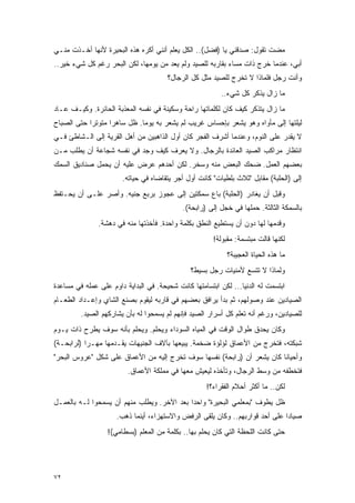 ‫ﻤﻀﺕ ﺘﻘﻭل: ﺼﺩﻗﻨﻲ ﻴﺎ )ﻓﻀل(.. ﺍﻟﻜل ﻴﻌﻠﻡ ﺃﻨﻨﻲ ﺃﻜﺭﻩ ﻫﺫﻩ ﺍﻟﺒﺤﻴﺭﺓ ﻷﻨﻬﺎ ﺃﺨـﺫﺕ ﻤﻨـﻲ‬
‫ﺃﺒﻲ، ﻋﻨﺩﻤﺎ ﺨﺭﺝ ﺫﺍﺕ ﻤﺴﺎﺀ ﺒﻘﺎﺭﺒﻪ ﻟﻠﺼﻴﺩ ﻭﻟﻡ ﻴﻌﺩ ﻤﻥ ﻴﻭﻤﻬﺎ، ﻟﻜﻥ ﺍﻟﺒﺤﺭ ﺭﻏﻡ ﻜل ﺸﻲﺀ ﺨﻴﺭ..‬
                                       ‫ﻭﺃﻨﺕ ﺭﺠل ﻓﻠﻤﺎﺫﺍ ﻻ ﺘﺨﺭﺝ ﻟﻠﺼﻴﺩ ﻤﺜل ﻜل ﺍﻟﺭﺠﺎل؟‬
                                                         ‫ﻤﺎ ﺯﺍل ﻴﺫﻜﺭ ﻜل ﺸﻲﺀ..‬
‫ﻤﺎ ﺯﺍل ﻴﺘﺫﻜﺭ ﻜﻴﻑ ﻜﺎﻥ ﻟﻜﻠﻤﺎﺘﻬﺎ ﺭﺍﺤﺔ ﻭﺴﻜﻴﻨﺔ ﻓﻲ ﻨﻔﺴﻪ ﺍﻟﻤﻌﺫﺒﺔ ﺍﻟﺤﺎﺌﺭﺓ. ﻭﻜﻴـﻑ ﻋـﺎﺩ‬
‫ﻟﻴﻠﺘﻬﺎ ﺇﻟﻰ ﻤﺄﻭﺍﻩ ﻭﻫﻭ ﻴﺸﻌﺭ ﺒﺈﺤﺴﺎﺱ ﻏﺭﻴﺏ ﻟﻡ ﻴﺸﻌﺭ ﺒﻪ ﻴﻭ ‪‬ﺎ. ﻅل ﺴﺎﻫ ‪‬ﺍ ﻤﺘﻭﺘ ‪‬ﺍ ﺤﺘﻰ ﺍﻟﺼﺒﺎﺡ‬
            ‫ﺭ‬       ‫ﺭ‬          ‫ﻤ‬
‫ﻻ ﻴﻘﺩﺭ ﻋﻠﻰ ﺍﻟﻨﻭﻡ، ﻭﻋﻨﺩﻤﺎ ﺃﺸﺭﻑ ﺍﻟﻔﺠﺭ ﻜﺎﻥ ﺃﻭل ﺍﻟﺫﺍﻫﺒﻴﻥ ﻤﻥ ﺃﻫل ﺍﻟﻘﺭﻴﺔ ﺇﻟﻰ ﺍﻟـﺸﺎﻁﺊ ﻓـﻲ‬
‫ﺍﻨﺘﻅﺎﺭ ﻤﺭﺍﻜﺏ ﺍﻟﺼﻴﺩ ﺍﻟﻌﺎﺌﺩﺓ ﺒﺎﻟﺭﺠﺎل. ﻭﻻ ﻴﻌﺭﻑ ﻜﻴﻑ ﻭﺠﺩ ﻓﻲ ﻨﻔﺴﻪ ﺸﺠﺎﻋﺔ ﺃﻥ ﻴﻁﻠﺏ ﻤـﻥ‬
‫ﺒﻌﻀﻬﻡ ﺍﻟﻌﻤل. ﻀﺤﻙ ﺍﻟﺒﻌﺽ ﻤﻨﻪ ﻭﺴﺨﺭ. ﻟﻜﻥ ﺃﺤﺩﻫﻡ ﻋﺭﺽ ﻋﻠﻴﻪ ﺃﻥ ﻴﺤﻤل ﺼﻨﺎﺩﻴﻕ ﺍﻟﺴﻤﻙ‬
                       ‫ﺇﻟﻰ )ﺍﻟﺤﻠﺒﺔ( ﻤﻘﺎﺒل "ﺜﻼﺙ ﺒﻠﻁﻴﺎﺕ" ﻜﺎﻨﺕ ﺃﻭل ﺃﺠﺭ ﻴﺘﻘﺎﻀﺎﻩ ﻓﻲ ﺤﻴﺎﺘﻪ.‬
‫ﻭﻗﺒل ﺃﻥ ﻴﻐﺎﺩﺭ )ﺍﻟﺤﻠﺒﺔ( ﺒﺎﻉ ﺴﻤﻜﺘﻴﻥ ﺇﻟﻰ ﻋﺠﻭﺯ ﺒﺭﺒﻊ ﺠﻨﻴﻪ. ﻭﺃﺼﺭ ﻋﻠـﻰ ﺃﻥ ﻴﺤـﺘﻔﻅ‬
                                            ‫ﺒﺎﻟﺴﻤﻜﺔ ﺍﻟﺜﺎﻟﺜﺔ. ﺤﻤﻠﻬﺎ ﻓﻲ ﺨﺠل ﺇﻟﻰ )ﺭﺍﺒﺤﺔ(.‬
               ‫ﻭﻗﺩﻤﻬﺎ ﻟﻬﺎ ﺩﻭﻥ ﺃﻥ ﻴﺴﺘﻁﻴﻊ ﺍﻟﻨﻁﻕ ﺒﻜﻠﻤﺔ ﻭﺍﺤﺩﺓ. ﻓﺄﺨﺫﺘﻬﺎ ﻤﻨﻪ ﻓﻲ ﺩﻫﺸﺔ.‬
                                                       ‫ﻟﻜﻨﻬﺎ ﻗﺎﻟﺕ ﻤﺒﺘﺴﻤﺔ: ﻤﻘﺒﻭﻟﺔ!‬
                                                            ‫ﻤﺎ ﻫﺫﻩ ﺍﻟﺤﻴﺎﺓ ﺍﻟﻌﺠﻴﺒﺔ؟‬
                                               ‫ﻭﻟﻤﺎﺫﺍ ﻻ ﺘﺘﺴﻊ ﻷﻤﻨﻴﺎﺕ ﺭﺠل ﺒﺴﻴﻁ؟‬
‫ﺍﺒﺘﺴﻤﺕ ﻟﻪ ﺍﻟﺩﻨﻴﺎ... ﻟﻜﻥ ﺍﺒﺘﺴﺎﻤﺘﻬﺎ ﻜﺎﻨﺕ ﺸﺤﻴﺤﺔ. ﻓﻲ ﺍﻟﺒﺩﺍﻴﺔ ﺩﺍﻭﻡ ﻋﻠﻰ ﻋﻤﻠﻪ ﻓﻲ ﻤﺴﺎﻋﺩﺓ‬
‫ﺍﻟﺼﻴﺎﺩﻴﻥ ﻋﻨﺩ ﻭﺼﻭﻟﻬﻡ، ﺜﻡ ﺒﺩﺃ ﻴﺭﺍﻓﻕ ﺒﻌﻀﻬﻡ ﻓﻲ ﻗﺎﺭﺒﻪ ﻟﻴﻘﻭﻡ ﺒﺼﻨﻊ ﺍﻟﺸﺎﻱ ﻭﺇﻋـﺩﺍﺩ ﺍﻟﻁﻌـﺎﻡ‬
         ‫ﻟﻠﺼﻴﺎﺩﻴﻥ، ﻭﺭﻏﻡ ﺃﻨﻪ ﺘﻌﻠﻡ ﻜل ﺃﺴﺭﺍﺭ ﺍﻟﺼﻴﺩ ﻓﺈﻨﻬﻡ ﻟﻡ ﻴﺴﻤﺤﻭﺍ ﻟﻪ ﺒﺄﻥ ﻴﺸﺎﺭﻜﻬﻡ ﺍﻟﺼﻴﺩ.‬
‫ﻭﻜﺎﻥ ﻴﺤﺩﻕ ﻁﻭﺍل ﺍﻟﻭﻗﺕ ﻓﻲ ﺍﻟﻤﻴﺎﻩ ﺍﻟﺴﻭﺩﺍﺀ ﻭﻴﺤﻠﻡ. ﻭﻴﺤﻠﻡ ﺒﺄﻨﻪ ﺴﻭﻑ ﻴﻁﺭﺡ ﺫﺍﺕ ﻴـﻭﻡ‬
‫ﺸﺒﻜﺘﻪ، ﻓﺘﺨﺭﺝ ﻤﻥ ﺍﻷﻋﻤﺎﻕ ﻟﺅﻟﺅﺓ ﻀﺨﻤﺔ. ﻴﺒﻴﻌﻬﺎ ﺒﺂﻻﻑ ﺍﻟﺠﻨﻴﻬﺎﺕ ﻴﻘـﺩﻤﻬﺎ ﻤﻬـﺭﺍ )ﻟﺭﺍﺒﺤـﺔ(‬
           ‫‪‬‬
‫ﻭﺃﺤﻴﺎ ﹰﺎ ﻜﺎﻥ ﻴﺸﻌﺭ ﺃﻥ )ﺭﺍﺒﺤﺔ( ﻨﻔﺴﻬﺎ ﺴﻭﻑ ﺘﺨﺭﺝ ﺇﻟﻴﻪ ﻤﻥ ﺍﻷﻋﻤﺎﻕ ﻋﻠﻰ ﺸﻜل "ﻋﺭﻭﺱ ﺍﻟﺒﺤﺭ"‬
                                                                        ‫ﻨ‬
                         ‫ﻓﺘﺨﻁﻔﻪ ﻤﻥ ﻭﺴﻁ ﺍﻟﺭﺠﺎل، ﻭﺘﺄﺨﺫﻩ ﻟﻴﻌﻴﺵ ﻤﻌﻬﺎ ﻓﻲ ﻤﻤﻠﻜﺔ ﺍﻷﻋﻤﺎﻕ.‬
                                                    ‫ﻟﻜﻥ.. ﻤﺎ ﺃﻜﺜﺭ ﺃﺤﻼﻡ ﺍﻟﻔﻘﺭﺍﺀ؟!‬
‫ﻅل ﻴﻁﻭﻑ "ﺒﻤﻌﻠﻤﻲ ﺍﻟﺒﺤﻴﺭﺓ" ﻭﺍﺤ ‪‬ﺍ ﺒﻌﺩ ﺍﻵﺨﺭ. ﻭﻴﻁﻠﺏ ﻤﻨﻬﻡ ﺃﻥ ﻴﺴﻤﺤﻭﺍ ﻟـﻪ ﺒﺎﻟﻌﻤـل‬
                                            ‫ﺩ‬
                     ‫ﺼﻴﺎ ‪‬ﺍ ﻋﻠﻰ ﺃﺤﺩ ﻗﻭﺍﺭﺒﻬﻡ.. ﻭﻜﺎﻥ ﻴﻠﻘﻰ ﺍﻟﺭﻓﺽ ﻭﺍﻻﺴﺘﻬﺯﺍﺀ، ﺃﻴﻨﻤﺎ ﺫﻫﺏ.‬
                                                                              ‫ﺩ‬
                  ‫ﺤﺘﻰ ﻜﺎﻨﺕ ﺍﻟﻠﺤﻅﺔ ﺍﻟﺘﻲ ﻜﺎﻥ ﻴﺤﻠﻡ ﺒﻬﺎ.. ﺒﻜﻠﻤﺔ ﻤﻥ ﺍﻟﻤﻌﻠﻡ )ﺒﺴﻁﺎﻤﻲ(!‬




‫٢٧‬
 