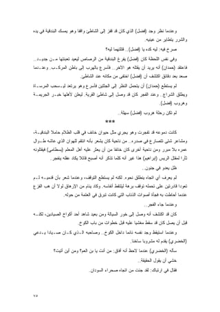 ‫ﻭﻋﻨﺩﻤﺎ ﻨﻅﺭ ﻭﺠﺩ )ﻓﻀل( ﺍﻟﺫﻱ ﻜﺎﻥ ﻗﺩ ﻗﻔﺯ ﺇﻟﻰ ﺍﻟﺸﺎﻁﺊ ﻭﺍﻗ ﹰﺎ ﻭﻫﻭ ﻴﻤﺴﻙ ﺍﻟﺒﻨﺩﻗﻴﺔ ﻓﻲ ﻴﺩﻩ‬
                          ‫ﻔ‬
                                                                ‫ﻭﺍﻟﺸﺭﺭ ﻴﺘﻁﺎﻴﺭ ﻤﻥ ﻋﻴﻨﻴﻪ.‬
                                         ‫ﺼﺭﺥ ﻓﻴﻪ: ﻟﻴﻪ ﻜﺩﻩ ﻴﺎ )ﻓﻀل(.. ﻗﺘﻠﺘﻬﻤﺎ ﻟﻴﻪ؟‬
‫ﻭﻓﻲ ﻨﻔﺱ ﺍﻟﻠﺤﻅﺔ ﻜﺎﻥ )ﻓﻀل( ﻴﻔﺭﻍ ﺍﻟﺒﻨﺩﻗﻴﺔ ﻤﻥ ﺍﻟﺭﺼﺎﺹ ﻟﻴﻌﻴﺩ ﺘﻌﺒﺌﺘﻬﺎ ﻤـﻥ ﺠﺩﻴـﺩ..‬
‫ﻓﺎﻋﺘﻘﺩ )ﺤﻤﺩﺍﻥ( ﺃﻨﻪ ﻴﺭﻴﺩ ﺃﻥ ﻴﻘﺘﻠﻪ ﻫﻭ ﺍﻵﺨﺭ.. ﻓﺄﺴﺭﻉ ﺒﺎﻟﻬﺭﺏ ﺇﻟﻰ ﺒﺎﻁﻥ ﺍﻟﻤﺭﻜـﺏ. ﻭﻋﻨـﺩﻤﺎ‬
                          ‫ﺼﻌﺩ ﺒﻌﺩ ﺩﻗﺎﺌﻕ ﺍﻜﺘﺸﻑ ﺃﻥ )ﻓﻀل( ﺍﺨﺘﻔﻰ ﻤﻥ ﻤﻜﺎﻨﻪ ﻋﻨﺩ ﺍﻟﺸﺎﻁﺊ.‬
‫ﻟﻡ ﻴﺴﺘﻁﻊ )ﺤﻤﺩﺍﻥ( ﺃﻥ ﻴﺘﺤﻤل ﺍﻟﻨﻅﺭ ﺇﻟﻰ ﺍﻟﺠﺜﺘﻴﻥ ﻓﺄﺴﺭﻉ ﻭﻫﻭ ﻴﺭﺘﻌﺩ ﻟﻴـﺴﺤﺏ ﺍﻟﻤﺭﺴـﺎﺓ‬
‫ﻭﻴﻁﻠﻕ ﺍﻟﺸﺭﺍﻉ.. ﻭﻋﻨﺩ ﺍﻟﻔﺠﺭ ﻜﺎﻥ ﻗﺩ ﻭﺼل ﺇﻟﻰ ﺸﺎﻁﺊ ﺍﻟﻘﺭﻴﺔ. ﻟﻴﻌﻠﻥ ﻷﻫﻠﻬﺎ ﺨﺒـﺭ ﺍﻟﺠﺭﻴﻤـﺔ‬
                                                                        ‫ﻭﻫﺭﻭﺏ )ﻓﻀل(.‬
                                                ‫ﻟﻡ ﺘﻜﻥ ﺭﺤﻠﺔ ﻫﺭﻭﺏ )ﻓﻀل( ﺴﻬﻠﺔ..‬
                                         ‫***‬
‫ﻜﺎﻨﺕ ﺩﻤﻭﻋﻪ ﻗﺩ ﺘﻔﺠﺭﺕ ﻭﻫﻭ ﻴﺠﺭﻱ ﻤﺜل ﺤﻴﻭﺍﻥ ﺨﺎﺌﻑ ﻓﻲ ﻗﻠﺏ ﺍﻟﻅﻼﻡ ﺤﺎﻤﻼ ﺍﻟﺒﻨﺩﻗﻴـﺔ،‬
           ‫ﹰ‬
‫ﻭﻤﺸﺎﻋﺭ ﺸﺘﻰ ﺘﺘﺼﺎﺭﻉ ﻓﻲ ﺼﺩﺭﻩ.. ﻤﻥ ﻨﺎﺤﻴﺔ ﻜﺎﻥ ﻴﺸﻌﺭ ﺒﺄﻨﻪ ﺍﻨﺘﻘﻡ ﻟﻠﻬﻭﺍﻥ ﺍﻟﺫﻱ ﻋﺎﺸﻪ ﻁـﻭﺍل‬
‫ﻋﻤﺭﻩ ﺒﻼ ﻤﺒﺭﺭ ﻭﻤﻥ ﻨﺎﺤﻴﺔ ﺃﺨﺭﻯ ﻜﺎﻥ ﺨﺎﺌ ﹰﺎ ﻤﻥ ﺃﻥ ﻴﻌﺜﺭ ﻋﻠﻴﻪ ﺃﻫل ﺍﻟﻤﻌﻠﻡ )ﺒﺴﻁﺎﻤﻲ( ﻓﻴﻘﺘﻠﻭﻨﻪ‬
                                              ‫ﻔ‬
         ‫ﺜﺄ ‪‬ﺍ ﻟﻤﻘﺘل ﺍﻟﺭﻴﺱ )ﺇﺒﺭﺍﻫﻴﻡ( ﻫﺫﺍ ﻏﻴﺭ ﺃﻨﻪ ﻜﻠﻤﺎ ﺘﺫﻜﺭ ﺃﻨﻪ ﺃﺼﺒﺢ ﻗﺎﺘﻼ ﻴﻜﺎﺩ ﻋﻘﻠﻪ ﻴﻨﻔﺠﺭ.‬
                          ‫ﹰ‬                                                          ‫ﺭ‬
                                                              ‫ﻅل ﻴﻌﺩﻭ ﻓﻲ ﺠﻨﻭﻥ..‬
‫ﻟﻡ ﻴﻌﺭﻑ ﺃﻱ ﺍﺘﺠﺎﻩ ﻴﻨﻁﻠﻕ ﻨﺤﻭﻩ. ﻟﻜﻨﻪ ﻟﻡ ﻴﺴﺘﻁﻊ ﺍﻟﺘﻭﻗﻑ، ﻭﻋﻨﺩﻤﺎ ﺸﻌﺭ ﺒﺄﻥ ﻗﺩﻤﻴـﻪ ﻟـﻡ‬
‫ﺘﻌﻭﺩﺍ ﻗﺎﺩﺭﺘﻴﻥ ﻋﻠﻰ ﺘﺤﻤﻠﻪ ﺘﻭﻗﻑ ﺒﺭﻫﺔ ﻟﻴﻠﺘﻘﻁ ﺃﻨﻔﺎﺴﻪ. ﻭﻜﺎﺩ ﻴﻨﺎﻡ ﻤﻥ ﺍﻹﺭﻫﺎﻕ ﻟﻭﻻ ﺃﻥ ﻫﺏ ﺍﻟﻔﺯﻉ‬
                ‫ﻋﻨﺩﻤﺎ ﺃﺤﺎﻁﺕ ﺒﻪ ﻓﺠﺄﺓ ﺃﺼﻭﺍﺕ ﺍﻟﺫﺌﺎﺏ ﺍﻟﺘﻲ ﻜﺎﻨﺕ ﺘﺒﺭﻕ ﻓﻲ ﺍﻟﻌﺘﻤﺔ ﻤﻥ ﺤﻭﻟﻪ.‬
                                                               ‫ﻭﻋﻨﺩﻤﺎ ﺠﺎﺀ ﺍﻟﻔﺠﺭ..‬
‫ﻜﺎﻥ ﻗﺩ ﺍﻜﺘﺸﻑ ﺃﻨﻪ ﻭﺼل ﺇﻟﻰ ﺨﻭﺭ ﺍﻟﺴﻴﺎﻟﺔ ﻭﻤﻥ ﺒﻌﻴﺩ ﺸﺎﻫﺩ ﺃﺤﺩ ﺃﻜﻭﺍﺥ ﺍﻟﺼﻴﺎﺩﻴﻥ، ﻟﻜﻨـﻪ‬
                         ‫ﻗﺒل ﺃﻥ ﻴﺼل ﻜﺎﻥ ﻗﺩ ﺴﻘﻁ ﻤﻐﺸ ‪‬ﺎ ﻋﻠﻴﻪ ﻗﺒل ﺨﻁﻭﺍﺕ ﻤﻥ ﺒﺎﺏ ﺍﻟﻜﻭﺥ.‬
                                                       ‫ﻴ‬
‫ﻭﻋﻨﺩﻤﺎ ﺍﺴﺘﻴﻘﻅ ﻭﺠﺩ ﻨﻔﺴﻪ ﻨﺎﺌ ‪‬ﺎ ﺩﺍﺨل ﺍﻟﻜﻭﺥ.. ﻭﺼﺎﺤﺒﻪ ﺍﻟـﺫﻱ ﻜـﺎﻥ ﺼـﻴﺎ ‪‬ﺍ ﻴـﺩﻋﻲ‬
       ‫ﺩ‬                                      ‫ﻤ‬
                                                       ‫)ﺍﻟﺨﻀﺭﻱ( ﻴﻘﺩﻡ ﻟﻪ ﻤﺸﺭﻭ ‪‬ﺎ ﺴﺎﺨ ﹰﺎ.‬
                                                         ‫ﻨ‬      ‫ﺒ‬
           ‫ﺴﺄﻟﻪ )ﺍﻟﺨﻀﺭﻱ( ﻋﻨﺩﻤﺎ ﻻﺤﻅ ﺃﻨﻪ ﺃﻓﺎﻕ: ﻤﻥ ﺃﻨﺕ ﻴﺎ ﺒﻥ ﺍﻟﻌﻡ؟ ﻭﻤﻥ ﺃﻴﻥ ﺃﺘﻴﺕ؟‬
                                                            ‫ﺨﺸﻲ ﺃﻥ ﻴﻘﻭل ﺍﻟﺤﻘﻴﻘﺔ..‬
                               ‫ﻓﻘﺎل ﻓﻲ ﺍﺭﺘﺒﺎﻙ: ﻟﻘﺩ ﺠﺌﺕ ﻤﻥ ﺍﺘﺠﺎﻩ ﺼﺤﺭﺍﺀ ﺍﻟﺴﻭﺩﺍﻥ.‬



‫٥٧‬
 