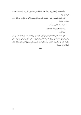 ‫ﺴﺄﻟﻪ ﺍﻟﺼﻴﺎﺩ )ﺍﻟﺨﻀﺭﻱ(: ﻭﻟﻤﺎﺫﺍ ﻫﺫﻩ ﺍﻟﺒﻨﺩﻗﻴﺔ ﺍﻟﺘﻲ ﻜﺎﻨﺕ ﺇﻟﻰ ﺠﻭﺍﺭﻙ ﻭﻤﺎﺫﺍ ﻜﻨﺕ ﺘﻔﻌـل‬
                                                                       ‫ﻓﻲ ﺍﻟﺴﻭﺩﺍﻥ؟‬
‫ﻗﺎل: ﺫﻫﺒﺕ ﻹﺤﻀﺎﺭ ﺒﻌﺽ ﺍﻟﺒﻀﺎﺌﻊ ﺍﻟﻤﻬﺭﺒﺔ، ﻟﻜﻥ ﺒﻌﺽ ﺍﻷﻋﺭﺍﺏ ﻗﺎﺒﻠﻭﻨﻲ ﻓﻲ ﺍﻟﻁﺭﻴـﻕ‬
                                                                    ‫ﻭﺍﺴﺘﻭﻟﻭﺍ ﻋﻠﻴﻬﺎ!‬
                                                      ‫ﻫﺯ ﺍﻟﺼﻴﺎﺩ ﺍﻟﻁﺒﻴﺏ ﺭﺃﺴﻪ.‬
                                                ‫ﻭﻗﺎل ﻟﻪ: ﻴﻌﻭﺽ ﺍﷲ ﻋﻠﻴﻙ ﺨﻴ ‪‬ﺍ.‬
                                                  ‫ﺭ‬
                                                                    ‫ﺒﻌﺩ ﺃﻴﺎﻡ..‬
‫ﻜﺎﻥ ﻀﺎﺒﻁ ﺍﻟﺸﺭﻁﺔ ﺍﻟﻤﻘﺩﻡ )ﺸﻭﻓﺎﻥ( ﻴﻘﻭﺩ ﻓﺭﻴ ﹰﺎ ﻤﻥ ﺭﺠﺎﻟﻪ ﻟﻠﺒﺤﺙ ﻋﻥ ﺍﻟﻘﺎﺘل ﺍﻟﻬـﺎﺭﺏ..‬
                                    ‫ﻘ‬
‫ﻭﺘﻘﻭل ﺃﻭﺭﺍﻕ ﺍﻟﻘﻀﻴﺔ: ﺇﻥ ﺭﺠﺎل ﺍﻟﺸﺭﻁﺔ ﺍﻨﺘﺸﺭﻭﺍ ﺒﺎﻟﻘﻭﺍﺭﺏ ﻋﻠﻰ ﻁﻭل ﻭﻋﺭﺽ ﺍﻟﺒﺤﻴﺭﺓ، ﺤﺘﻰ‬
‫ﻋﺜﺭﻭﺍ ﻋﻠﻰ ﻜﻭﺥ ﺍﻟﺼﻴﺎﺩ )ﺍﻟﺨﻀﺭﻱ( ﻭﺘﻤﻜﻨﻭﺍ ﻤﻥ ﺍﻟﻘﺒﺽ ﻋﻠﻰ )ﻓﻀل( ﺍﻟﺫﻱ ﻜﺎﻥ ﻤﺨﺘﺒ ًﺎ ﺨﻠﻑ‬
     ‫ﺌ‬
                                                                 ‫ﺃﺠﻭﻟﺔ ﻏﺯل ﺍﻟﺼﻴﺩ!‬
                                      ‫***‬




‫٦٧‬
 