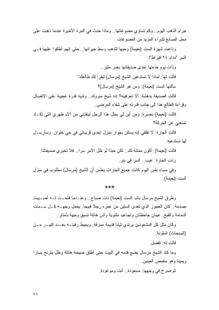 ‫ﺠﺭﺍﻡ ﺍﻟﺫﻫﺏ ﺍﻟﻴﻭﻡ.. ﻭﻜﻡ ﺘﺴﺎﻭﻱ ﻤﺼﻭﻏﺎﺘﻬﺎ.. ﻭﻤﺎﺫﺍ ﺤﺩﺙ ﻓﻲ ﺍﻟﻤﺭﺓ ﺍﻷﺨﻴﺭﺓ ﻋﻨﺩﻤﺎ ﺫﻫﺒﺕ ﻋﻠﻰ‬
                                               ‫ﻤﺤل ﺍﻟﺼﺎﺌﻎ ﻟﺸﺭﺍﺀ ﺍﻟﻤﺯﻴﺩ ﻤﻥ ﺍﻟﻤﺼﻭﻏﺎﺕ.‬
‫ﻭﺫﺍﻋﺕ ﺸﻬﺭﺓ ﺍﻟﺴﺕ )ﻨﻌﻴﻤﺔ( ﻭﺤﺒﻬﺎ ﻟﻠﺫﻫﺏ ﻭﺴﻁ ﺠﻴﺭﺍﻨﻬﺎ.. ﺤﺘﻰ ﺇﻨﻬﻡ ﺃﻁﻠﻘﻭﺍ ﻋﻠﻴﻬﺎ ﻓـﻲ‬
                                                                 ‫ﺍﻟﺴﺭ "ﻤﺩﺍﻡ ٤٢ ﻗﻴﺭﺍﻁ"!‬
                                      ‫ﻭﺫﺍﺕ ﻴﻭﻡ ﺠﺎﺀﺘﻬﺎ ﺇﺤﺩﻯ ﺼﺩﻴﻘﺎﺘﻬﺎ ﺒﺨﺒﺭ ﻤﺜﻴﺭ..‬
                          ‫ﻗﺎﻟﺕ ﻟﻬﺎ: ﻟﻤﺎﺫﺍ ﻻ ﺘﺴﺘﺩﻋﻴﻥ ﺍﻟﺸﻴﺦ )ﻤﺭﺴﺎل( ﻟﻴﻘﺭﺃ ﻟﻙ ﻁﺎﻟﻌﻙ"‬
                                     ‫ﺴﺄﻟﺘﻬﺎ ﺍﻟﺴﺕ )ﻨﻌﻴﻤﺔ(: ﻭﻤﻥ ﻫﻭ ﺍﻟﺸﻴﺦ )ﻤﺭﺴﺎل(؟‬
‫ﻗﺎﻟﺕ ﺍﻟﺼﺩﻴﻘﺔ ﺒﺩﻫﺸﺔ: ﺃﻻ ﺘﻌﺭﻓﻴﻨﻪ؟ ﺇﻨﻪ ﺸﻴﺦ ﻤﺒﺭﻭﻙ.. ﻭﻟﺩﻴﻪ ﻗﺩﺭﺓ ﻋﺠﻴﺒﺔ ﻋﻠﻰ ﺍﻻﺘﺼﺎل‬
                                   ‫ﻭﻗﺭﺍﺀﺓ ﺍﻟﻁﺎﻟﻊ ﻫﺫﺍ ﺇﻟﻰ ﺠﺎﻨﺏ ﻗﺩﺭﺘﻪ ﻋﻠﻰ ﺸﻔﺎﺀ ﺍﻟﻤﺭﻀﻰ.‬
‫ﻗﺎﻟﺕ )ﻨﻌﻴﻤﺔ( ﺒﺤﺴﺭﺓ: ﻭﻤﻥ ﺃﻴﻥ ﻟﻲ ﺒﻤﺜل ﻫﺫﺍ ﺍﻟﺭﺠل ﻟﻴﻨﻘﺫﻨﻲ ﻤﻥ ﺁﻻﻡ ﻅﻬﺭﻱ ﺍﻟﺘﻲ ﺘﻜـﺎﺩ‬
                                                                    ‫ﺘﻤﻨﻌﻨﻲ ﻋﻥ ﺍﻟﺤﺭﻜﺔ؟‬
‫ﻗﺎﻟﺕ ﺍﻟﺠﺎﺭﺓ: ﻻ ﺘﻘﻠﻘﻲ ﺇﻨﻪ ﻴﺴﻜﻥ ﺒﺠﻭﺍﺭ ﻤﻨﺯل ﺇﺤﺩﻯ ﻗﺭﻴﺒﺎﺘﻲ ﻓﻲ ﺤﻲ ﺤﻠﻭﺍﻥ. ﻭﺴﺄﺭﺴـل‬
                                                                           ‫ﻟﻬﺎ ﺘﺴﺘﺩﻋﻴﻪ.‬
     ‫ﻗﺎﻟﺕ )ﻨﻌﻴﻤﺔ(: ﺃﻜﻭﻥ ﻤﻤﺘﻨﺔ ﻟﻙ.. ﻟﻜﻥ ﺤﺒﺫﺍ ﻟﻭ ﻅل ﺍﻷﻤﺭ ﺴ ‪‬ﺍ.. ﻓﻼ ﺘﺨﺒﺭﻱ ﺼﺩﻴﻘﺎﺘﻨﺎ.‬
                           ‫ﺭ‬
                                                ‫ﺭﺩﺕ ﺍﻟﺠﺎﺭﺓ: ﻋﻴﺏ.. ﺍﻟﺴﺭ ﻓﻲ ﺒﺌﺭ.‬
‫ﻭﻓﻲ ﻤﺴﺎﺀ ﻨﻔﺱ ﺍﻟﻴﻭﻡ ﻜﺎﻨﺕ ﺠﻤﻴﻊ ﺍﻟﺠﺎﺭﺍﺕ ﻴﻌﻠﻤﻥ ﺃﻥ ﺍﻟﺸﻴﺦ )ﻤﺭﺴﺎل( ﻤﻁﻠﻭﺏ ﻓﻲ ﻤﻨﺯل‬
                                                                         ‫ﺍﻟﺴﺕ )ﻨﻌﻴﻤﺔ(.‬
                                        ‫***‬
‫ﻭﻁﺭﻕ ﺍﻟﺸﻴﺦ ﻤﺭﺴﺎل ﺒﺎﺏ ﺍﻟﺴﺕ )ﻨﻌﻴﻤﺔ( ﺫﺍﺕ ﺼﺒﺎﺡ.. ﻭﻋﻨـﺩﻤﺎ ﻓﺘﺤـﺕ ﻟـﻪ ﺃﺼـﻴﺒﺕ‬
‫ﺒﺼﺩﻤﺔ.. ﻜﺎﻥ ﺍﻟﻌﺠﻭﺯ ﺍﻟﺫﻱ ﺘﻌﺩﻯ ﺍﻟﺴﺘﻴﻥ ﻤﻥ ﻋﻤﺭﻩ ﺭﺠﻼ ﻗﺒﻴ ‪‬ﺎ. ﻴﺤﻤل ﻭﺠﻬـﻪ ﻜـل ﺴـﻤﺎﺕ‬
                       ‫ﹰ ﺤ‬
              ‫ﺍﻟﺩﻤﺎﻤﺔ ﻭﺍﻟﻘﺒﺢ. ﻋﻴﻨﺎﻥ ﺠﺎﺤﻅﺘﺎﻥ ﻭﺘﺠﺎﻋﻴﺩ ﻤﻠﺘﻭﻴﺔ ﻭﺃﺫﻥ ﻫﺎﺌﻠﺔ ﺘﺴﺒﻕ ﻭﺠﻬﺔ ﺒﺄﻤﺘﺎﺭ.‬
‫ﻭﻜﺎﻥ ﻤﺜل ﻜل ﺍﻟﻤﺸﻌﻭﺫﻴﻥ ﻴﺭﺘﺩﻱ ﺜﻴﺎ ‪‬ﺎ ﻗﺩﻴﻤﺔ ﻤﻤﺯﻗﺔ. ﻭﻴﺤﻴﻁ ﺭﻗﺒﺘـﻪ ﺒﻌـﺩﺩ ﻜﺒﻴـﺭ ﻤـﻥ‬
                                           ‫ﺒ‬
                                                                     ‫)ﺍﻟﺴﺒﺤﺎﺕ( ﺍﻟﻤﻠﻭﻨﺔ.‬
                                                                  ‫ﻗﺎﻟﺕ ﻟﻪ: ﺘﻔﻀل.‬
‫ﻭﻤﺎ ﻜﺎﺩ ﺍﻟﺸﻴﺦ ﻤﺭﺴﺎل ﻴﻀﻊ ﻗﺩﻤﻪ ﻓﻲ ﺍﻟﺒﻴﺕ ﺤﺘﻰ ﺃﻁﻠﻕ ﺼﻴﺤﺔ ﻫﺎﺌﻠﺔ ﻭﻅل ﻴﺘﺭﻨﺢ ﻴﺴﺎ ‪‬ﺍ‬
 ‫ﺭ‬
                                                             ‫ﻭﻴﻤﻴ ﹰﺎ ﻭﻫﻭ ﻤﻐﻤﺽ ﺍﻟﻌﻴﻨﻴﻥ.‬
                                                                                ‫ﻨ‬
                                     ‫ﺜﻡ ﺼﺭﺥ ﻓﻲ ﻭﺠﻬﻬﺎ: ﻤﺴﻌﻭﺩﺓ.. ﺃﻨﺕ ﻭﻤﻭﻋﻭﺩﺓ.‬



‫٨٧‬
 