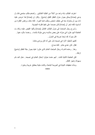 ‫ﺍﻋﺘﺭﻑ ﺍﻟﻁﺎﻟﺏ ﺒﺄﻨﻪ ﻭﺍﺤﺩ ﻤﻥ "ﺸﻠﺔ" ﻤﻥ ﺍﻟﻁﻠﺒﺔ ﺍﻟﻔﺎﺸﻠﻴﻥ.. ﻭﺃﺤﺩﻫﻡ ﻁﺎﻟﺏ ﺠﺎﻤﻌﻲ ﻓﺎﺸـل‬
‫‪‬ﺩﻋﻰ )ﺤﻤﺎﺩﺓ( ﻴﺴﻜﻥ ﺒﺠﻭﺍﺭ ﻤﻨﺯل ﺍﻟﻁﻔل ﺍﻟﻘﺘﻴل )ﺴﺎﻤﺢ(.. ﻭﻗﺎل: ﺇﻥ )ﺤﻤﺎﺩﺓ( ﻫﺫﺍ ﻋﺭﺽ ﻋﻠﻴﻪ‬
                                                                               ‫ﻴ‬
‫ﺫﺍﺕ ﻴﻭﻡ ﺃﻥ ﻴﺸﺘﺭﻙ ﻤﻌﻪ ﻓﻲ ﺨﻁﻑ ﺸﺨﺹ ﻭﻁﻠﺏ ﻓﺩﻴﺔ ﻜﺒﻴﺭﺓ.. ﻟﻜﻨﻪ ﺨﺎﻑ ﻭﺭﻓﺽ ﺍﻟﻔﻜﺭﺓ ﻤﻥ‬
                        ‫ﺃﺴﺎﺴﻬﺎ، ﻟﻜﻨﻪ ﺸﻌﺭ ﺃﻥ )ﺤﻤﺎﺩﺓ( ﻜﺎﻥ ﻤﺼﻤ ‪‬ﺎ ﻋﻠﻰ ﺘﻨﻔﻴﺫ ﻓﻜﺭﺘﻪ ﺍﻟﺠﻨﻭﻨﻴﺔ.‬
                                                   ‫ﻤ‬
‫ﻭﺃﺴﺭﻉ ﺭﺠﺎل ﺍﻟﻤﺒﺎﺤﺙ ﺇﻟﻰ ﻤﻨﺯل ﺍﻟﻁﺎﻟﺏ ﺍﻟﻔﺎﺸل )ﺤﻤﺎﺩﺓ( ﻭﺃﻟﻘﻭﺍ ﺍﻟﻘﺒﺽ ﻋﻠﻴﻪ، ﻭﻜﺎﻨـﺕ‬
    ‫ﺍﻟﻤﻔﺎﺠﺄﺓ ﺃﻨﻬﻡ ﻋﺜﺭﻭﺍ ﻓﻲ ﻤﻨﺯﻟﻪ ﻋﻠﻰ ﺒﻌﺽ ﻤﻼﺒﺴﻪ ﻭﻫﻲ ﻤﻠﻭﺜﺔ ﺒﺎﻟﺩﻤﺎﺀ.. ﻭﻋﻨﺩﻤﺎ ﺴﺄﻟﻭﻩ ﻋﻨﻬﺎ..‬
                                             ‫ﻗﺎل ﺒﺠﺭﺃﺓ: ﻟﻘﺩ ﺫﺒﺤﻨﺎ ﺨﺭﻭ ﹰﺎ ﻓﻲ ﺍﻟﻤﻨﺯل..‬
                                                          ‫ﻓ‬
                        ‫ﻟﻜﻨﻬﻡ ﻻﺤﻅﻭﺍ ﺁﺜﺎ ‪‬ﺍ ﻓﻲ ﺇﺼﺒﻌﻪ ﺘﺩل ﻋﻠﻰ ﺃﻨﻪ ﻜﺎﻥ ﻴﺭﺘﺩﻱ ﺨﺎﺘ ‪‬ﺎ.‬
                          ‫ﻤ‬                                     ‫ﺭ‬
                                                  ‫ﻓﻘﺎل: ﻜﺎﻥ ﻋﻨﺩﻱ ﺨﺎﺘﻡ.. ﻟﻜﻨﻪ ﻀﺎﻉ.‬
‫ﻭﻫﻨﺎ.. ﻭﻋﻨﺩﻤﺎ ﻗﺩﻡ ﻟﻪ ﺭﺠﺎل ﺍﻟﻤﺒﺎﺤﺙ ﺍﻟﺨﺎﺘﻡ ﺍﻟﺫﻱ ﻋﺜﺭﻭﺍ ﻋﻠﻴﻪ ﺒﺠﻭﺍﺭ ﺠﺜﺔ ﺍﻟﻁﻔل )ﺴﺎﻤﺢ(‬
                                                                                  ‫ﺍﺭﺘﺒﻙ..‬
‫ﻟﻜﻥ ﺍﻟﻤﻔﺎﺠﺄﺓ ﺍﻟﺜﺎﻨﻴﺔ ﻜﺎﻨﺕ.. ﺃﻨﻬﻡ ﻋﻨﺩﻤﺎ ﺤﺎﻭﻟﻭﺍ ﺇﺩﺨﺎل ﺍﻟﺨﺎﺘﻡ ﻓﻲ ﺇﺼﺒﻌﻪ.. ﺩﺨل ﺍﻟﺨـﺎﺘﻡ‬
                                                                     ‫ﺒﺴﻬﻭﻟﺔ ﻭﺍﻨﻬﺎﺭ ﺍﻟﻘﺎﺘل.‬
         ‫ﻭﺒﺩﺃﺕ ﺘﺤﻘﻴﻘﺎﺕ ﺍﻟﻨﻴﺎﺒﺔ ﻓﻲ ﺍﻟﺠﺭﻴﻤﺔ ﺍﻟﺒﺸﻌﺔ، ﻭﻜﺎﻨﺕ ﻤﻠﻴﺌﺔ ﺒﺤﻘﺎﺌﻕ ﻏﺭﻴﺒﺔ ﻭﻤﺜﻴﺭﺓ..‬
                                          ‫***‬




‫٧‬
 