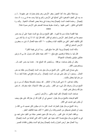 ‫ﻭﺒﻭﺍﺴﻁﺔ ﺴﻜﻴﻥ ﺤﺎﺩ ﺃﺨﺫ ﺍﻟﻌﺠﻭﺯ ﻴﺤﻔﺭ ﺍﻷﺭﺽ ﻭﻫﻭ ﻴﺘﻤﺘﻡ ﺒﻌﺒﺎﺭﺍﺕ ﻏﻴﺭ ﻤﻔﻬﻭﻤﺔ.. ﺜـﻡ‬
‫ﻤﺩ ﻴﺩﻩ ﺇﻟﻰ ﺍﻟﺤﻔﺭﺓ ﺍﻟﺼﻐﻴﺭﺓ ﺍﻟﺘﻲ ﺃﺤﺩﺜﻬﺎ ﻓﻲ ﺍﻷﺭﺽ ﻭﺃﺨﺭﺝ ﺸﻴ ًﺎ ﻭﻀـﻌﻪ ﻓـﻲ ﻴـﺩ ﺍﻟـﺴﺕ‬
                     ‫ﺌ‬
‫)ﻨﻌﻴﻤﺔ(.. ﻭﻋﻨﺩﻤﺎ ﻓﺘﺤﺕ ﺍﻟﺴﺕ )ﻨﻌﻴﻤﺔ( ﻴﺩﻫﺎ ﻭﺠﺩﺕ ﻓﻲ ﻴﺩﻫﺎ ﺒﻌﺽ ﺍﻟﻌﻤﻼﺕ ﺍﻟﺫﻫﺒﻴﺔ.. ﻭﻟﻠﻤـﺭﺓ‬
     ‫ﺍﻟﺜﺎﻨﻴﺔ ﻓﻲ ﺩﻗﺎﺌﻕ.. ﺃﻏﻤﻰ ﻋﻠﻴﻬﺎ.. ﻭﺃﺤﺩﺙ ﺴﻘﻭﻁ ﺠﺴﺩﻫﺎ ﺍﻟﻀﺨﻡ ﻋﻠﻰ ﺍﻷﺭﺽ ﺼﻭ ﹰﺎ ﻫﺎﺌﻼ.‬
      ‫ﹰ‬     ‫ﺘ‬
                                        ‫***‬
‫ﺒﻘﻴﺔ ﺍﻟﻘﺼﺔ ﺤﺩﺜﺕ ﺒﺴﺭﻋﺔ ﻜﺒﻴﺭﺓ.. ﺍﺘﻔﻕ ﺍﻟﺸﻴﺦ ﻤﺭﺴﺎل ﻤﻊ ﺍﻟﺴﺕ ﻨﻌﻴﻤﺔ ﻋﻠﻰ ﺃﻥ ﻴﺤـﻀﺭ‬
‫ﻤﺠﻤﻭﻋﺔ ﻤﻥ ﺍﻟﻌﻤﺎل ﻟﺤﻔﺭ ﺍﻷﺭﺽ ﻭﺍﺴﺘﺨﺭﺍﺝ ﺍﻟﻜﻨﺯ. ﻟﻜﻨﻪ ﻗﺎل ﻟﻬﺎ: ﺃﻨﺎ ﻻ ﺃﺭﻴﺩ ﺸـﻴ ًﺎ ﻟﻨﻔـﺴﻲ..‬
          ‫ﺌ‬
‫ﻟﻜﻥ ﺘﻜﺎﻟﻴﻑ ﺍﻟﺤﻔﺭ ﺃﻏﻠﻰ ﻤﻥ ﺘﻜﺎﻟﻴﻑ ﺍﻟﺒﻨﺎﺀ ﻭﻤﻁﻠﻭﺏ ٠١ ﺁﻻﻑ ﺠﻨﻴﻪ ﻟﻠﻌﻤﺎل ﺍﻟـﺫﻴﻥ ﺴـﻴﺤﻔﺭﻭﻥ‬
                                                                ‫ﺍﻷﺭﺽ ﻻﺴﺘﺨﺭﺍﺝ ﺍﻟﻜﻨﺯ.‬
             ‫ﺴﺄﻟﺘﻪ ﺍﻟﺴﺕ )ﻨﻌﻴﻤﺔ( ﺒﺭﻴﺒﺔ: ﻟﻜﻥ ﻫﺫﺍ ﻤﺒﻠﻎ ﻜﺒﻴﺭ.. ﻭﻤﺎ ﺃﺩﺭﺍﻨﻲ ﺒﻘﻴﻤﺔ ﺍﻟﻜﻨﺯ؟‬
‫ﻗﺎل ﻟﻬﺎ: ﻴﺎ ﺠﺎﻫﻠﺔ ﺘﺭﻓﻀﻴﻥ ﺩﻓﻊ ﻤﺒﻠﻎ ٠١ ﺁﻻﻑ ﺠﻨﻴﻪ ﻤﻘﺎﺒل ﺍﻟﺤـﺼﻭل ﻋﻠـﻰ ﻗـﺩﺭﺘﻴﻥ‬
                                                       ‫ﻫﺎﺌﻠﺘﻴﻥ ﻤﻠﻴﺌﺘﻴﻥ ﺒﺎﻟﻌﻤﻼﺕ ﺍﻟﺫﻫﺒﻴﺔ؟!‬
‫ﻭﻗﺒل ﺃﻥ ﻴﻜﻤل ﺼﺎﺤﺕ: ﻤﻭﺍﻓﻘﺔ.. ﻭﺴﺄﺤﻀﺭ ﻟﻙ ﺍﻟﻤﺒﻠﻎ ﻏ ‪‬ﺍ.. ﻋﻨﺩﻤﺎ ﻴﺤـﻀﺭ ﺍﻟﻌﻤـﺎل..‬
                         ‫ﺩ‬
                                                                     ‫ﻭﻴﺴﺘﺨﺭﺠﻭﻥ ﺍﻟﻜﻨﺯ.‬
‫ﻭﻓﻲ ﺼﺒﺎﺡ ﺍﻟﻴﻭﻡ ﺍﻟﺘﺎﻟﻲ.. ﻜﺎﻥ ﺍﻟﺸﻴﺦ ﻤﺭﺴﺎل ﻴﺩﻕ ﺒﺎﺏ ﺍﻟﺴﺕ )ﻨﻌﻴﻤﺔ( ﻭﻤﻥ ﺨﻠﻔﻪ ﺒﻌـﺽ‬
‫ﺍﻟﻌﻤﺎل.. ﻭﺒﻤﺠﺭﺩ ﺃﻥ ﺩﺨل ﺤﺘﻰ ﺩﻕ ﺒﺎﺏ ﺍﻟﺴﺕ )ﻨﻌﻴﻤﺔ(.. ﻭﺃﺴﺭﻋﺕ ﺘﻔﺘﺢ ﻓﻲ ﺩﻫﺸﺔ ﻟﺘﺠﺩ ﺴـ ‪‬ﺎ‬
 ‫ﺘ‬
                                                              ‫ﻤﻥ ﺠﺎﺭﺍﺘﻬﺎ ﻴﺤﻁﻥ ﺒﺎﻟﺒﺎﺏ..‬
‫ﻭﻗﺎﻟﺕ ﺇﺤﺩﺍﻫﻥ: ﻻ ﺩﺍﻋﻲ ﻟﻠﻤﺭﺍﻭﻏﺔ ﺃﻭ ﺍﻹﻨﻜﺎﺭ.. ﻟﻘﺩ ﺴﻤﻌﺕ ﺒﺎﻟﺼﺩﻓﺔ ﺤﺩﻴﺜﻙ ﺃﻤـﺱ ﻤـﻊ‬
‫ﺍﻟﺸﻴﺦ ﻤﺭﺴﺎل ﻭﻋﺭﻓﺕ ﻜل ﺸﻲﺀ ﻋﻥ ﺍﻟﻜﻨﺯ.. ﻭﻟﻴﺱ ﻤﻥ ﺤﻘﻙ ﺍﻻﺴﺘﻴﻼﺀ ﻋﻠﻴﻪ ﺒﻤﻔﺭﺩﻙ.. ﻓـﻨﺤﻥ‬
                                                              ‫ﺠﺎﺭﺍﺘﻙ ﻭﻨﺴﻜﻥ ﻨﻔﺱ ﺍﻟﺒﻴﺕ.‬
                       ‫ﺼﺎﺤﺕ ﺍﻟﺴﺕ )ﻨﻌﻴﻤﺔ(: ﻟﻜﻥ ﺍﻟﺒﻴﺕ ﻤﻠﻜﻲ.. ﻭﺍﻷﺭﺽ ﺃﺭﻀﻲ..‬
‫ﻟﻜﻨﻬﺎ ﻓﻭﺠﺌﺕ ﺒﺎﻟﺸﻴﺦ ﻤﺭﺴﺎل ﻴﻘﻭل: ﺍﺴﻤﺤﻲ ﻟﻲ ﺃﻥ ﺃﻗﻭل ﻟﻙ ﺇﻥ ﺠﺎﺭﺍﺘﻙ ﻋﻠﻰ ﺤﻕ ﻭﻴﺠﺏ‬
                                                          ‫ﺃﻥ ﻴﻜﻭﻥ ﻟﻬﻥ ﻨﺼﻴﺏ ﻓﻲ ﺍﻟﻜﻨﺯ.‬
‫ﻭﻋﺎﺩ ﺍﻟﺸﻴﺦ ﻤﺭﺴﺎل ﻴﻘﻭل ﻟﻠﺠﺎﺭﺍﺕ ﺍﻟﺴﺕ: ﻟﻜﻥ ﻤﺎ ﺩﺍﻡ ﺴﻴﻜﻭﻥ ﻟﻜﻥ ﻨﺼﻴﺏ ﻓـﻲ ﺍﻟﻜﻨـﺯ‬
         ‫ﻴﺠﺏ ﺃﻥ ﺘﺘﺤﻤﻠﻥ ﻨﺼﻴﺒﻜﻥ ﻤﻥ ﺍﻟﻤﺼﺭﻭﻓﺎﺕ ﻭﺃﻥ ﺘﺩﻓﻌﻥ ٥ ﺁﻻﻑ ﺠﻨﻴﻪ ﻟﺘﻜﺎﻟﻴﻑ ﺍﻟﺤﻔﺭ..‬
‫ﻭﻭﺍﻓﻘﺕ ﺍﻟﺠﺎﺭﺍﺕ ﻋﻠﻰ ﺍﻟﻔﻭﺭ.. ﻭﺃﺴﺭﻋﺕ ﻜل ﻤﻨﻬﻥ ﺘﺤﻀﺭ ﻤﺒﻠ ﹰﺎ ﻤﻥ ﺍﻟﻨﻘﻭﺩ ﺤﺘﻰ ﺘﺠﻤـﻊ‬
                     ‫ﻐ‬
 ‫ﻓﻲ ﻴﺩ ﺍﻟﺸﻴﺦ ﻤﺭﺴﺎل ﻤﺒﻠﻎ ﺨﻤﺴﺔ ﺁﻻﻑ ﺠﻨﻴﻪ ﻏﻴﺭ ﺍﻟﻌﺸﺭﺓ ﺁﻻﻑ ﺍﻟﺘﻲ ﺃﺨﺫﻫﺎ ﻤﻥ ﺍﻟﺴﺕ )ﻨﻌﻴﻤﺔ(.‬
 ‫ﻭﺒﺩﺃ ﺍﻟﻌﻤﺎل ﺤﻔﺭ ﺃﺭﺽ ﺍﻟﻤﻨﺯل ﻭﺍﻟﺴﺕ )ﻨﻌﻴﻤﺔ( ﻭﺠﺎﺭﺍﺘﻬﺎ ﺍﻟﺴﺕ ﻴﻨﺘﻅﺭﻥ ﻓﺎﻗﺩﺍﺕ ﻟﻠﺼﺒﺭ.‬


‫٠٨‬
 