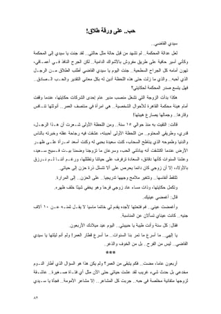 ‫ﺣﺐ.. ﻋﻠﻰ ورﻗﺔ ﻃﻼق!‬
                                                                  ‫ﺴﻴﺩﻱ ﺍﻟﻘﺎﻀﻲ..‬
‫ﻟﻌل ﻋﺩﺍﻟﺔ ﺍﻟﻤﺤﻜﻤﺔ.. ﻟﻡ ﺘﺸﻬﺩ ﻤﻥ ﻗﺒل ﺤﺎﻟﺔ ﻤﺜل ﺤﺎﻟﺘﻲ.. ﻟﻘﺩ ﺠﺌﺕ ﻴﺎ ﺴﻴﺩﻱ ﺇﻟﻰ ﺍﻟﻤﺤﻜﻤﺔ‬
‫ﻭﻜﺄﻨﻲ ﺃﺴﻴﺭ ﺤﺎﻓﻴﺔ ﻋﻠﻰ ﻁﺭﻴﻕ ﻤﻔﺭﻭﺵ ﺒﺎﻷﺸﻭﺍﻙ ﺍﻟﺩﺍﻤﻴﺔ.. ﻟﻜﻥ ﺍﻟﺠﺭﺡ ﺍﻟﻨﺎﻓﺫ ﻓـﻲ ﺃﻋﻤـﺎﻗﻲ،‬
‫ﺘﻬﻭﻥ ﺃﻤﺎﻤﻪ ﻜل ﺍﻟﺠﺭﺍﺡ ﺍﻟﺴﻁﺤﻴﺔ.. ﺠﺌﺕ ﺍﻟﻴﻭﻡ ﻴﺎ ﺴﻴﺩﻱ ﺍﻟﻘﺎﻀﻲ ﺃﻁﻠﺏ ﺍﻟﻁﻼﻕ ﻤـﻥ ﺍﻟﺭﺠـل‬
‫ﺍﻟﺫﻱ ﺃﺤﺒﻪ.. ﻭﺍﻟﺫﻱ ﻤﺎ ﺯﻟﺕ ﺤﺘﻰ ﻫﺫﻩ ﺍﻟﻠﺤﻅﺔ ﺃﺩﻴﻥ ﻟﻪ ﺒﻜل ﻤﻌﺎﻨﻲ ﺍﻟﺘﻘﺩﻴﺭ ﻭﺍﻟﺤـﺏ ﺍﻟـﺼﺎﺩﻕ..‬
                                                       ‫ﻓﻬل ﻴﺘﺴﻊ ﺼﺩﺭ ﺍﻟﻤﺤﻜﻤﺔ ﻟﺤﻜﺎﻴﺘﻲ؟‬
‫ﻫﻜﺫﺍ ﺒﺩﺃﺕ ﺍﻟﺯﻭﺠﺔ ﺍﻟﺘﻲ ﺘﺸﻐل ﻤﻨﺼﺏ ﻤﺩﻴﺭ ﻋﺎﻡ ﺇﺤﺩﻯ ﺍﻟﺸﺭﻜﺎﺕ ﺤﻜﺎﻴﺘﻬﺎ، ﻋﻨﺩﻤﺎ ﻭﻗﻔﺕ‬
‫ﺃﻤﺎﻡ ﻫﻴﺌﺔ ﻤﺤﻜﻤﺔ ﺍﻟﻘﺎﻫﺭﺓ ﻟﻸﺤﻭﺍل ﺍﻟﺸﺨﺼﻴﺔ.. ﻫﻲ ﺍﻤﺭﺃﺓ ﻓﻲ ﻤﻨﺘﺼﻑ ﺍﻟﻌﻤﺭ.. ﺃﻨﻭﺜﺘﻬﺎ ﺘﻨـﺎﻓﺱ‬
                                                        ‫ﻭﻗﺎﺭﻫﺎ.. ﻭﺠﻤﺎﻟﻬﺎ ﻴﺼﺎﺭﻉ ﻫﻴﺒﺘﻬﺎ!‬
‫ﻗﺎﻟﺕ: ﺍﻟﺘﻘﻴﺕ ﺒﻪ ﻤﻨﺫ ﺤﻭﺍﻟﻲ ٥١ ﺴﻨﺔ.. ﻭﻤﻥ ﺍﻟﻠﺤﻅﺔ ﺍﻷﻭﻟﻰ ﺸـﻌﺭﺕ ﺃﻥ ﻫـﺫﺍ ﺍﻟﺭﺠـل،‬
‫ﻗﺩﺭﻱ، ﻭﻁﺭﻴﻘﻲ ﺍﻟﻤﺤﺘﻭﻡ.. ﻤﻥ ﺍﻟﻠﺤﻅﺔ ﺍﻷﻭﻟﻰ ﺃﺤﺒﺒﺘﻪ، ﻋﺸﻘﺕ ﻓﻴﻪ ﺭﺠﺎﺤﺔ ﻋﻘﻠﻪ ﻭﺨﺒﺭﺘﻪ ﺒﺎﻟﻨﺎﺱ‬
‫ﻭﺍﻟﺩﻨﻴﺎ ﻭﻁﻤﻭﺤﻪ ﺍﻟﺫﻱ ﻴﻨﺎﻁﺢ ﺍﻟﺴﺤﺎﺏ، ﻜﻨﺕ ﺴﻌﻴﺩﺓ ﺒﺤﺒﻲ ﻟﻪ ﻭﻜﻨﺕ ﺃﺴﻌﺩ ﺍﻤـﺭﺃﺓ ﻋﻠـﻰ ﻅﻬـﺭ‬
‫ﺍﻷﺭﺽ ﻋﻨﺩﻤﺎ ﺍﻜﺘﺸﻔﺕ ﺃﻨﻪ ﻴﺒﺎﺩﻟﻨﻲ ﺍﻟﺤﺏ، ﻭﺴﺭﻋﺎﻥ ﻤﺎ ﺘﺯﻭﺠﻨﺎ ﻭﻀﻤﻨﺎ ﺒﻴـﺕ ﻓـﺴﻴﺢ ﺴـﻌﻴﺩ،‬
‫ﻭﻋﺸﻨﺎ ﺍﻟﺴﻨﻭﺍﺕ ﻜﺄﻨﻬﺎ ﺩﻗﺎﺌﻕ، ﺍﻟﺴﻌﺎﺩﺓ ﺘﺭﻓﺭﻑ ﻋﻠﻰ ﺤﻴﺎﺘﻨﺎ ﻭﺘﻅﻠﻠﻬﺎ، ﻭﺭﻏـﻡ ﺃﻨﻨـﺎ ﻟـﻡ ﻨـﺭﺯﻕ‬
              ‫ﺒﺎﻷﻭﻻﺩ، ﺇﻻ ﺃﻥ ﺯﻭﺠﻲ ﻜﺎﻥ ﺩﺍﺌ ‪‬ﺎ ﻴﺤﺭﺹ ﻋﻠﻰ ﺃﻻ ﺘﺘﺴﻠل ﺫﺭﺓ ﺤﺯﻥ ﺇﻟﻰ ﺤﻴﺎﺘﻲ.‬
                                                    ‫ﻤ‬
            ‫ﺘﻠﺘﻘﻁ ﺃﻨﻔﺎﺴﻬﺎ.. ﻭﺘﺘﻐﻴﺭ ﻤﻼﻤﺢ ﻭﺠﻬﻬﺎ ﺘﺩﺭﻴﺠ ‪‬ﺎ.. ﻋﻠﻰ ﺍﻟﺤﺯﻥ.. ﺇﻟﻰ ﺍﻟﻤﺭﺍﺭﺓ.‬
                                        ‫ﻴ‬
           ‫ﻭﺘﻜﻤل ﺤﻜﺎﻴﺘﻬﺎ، ﻭﺫﺍﺕ ﻤﺴﺎﺀ ﻋﺎﺩ ﺯﻭﺠﻲ ﻓﺭ ‪‬ﺎ ﻭﻫﻭ ﻴﺨﻔﻲ ﺸﻴ ًﺎ ﺨﻠﻑ ﻅﻬﺭﻩ.‬
                      ‫ﺌ‬              ‫ﺤ‬
                                                             ‫ﻗﺎل: ﺃﻏﻤﻀﻲ ﻋﻴﻨﻴﻙ.‬
‫ﻭﺃﻏﻤﻀﺕ ﻋﻴﻨﻲ.. ﻓﻡ ﻓﺘﺤﺘﻬﺎ ﻷﺠﺩﻩ ﻴﻘﺩﻡ ﻟﻲ ﺨﺎﺘ ‪‬ﺎ ﻤﺎﺴ ‪‬ﺎ ﻻ ﻴﻘـل ﺜﻤﻨـﻪ ﻋـﻥ ٠١ ﺁﻻﻑ‬
                         ‫ﻴ‬      ‫ﻤ‬
                                                 ‫ﺠﻨﻴﻪ.. ﻜﺎﻨﺕ ﻋﻴﻨﺎﻱ ﺘﺴﺄﻻﻥ ﻋﻥ ﺍﻟﻤﻨﺎﺴﺒﺔ.‬
                   ‫ﻓﻘﺎل: ﻜل ﺴﻨﺔ ﻭﺃﻨﺕ ﻁﻴﺒﺔ ﻴﺎ ﺤﺒﻴﺒﺘﻲ.. ﺍﻟﻴﻭﻡ ﻋﻴﺩ ﻤﻴﻼﺩﻙ ﺍﻷﺭﺒﻌﻭﻥ.‬
‫ﻴﺎ ﺇﻟﻬﻲ.. ﻤﺎ ﺃﺴﺭﻉ ﻤﺎ ﺘﻤﺭ ﺒﻨﺎ ﺍﻟﺴﻨﻭﺍﺕ.. ﻤﺎ ﺃﺴﺭﻉ ﻗﻁﺎﺭ ﺍﻟﻌﻤﺭ! ﻭﻟﻡ ﺃﻨﻡ ﻟﻴﻠﺘﻬﺎ ﻴﺎ ﺴﻴﺩﻱ‬
                                       ‫ﺍﻟﻘﺎﻀﻲ.. ﻟﻴﺱ ﻤﻥ ﺍﻟﻔﺭﺡ.. ﺒل ﻤﻥ ﺍﻟﺨﻭﻑ ﻭﺍﻟﺫﻋﺭ.‬
                                        ‫***‬
‫ﺃﺭﺒﻌﻭﻥ ﻋﺎ ‪‬ﺎ، ﻤﻀﺕ.. ﻓﻜﻡ ﻴﺘﺒﻘﻰ ﻤﻥ ﺍﻟﻌﻤﺭ؟ ﻭﻟﻡ ﻴﻜﻥ ﻫﺫﺍ ﻫﻭ ﺍﻟﺴﺅﺍل ﺍﻟﺫﻱ ﺃﻁﺎﺭ ﺍﻟﻨـﻭﻡ‬
                                                                   ‫ﻤ‬
‫ﻤﺨﺩﻋﻲ ﺒل ﺤﺩﺙ ﺸﻲﺀ ﻏﺭﻴﺏ ﻟﻘﺩ ﻋﺸﺕ ﺤﻴﺎﺘﻲ ﺤﺘﻰ ﺍﻵﻥ ﻤﺜل ﺃﻱ ﻓﺘـﺎﺓ ﺼـﻐﻴﺭﺓ.. ﻋﺎﺸـﻘﺔ‬
‫ﻟﺯﻭﺠﻬﺎ ﻤﺘﻔﺎﻨﻴﺔ ﻤﺨﻠﺼﺔ ﻓﻲ ﺤﺒﻪ.. ﺠﺭﺒﺕ ﻜل ﺍﻟﻤﺸﺎﻋﺭ.. ﺇﻻ ﻤﺸﺎﻋﺭ ﺍﻷﻤﻭﻤﺔ.. ﻓﺠﺄﺓ ﻴﺎ ﺴـﻴﺩﻱ‬


‫٢٨‬
 