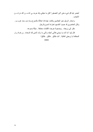 ‫ﺃﺤﻀﺭ ﻟﻬﺎ ﻜل ﺸﻲﺀ ﺤﺘﻰ "ﻟﺒﻥ ﺍﻟﻌﺼﻔﻭﺭ" ﻟﻜﻥ ﻤﺎ ﺤﻴﻠﺘﻲ ﻭﻗﺩ ﺤﺭﻤﻨـﻲ ﺍﷲ ﻤـﻥ ﺍﻟﻘـﺩﺭﺓ ﻤـﻥ‬
                                                                           ‫ﺍﻹﻨﺠﺎﺏ.‬
‫ﻭﺍﺴﺘﺩﺍﺭ ﺍﻟﺭﺠل ﻨﺤﻭ ﺍﻟﺠﺎﻟﺴﻴﻥ ﻭﻜﺎﻨﺕ ﻋﻴﻨﺎﻩ ﻗﺩ ﺍﻤﺘﻸﺘﺎ ﺒﺎﻟﺩﻤﻭﻉ ﻭﺴﺎﺩ ﺼـﻤﺕ ﻏﺭﻴـﺏ..‬
                               ‫ﻭﻜﺄﻥ ﺍﻟﺤﺎﻀﺭﻴﻥ ﻗﺩ ﺤﺒﺴﻭﺍ ﺃﻨﻔﺎﺴﻬﻡ ﺍﺤﺘﺭﺍ ‪‬ﺎ ﻟﺩﻤﻭﻉ ﺍﻟﺭﺠل.‬
                                             ‫ﻤ‬
                ‫ﻨﻅﺭ ﺇﻟﻰ ﺯﻭﺠﺘﻪ.. ﻭﺒﺼﻌﻭﺒﺔ ﺨﺭﺠﺕ ﺍﻟﻜﻠﻤﺎﺕ ﻤﺨﺘﻨﻘﺔ.. ﻤﺒﻠﻠﺔ ﺒﺩﻤﻭﻋﻪ.‬
‫ﻗﺎل ﻟﻬﺎ: ﺃﻤﺎ ﺃﻨﺕ ﻴﺎ ﺴﻴﺩﺘﻲ ﻓﻸﻨﻲ ﺃﺤﺒﻙ ﻭﻷﻨﻲ ﻤﺎ ﺯﻟﺕ ﺃﺘﻤﻨﻰ ﻟﻙ ﺍﻟﺴﻌﺎﺩﺓ.. ﻭﺭﻏﻡ ﻗـﺭﺍﺭ‬
                                 ‫ﺍﻟﻤﺤﻜﻤﺔ ﻴﺎ ﺯﻭﺠﺘﻲ ﺍﻟﻐﺎﻟﻴﺔ.. ﺃﻨﺕ ﻁﺎﻟﻕ.. ﻁﺎﻟﻕ.. ﻁﺎﻟﻕ!‬
                                      ‫***‬




‫٤٨‬
 