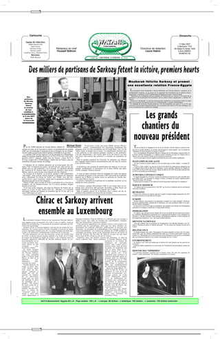 "




           Cartouche                                                                                                                                                                                                                                Dimanche

     Equipe de rédaction:
        Abdel Massih Felli                                                                                                                                                                                                                      13 May 2007
           Dalia Victor                                                                                                                                                                                                                       5 Bachans 1723
         Michael Victor                            Rédacteur en chef                                                                                                             Directrice de rédaction                                   26 Rabie El-Akhar 1428
          Névine Lameï                             Youssef Sidhom                                                                                                                    Laura Hakim                                               2 ème ANNEE
  Caroline Onsy, Nermine Onsy                                                                                                                                                                                                                   NUMERO 54
             Révision:
            Rafik Baracat




          Des milliers de partisans de Sarkozy fêtent la victoire, premiers heurts
                                                                                                                                                              Moubarak félicite Sarkozy et promet
                                                                                                                                                              une excellente relation France-Egypte
                                                                                                                                                               L   e président Hosni Moubarak a félicité dimanche soir Nicolas Sarkozy, vainqueur de la
                                                                                                                                                              présidentielle française, et l'a assuré de "la poursuite de l'excellence de la relation franco-
                                                                                                                                                              égyptienne", a indiqué à l'AFP l'ambassadeur d'Egypte en France, Nasser Kamel.
                                                                                                                                                                 "Moubarak lui a téléphoné dès les résultats et l'a félicité de sa victoire. Il l'a assuré de sa
       Des                                                                                                                                                    confiance et de la poursuite de l'excellence de la relation franco-égyptienne", a déclaré M.
    partisans                                                                                                                                                 Nasser.
   de Nicolas                                                                                                                                                   Sarkozy et Moubarak "se sont mis d'accord pour intensifier la concertation entre les deux
                                                                                                                                                              pays sur le dossier du Moyen-Orient et à l'international", a ajouté l'ambassadeur.
     Sarkozy                                                                                                                                                    Le candidat de la droite Nicolas Sarkozy a été élu dimanche avec entre 53 et 53,2% des
      fêtent                                                                                                                                                  voix face à la socialiste Ségolène Royal, qui a recueilli entre 46,8 et 47% des suffrages, sel-
   la victoire                                                                                                                                                on des estimations des instituts de sondage.
     de leur



                                                                                                                                                                        Les grands
   candidat à
la présidentielle,
 le 6 mai 2007
     place de
  la Concorde



                                                                                                                                                                       chantiers du
                                                                                                                                                                     nouveau président
 Plus de 10.000 partisans de Nicolas Sarkozy fêtaient di-          Michael Victor            En province, à Lille, peu avant 22H00, environ 200 per-
                                                                                           sonnes, essentiellement des anarchistes brandissant des                   T   out au long de sa campagne et au soir de son élection, Nicolas Sarkozy a dressé le tab-
manche soir place de la Concorde la victoire à la présidentielle du candidat    drapeaux noirs, se sont rassemblées sur la Grand Place. Aux cris de                leau de ses grands chantiers, au premier rang desquels le "plein emploi" avec la volonté de
UMP, qui s'est rendu dans le restaurant de luxe le Fouquet's sur les Champs-    "Sarko facho, le peuple aura ta peau", les manifestants faisaient face             "réhabiliter le travail, l'autorité, la morale, le respect".
Elysées, tandis que des heurts étaient signalés à la Bastille et en province.   à des policiers et leur jetaient quelques canettes et des poubelles.                 Avec un programme d'inspiration libérale et marqué par les thématiques traditionnelles de
  Le candidat UMP Nicolas Sarkozy a été élu président de la République,         L'un des manifestants a été évacué après avoir été blessé à un bras                la droite comme l'immigration, il a affirmé vouloir construire un pays où "chacun aura sa
battant la socialiste Ségolène Royal avec 52,7% à 53,3% des voix(y com-         lors d'une intervention des policiers, a constaté un journaliste de                chance, mais cette chance il faudra qu'il la mérite par son travail".
pris54%–183613 français– établis hors de France) contre 46,7% à                 l'AFP.                                                                               Voici les principaux dossiers auquel le président élu prévoit de s'atteler rapidement:
47,3%(y compris 46%–156480 français– établis hors de France), selon les           Dans le quartier populaire de Lille-Sud, les pompiers ont effectué
estimations de quatre instituts de sondage.                                     une vingtaine d'interventions essentiellement pour des feux de voitures            PLEIN EMPLOI, FISCALITE
                                                                                et de mobilier urbain.                                                               "Je vous ai promis le plein emploi, je vais me battre pour le plein emploi", a martelé M.
  A l'annonce de ces résultats annoncés sur un écran géant, des mil-                                                                                               Sarkozy.
itants UMP, en majorité des jeunes, ont hurlé de joie, sauté en l'air, ap-        A Strasbourg, une centaine de manifestants anti-Sarkozy se sont ras-                Il vise le "plein emploi" en cinq ans et prévoit de réduire les prélèvements obligatoires de
plaudi, puis se sont embrassés, à la Concorde. Un spectacle incluant            semblés spontanément et brièvement sur la place Kléber peu après                   15 milliards d'euros dès le début de la législature. Autres objectifs: plafonner les impôts di-
des soutiens de M. Sarkozy dans le monde du spectacle, dont Enrico              21H00, scandant "Sarkozy fasciste".                                                rects à 50% au lieu de 60% des revenus, réduire la dette de 64 à 60% du produit intérieur brut
Macias, était en cours sur une scène dressée près des Tuileries.                                                                                                   en 2012 et le nombre de fonctionnaires.
  Sur la place de la Bastille, en revanche, quelque 5.000 manifestants            A Lyon, de légers incidents, dont des échanges de coups, ont opposé
"anti-Sarko", dont certains étaient masqués et portaient des drapeaux           des militants de gauche et des partisans UMP à proximité de la péniche             35 HEURES, CONTRAT UNIQUE
noirs, affrontaient les forces de l'ordre, vers 22H00, avec des pro-            amarrée sur le Rhône où étaient réunis les partisans de Nicolas Sar-                 Il suggère de garder les 35 heures "comme un minimum et de laisser les gens travailler plus
jectiles divers - pavé, bouteilles - tandis que les gendarmes mobiles ré-       kozy pour fêter la victoire.                                                       pour gagner plus" en exonérant de charges sociales et d'impôts les heures supplémentaires
                                                                                  La police a interpellé trois partisans de la candidate socialiste, a-t-on        "payées au moins 25% de plus".
pliquaient par des tirs de lacrymogènes.                                                                                                                             Il prône aussi la création d'"un contrat de travail unique plus souple pour les entreprises".
  Depuis 21H00, après un bain de foule, le président élu se trouvait au         indiqué de source policière.
Fouquet's, sur les Champs-Elysées, où il a essuyé quelques slogans
hostiles en arrivant.                                                             A Toulouse, quelque 500 militants UMP se sont réunis dans un res-                SERVICE MINIMUM
  "C'est une soirée magique, une page de l'histoire de France qui se            taurant alors qu'environ 400 personne favorables à Mme Royal ont                      M. Sarkozy prévoit un projet de loi "dès l'été" sur le service minimum sauf en cas d'accord
                                                                                                                                                                   entre Etat et syndicats.
tourne et je serai là pour l'écrire avec lui", affirmait à la Concorde          scandé "résistance" sur la place du Capitole vers 21H00.
Alexandre Antona, un étudiant en économie âgé de 18 ans, qui a sa                 Dans le quartier pauvre de la Reynerie, deux voitures ont été in-
carte UMP depuis six mois.                                                      cendiées et des policiers ont essuyé des jets de pierre.                           RETRAITES
                                                                                                                                                                     Il prévoit de réformer les régimes spéciaux et grâce à l'argent dégagé d'augmenter de 25%
                                                                                                                                                                   les petites retraites et les pensions de réversion.



                     Chirac et Sarkozy arrivent                                                                                                                    EUROPE
                                                                                                                                                                      Nicolas Sarkozy veut proposer à ses partenaires européens un "traité simplifié", limité aux
                                                                                                                                                                   questions institutionnelles, entériné par le Parlement, avec une présidence stable et un mini-
                                                                                                                                                                   stre des Affaires étrangères.
                                                                                                                                                                      Il veut aussi revenir sur la règle de l'unanimité, qui empêche une politique de l'immigration



                      ensemble au Luxembourg
                                                                                                                                                                   commune et est opposé à l'entrée de la Turquie dans l'Europe.

                                                                                                                                                                   IMMIGRATION
                                                                                                                                                                     M. Sarkozy, qui a promis de faire adopter dès le mois de juillet une nouvelle loi pour durcir
                                                                                                                                                                   les conditions d'immigration notamment sur le regroupement familial, a invité dimanche les
                                                                                                                                                                   Africains à "décider ensemble d'une politique d'immigration maîtrisée et d'une politique de
                                                                                                                                                                   développement ambitieuse" avec "une union méditerranéenne".
 L    e président Jacques Chirac et son successeur Nicolas Sarkozy
                                                                                l'homme d'affaires Vincent Bolloré et a affirmé que son voyage à
                                                                                Malte n'avait "pas coûté un centime aux contribuables" français,
                                                                                                                                                                   IDENTITE NATIONALE
sont apparus pour la première fois côte à côte en public, jeudi au              dans des déclarations à plusieurs médias.
Jardin du Luxembourg, à l'occasion de la journée nationale de l'ab-               Cette première apparition avec Jacques Chirac a été scrutée avec                   Celui qui souhaite créer un ministère de l'immigration et de l'identité nationale, veut "re-
                                                                                                                                                                   mettre à l'honneur la nation et l'identité nationale". "Je vais rendre aux Français la fierté de la
olition de l'esclavage.                                                         attention par les journalistes, alors que les deux hommes en-                      France".
  Jacques Chirac et Nicolas Sarkozy sont arrivés au Jardin du Lux-              tretiennent des relations difficiles, ambivalentes et souvent con-
embourg. Ils avaient quitté l'Elysée ensemble à bord de la même                 flictuelles. Le président de la République s'est contenté d'apporter
voiture, quelques minutes plus tôt. Les deux hommes devaient par-               "tout naturellement" son soutien au candidat de l'UMP pendant la                   DELINQUANCE
ticiper à la cérémonie commémorant l'abolition de l'esclavage.                  campagne électorale, après avoir longtemps tenté de lui barrer la                    Il compte proposer dès juillet "l'instauration de peines planchers sévères pour les multi-
  Si cette cérémonie est une des dernières sorties de l'actuel chef             route de l'Elysée. De son côté, M. Sarkozy n'a pas cité une seule                  récidivistes", que "les mineurs multirécidivistes entre 16 et 18 ans (soient) punis comme les
de l'Etat -il devait encore assister samedi à la finale de la Coupe             fois le nom de M. Chirac au soir de sa victoire.                                   majeurs" et "l'interdiction de la sortie de prison à tout délinquant sexuel qui ne se soumettrait
de France de football au Stade de France-, elle constitue aussi la                Toutefois, pour son dernier Conseil des ministres, le chef de                    pas à un traitement médical et à un système de pointage tous les 15 jours".
première apparition officielle de Nicolas Sarkozy depuis sa vic-                l'Etat a déclaré faire "toute confiance" à Nicolas Sarkozy "pour
toire dimanche sur sa                                                                                                  permettre à la France de                    ENVIRONNEMENT
rivale socialiste Ség-                                                                                                 remporter     de     nouveaux                 M. Sarkozy veut "faire du combat pour la défense de notre planète une des priorités de
olène Royal et son                                                                                                     succès". Des "voeux" qu'il a                la France".
escapade           con-                                                                                                assortis d'une sorte de mise                  Il devrait s'atteler rapidement à la convocation du "Grenelle de l'environnement" promis aux
troversée à Malte.                                                                                                     en garde, en souhaitant que                 ONG.
  En outre, Jacques                                                                                                    cela se fasse "dans la co-
Chirac et le président                                                                                                 hésion, l'unité et le respect               DEFENSE DES "OPPRIMES"
élu Nicolas Sarkozy                                                                                                    de ce qu'elle est". C'est                    Le nouveau président a promis que la France serait "du côté des opprimés du
ont reçu ensemble                                                                                                      justement pour renforcer la                 monde", citant notamment "les femmes condamnées à la burqa".
jeudi à l'Elysée Saad                                                                                                  cohésion nationale après les
Hariri, le chef de la                                                                                                  émeutes dans les banlieues
majorité           par-                                                                                                et la polémique sur le "rôle
lementaire        anti-                                                                                                positif" de la colonisation
syrienne au Liban.                                                                                                     que Chirac a institué en
  Nicolas Sarkozy est                                                                                                  2006 une commémoration
rentré à Paris mer-                                                                                                    de l'abolition de l'esclavage.
credi dernier après                                                                                                      Après de longs débats, il a
trois jours de lux-                                                                                                    choisi la date du 10 mai, en
ueuses vacances à                                                                                                      référence au vote de la loi
Malte qui ont dé-                                                                                                      Taubira reconnaissant l'es-
clenché les foudres                                                                                                    clavage comme un crime
de ses adversaires                                                                                                     contre l'Humanité, contre
tandis que ses amis                                                                                                    l'avis de nombreuses as-
ont défendu le droit                                                                                                   sociations qui continuent à
du président élu à                                                                                                     lui préférer la date du 23
prendre "48 heures                                                                                                     mai qui a marqué en 1848 le
de repos avant de se                                                                                                   premier jour de liberté des
consacrer"     à    son                                                                                                esclaves martiniquais.
mandat. Nicolas Sar-                                                                                                     M. Sarkozy, qui rejette
kozy a refusé de                                                                                                       fermement toute idée de "re-
"s'excuser" pour ce                                                                                                    pentance", avait à l'époque
séjour à bord d'un                                                                                                     salué cette initiative du
yacht appartenant à                                                                                                    président Chirac.


                             tarif d’abonnement: Egypte:65 L.E - Pays arabes: 150 L.E - L’europe: 90 dollars - L’amérique: 100 dollars - L’australie: 120 dollars américain




                           "
 