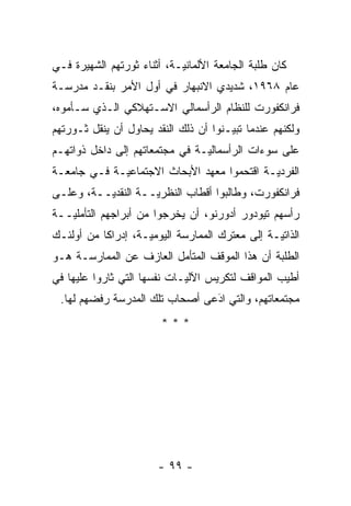 ‫ﻜﺎﻥ ﻁﻠﺒﺔ ﺍﻟﺠﺎﻤﻌﺔ ﺍﻷﻟﻤﺎﻨ ‪‬ـﺔ، ﺃﺜﻨﺎﺀ ﺜﻭﺭﺘﻬﻡ ﺍﻟﺸﻬﻴﺭﺓ ﻓـﻲ‬
                            ‫ﻴ‬
‫ﻋﺎﻡ ٨٦٩١، ﺸﺩﻴﺩﻱ ﺍﻻﻨﺒﻬﺎﺭ ﻓﻲ ﺃﻭل ﺍﻷﻤﺭ ﺒﻨﻘـﺩ ﻤﺩﺭﺴـﺔ‬
‫ﻓﺭﺍﻨﻜﻔﻭﺭﺕ ﻟﻠﻨﻅﺎﻡ ﺍﻟﺭﺃﺴﻤﺎﻟﻲ ﺍﻻﺴـﺘﻬﻼﻜﻲ ﺍﻟـﺫﻱ ﺴـﺄﻤﻭﻩ،‬
‫ﻭﻟﻜﻨﻬﻡ ﻋﻨﺩﻤﺎ ﺘﺒﻴـﻨﻭﺍ ﺃﻥ ﺫﻟﻙ ﺍﻟﻨﻘﺩ ﻴﺤﺎﻭل ﺃﻥ ﻴﻨﻘل ﺜـﻭﺭﺘﻬﻡ‬
                                       ‫‪‬‬
‫ﻋﻠﻰ ﺴﻭﺀﺍﺕ ﺍﻟﺭﺃﺴﻤﺎﻟ ‪‬ـﺔ ﻓﻲ ﻤﺠﺘﻤﻌﺎﺘﻬﻡ ﺇﻟﻰ ﺩﺍﺨل ﺫﻭﺍﺘﻬـﻡ‬
                                ‫ﻴ‬
‫ﺍﻟﻔﺭﺩ ‪‬ـﺔ ﺍﻗﺘﺤﻤﻭﺍ ﻤﻌﻬﺩ ﺍﻷﺒﺤﺎﺙ ﺍﻻﺠﺘﻤﺎﻋ ‪‬ـﺔ ﻓـﻲ ﺠﺎﻤﻌـﺔ‬
             ‫ﻴ‬                               ‫ﻴ‬
‫ﻓﺭﺍﻨﻜﻔﻭﺭﺕ، ﻭﻁﺎﻟﺒﻭﺍ ﺃﻗﻁﺎﺏ ﺍﻟﻨﻅﺭ ‪‬ــﺔ ﺍﻟﻨﻘﺩ ‪‬ــﺔ، ﻭﻋﻠـﻰ‬
          ‫ﻴ‬          ‫ﻴ‬
‫ﺭﺃﺴﻬﻡ ﺘﻴﻭﺩﻭﺭ ﺃﺩﻭﺭﻨﻭ، ﺃﻥ ﻴﺨﺭﺠﻭﺍ ﻤﻥ ﺃﺒﺭﺍﺠﻬﻡ ﺍﻟﺘﺄﻤﻠ ‪‬ــﺔ‬
   ‫ﻴ‬
‫ﺍﻟﺫﺍﺘ ‪‬ـﺔ ﺇﻟﻰ ﻤﻌﺘﺭﻙ ﺍﻟﻤﻤﺎﺭﺴﺔ ﺍﻟﻴﻭﻤ ‪‬ـﺔ، ﺇﺩﺭﺍ ﹰﺎ ﻤﻥ ﺃﻭﻟﺌـﻙ‬
           ‫ﻜ‬         ‫ﻴ‬                            ‫ﻴ‬
‫ﺍﻟﻁﻠﺒﺔ ﺃﻥ ﻫﺫﺍ ﺍﻟﻤﻭﻗﻑ ﺍﻟﻤﺘﺄﻤل ﺍﻟﻌﺎﺯﻑ ﻋﻥ ﺍﻟﻤﻤﺎﺭﺴـﺔ ﻫـﻭ‬
                         ‫‪‬‬
‫ﺃﻁﻴﺏ ﺍﻟﻤﻭﺍﻗﻑ ﻟﺘﻜﺭﻴﺱ ﺍﻵﻟ ‪‬ـﺎﺕ ﻨﻔﺴﻬﺎ ﺍﻟﺘﻲ ﺜﺎﺭﻭﺍ ﻋﻠﻴﻬﺎ ﻓﻲ‬
                             ‫ﻴ‬
 ‫ﻤﺠﺘﻤﻌﺎﺘﻬﻡ، ﻭﺍﻟﺘﻲ ﺍﺩﻋﻰ ﺃﺼﺤﺎﺏ ﺘﻠﻙ ﺍﻟﻤﺩﺭﺴﺔ ﺭﻓﻀﻬﻡ ﻟﻬﺎ.‬
                                ‫‪‬‬
                                ‫َ‬
                         ‫***‬




                        ‫- ٩٩ -‬
 