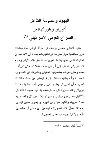 ‫ﺍﻟﻴﻬﻭﺩ ﻭﻋﻘﻠ ‪‬ـﺔ ﺍﻟﺘﺫﺍﻜﺭ‬
                       ‫ﻴ‬
               ‫ﺃﺩﻭﺭﻨﻭ ﻭﻫﻭﺭﻜﻬﺎﻴﻤﺭ‬
       ‫)*(‬
             ‫ﻭﺍﻟﺼﺭﺍﻉ ﺍﻟﻌﺭﺒﻲ ﺍﻹﺴﺭﺍﺌﻴﻠﻲ‬
‫ﻜﺘﺏ ﺍﻟﺩﻜﺘﻭﺭ ﻤﺠﺩﻱ ﻴﻭﺴﻑ ﻓﻲ ﻤﺠﻠﺔ ﺍﻟﻬﻼل ﻋﺩﺓ ﻤﻘﺎﻻﺕ‬
       ‫‪‬‬
       ‫َ‬
‫ﻴﺩﻭﺭ ﻤﻌﻅﻤﻬﺎ ﺤﻭل ﻤﺩﺭﺴﺔ ﻓﺭﺍﻨﻜﻔﻭﺭﺕ، ﺒﻌـﺩ ﺃﻥ ﻻﺤـﻅ ﺃﻥ‬
‫ﺍﻟﺤﺩﻴﺙ ﺍﻟﺩﺍﺌﺭ ﻋﻨﻬﺎ ﺒﺎﻟﻠﻐﺔ ﺍﻟﻌﺭﺒ ‪‬ـﺔ ﻗﺩ ﻜﺜﺭ ﻫﺫﻩ ﺍﻷﻴﺎﻡ. ﻭﻤـﻊ‬
                         ‫ﻴ‬
‫ﻫﺫﺍ، ﻟﻡ ﻴﺸﺭ ﺍﻟﻜﺎﺘﺏ ﺇﻟﻰ ﺃﻱ ﻤﻥ ﻫﺫﻩ ﺍﻟﻤﻘﺎﻻﺕ، ﺤﺘﻰ ﻨﻘﺭﺃﻫـﺎ‬
‫ﻤﻌﻪ، ﻭﺤﺘﻰ ﻨﻌﺭﻑ ﻤﻀﻤﻭﻨﻬﺎ ﺍﻟﺤﻘﻴﻘﻲ ﻭﻨﺸﺎﺭﻜﻪ ﻓﻲ ﺍﻟﺤـﻭﺍﺭ،‬
‫ﺨﺎ ‪‬ـﺔ ﻭﺃﻨﻪ ﻴﻀﻴﻑ ﻗﺎﺌﻼ: "ﻭﺒﻠﻎ ﺍﻟﺒﻌﺽ ﻤﻥ ﺤﻤﺎﺴﻪ ﻟﺘﻠـﻙ‬
                            ‫ﹰ‬                ‫ﺼ‬
‫ﺍﻟﻤﺩﺭﺴﺔ ﺃﻥ ﺘﻤﻨﻰ ﻟﻭ ﻭﻀﻊ ﻋﻠﻰ ﺭﺀﻭﺱ ﺃﺼـﺤﺎﺒﻬﺎ ﻋﻘـﺎﻻ‬
‫ﹰ‬                               ‫ﱠ‬
‫ﻋﺭﺒ ‪‬ﺎ". ﻭﻫﺫﻩ ﺼﻭﺭﺓ ﺃﻗل ﻤﺎ ﺘﻭﺼﻑ ﺒﻪ ﺃﻨﻬﺎ ﺨﻔﻴﻔـﺔ ﺍﻟﻅـل،‬
                                               ‫ﻴ‬
‫ﻭﻟﺘﺘﺨﻴل ﻤﻌﻲ ﻫﻭﺭﻜﻬﺎﻴﻤﺭ ﻭﺃﺩﻭﺭﻨﻭ ﻭﻗﺩ ﻟﺒﺱ ﻜل ﻭﺍﺤﺩ ﻤﻨﻬﻤﺎ‬
‫ﻋﻘﺎﻻ ﻋﺭﺒ ‪‬ﺎ، ﻭﻜﺄﻨﻬﻡ ﺴﻴﺎﺡ ﻓﻲ ﺍﻟﻬﺭﻡ ﺃﻭ ﺒﺠﻭﺍﺭ ﻤﻠﻬﻰ ﻟﻴﻠـﻲ!‬
                                            ‫ﻴ‬     ‫ﹰ‬
‫ﻭﻤﻊ ﻫﺫﺍ ﺘﻅل ﻫﺫﻩ ﺍﻟﺼﻭﺭﺓ ﺨﺎﻟﻴﺔ ﻤﻥ ﺃﻱ ﻤﻌﻨﻰ ﺃﻭ ﻤﻀﻤﻭﻥ؛‬
                                      ‫ﱡ‬
                      ‫ﻷﻨﻪ ﻟﻡ ﻴﺘﻨﺎﺯل ﻭﻴﻔﺼل ﻤﻌﻨﻰ ﺍﻟﺼﻭﺭﺓ.‬
                                    ‫‪‬‬

                                                          ‫)*(‬
                                ‫ﻤﺠﻠﺔ ﺍﻟﻬﻼل ﻨﻭﻓﻤﺒﺭ ٦٩٩١.‬
                        ‫- ٠٠١ -‬
 