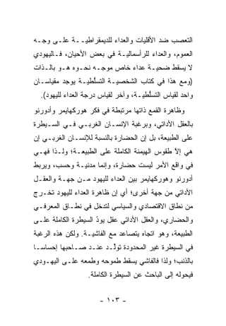 ‫ﺍﻟﺘﻌﺼﺏ ﻀﺩ ﺍﻷﻗﻠﻴﺎﺕ ﻭﺍﻟﻌﺩﺍﺀ ﻟﻠﺩﻴﻤﻘﺭﺍﻁ ‪‬ــﺔ ﻋﻠـﻰ ﻭﺠـﻪ‬
             ‫ﻴ‬                               ‫‪‬‬
‫ﺍﻟﻌﻤﻭﻡ، ﻭﺍﻟﻌﺩﺍﺀ ﻟﻠﺭﺃﺴﻤﺎﻟ ‪‬ـﺔ ﻓﻲ ﺒﻌﺽ ﺍﻷﺤﻴﺎﻥ، ﻓـﺎﻟﻴﻬﻭﺩﻱ‬
                           ‫ﻴ‬
‫ﻻ ﻴﺴﻘﻁ ﻀﺤ ‪‬ـﺔ ﻋﺩﺍﺀ ﺨﺎﺹ ﻤﻭ ‪‬ـﻪ ﻨﺤـﻭﻩ ﻫـﻭ ﺒﺎﻟـﺫﺍﺕ‬
                    ‫ﺠ‬               ‫ﻴ‬
‫)ﻭﻤﻊ ﻫﺫﺍ ﻓﻲ ﻜﺘﺎﺏ ﺍﻟﺸﺨﺼ ‪‬ـﺔ ﺍﻟﺘﺴﱡﻁ ‪‬ـﺔ ﻴﻭﺠﺩ ﻤﻘﻴﺎﺴـﺎﻥ‬
                ‫ﻠ ﻴ‬        ‫ﻴ‬
  ‫ﻭﺍﺤﺩ ﻟﻘﻴﺎﺱ ﺍﻟﺘﺴﱡﻁ ‪‬ـﺔ، ﻭﺁﺨﺭ ﻟﻘﻴﺎﺱ ﺩﺭﺠﺔ ﺍﻟﻌﺩﺍﺀ ﻟﻠﻴﻬﻭﺩ(.‬
                                     ‫ﻠ ﻴ‬
‫ﻭﻅﺎﻫﺭﺓ ﺍﻟﻘﻤﻊ ﺫﺍﺘﻬﺎ ﻤﺭﺘﺒﻁﺔ ﻓﻲ ﻓﻜﺭ ﻫﻭﺭﻜﻬﺎﻴﻤﺭ ﻭﺃﺩﻭﺭﻨﻭ‬
‫ﺒﺎﻟﻌﻘل ﺍﻷﺩﺍﺘﻲ، ﻭﺒﺭﻏﺒﺔ ﺍﻹﻨﺴـﺎﻥ ﺍﻟﻐﺭﺒـﻲ ﻓـﻲ ﺍﻟﺴـﻴﻁﺭﺓ‬
‫ﻋﻠﻰ ﺍﻟﻁﺒﻴﻌﺔ، ﺒل ﺇﻥ ﺍﻟﺤﻀﺎﺭﺓ ﺒﺎﻟﻨﺴﺒﺔ ﻟﻺﻨﺴـﺎﻥ ﺍﻟﻐﺭﺒـﻲ ﺇﻥ‬
‫ﻫﻲ ﺇﻻ ﻁﻘﻭﺱ ﺍﻟﻬﻴﻤﻨﺔ ﺍﻟﻜﺎﻤﻠﺔ ﻋﻠﻰ ﺍﻟﻁﺒﻴﻌـﺔ؛ ﻭﻟـﺫﺍ ﻓﻬـﻲ‬
                                              ‫ﱠ‬
‫ﻓﻲ ﻭﺍﻗﻊ ﺍﻷﻤﺭ ﻟﻴﺴﺕ ﺤﻀﺎﺭﺓ، ﻭﺇﻨﻤﺎ ﻤﺩﻨ ‪‬ـﺔ ﻭﺤﺴﺏ، ﻭﻴﺭﺒﻁ‬
              ‫ﻴ‬
‫ﺃﺩﻭﺭﻨﻭ ﻭﻫﻭﺭﻜﻬﺎﻴﻤﺭ ﺒﻴﻥ ﺍﻟﻌﺩﺍﺀ ﻟﻠﻴﻬﻭﺩ ﻤـﻥ ﺠﻬـﺔ ﻭﺍﻟﻌﻘـل‬
‫ﺍﻷﺩﺍﺘﻲ ﻤﻥ ﺠﻬﺔ ﺃﺨﺭﻯ؛ ﺃﻱ ﺇﻥ ﻅﺎﻫﺭﺓ ﺍﻟﻌﺩﺍﺀ ﻟﻠﻴﻬﻭﺩ ﺘﺨـﺭﺝ‬
‫ﻤﻥ ﻨﻁﺎﻕ ﺍﻻﻗﺘﺼﺎﺩﻱ ﻭﺍﻟﺴﻴﺎﺴﻲ ﻟﺘﺩﺨل ﻓﻲ ﻨﻁـﺎﻕ ﺍﻟﻤﻌﺭﻓـﻲ‬
‫ﻭﺍﻟﺤﻀﺎﺭﻱ، ﻭﺍﻟﻌﻘل ﺍﻷﺩﺍﺘﻲ ﻋﻘل ﻴﻭﺩ ﺍﻟﺴﻴﻁﺭﺓ ﺍﻟﻜﺎﻤﻠﺔ ﻋﻠـﻰ‬
                     ‫ُ‬
                     ‫‪‬‬
‫ﺍﻟﻁﺒﻴﻌﺔ، ﻭﻫﻭ ﺍﺘﺠﺎﻩ ﻴﺘﺼﺎﻋﺩ ﻤﻊ ﺍﻟﻔﺎﺸ ‪‬ـﺔ. ﻭﻟﻜﻥ ﻫﺫﻩ ﺍﻟﺭﻏﺒﺔ‬
                   ‫ﻴ‬
‫ﻓﻲ ﺍﻟﺴﻴﻁﺭﺓ ﻏﻴﺭ ﺍﻟﻤﺤﺩﻭﺩﺓ ﺘﻭﱢـﺩ ﻋﻨـﺩ ﺼـﺎﺤﺒﻬﺎ ﺇﺤﺴﺎ ‪‬ـﺎ‬
  ‫ﺴ‬                     ‫ﻟ‬
‫ﺒﺎﻟﺫﻨﺏ؛ ﻭﻟﺫﺍ ﻓﺎﻟﻔﺎﺸﻲ ﻴﺴﻘﻁ ﻁﻤﻭﺤﻪ ﻭﻁﻤﻌﻪ ﻋﻠـﻰ ﺍﻟﻴﻬـﻭﺩﻱ‬
                  ‫ﻓﻴﺤﻭﻟﻪ ﺇﻟﻰ ﺍﻟﺒﺎﺤﺙ ﻋﻥ ﺍﻟﺴﻴﻁﺭﺓ ﺍﻟﻜﺎﻤﻠﺔ.‬
                                                   ‫‪‬‬


                      ‫- ٣٠١ -‬
 