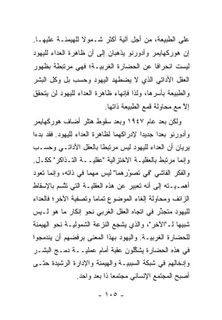 ‫ﻋﻠﻰ ﺍﻟﻁﺒﻴﻌﺔ، ﻤﻥ ﺃﺠل ﺁﻟﻴﺔ ﺃﻜﺜﺭ ﺸـﻤﻭﻻ ﻟﻠﻬﻴﻤﻨـﺔ ﻋﻠﻴﻬـﺎ.‬
                 ‫ﹰ‬
‫ﺇﻥ ﻫﻭﺭﻜﻬﺎﻴﻤﺭ ﻭﺃﺩﻭﺭﻨﻭ ﻴﺫﻫﺒﺎﻥ ﺇﻟﻰ ﺃﻥ ﻅﺎﻫﺭﺓ ﺍﻟﻌﺩﺍﺀ ﻟﻠﻴﻬﻭﺩ‬
‫ﻟﻴﺴﺕ ﺍﻨﺤﺭﺍ ﹰﺎ ﻋﻥ ﺍﻟﺤﻀﺎﺭﺓ ﺍﻟﻐﺭﺒ ‪‬ـﺔ؛ ﻓﻬﻲ ﻤﺭﺘﺒﻁﺔ ﺒﻅﻬﻭﺭ‬
                    ‫ﻴ‬                   ‫ﻓ‬
‫ﺍﻟﻌﻘل ﺍﻷﺩﺍﺘﻲ ﺍﻟﺫﻱ ﻻ ﻴﻀﻁﻬﺩ ﺍﻟﻴﻬﻭﺩ ﻭﺤﺴﺏ ﺒل ﻭﻜل ﺍﻟﺒﺸﺭ‬
‫ﻭﺍﻟﻁﺒﻴﻌﺔ ﺒﺄﺴﺭﻫﺎ، ﻭﻟﺫﺍ ﻓﺈﻨﻬﺎﺀ ﻅﺎﻫﺭﺓ ﺍﻟﻌﺩﺍﺀ ﻟﻠﻴﻬﻭﺩ ﻟﻥ ﻴﺘﺤﻘﻕ‬
                           ‫ﺇﻻ ﻤﻊ ﻤﺤﺎﻭﻟﺔ ﻗﻤﻊ ﺍﻟﻁﺒﻴﻌﺔ ﺫﺍﺘﻬﺎ.‬
                                                        ‫ﱠ‬
‫ﻭﻟﻜﻥ ﺒﻌﺩ ﻋﺎﻡ ٧٤٩١ ﻭﺒﻌﺩ ﺴﻘﻭﻁ ﻫﺘﻠﺭ ﺃﻀﺎﻑ ﻫﻭﺭﻜﻬﺎﻴﻤﺭ‬
‫ﻭﺃﺩﻭﺭﻨﻭ ﺒﻌ ‪‬ﺍ ﺠﺩﻴ ‪‬ﺍ ﻹﺩﺭﺍﻜﻬﻤﺎ ﻟﻅﺎﻫﺭﺓ ﺍﻟﻌﺩﺍﺀ ﻟﻠﻴﻬﻭﺩ. ﻓﻘﺩ ﺒﺩﺀﺍ‬
                                         ‫ﺩ‬      ‫ﺩ‬
‫ﻴﺭﻴﺎﻥ ﺃﻥ ﺍﻟﻌﺩﺍﺀ ﻟﻠﻴﻬﻭﺩ ﻟﻴﺱ ﻤﺭﺘﺒ ﹰﺎ ﺒﺎﻟﻌﻘل ﺍﻷﺩﺍﺘـﻲ ﻭﺤﺴـﺏ‬
                      ‫ﻁ‬
‫ﻭﺇﻨﻤﺎ ﻤﺭﺘﺒﻁ ﺒﺎﻟﻌﻘﻠ‪‬ـﺔ ﺍﻻﺨﺘﺯﺍﻟﻴﺔ "ﻋﻘﻠ‪‬ــﺔ ﺍﻟﺘـﺫﺍﻜﺭ" ﻜﻜـل.‬
                   ‫ﻴ‬                 ‫ﻴ‬
‫ﻭﺍﻟﻔﻜﺭ ﺍﻟﻔﺎﺸﻲ "ﻓﻲ ﺘﺼﻭﺭﻫﻤﺎ" ﻟﻴﺱ ﻤﻬ ‪‬ﺎ ﻓﻲ ﺫﺍﺘﻪ، ﻭﺇﻨﻤﺎ ﺘﻌﻭﺩ‬
                     ‫ﻤ‬             ‫ُ‬
                                   ‫‪‬‬
‫ﺃﻫ ‪‬ـ‪‬ـﺘﻪ ﺇﻟﻰ ﺃﻨﻪ ﺘﻌﺒﻴﺭ ﻋﻥ ﻫﺫﻩ ﺍﻟﻌﻘﻠ‪‬ـﺔ ﺍﻟﺘﻲ ﺘﺘﺴﻡ ﺒﺎﻹﺴﻘﺎﻁ‬
          ‫ﱠ‬         ‫ﻴ‬                              ‫ﻤ ﻴ‬
‫ﺍﻟﺯﺍﺌﻑ ﻭﻤﺤﺎﻭﻟﺔ ﺇﻟﻐﺎﺀ ﺍﻟﻤﻭﻀﻭﻉ ﺘﻤﺎ ‪‬ﺎ ﻭﺘﺼﻔﻴﺔ ﺍﻵﺨﺭ؛ ﻓﺎﻟﻌﺩﺍﺀ‬
                      ‫ﻤ‬
‫ﻟﻠﻴﻬﻭﺩ ﻤﺘﺠﺫﺭ ﻓﻲ ﺍﺘﺠﺎﻩ ﺍﻟﻌﻘل ﺍﻟﻐﺭﺒﻲ ﻨﺤﻭ ﺇﻨﻜﺎﺭ ﻤﺎ ﻫﻭ ﻟـﻴﺱ‬
                                            ‫ﱢ‬
‫ﺸﺒﻴ ‪‬ﺎ ﻟـ"ﺍﻵﺨﺭ"، ﻭﺍﻟﺫﻱ ﻴﺸﺠﻊ ﺍﻟﻨﺯﻋﺔ ﺍﻟﺸﻤﻭﻟ‪‬ـﺔ ﻨﺤﻭ ﺍﻟﻬﻴﻤﻨﺔ‬
              ‫ﻴ‬               ‫‪‬‬                    ‫ﻬ‬
‫ﻟﻠﺤﻀﺎﺭﺓ ﺍﻟﻐﺭﺒ‪‬ـﺔ. ﻭﺍﻟﻴﻬﻭﺩ ﺒﻬﺫﺍ ﺍﻟﻤﻌﻨﻰ ﺒﺭﻓﻀﻬﻡ ﺃﻥ ﻴﻨﺩﻤﺠﻭﺍ‬
                                         ‫ﻴ‬
‫ﻓﻲ ﻫﺫﻩ ﺍﻟﺤﻀﺎﺭﺓ ﻴﺸﻜﻠﻭﻥ ﻋﻘﺒﺔ ﺃﻤﺎﻡ ﻋﻤﻠ‪‬ــﺔ ﺩﻤـﺞ ﺍﻟﺒﺸـﺭ‬
               ‫ﻴ‬                 ‫ﱢ‬
‫ﻭﺇﺩﺨﺎﻟﻬﻡ ﻓﻲ ﺸﺒﻜﺔ ﺍﻟﺴﺒﺒﻴـﺔ ﻭﺍﻟﻬﻴﻤﻨﺔ ﻭﺍﻹﺩﺍﺭﺓ ﺍﻟﺭﺸﻴﺩﺓ ﺤﺘـﻰ‬
                                ‫‪‬‬
                ‫ﺃﺼﺒﺢ ﺍﻟﻤﺠﺘﻤﻊ ﺍﻹﻨﺴﺎﻨﻲ ﻤﺠﺘﻤ ‪‬ﺎ ﺫﺍ ﺒﻌﺩ ﻭﺍﺤﺩ.‬
                              ‫ﻌ‬

                        ‫- ٥٠١ -‬
 