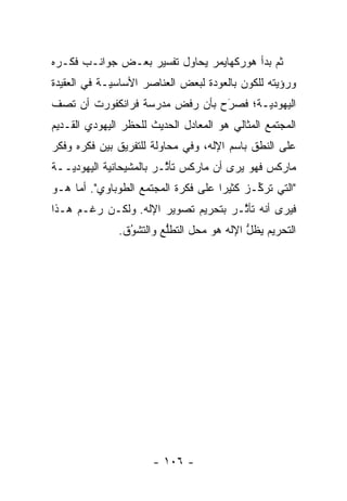 ‫ﺜﻡ ﺒﺩﺃ ﻫﻭﺭﻜﻬﺎﻴﻤﺭ ﻴﺤﺎﻭل ﺘﻔﺴﻴﺭ ﺒﻌـﺽ ﺠﻭﺍﻨـﺏ ﻓﻜـﺭﻩ‬
                                            ‫ﹸ‪‬‬
‫ﻭﺭﺅﻴﺘﻪ ﻟﻠﻜﻭﻥ ﺒﺎﻟﻌﻭﺩﺓ ﻟﺒﻌﺽ ﺍﻟﻌﻨﺎﺼﺭ ﺍﻷﺴﺎﺴ ‪‬ـﺔ ﻓﻲ ﺍﻟﻌﻘﻴﺩﺓ‬
             ‫ﻴ‬
‫ﺍﻟﻴﻬﻭﺩ ‪‬ـﺔ؛ ﻓﺼﺭﺡ ﺒﺄﻥ ﺭﻓﺽ ﻤﺩﺭﺴﺔ ﻓﺭﺍﻨﻜﻔﻭﺭﺕ ﺃﻥ ﺘﺼﻑ‬
                                ‫َ‬
                                ‫‪‬‬      ‫ﻴ‬
‫ﺍﻟﻤﺠﺘﻤﻊ ﺍﻟﻤﺜﺎﻟﻲ ﻫﻭ ﺍﻟﻤﻌﺎﺩل ﺍﻟﺤﺩﻴﺙ ﻟﻠﺤﻅﺭ ﺍﻟﻴﻬﻭﺩﻱ ﺍﻟﻘـﺩﻴﻡ‬
‫ﻋﻠﻰ ﺍﻟﻨﻁﻕ ﺒﺎﺴﻡ ﺍﻹﻟﻪ، ﻭﻓﻲ ﻤﺤﺎﻭﻟﺔ ﻟﻠﺘﻔﺭﻴﻕ ﺒﻴﻥ ﻓﻜﺭﻩ ﻭﻓﻜﺭ‬
‫ﻤﺎﺭﻜﺱ ﻓﻬﻭ ﻴﺭﻯ ﺃﻥ ﻤﺎﺭﻜﺱ ﺘﺄ ﱠـﺭ ﺒﺎﻟﻤﺸﻴﺤﺎﻨﻴﺔ ﺍﻟﻴﻬﻭﺩ ‪‬ــﺔ‬
   ‫ﻴ‬         ‫‪‬‬            ‫ﺜ‬
‫"ﺍﻟﺘﻲ ﺘﺭﻜـﺯ ﻜﺜﻴ ‪‬ﺍ ﻋﻠﻰ ﻓﻜﺭﺓ ﺍﻟﻤﺠﺘﻤﻊ ﺍﻟﻁﻭﺒﺎﻭﻱ". ﺃﻤﺎ ﻫـﻭ‬
     ‫‪‬‬                               ‫ﺭ‬       ‫ﱢ‬
‫ﻓﻴﺭﻯ ﺃﻨﻪ ﺘﺄ ﱠـﺭ ﺒﺘﺤﺭﻴﻡ ﺘﺼﻭﻴﺭ ﺍﻹﻟﻪ. ﻭﻟﻜـﻥ ﺭﻏـﻡ ﻫـﺫﺍ‬
                                     ‫ﺜ‬
               ‫ﺍﻟﺘﺤﺭﻴﻡ ﻴﻅل ﺍﻹﻟﻪ ﻫﻭ ﻤﺤل ﺍﻟﺘﻁﻠﻊ ﻭﺍﻟﺘﺸﻭﻕ.‬
                 ‫ُ‬
                 ‫‪‬‬       ‫ﱡ‬                 ‫ﱡ‬




                      ‫- ٦٠١ -‬
 