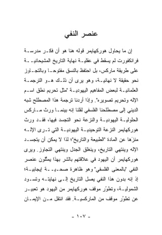 ‫ﻋﻨﺼﺭ ﺍﻟﻨﻔﻲ‬
‫ﺇﻥ ﻤﺎ ﻴﺤﺎﻭل ﻫﻭﺭﻜﻬﺎﻴﻤﺭ ﻗﻭﻟﻪ ﻫﻨﺎ ﻫﻭ ﺃﻥ ﻓﻜـﺭ ﻤﺩﺭﺴـﺔ‬
‫ﻓﺭﺍﻨﻜﻔﻭﺭﺕ ﻟﻡ ﻴﺴﻘﻁ ﻓﻲ ﻋﻘﻠ ‪‬ـﺔ ﻨﻬﺎﻴﺔ ﺍﻟﺘﺎﺭﻴﺦ ﺍﻟﻤﺸﻴﺤﺎﻨ ‪‬ــﺔ‬
   ‫ﻴ‬                          ‫ﻴ‬
‫ﻋﻠﻰ ﻁﺭﻴﻘﺔ ﻤﺎﺭﻜﺱ، ﺒل ﺍﺤﺘﻔﻅ ﺒﺎﻟﻨﺴﻕ ﻤﻔﺘﻭ ‪‬ـﺎ ﻭﺒﺎﻟﺘﺠـﺎﻭﺯ‬
             ‫ﺤ‬
‫ﻨﺤﻭ ﺤﻘﻴﻘﺔ ﻻ ﻨﻬﺎﺌ ‪‬ـﺔ، ﻭﻫﻭ ﻴﺭﻯ ﺃﻥ ﺫﻟـﻙ ﻫـﻭ ﺍﻟﺘﺭﺠﻤـﺔ‬
                                ‫ﻴ‬
‫ﺍﻟﻌﻠﻤﺎﻨ ‪‬ـﺔ ﻟﺒﻌﺽ ﺍﻟﻤﻔﺎﻫﻴﻡ ﺍﻟﻴﻬﻭﺩ ‪‬ـﺔ "ﻤﺜل ﺘﺤﺭﻴﻡ ﻨﻁﻕ ﺍﺴـﻡ‬
                      ‫ﻴ‬                        ‫ﻴ‬
‫ﺍﻹﻟﻪ ﻭﺘﺤﺭﻴﻡ ﺘﺼﻭﻴﺭﻩ". ﻭﺇﺫﺍ ﺃﺭﺩﻨﺎ ﺘﺭﺠﻤﺔ ﻫﺫﺍ ﺍﻟﻤﺼﻁﻠﺢ ﺸﺒﻪ‬
‫ﺍﻟﺩﻴﻨﻲ ﺇﻟﻰ ﻤﺼﻁﻠﺤﻨﺎ ﺍﻟﻔﻠﺴﻔﻲ ﻟﻘﻠﻨﺎ ﺇﻨﻪ ﺒﻴﻨﻤـﺎ ﻭﺭﺙ ﻤـﺎﺭﻜﺱ‬
‫ﺍﻟﺤﻠﻭﻟ ‪‬ـﺔ ﺍﻟﻴﻬﻭﺩ ‪‬ـﺔ ﻭﺍﻟﻨﺯﻋﺔ ﻨﺤﻭ ﺍﻟﺘﺠﺴﺩ ﻓﻴﻬﺎ، ﻓﻘـﺩ ﻭﺭﺙ‬
                ‫‪‬‬                   ‫ﻴ‬          ‫ﻴ‬
‫ﻫﻭﺭﻜﻬﺎﻴﻤﺭ ﺍﻟﻨﺯﻋﺔ ﺍﻟﺘﻭﺤﻴﺩ ‪‬ـﺔ ﺍﻟﻴﻬﻭﺩ ‪‬ـﺔ ﺍﻟﺘﻲ ﺘـﺭﻯ ﺍﻹﻟـﻪ‬
                  ‫ﻴ‬          ‫ﻴ‬
‫ﻤﻨﺯﻫﺎ ﻋﻥ ﺍﻟﻤﺎﺩﺓ "ﺍﻟﻁﺒﻴﻌﺔ ﻭﺍﻟﺘﺎﺭﻴﺦ"؛ ﻟﺫﺍ ﻻ ﻴﻤﻜﻥ ﺃﻥ ﻴﺘﺠ ‪‬ـﺩ‬
  ‫ﺴ‬                                                  ‫‪‬‬
                                                      ‫َ‬
‫ﺍﻹﻟﻪ ﻭﻴﻨﺘﻬﻲ ﺍﻟﺘﺎﺭﻴﺦ، ﻭﻴﻨﻐﻠﻕ ﺍﻟﺠﺩل ﻭﻴﻨﺘﻬﻲ ﺍﻟﺘﺠﺎﻭﺯ. ﻭﻴﺭﻯ‬
‫ﻫﻭﺭﻜﻬﺎﻴﻤﺭ ﺃﻥ ﺍﻟﻴﻬﻭﺩ ﻓﻲ ﻋﻼﻗﺘﻬﻡ ﺒﺎﻟﺸﺭ ﺒﻬﺫﺍ ﻴﻤﺜﻠﻭﻥ ﻋﻨﺼﺭ‬
        ‫ﱢ‬        ‫‪‬‬
‫ﺍﻟﻨﻔﻲ "ﺒﺎﻟﻤﻌﻨﻰ ﺍﻟﻔﻠﺴﻔﻲ" ﻭﻫﻭ ﻅﺎﻫﺭﺓ ﺼ ‪‬ـ ‪‬ــﺔ ﺇﻴﺠﺎﺒﻴـﺔ؛‬
             ‫ﺤ ﻴ‬
‫ﺇﺫ ﺇﻨﻪ ﺒﺩﻭﻥ ﻫﺫﺍ ﺍﻟﻨﻔﻲ ﻴﺼل ﺍﻟﺘﺎﺭﻴﺦ ﺇﻟـﻰ ﻨﻬﺎﻴﺘـﻪ ﻭﺘﺴـﻭﺩ‬
‫ﺍﻟﺸﻤﻭﻟ ‪‬ـﺔ، ﻭﺘﻁﻭﺭ ﻤﻭﻗﻑ ﻫﻭﺭﻜﻬﺎﻴﻤﺭ ﻤﻥ ﺍﻟﻴﻬﻭﺩ ﻫﻭ ﺘﻌﺒﻴـﺭ‬
                                    ‫ُ‬
                                    ‫‪‬‬       ‫ﻴ‬
‫ﻋﻥ ﺘﻁﻭﺭ ﻤﻭﻗﻑ ﻤﻥ ﺍﻟﻤﺎﺭﻜﺴ ‪‬ـﺔ. ﻓﻘﺩ ﺍﻨﺘﻘل ﻤـﻥ ﺍﻹﻴﻤـﺎﻥ‬
                         ‫ﻴ‬                  ‫ُ‬
                                            ‫‪‬‬

                       ‫- ٧٠١ -‬
 