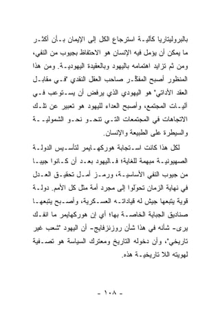 ‫ﺒﺎﻟﺒﺭﻭﻟﻴﺘﺎﺭﻴﺎ ﻜﺂﻟﻴـﺔ ﺍﺴﺘﺭﺠﺎﻉ ﺍﻟﻜل ﺇﻟﻰ ﺍﻹﻴﻤﺎﻥ ﺒـﺄﻥ ﺃﻜﺜـﺭ‬
                                     ‫‪‬‬
‫ﻤﺎ ﻴﻤﻜﻥ ﺃﻥ ﻴﺅﻤل ﻓﻴﻪ ﺍﻹﻨﺴﺎﻥ ﻫﻭ ﺍﻻﺤﺘﻔﺎﻅ ﺒﺠﻴﻭﺏ ﻤﻥ ﺍﻟﻨﻔﻲ،‬
                                       ‫‪‬‬
‫ﻭﻤﻥ ﺜﻡ ﺘﺯﺍﻴﺩ ﺍﻫﺘﻤﺎﻤﻪ ﺒﺎﻟﻴﻬﻭﺩ ﻭﺒﺎﻟﻌﻘﻴﺩﺓ ﺍﻟﻴﻬﻭﺩ ‪‬ـﺔ. ﻭﻤﻥ ﻫﺫﺍ‬
           ‫ﻴ‬                                        ‫ﹶ‪‬‬
‫ﺍﻟﻤﻨﻅﻭﺭ ﺃﺼﺒﺢ ﺍﻟﻤﻔ ﱢـﺭ ﺼﺎﺤﺏ ﺍﻟﻌﻘل ﺍﻟﻨﻘﺩﻱ "ﻓـﻲ ﻤﻘﺎﺒـل‬
                                ‫ﻜ‬
‫ﺍﻟﻌﻘﺩ ﺍﻷﺩﺍﺘﻲ" ﻫﻭ ﺍﻟﻴﻬﻭﺩﻱ ﺍﻟﺫﻱ ﻴﺭﻓﺽ ﺃﻥ ﻴﺴـﺘﻭﻋﺏ ﻓـﻲ‬
‫ﺁﻟ ‪‬ـﺎﺕ ﺍﻟﻤﺠﺘﻤﻊ، ﻭﺃﺼﺒﺢ ﺍﻟﻌﺩﺍﺀ ﻟﻠﻴﻬﻭﺩ ﻫﻭ ﺘﻌﺒﻴﺭ ﻋﻥ ﺘﻠـﻙ‬
                                                 ‫ﻴ‬
‫ﺍﻻﺘﺠﺎﻫﺎﺕ ﻓﻲ ﺍﻟﻤﺠﺘﻤﻌﺎﺕ ﺍﻟﺘـﻲ ﺘﻨﺤـﻭ ﻨﺤـﻭ ﺍﻟﺸﻤﻭﻟ ‪‬ــﺔ‬
   ‫ﻴ‬
                          ‫ﻭﺍﻟﺴﻴﻁﺭﺓ ﻋﻠﻰ ﺍﻟﻁﺒﻴﻌﺔ ﻭﺍﻹﻨﺴﺎﻥ.‬
‫ﻟﻜل ﻫﺫﺍ ﻜﺎﻨﺕ ﺍﺴـﺘﺠﺎﺒﺔ ﻫﻭﺭﻜﻬـﺎﻴﻤﺭ ﻟﺘﺄﺴـﻴﺱ ﺍﻟﺩﻭﻟـﺔ‬
‫ﺍﻟﺼﻬﻴﻭﻨ ‪‬ـﺔ ﻤﺒﻬﻤﺔ ﻟﻠﻐﺎﻴﺔ؛ ﻓـﺎﻟﻴﻬﻭﺩ ﺒﻌـﺩ ﺃﻥ ﻜـﺎﻨﻭﺍ ﺠﻴ ‪‬ـﺎ‬
  ‫ﺒ‬                                            ‫ﻴ‬
‫ﻤﻥ ﺠﻴﻭﺏ ﺍﻟﻨﻔﻲ ﺍﻷﺴﺎﺴ ‪‬ـﺔ، ﻭﺭﻤـﺯ ﺃﻤـل ﺘﺤﻘﻴـﻕ ﺍﻟﻌـﺩل‬
                            ‫ﻴ‬
‫ﻓﻲ ﻨﻬﺎﻴﺔ ﺍﻟﺯﻤﺎﻥ ﺘﺤﻭﻟﻭﺍ ﺇﻟﻰ ﻤﺠ ‪‬ﺩ ﺃﻤﺔ ﻤﺜل ﻜل ﺍﻷﻤﻡ. ﺩﻭﻟـﺔ‬
                    ‫ﺭ ‪‬‬             ‫‪‬‬
                                    ‫َ‬
‫ﻗﻭﻴﺔ ﻴﺘﺒﻌﻬﺎ ﺠﻴﺵ ﻟﻪ ﻗﻴﺎﺩﺍﺘـﻪ ﺍﻟﻌﺴـﻜﺭﻴﺔ، ﻭﺃﺼـﺒﺢ ﻴﺘﺒﻌﻬـﺎ‬
                                                  ‫‪‬‬
‫ﺼﻨﺎﺩﻴﻕ ﺍﻟﺠﺒﺎﻴﺔ ﺍﻟﺨﺎ ‪‬ـﺔ ﺒﻬﺎ؛ ﺃﻱ ﺇﻥ ﻫﻭﺭﻜﻬﺎﻴﻤﺭ ﻤﺎ ﺍﻨﻔـﻙ‬
                                ‫ﺼ‬
‫ﻴﺭﻯ- ﺸﺄﻨﻪ ﻓﻲ ﻫﺫﺍ ﺸﺄﻥ ﺭﻭﺯﻨﺯﻓﺎﻴﺞ- ﺃﻥ ﺍﻟﻴﻬﻭﺩ "ﺸﻌﺏ ﻏﻴﺭ‬
‫ﺘﺎﺭﻴﺨﻲ"، ﻭﺃﻥ ﺩﺨﻭﻟﻪ ﺍﻟﺘﺎﺭﻴﺦ ﻭﻤﻌﺘﺭﻙ ﺍﻟﺴﻴﺎﺴﺔ ﻫﻭ ﺘﺼـﻔﻴﺔ‬
                                 ‫ﻟﻬﻭﻴﺘﻪ ﺍﻟﻼ ﺘﺎﺭﻴﺨ ‪‬ـﺔ ﻫﺫﻩ.‬
                                        ‫ﻴ‬             ‫‪‬‬



                        ‫- ٨٠١ -‬
 