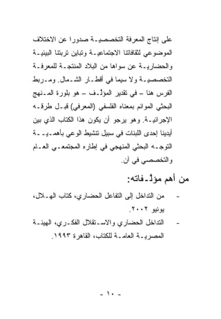 ‫ﻋﻠﻰ ﺇﻨﺘﺎﺝ ﺍﻟﻤﻌﺭﻓﺔ ﺍﻟﺘﺨﺼﺼ‪‬ـﺔ ﺼﺩﻭ ‪‬ﺍ ﻋﻥ ﺍﻻﺨﺘﻼﻑ‬
           ‫ﺭ‬       ‫ﻴ‬
‫ﺍﻟﻤﻭﻀﻭﻋﻲ ﻟﺜﻘﺎﻓﺎﺘﻨﺎ ﺍﻻﺠﺘﻤﺎﻋ‪‬ـﺔ ﻭﺘﺒﺎﻴﻥ ﺘﺭﺒﺘﻨﺎ ﺍﻟﺒﻴﺌ‪‬ـﺔ‬
  ‫ﻴ‬                      ‫ﻴ‬
‫ﻭﺍﻟﺤﻀﺎﺭ‪‬ـﺔ ﻋﻥ ﺴﻭﺍﻫﺎ ﻤﻥ ﺍﻟﺒﻼﺩ ﺍﻟﻤﻨﺘﺠـﺔ ﻟﻠﻤﻌﺭﻓـﺔ‬
                                      ‫ﻴ‬
‫ﺍﻟﺘﺨﺼﺼ‪‬ـﺔ ﻭﻻ ﺴﻴﻤﺎ ﻓﻲ ﺃﻗﻁـﺎﺭ ﺍﻟﺸـﻤﺎل. ﻭﻤـﺭﺒﻁ‬
                                    ‫ﻴ‬
‫ﺍﻟﻔﺭﺱ ﻫﻨﺎ – ﻓﻲ ﺘﻘﺩﻴﺭ ﺍﻟﻤﺅﻟـﻑ – ﻫﻭ ﺒﻠﻭﺭﺓ ﺍﻟﻤـﻨﻬﺞ‬
                     ‫ﱢ‬
‫ﺍﻟﺒﺤﺜﻲ ﺍﻟﻤﻭﺍﺌﻡ ﺒﻤﻌﻨﺎﻩ ﺍﻟﻔﻠﺴﻔﻲ )ﺍﻟﻤﻌﺭﻓﻲ( ﻗﺒـل ﻁﺭﻗـﻪ‬
‫ﺍﻹﺠﺭﺍﺌ‪‬ـﺔ. ﻭﻫﻭ ﻴﺭﺠﻭ ﺃﻥ ﻴﻜﻭﻥ ﻫﺫﺍ ﺍﻟﻜﺘﺎﺏ ﺍﻟﺫﻱ ﺒﻴﻥ‬
                                        ‫ﻴ‬
‫ﺃﻴﺩﻴﻨﺎ ﺇﺤﺩﻯ ﺍﻟﻠﺒﻨﺎﺕ ﻓﻲ ﺴﺒﻴل ﺘﻨﺸﻴﻁ ﺍﻟﻭﻋﻲ ﺒﺄﻫ ‪‬ـ‪‬ــﺔ‬
   ‫ﻤ ﻴ‬
‫ﺍﻟﺘﻭ ‪‬ـﻪ ﺍﻟﺒﺤﺜﻲ ﺍﻟﻤﻨﻬﺠﻲ ﻓﻲ ﺇﻁﺎﺭﻩ ﺍﻟﻤﺠﺘﻤﻌـﻲ ﺍﻟﻌـﺎﻡ‬
                                           ‫ﺠ‬
                                ‫ﻭﺍﻟﺘﺨﺼﺼﻲ ﻓﻲ ﺁﻥ.‬

                                   ‫ﻤﻥ ﺃﻫﻡ ﻤﺅﻟـﻔﺎﺘﻪ:‬
                                         ‫ﱠ‬
‫ﻤﻥ ﺍﻟﺘﺩﺍﺨل ﺇﻟﻰ ﺍﻟﺘﻔﺎﻋل ﺍﻟﺤﻀﺎﺭﻱ، ﻜﺘﺎﺏ ﺍﻟﻬـﻼل،‬           ‫-‬
                                   ‫ﻴﻭﻨﻴﻭ ٢٠٠٢.‬
‫ﺍﻟﺘﺩﺍﺨل ﺍﻟﺤﻀﺎﺭﻱ ﻭﺍﻻﺴـﺘﻘﻼل ﺍﻟﻔﻜـﺭﻱ، ﺍﻟﻬﻴﺌـﺔ‬             ‫-‬
      ‫ﺍﻟﻤﺼﺭ ‪‬ـﺔ ﺍﻟﻌﺎ ‪‬ـﺔ ﻟﻠﻜﺘﺎﺏ، ﺍﻟﻘﺎﻫﺭﺓ ٣٩٩١.‬
                              ‫ﻤ‬        ‫ﻴ‬




                        ‫- ٠١ -‬
 