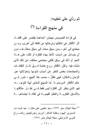 ‫ﺜﻡ ﺭﺩﻱ ﻋﻠﻰ ﺘﻌﻘﻴﺒﻪ:‬
                                               ‫ﹸ‪ ‬ﱢ‬
               ‫)*(‬
                     ‫ﻓﻲ ﻤﻨﻬﺞ ﺍﻟﻘﺭﺍﺀﺓ‬
‫ﻓﻲ ﻗﺭﺍﺀﺓ ﺍﻟﻨﺼﻭﺹ ﻨﻬﺠﺎﻥ: ﺃﺤﺩﺍﻫﻤﺎ ﻴﻘﺘﺼﺭ ﻋﻠﻰ ﺍﻗﺘﻔـﺎﺀ‬
‫ﺃﺜﺭ ﺍﻷﻓﻜﺎﺭ ﻓﻲ ﺍﻨﺘﻘﺎﻟﻬﺎ ﻭﺘﺭﺤﺎﻟﻬﺎ ﻤﻥ ﺜﻘﺎﻓﺔ ﺇﻟﻰ ﺃﺨﺭﻯ، ﻭﻤـﻥ‬
‫ﻤﺠﺘﻤﻊ ﺇﻟﻰ ﺁﺨﺭ، ﻭﻤﻥ ﺴﻴﺎﻕ ﻤﺤﺩﺩ ﺇﻟﻰ ﺴﻴﺎﻕ ﻤﺨﺘﻠـﻑ، ﺩﻭﻥ‬
                      ‫‪َ‬‬
‫ﺃﻥ ﻴﺘﺴﺎﺀل ﻋﻥ ﺃﺴﺒﺎﺏ ﺍﻷﺨﺫ ﺒﻬﺫﻩ ﺍﻟﻔﻜﺭﺓ ﺃﻭ ﺘﻠﻙ، ﻋﻠﻰ ﻫـﺫﺍ‬
‫ﺍﻟﻨﺤﻭ ﺃﻭ ﺫﺍﻙ ﻓﻲ ﺴﻴﺎﻕ ﺜﻘﺎﻓﻲ ﻤﺠﺘﻤﻌﻲ ﻤﺨﺘﻠﻑ ﻋﻥ ﺫﻟﻙ ﺍﻟﺫﻱ‬
‫ﻨﺸﺄﺕ ﻓﻴﻪ. ﻭﻜﺄﻥ ﺍﻷﻓﻜﺎﺭ ﺭﻭﺡ ﻫﺎﺌﻤﺔ ﻓـﻭﻕ ﻜـل ﺍﻟﺜﻘﺎﻓـﺎﺕ‬
‫ﻭﺍﻟﻤﺠﺘﻤﻌﺎﺕ ﺒﻐﺽ ﺍﻟﻨﻅﺭ ﻋﻥ ﺃﺴﺒﺎﺏ ﻨﺸﻭﺌﻬﺎ ﻭﺘﺤﻭﻻﺘﻬﺎ ﻋﺒﺭ‬
        ‫‪‬‬
        ‫ُ‬                          ‫‪‬‬
‫ﺍﻟﺯﻤﺎﻥ ﻭﺍﻟﻤﻜﺎﻥ، ﻓﻬﻲ ﺘﻅل – ﺤﺴﺏ ﻫﺫﺍ ﺍﻟﻨﻬﺞ – ﺘﺩﻭﺭ ﻓـﻲ‬
                           ‫ﱡ‬
‫ﻋﺎﻟﻡ ﺍﻷﻓﻜﺎﺭ ﺍﻟﺴﺭﻤﺩ ‪‬ـﺔ. ﺃﻤﺎ ﺍﻟﻤﻨﻬﺞ ﺍﻟﻤﻐﺎﻴﺭ ﻟﻬﺫﺍ ﺍﻟﺘﻭ ‪‬ــﻪ،‬
    ‫ﺠ‬                           ‫‪‬‬     ‫ﻴ‬
‫ﻓﻬﻭ ﺍﻟﺫﻱ ﻴﻨﻅﺭ ﺇﻟﻰ ﺍﻟﻔﻜﺭﺓ ﻟﻴﺱ ﻓﻘﻁ ﻓـﻲ ﺇﻁـﺎﺭ ﻋﻼﻗﺘﻬـﺎ‬
‫ﺒﺎﻷﻨﺴﺎﻕ ﺍﻟﻔﻜﺭ ‪‬ـﺔ ﻭﺍﻟﻨﻅﻡ ﺍﻟﻘﻴﻤ ‪‬ـﺔ ﻓﻲ ﺜﻘﺎﻓـﺔ ﺍﺠﺘﻤﺎﻋ ‪‬ــﺔ‬
   ‫ﻴ‬                    ‫ﻴ‬                ‫ﻴ‬


                                                             ‫)*(‬
‫ﻤﺠﻠﺔ ﺍﻟﻬﻼل ﻤﺎﻴﻭ ٦٩٩١، ﻭﻫﻭ ﺘﻌﻘﻴﺒﻲ ﻋﻠﻰ ﻤﻘﺎل ﺩ. ﻋﺒﺩ ﺍﻟﻭﻫـﺎﺏ‬
‫ﺍﻟﻤﺴﻴﺭﻱ: ﺍﻟﻴﻬﻭﺩ ﻭﻋﻘﻠﻴﺔ ﺍﻟﺘﺫﺍﻜﺭ: ﺃﺩﻭﺭﻨﻭ ﻭﻫﻭﺭﻜﻬﺎﻴﻤﺭ ﻭﺍﻟﺼـﺭﺍﻉ‬
                                     ‫‪‬‬
                 ‫ﺍﻟﻌﺭﺒﻲ ﺍﻹﺴﺭﺍﺌﻴﻠﻲ، ﻤﺠﻠﺔ ﺍﻟﻬﻼل ﻴﻨﺎﻴﺭ ٦٩٩١.‬
                         ‫- ٠١١ -‬
 