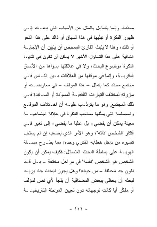 ‫ﻤﺤﺩﺩﺓ، ﻭﺇﻨﻤﺎ ﻴﺘﺴﺎﺀل ﺒﺎﻟﻤﺜل ﻋﻥ ﺍﻷﺴﺒﺎﺏ ﺍﻟﺘﻲ ﺩﻋـﺕ ﺇﻟـﻰ‬
                                                ‫َ‬
                                                ‫‪‬‬
‫ﻅﻬﻭﺭ ﺍﻟﻔﻜﺭﺓ ﺃﻭ ﺘﺒﻨﻴﻬﺎ ﻓﻲ ﻫﺫﺍ ﺍﻟﺴﻴﺎﻕ ﺃﻭ ﺫﺍﻙ ﻋﻠﻰ ﻫﺫﺍ ﺍﻟﻨﺤﻭ‬
                                      ‫ﱢ‬
‫ﺃﻭ ﺫﻟﻙ، ﻭﻫﻨﺎ ﻻ ﻴﻠﺒﺙ ﺍﻟﻘﺎﺭﺉ ﺍﻟﻤﻤﺤﺹ ﺃﻥ ﻴﺘﺒﻴﻥ ﺃﻥ ﺍﻹﺠﺎﺒـﺔ‬
            ‫‪‬‬        ‫‪‬‬
‫ﺍﻟﺸﺎﻓﻴﺔ ﻋﻠﻰ ﻫﺫﺍ ﺍﻟﺘﺴﺎﺅل ﺍﻷﺨﻴﺭ ﻻ ﻴﻤﻜﻥ ﺃﻥ ﺘﻜﻭﻥ ﻓﻲ ﺜﻨﺎﻴـﺎ‬
‫ﺍﻟﻔﻜﺭﺓ ﻤﻭﻀﻭﻉ ﺍﻟﺒﺤﺙ، ﻭﻻ ﻓﻲ ﻋﻼﻗﺘﻬﺎ ﺒﺴﻭﺍﻫﺎ ﻤﻥ ﺍﻷﻨﺴﺎﻕ‬
‫ﺍﻟﻔﻜﺭ ‪‬ـﺔ، ﻭﺇﻨﻤﺎ ﻓﻲ ﻤﻭﻗﻔﻬﺎ ﻤﻥ ﺍﻟﻌﻼﻗﺎﺕ ﺒـﻴﻥ ﺍﻟﻨـﺎﺱ ﻓـﻲ‬
                                              ‫ﻴ‬
‫ﻤﺠﺘﻤﻊ ﻤﺤﺩﺩ ﻜﻤﺎ ﻴﺘﻤﺜل – ﻫﺫﺍ ﺍﻟﻤﻭﻗﻑ – ﻓﻲ ﻤﻌﺎﺭﻀـﺘﻪ ﺃﻭ‬
                               ‫ﱠ‬         ‫َ‬
                                         ‫‪‬‬
‫ﻤﺂﺯﺭﺘﻪ ﻟﻤﺨﺘﻠﻑ ﺍﻟﺘﻴﺎﺭﺍﺕ ﺍﻟﺜﻘﺎﻓ ‪‬ـﺔ ﺍﻟﻤﺴﻭﺩﺓ ﺃﻭ ﺍﻟﺴـﺎﺌﺩﺓ ﻓـﻲ‬
                  ‫َ‬
                  ‫‪‬‬       ‫ﻴ‬
‫ﺫﻟﻙ ﺍﻟﻤﺠﺘﻤﻊ. ﻭﻫﻭ ﻤﺎ ﻴﺘﺭ ﱠـﺏ ﻋﻠﻴـﻪ ﺃﻥ ﺍﺨـﺘﻼﻑ ﺍﻟﻤﻭﻗـﻊ‬
                          ‫ﺘ‬
‫ﻭﺍﻟﻤﺼﻠﺤﺔ ﺍﻟﺘﻲ ﻴﻤﺜﻠﻬﺎ ﺼﺎﺤﺏ ﺍﻟﻔﻜﺭﺓ ﻓﻲ ﻋﻼﻗﺔ ﺍﺠﺘﻤﺎﻋ ‪‬ــﺔ‬
   ‫ﻴ‬                               ‫ﱢ‬
‫ﻤﻌﻴﻨﺔ ﻴﻤﻜﻥ ﺃﻥ ﻴﻔﻀﻲ- ﺒل ﻏﺎﻟ ‪‬ﺎ ﻤﺎ ﻴﻔﻀﻲ- ﺇﻟﻰ ﺘﻐﻴﺭ ﻓـﻲ‬
     ‫‪‬‬                 ‫ﺒ‬                        ‫‪‬‬
‫ﺃﻓﻜﺎﺭ ﺍﻟﺸﺨﺹ "ﺫﺍﺘﻪ"، ﻭﻫﻭ ﺍﻷﻤﺭ ﺍﻟﺫﻱ ﻴﺼﻌﺏ ﺇﻥ ﻟﻡ ﻴﺴﺘﺤل‬
‫ﺘﻔﺴﻴﺭﻩ ﻤﻥ ﺩﺍﺨل ﺨﻁﺎﺒﻪ ﺍﻟﻔﻜﺭﻱ ﻭﺤﺩﻩ؛ ﻤﻤﺎ ﻴﻁـﺭﺡ ﻤﺴـﺄﻟﺔ‬
‫ﺍﻟﻬﻭ ‪‬ـﺔ ﻋﻠﻰ ﺒﺴﺎﻁﺔ ﺍﻟﺒﺤﺙ ﺍﻟﻤﺘﺴﺎﺌل: ﻓﻜﻴﻑ ﻴﻤﻜﻥ ﺃﻥ ﻴﻜﻭﻥ‬
                                              ‫ﻴ‬
‫ﺍﻟﺸﺨﺹ ﻫﻭ ﺍﻟﺸﺨﺹ "ﻨﻔﺴﻪ" ﻓﻲ ﻤﺭﺍﺤل ﻤﺨﺘﻠﻔﺔ – ﺒـل ﻗـﺩ‬
‫ﺘﻜﻭﻥ ﺠﺩ ﻤﺨﺘﻠﻔﺔ – ﻤﻥ ﺤﻴﺎﺘﻪ؟ ﻭﻫل ﻴﺠﻭﺯ ﻟﺒﺎﺤﺙ ﺠﺎﺩ ﻴﺭﻴـﺩ‬
‫ﻟﺒﺤﺜﻪ ﺃﻥ ﻴﺤﻅﻰ ﺒﺒﻌﺽ ﺍﻟﻤﺼﺩﺍﻗﻴﺔ ﺃﻥ ﻴﻠﺠﺄ ﻷﻱ ﻨﺹ ﻟﻤﺅﻟﻑ‬
 ‫‪ ‬ﱢ‬
‫ﺃﻭ ﻤﻔﻜﺭ ﺃ ‪‬ﺎ ﻜﺎﻨﺕ ﺘﻭﺠﻬﺎﺘﻪ ﺩﻭﻥ ﺘﻌﻴﻴﻥ ﺍﻟﻤﺭﺤﻠﺔ ﺍﻟﺘﺎﺭﻴﺨ ‪‬ــﺔ‬
   ‫ﻴ‬                               ‫‪‬‬         ‫ﱢ ﻴ‬


                       ‫- ١١١ -‬
 