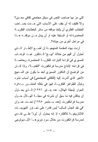 ‫ﺍﻟﺘﻲ ﻤﺭ ﺒﻬﺎ ﺼﺎﺤﺏ ﺍﻟﻨﺹ ﻓﻲ ﺴﻴﺎﻕ ﻤﺠﺘﻤﻌﻲ ﺜﻘﺎﻓﻲ ﻤﻌـﻴﻥ؟‬
  ‫‪‬‬                         ‫‪‬‬             ‫‪َ‬‬
‫ﻭﺇﻻ ﻓﻜﻴﻑ ﻟﻪ ﺃﻥ ﻴﻘﻑ ﻋﻠﻰ ﺍﻷﺴﺒﺎﺏ ﺍﻟﺘﻲ ﺤـﺩﺕ ﺒﺼـﺎﺤﺏ‬
                                           ‫ﱠ‬
‫ﺍﻟﺨﻁﺎﺏ ﺍﻟﻔﻜﺭﻱ ﺃﻥ ﻴﺘﺨﺫ ﻤﻭﻗﻔﻪ ﻤﻥ ﺴﺎﺌﺭ ﺍﻟﺨﻁﺎﺒﺎﺕ ﺍﻟﻔﻜﺭ ‪‬ـﺔ‬
  ‫ﻴ‬                                ‫ﱠ‬
‫ﺍﻟﻤﻌﺎﺼﺭﺓ ﻟﻪ ﺃﻭ ﺍﻟﺴﺎﺒﻘﺔ ﻋﻠﻴﻪ ﺃﻭ ﺃﻥ ﻴﺒﺩل ﻤـﻥ ﻤﻭﻗﻔـﻪ ﻫـﺫﺍ‬
                 ‫‪‬‬
                           ‫ﻓﻲ ﻤﺭﺍﺤل ﺃﺨﺭﻯ ﻤﻥ ﺤﻴﺎﺘﻪ؟.‬
‫ﺃﺭﺩﺕ ﺒﻬﺫﻩ ﺍﻟﻤﻘﺩﻤﺔ ﺍﻟﻤﻨﻬﺠ ‪‬ـﺔ ﺃﻥ ﺃﻀـﻊ ﺍﻹﻁـﺎﺭ ﺍﻟـﺫﻱ‬
                       ‫ﻴ‬          ‫‪‬‬
‫ﺃﺤﺎﻭل ﺃﻥ ﺃﻓﻬﻡ ﻤﻥ ﺨﻼﻟﻪ "ﻨﻬـﺞ" ﺍﻟـﺩﻜﺘﻭﺭ ﻋﺒـﺩ ﺍﻟﻭﻫـﺎﺏ‬
‫ﺍﻟﻤﺴﻴﺭﻱ ﻓﻲ ﻗﺭﺍﺀﺓ ﺍﻟﺘﻴﺎﺭﺍﺕ ﺍﻟﻔﻜﺭ ‪‬ـﺔ ﺍﻟﻤﻌﺎﺼﺭﺓ، ﻭﺒﺨﺎﺼـﺔ‬
                    ‫ﻴ‬
‫ﻓﻲ ﻗﺭﺍﺀﺘﻪ ﻹﻨﺘﺎﺝ ﻤﺩﺭﺴﺔ ﻓﺭﺍﻨﻜﻔﻭﺭﺕ "ﺍﻟﻨﻘﺩﻴـﺔ"، ﻭﺇﺫﺍ ﻜـﺎﻥ‬
              ‫‪‬‬
‫ﻤﻥ ﺍﻟﻭﺍﻀﺢ ﺃﻥ ﺍﻟﺩﻜﺘﻭﺭ ﺍﻟﻤﺴﻴﺭﻱ ﺃﺒﻌﺩ ﻤﺎ ﻴﻜﻭﻥ ﻋﻥ ﺍﻟﻤـﻨﻬﺞ‬
‫ﺍﻷﺨﻴﺭ ﺍﻟﺫﻱ ﺃﺸﺭﺕ ﺇﻟﻴﻪ )ﺍﻟﺜﻘﺎﻓﻲ ﺍﻟﻤﺠﺘﻤﻌﻲ( ﻓﻲ ﺃﺴﺒﺎﺏ ﻨﺸﻭﺀ‬
‫ﻭﺘﺒﺩل ﺍﻟﻅﻭﺍﻫﺭ ﺍﻟﻔﻜﺭ ‪‬ـﺔ، ﻓﻬﻭ ﻓﻲ ﻤﻘﺎﻟﻪ ﺍﻟﻤﻨﺸـﻭﺭ ﺒـﺩﺍﺌﺭﺓ‬
                                 ‫ﻴ‬                ‫ُ‬
                                                  ‫‪‬‬
‫ﺍﻟﺤﻭﺍﺭ )ﻤﺠﻠﺔ ﺍﻟﻬﻼل، ﻋﺩﺩ ﻴﻨـﺎﻴﺭ ٦٩٩١( ﺍﻟـﺫﻱ ﻴﺤـﺎﻭل‬
‫ﺃﻥ ﻴﻨﺎﻗﺵ ﻓﻴﻪ ﻤﺎ ﺴﺒﻕ ﺃﻥ ﻨﺸﺭﺘﻪ ﻓﻲ ﻤﺠﻠـﺔ ﺍﻟﻬـﻼل ﺤـﻭل‬
‫ﻤﺩﺭﺴﺔ ﻓﺭﺍﻨﻜﻔﻭﺭﺕ )ﻋﺩﺩ ﺴـﺒﺘﻤﺒﺭ ٥٩٩١( ﺘﺤـﺕ ﻋﻨـﻭﺍﻥ‬
‫"ﻓﻲ ﻨﻘﺩ ﺍﻟﺠﺩل ﺍﻟﺴﺎﻟﺏ" ﻟﻴﺱ ﻗﺎﺩ ‪‬ﺍ ﻋﻠﻰ ﺘﺠـﺎﻭﺯ ﺍﻟﺘﻬﻭﻴﻤـﺎﺕ‬
                       ‫ﺭ‬
‫ﺍﻟﻼﺘﺎﺭﻴﺨ ‪‬ـﺔ ﻟﻸﻓﻜﺎﺭ؛ ﺇﺫ ﺇﻨﻪ ﻴﺤﺎﻭل ﺃﻥ "ﻴﺭﺩ" ﻋﻠـﻰ ﻨﻘـﺩﻱ‬
            ‫َ‬
            ‫‪‬‬                              ‫ﻴ‬
‫ﻟﻤﺩﺭﺴﺔ ﻓﺭﺍﻨﻜﻔﻭﺭﺕ ﻤﻥ ﺨﻼل ﺴﺭﺩ ﺘﺒﺭﻴﺭﻫـﺎ ﺍﻷﻴـﺩﻴﻭﻟﻭﺠﻲ‬


                      ‫- ٢١١ -‬
 