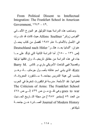 ‫‪From Political Dissent to Intellectual‬‬
‫‪Integration: The Frankfurt School in American‬‬
‫.٩٤ – ٢٤٩١ ,‪Government‬‬
‫ﻭﺼﺎﺤﺏ ﻫﺫﻩ ﺍﻟﺩﺭﺍﺴﺔ ﺠﻴﺩﺓ ﺍﻟﺘﻭﺜﻴﻕ ﻫﻭ ﺍﻟﻤﺅﺭﺥ ﺍﻷﻟﻤـﺎﻨﻲ‬
          ‫‪‬‬                  ‫‪‬‬
‫"ﺃﻟﻔﻭﻨﺱ ﺯﻭﻟﻨﺭ" ‪ Alfons Soellner‬ﺤﻴﺙ ﻜﺎﻨﺕ ﻗﺩ ﻨ ِـﺭﺕ‬
 ‫ﹸﺸ َ‬
‫ﻓﻲ ﺍﻷﺼل ﺒﺎﻷﻟﻤﺎﻨ ‪‬ـﺔ ﻋﺎﻡ ٧٨٩١ ﻜﻔﺼل ﻤﻥ ﻜﺘﺎﺏ ﻴﺤﻤـل‬
                              ‫ﻴ‬
‫ﻋﻨﻭﺍﻥ: "ﺃﻟﻤﺎﻨﻴﺎ ﺒﻌـﺩ ﻫﺘﻠـﺭ" ‪Deutschland nach Hitler‬‬
‫)ﺹ ٦٣١ – ٠٥١(. ﺃﻤﺎ ﺍﻟﺩﺭﺍﺴﺔ ﺍﻟﺜﺎﻨﻴﺔ ﺍﻟﺘﻲ ﺘﺅﻜﺩ ﻋﻠﻰ ﻤـﺎ‬
         ‫ﱢ‬                         ‫‪‬‬
‫ﺠﺎﺀ ﻓﻲ ﻫﺫﻩ ﺍﻟﺩﺭﺍﺴﺔ ﻤﻥ ﺤﻘﺎﺌﻕ ﺘﺎﺭﻴﺨ ‪‬ـﺔ، ﻭﺇﻥ ﻓﺎﻗﺘﻬﺎ ﺘﻭﺜﻴ ﹰﺎ‬
 ‫ﻘ‬                    ‫ﻴ‬
‫ﻭﺘﻔﺼﻴﻼ ﻓﻬﻲ ﻟﻠﺒﺎﺤﺙ ﺍﻷﻤﺭﻴﻜﻲ ﺒﺎﺭﻱ ﻡ. ﻜﺎﺘﺱ .‪Barry M‬‬
                                         ‫ﹰ‬
‫‪ ،Katz‬ﺍﻟﺫﻱ ﻴﺸﻲ ﺍﺴﻡ ﻋﺎﺌﻠﺘﻪ ﺒﺄﺼـﻭل ﺠﺭﻤﺎﻨ ‪‬ــﺔ، ﻭﻫـﻭ‬
         ‫ﻴ‬
‫ﻴﻨﺘﺴﺏ ﺇﻟﻰ ﻫﻴﺌﺔ ﺍﻟﺘﺩﺭﻴﺱ ﺒﺠﺎﻤﻌـﺔ ﺴـﺘﺎﻨﻔﻭﺭﺩ ﺍﻟﻤﻌﺭﻭﻓـﺔ،‬
‫ﻓﻌﻨﻭﺍﻨﻬﺎ: ﻨﻘﺩ ﺍﻷﺴﻠﺤﺔ: ﻤﺩﺭﺴﺔ ﻓﺭﺍﻨﻜﻔﻭﺭﺕ ﺘﻨﺨﺭﻁ ﻓﻲ ﺍﻟﺤﺭﺏ‬
‫‪The Criticism of Arms: The Frankfurt School‬‬
‫‪ goes to war‬ﻭﻫﻲ ﺘﻘـﻊ ﻤـﻥ ﺹ ٩٣٤ ﺇﻟـﻰ ﺹ ٨٧٤‬
‫ﻤﻥ ﺍﻟﻌﺩﺩ ٩٥ )ﺴﺒﺘﻤﺒﺭ ٧٨٩١( ﻤﻥ ﻤﺠﻠﺔ ﺍﻟﺘـﺎﺭﻴﺦ ﺍﻟﺤـﺩﻴﺙ‬
‫‪ Journal of Modern History‬ﺍﻟﺼـﺎﺩﺭﺓ ﻋـﻥ ﺠﺎﻤﻌـﺔ‬
                                                 ‫ﺸﻴﻜﺎﻏﻭ.‬



                       ‫- ٥١١ -‬
 