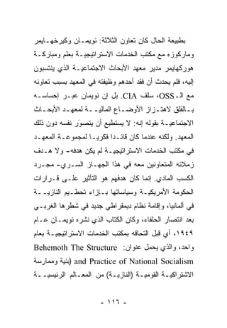 ‫ﺒﻁﺒﻴﻌﺔ ﺍﻟﺤﺎل ﻜﺎﻥ ﺘﻌﺎﻭﻥ ﺍﻟﺜﻼﺜﺔ: ﻨﻭﻴﻤـﺎﻥ ﻭﻜﻴﺭﺨﻬـﺎﻴﻤﺭ‬
‫ﻭﻤﺎﺭﻜﻭﺯﻩ ﻤﻊ ﻤﻜﺘﺏ ﺍﻟﺨﺩﻤﺎﺕ ﺍﻻﺴﺘﺭﺍﺘﻴﺠ ‪‬ـﺔ ﺒﻌﻠﻡ ﻭﻤﺒﺎﺭﻜـﺔ‬
                ‫ﻴ‬
‫ﻫﻭﺭﻜﻬﺎﻴﻤﺭ ﻤﺩﻴﺭ ﻤﻌﻬﺩ ﺍﻷﺒﺤﺎﺙ ﺍﻻﺠﺘﻤﺎﻋ ‪‬ـﺔ ﺍﻟﺫﻱ ﻴﻨﺘﺴﺒﻭﻥ‬
               ‫ﻴ‬
‫ﺇﻟﻴﻪ، ﻓﻠﻡ ﻴﺤﺩﺙ ﺃﻥ ﻓﻘﺩ ﺃﺤﺩﻫﻡ ﻭﻅﻴﻔﺘﻪ ﻓﻲ ﺍﻟﻤﻌﻬﺩ ﺒﺴﺒﺏ ﺘﻌﺎﻭﻨﻪ‬
‫ﻤﻊ ﺍﻟـ‪ ،OSS‬ﺴﻠﻑ ‪ .CIA‬ﺒل ﺇﻥ ﻨﻭﻴﻤﺎﻥ ﻋﺒـﺭ ﺇﺤﺴﺎﺴـﻪ‬
‫ﺒ ـﺎﻟﻘﻠﻕ ﻻﻫﺘ ـﺯﺍﺯ ﺍﻷﻭﻀ ـﺎﻉ ﺍﻟﻤﺎﻟﻴ ــﺔ ﻟﻤﻌﻬ ـﺩ ﺍﻷﺒﺤ ـﺎﺙ‬
  ‫ـ‬       ‫ـ‬        ‫‪‬ـ‬         ‫ـ‬         ‫ـ‬          ‫ـ‬
‫ﺍﻻﺠﺘﻤﺎﻋ ‪‬ـﺔ ﺒﻘﻭﻟﻪ ﺇﻨﻪ: ﻻ ﻴﺴﺘﻁﻴﻊ ﺃﻥ ﻴﺘﺼﻭﺭ ﻨﻔﺴﻪ ﺩﻭﻥ ﺫﻟﻙ‬
              ‫‪‬‬
              ‫َ‬                             ‫ﻴ‬
‫ﺍﻟﻤﻌﻬﺩ. ﻭﻟﻜﻨﻪ ﻋﻨﺩﻤﺎ ﻜﺎﻥ ﻗﺎﺌـ ‪‬ﺍ ﻓﻜﺭ ‪‬ـﺎ ﻟﻤﺠﻤﻭﻋـﺔ ﺍﻟﻤﻌﻬـﺩ‬
                   ‫ﻴ‬      ‫ﺩ‬
‫ﻓﻲ ﻤﻜﺘﺏ ﺍﻟﺨﺩﻤﺎﺕ ﺍﻻﺴﺘﺭﺍﺘﻴﺠ ‪‬ـﺔ ﻟﻡ ﻴﻜﻥ ﻫﺩﻓﻪ- ﻭﻻ ﻫـﺩﻑ‬
                       ‫ﻴ‬
‫ﺯﻤﻼﺌﻪ ﺍﻟﻤﺘﻌﺎﻭﻨﻴﻥ ﻤﻌﻪ ﻓﻲ ﻫﺫﺍ ﺍﻟﺠﻬـﺎﺯ ﺍﻟﺴـﺭﻱ- ﻤﺠـ ‪‬ﺩ‬
 ‫ﺭ‬
‫ﺍﻟﻜﺴﺏ ﺍﻟﻤﺎﺩﻱ. ﺇﻨﻤﺎ ﻜﺎﻥ ﻫﺩﻓﻬﻡ ﻫﻭ ﺍﻟﺘﺄﺜﻴﺭ ﻋﻠـﻰ ﻗـﺭﺍﺭﺍﺕ‬
‫ﺍﻟﺤﻜﻭﻤﺔ ﺍﻷﻤﺭﻴﻜ ‪‬ـﺔ ﻭﺴﻴﺎﺴﺎﺘﻬﺎ ﺒـﺈﺯﺍﺀ ﺘﺤﻁـﻴﻡ ﺍﻟﻨﺎﺯ ‪‬ــﺔ‬
   ‫ﻴ‬                                 ‫ﻴ‬
‫ﻓﻲ ﺃﻟﻤﺎﻨﻴﺎ، ﻭﺇﻗﺎﻤﺔ ﻨﻅﺎﻡ ﺩﻴﻤﻘﺭﺍﻁﻲ ﺠﺩﻴﺩ ﻓﻲ ﺸﻁﺭﻫﺎ ﺍﻟﻐﺭﺒـﻲ‬
‫ﺒﻌﺩ ﺍﻨﺘﺼﺎﺭ ﺍﻟﺤﻠﻔﺎﺀ، ﻭﻜﺎﻥ ﺍﻟﻜﺘﺎﺏ ﺍﻟﺫﻱ ﻨﺸﺭﻩ ﻨﻭﻴﻤـﺎﻥ ﻋـﺎﻡ‬
‫٩٤٩١، ﺃﻱ ﻗﺒل ﺍﻟﺘﺤﺎﻗﻪ ﺒﻤﻜﺘﺏ ﺍﻟﺨﺩﻤﺎﺕ ﺍﻻﺴﺘﺭﺍﺘﻴﺠ ‪‬ـﺔ ﺒﻌﺎﻡ‬
       ‫ﻴ‬
‫ﻭﺍﺤﺩ، ﻭﺍﻟﺫﻱ ﻴﺤﻤل ﻋﻨﻭﺍﻥ: ‪Behemoth The Structure‬‬
‫‪) and Practice of National Socialism‬ﺒﻨﻴﺔ ﻭﻤﻤﺎﺭﺴﺔ‬
‫ﺍﻻﺸﺘﺭﺍﻜ ‪‬ـﺔ ﺍﻟﻘﻭﻤ ‪‬ـﺔ )ﺍﻟﻨﺎﺯ ‪‬ـﺔ( ﻤﻥ ﺍﻟﻤﻌـﺎﻟﻡ ﺍﻟﺭﺌﻴﺴ ‪‬ــﺔ‬
   ‫ﻴ‬                       ‫ﻴ‬          ‫ﻴ‬         ‫ﻴ‬


                       ‫- ٦١١ -‬
 