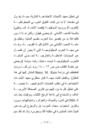 ‫ﻓﻲ ﺘﺤﻠﻴل ﻤﻌﻬﺩ ﺍﻷﺒﺤﺎﺙ ﺍﻻﺠﺘﻤﺎﻋ ‪‬ـﺔ ﻟﻠﻨﺎﺯﻴﺔ، ﺤﻴـﺙ ﻴﻘـﻭل‬
                      ‫ﻴ‬
‫ﻓﻲ ﻤﻘﺩﻤﺘﻪ: ﻻ ﺒﺩ ﻤﻥ ﺇﺜﺒﺎﺕ ﺍﻟﺘﻔ ‪‬ﻕ ﺍﻟﺤﺭﺒـﻲ ﻟﻠﺩﻴﻤﻘﺭﺍﻁ ‪‬ــﺔ‬
   ‫ﻴ‬                    ‫ﻭ‬               ‫َ‬
                                        ‫‪‬‬       ‫‪‬‬
‫)ﺍﻟﻐﺭﺒ ‪‬ـﺔ( ﻭﺭﻭﺴﻴﺎ ﺍﻟﺴﻭﻓﻴﺘ ‪‬ـﺔ )ﻴﻘﺼﺩ ﺍﻻﺘﺤـﺎﺩ ﺍﻟﺴـﻭﻓﻴﺘﻲ(‬
                           ‫ﻴ‬                   ‫ﻴ‬
‫ﺒﺎﻟﻨﺴﺒﺔ ﻟﻠﺸﻌﺏ ﺍﻷﻟﻤﺎﻨﻲ. ﺜﻡ ﻴﻤﻀﻲ ﻓﻴﻘﻭل: ﻭﻟﻜﻥ ﻫـﺫﺍ ﻟـﻴﺱ‬
                           ‫ﹸ‪‬‬
‫ﻜﺎﻓ ‪‬ﺎ ﻓﻼ ﺒﺩ ﻤﻥ ﺘﻘﺼﻴﺭ ﻤ ‪‬ﺓ ﺍﻟﺤﺭﺏ ﺒﺘﻘﺴﻴﻡ ﺃﻟﻤﺎﻨﻴﺎ، ﻭﺘﻁﻠﻴـﻕ‬
                               ‫ﺩ‬            ‫َ‬
                                            ‫‪‬‬     ‫ﻴ‬
‫ﻋﺎ ‪‬ـﺔ ﺍﻟﺸﻌﺏ ﺍﻷﻟﻤﺎﻨﻲ ﻤﻥ ﺍﻻﺸﺘﺭﺍﻜ ‪‬ـﺔ ﺍﻟﻘﻭﻤ ‪‬ــﺔ، ﻭﻫـﺫﻩ‬
          ‫ﻴ‬         ‫ﻴ‬                            ‫ﻤ‬
‫ﻫﻲ ﻤﻬ ‪‬ـﺔ ﺍﻟﺤﺭﺏ ﺍﻟﺴﻴﻜﻭﻟﻭﺠ ‪‬ـﺔ ﺍﻟﺘﻲ ﻻ ﻴﺠﻭﺯ ﺃﻥ ﺘﻔ ‪‬ـل‬
  ‫ﹸﺼ‬                    ‫ﻴ‬                   ‫ﻤ‬
‫ﻋﻥ ﺍﻟﺴﻴﺎﺴﺎﺕ ﺍﻟﺩﺍﺨﻠ ‪‬ـﺔ ﻭﺍﻟﺨﺎﺭﺠ ‪‬ــﺔ ﻟﻤﻨـﺎﻭﺌﻲ ﺃﻟﻤﺎﻨﻴـﺎ،‬
                      ‫ﻴ‬           ‫ﻴ‬
‫ﻓﺎﻟﺤﺭﺏ ﺍﻟﺴﻴﻜﻭﻟﻭﺠ ‪‬ـﺔ ﻟﻴﺴﺕ ﺩﻋﺎﻴﺔ، ﻭﺇﻨﻤﺎ ﺴﻴﺎﺴﺔ )ﺘﺭﺠﻤﺘﻲ‬
                                  ‫ﻴ‬
‫ﻋﻥ ﻤﻘﺩﻤﺔ ﺍﻟﻜﺘﺎﺏ ﺹ ﺹ ٣١ – ٤١ ﺭﻭﻤـﺎﻥ ﻜﻤـﺎ ﻭﺭﺩﺕ‬
                                      ‫‪‬‬
‫ﻜﻤﻘﺘﻁﻑ ﻓﻲ ﺩﺭﺍﺴﺔ ‪ Barry M. Katz‬ﺍﻟﻤﺸﺎﺭ ﺇﻟﻴﻬﺎ ﻓﻲ ﻫﺫﺍ‬
‫ﺍﻟﻤﻘﺎل(. ﻭﺒﺎﻟﻔﻌل ﻜﺎﻨﺕ ﻤﻬ ‪‬ـﺔ ﻜﺒﺎﺭ ﻤﻨﻅﺭﻱ ﻤﻌﻬﺩ ﺍﻷﺒﺤـﺎﺙ‬
               ‫ﱢ‬          ‫ﻤ‬
‫ﺍﻻﺠﺘﻤﺎﻋ ‪‬ـﺔ ﻓﻲ ﻤﻜﺘﺏ ﺍﻟﺨﺩﻤﺎﺕ ﺍﻻﺴﺘﺭﺍﺘﻴﺠ ‪‬ــﺔ ﻤﻨﺼ ‪‬ــﺔ‬
   ‫ﺒ‬        ‫ﻴ‬                             ‫ﻴ‬
‫ﻋﻠﻰ ﺘﺤﻠﻴل ﻜل ﻤﺎ ﻴﺭﺩ ﺇﻟﻴﻬﻡ ﻤﻥ ﺘﻘﺎﺭﻴﺭ ﺍﻟﺼﺤﺎﻓﺔ ﺍﻷﻭﺭﺒ ‪‬ــﺔ‬
   ‫ﻴ‬
‫ﺁﻨﺫﺍﻙ، ﻭﺍﻻﺴﺘﻤﺎﻉ ﺇﻟﻰ ﺇﺫﺍﻋﺔ ﺍﻟﺭﺍﻴﺦ ﺍﻟﺜﺎﻟﺙ، ﻭﺒﺭﻗﻴﺎﺕ ﺒﻌﺜـﺎﺕ‬
‫ﺍﻟـ‪ OSS‬ﻓﻲ ﻟﻨﺩﻥ، ﻭﻟﺸﺒﻭﻨﺔ، ﻭﺍﻟﺠﺯﺍﺌﺭ، ﻭﺍﺴﺘﻭﻜﻬﻭﻟﻡ، ﻭﺒﺭﻥ،‬
‫ﻭﺘﻘﺎﺭﻴﺭ ﺍﺴﺘﺠﻭﺍﺏ ﺴﺠﻨﺎﺀ ﺍﻟﺤﺭﺏ، ﺒل ﻭﺍﻟﺭﺠﻭﻉ ﺇﻟﻰ ﺒﻌـﺽ‬
‫ﺍﻟﻤﺅﻟـﻔﺎﺕ ﺍﻟﻤﻨﺸﻭﺭﺓ ﻓﻲ ﻤﻜﺘﺒﺔ ﺍﻟﻜـﻭﻨﺠﺭﺱ؛ ﻭﺫﻟـﻙ ﻟﺘﻘـﺩﻴﻡ‬
                                               ‫ﱠ‬


                       ‫- ٧١١ -‬
 